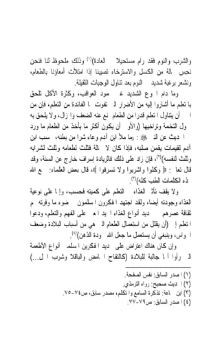 ‫ﻭﺍﻟﺸﺮﺏ ﻭﺍﻟﻨﻮﻡ ﻓﻘﺪ ﺭﺍﻡ ﻣﺴﺘﺤﻴﻼ ﰲ ﺍﻟﻌﺎﺩﺓ()١( ﻭﺫﻟﻚ ﻣﻠﺤﻮﻅ ﻟﻨﺎ ﻓﻨﺤﻦ‬
                                       ‫ﹰ‬
‫‪‬ﻧﺤ ‪ ‬ﲝﺎﻟﺔ ﻣﻦ ﺍﻟﻜﺴﻞ ﻭﺍﻻﺳﺘﺮﺧﺎﺀ ﺗﺼﻴﺒﻨﺎ ﺇﺫﺍ ﺍﻣﺘﻸﺕ ﺃﻣﻌﺎﺅﻧﺎ ﺑﺎﻟﻄﻌﺎﻡ،‬    ‫ِﺲ‬
                    ‫ﻭﻧﺸﻌﺮ ﺑﺮﻏﺒﺔ ﺷﺪﻳﺪ ﰲ ﺍﻟﻨﻮﻡ ﺑﻌﺪ ﺗﻨﺎﻭﻝ ﺍﻟﻮﺟﺒﺎﺕ ﺍﻟﺜﻘﻴﻠﺔ.‬
‫ﻭﻣﺎ ﺩﺍﻡ ﺍﳉﻮﻉ ﺍﻟﺸﺪﻳﺪ ﻏﲑ ﳏﻤﻮﺩ ﺍﻟﻌﻮﺍﻗﺐ، ﻭﻛﺜﺮﺓ ﺍﻷﻛﻞ ﺗﻠﺤﻖ‬
‫ﺑﺎﳌﺘﻌﻠﻢ ﻣﺎ ﺃﺷﺎﺭﻭﺍ ﺇﻟﻴﻪ ﻣﻦ ﺍﻷﺿﺮﺍﺭ ﺍﻟﱵ ﺗﻔﻮﺕ ‪‬ﺎ ﺍﻟﻔﺎﺋﺪﺓ ﻣﻦ ﺍﻟﺘﻌﻠﻢ، ﻓﺈﻥ ﻣﻦ‬
‫ﺍﳋﲑ ﺃﻥ ﻳﺘﻨﺎﻭﻝ ﺍﳌﺘﻌﻠﻢ ﻗﺪﺭ‪‬ﺍ ﻣﻦ ﺍﻟﻄﻌﺎﻡ ﳝﻨﻊ ﻋﻨﻪ ﺍﻟﻀﻌﻒ ﻭﺍﳍﺰﺍﻝ، ﻭﻻ ﻳﻠﺤﻖ ﺑﻪ‬
‫ﲬﻮﻝ ﺍﻟﺘﺨﻤﺔ ﻭﺗﺮﺍﺧﻴﻬﺎ )ﻭﺍﻷﻭﱃ ﺃﻥ ﻳﻜﻮﻥ ﺃﻛﺜﺮ ﻣﺎ ﻳﺄﺧﺬ ﻣﻦ ﺍﻟﻄﻌﺎﻡ ﻣﺎ ﻭﺭﺩ‬
‫ﰲ ﺍﳊﺪﻳﺚ ﻋﻦ ﺍﻟﻨﱯ ‪)) : ‬ﻣﺎ ﻣﻸ ﺍﺑﻦ ﺁﺩﻡ ﻭﻋﺎﺀ ﺷﺮﺍ ﻣﻦ ﺑﻄﻨﻪ، ﲝﺴﺐ ﺍﺑﻦ‬
                      ‫‪ ‬‬
‫ﺁﺩﻡ ﻟﻘﻴﻤﺎﺕ ﻳﻘﻤﻦ ﺻﻠﺒﻪ، ﻓﺈﺫﺍ ﻛﺎﻥ ﻻ ﳏﺎﻟﺔ ﻓﺜﻠﺚ ﻟﻄﻌﺎﻣﻪ ﻭﺛﻠﺚ ﻟﺸﺮﺍﺑﻪ‬
‫ﻭﺛﻠﺚ ﻟﻨﻔﺴﻪ()٢(، ﻓﺈﻥ ﺯﺍﺩ ﻋﻠﻰ ﺫﻟﻚ ﻓﺎﻟﺰﻳﺎﺩﺓ ﺇﺳﺮﺍﻑ ﺧﺎﺭﺝ ﻋﻦ ﺍﻟﺴﻨﺔ، ﻭﻗﺪ‬
‫ﻗﺎﻝ ﺗﻌﺎﱃ: ‪ ‬ﻭﻛﻠﻮﺍ ﻭﺍﺷﺮﺑﻮﺍ ﻭﻻ ﺗﺴﺮﻓﻮﺍ ‪ ،‬ﻗﺎﻝ ﺑﻌﺾ ﺍﻟﻌﻠﻤﺎﺀ: ﲨﻊ ﺍﷲ‬
                                             ‫‪‬ﺬﻩ ﺍﻟﻜﻠﻤﺎﺕ ﺍﻟﻄﺐ ﻛﻠﻪ()٣(.‬
‫ﻭﻻ ﻳﻘﻒ ﺗﺄﺛﲑ ﺍﻟﻐﺬﺍﺀ ﰲ ﺍﻟﺘﻌﻠﻢ ﻋﻠﻰ ﻛﻤﻴﺘﻪ ﻓﺤﺴﺐ، ﻭﺇﳕﺎ ﻋﻠﻰ ﻧﻮﻋﻴﺔ‬
‫ﺍﻟﻐﺬﺍﺀ ﻭﺟﻮﺩﺗﻪ ﺃﻳﻀ‪‬ﺎ، ﻭﻟﻘﺪ ﺍﺟﺘﻬﺪ ﺍﳌﻔﻜﺮﻭﻥ ﺍﳌﺴﻠﻤﻮﻥ ﰲ ﺿﻮﺀ ﻣﺎ ﻭﻓﺮﺗﻪ ﳍﻢ‬
‫ﺛﻘﺎﻓﺔ ﻋﺼﺮﻫﻢ ﰲ ﲢﺪﻳﺪ ﺃﻧﻮﺍﻉ ﺍﻟﻐﺬﺍﺀ ﺍﳉﻴﺪ ﺍﳌﻌﲔ ﻋﻠﻰ ﺍﻟﻔﻬﻢ ﻭﺍﻟﺘﻌﻠﻢ، ﻭﺩﻋﻮﺍ‬
‫ﺍﳌﺘﻌﻠﻢ ﺇﱃ )ﺃﻥ ﻳﻘﻠﻞ ﻣﻦ ﺍﺳﺘﻌﻤﺎﻝ ﺍﻟﻄﻌﺎﻡ ﺍﻟﱵ ﻫﻲ ﻣﻦ ﺃﺳﺒﺎﺏ ﺍﻟﺒﻼﺩﺓ ﻭﺿﻌﻒ‬
                 ‫ﺍﳊﻮﺍﺱ، ﻭﻳﻨﺒﻐﻲ ﺃﻥ ﻳﺴﺘﻌﻤﻞ ﻣﺎ ﺟﻌﻞ ﺍﷲ ﳉﻮﺩﺓ ﺍﻟﺬﻫﻦ()٤(.‬
‫ﻭﺇﻥ ﻛﺎﻥ ﻫﻨﺎﻙ ﺍﻋﺘﺮﺍﺽ ﻋﻠﻰ ﲢﺪﻳﺪ ﺍﳌﻔﻜﺮﻳﻦ ﺍﳌﺴﻠﻤﲔ ﺃﻧﻮﺍﻉ ﺍﻷﻃﻌﻤﺔ‬
‫ﺍﻟﱵ ﺭﺃﻭﺍ ﺃ‪‬ﺎ ﺟﺎﻟﺒﺔ ﻟﻠﺒﻼﺩﺓ )ﻛﺎﻟﺘﻔﺎﺡ ﺍﳊﺎﻣﺾ ﻭﺍﻟﺒﺎﻗﻼ ﻭﺷﺮﺏ ﺍﳋﻞ...(‬

                                     ‫)١( ﺍﳌﺼﺪﺭ ﺍﻟﺴﺎﺑﻖ: ﻧﻔﺲ ﺍﻟﺼﻔﺤﺔ.‬
                                    ‫)٢( ﺍﳊﺪﻳﺚ ﺻﺤﻴﺢ: ﺭﻭﺍﻩ ﺍﻟﺘﺮﻣﺬﻱ.‬
              ‫)٣( ﺍﺑﻦ ﲨﺎﻋﺔ: ﺗﺬﻛﺮﺓ ﺍﻟﺴﺎﻣﻊ ﻭﺍﳌﺘﻜﻠﻢ، ﻣﺼﺪﺭ ﺳﺎﺑﻖ، ﺹ٤٧-٥٧.‬
                                      ‫)٤( ﺍﳌﺼﺪﺭ ﺍﻟﺴﺎﺑﻖ: ﺹ٩٧-٧٧.‬
 