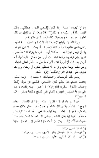 ‫ﻭﺃﻧﻮﺍﻉ ﺍﻷﻃﻌﻤﺔ ﺍﳌﺴﺒﺒﺔ ﳉﻮﺩﺓ ﺍﻟﺬﻫﻦ )ﻛﻤﻀﻎ ﺍﻟﻠﺒﺎﻥ ﻭﺍﳌﺼﻄﻜﻲ.. ﻭﺃﻛﻞ‬
‫ﺍﻟﺰﺑﻴﺐ ﺑﻜﺜﺮﺓ ﻭﺍﳉﻼﺏ ﻭﳓﻮ ﺫﻟﻚ()١(، ﻓﻼ ﻳﺴﻌﻨﺎ ﺇﻻ ﺃﻥ ﻧﻘﻮﻝ ﺇﻥ ﺫﻟﻚ‬
            ‫ﺍﺟﺘﻬﺎﺩ ﳛﻤﺪ ﳍﻢ ﰲ ﺿﻮﺀ ﻣﻌﻄﻴﺎﺕ ﺛﻘﺎﻓﺔ ﺍﻟﻌﺼﺮ ﺍﻟﺬﻱ ﻋﺎﺷﻮﺍ ﻓﻴﻪ.‬
‫ﻓﻬﺬﺍ ﺍﻟﺘﺤﺪﻳﺪ ﻷﻧﻮﺍﻉ ﺍﻷﻏﺬﻳﺔ ﺍﳉﺎﻟﺒﺔ ﻟﻠﺒﻼﺩﺓ ﺃﻭ ﺍﳌﺴﺒﺒﺔ ﳉﻮﺩﺓ ﻟﻠﻔﻬﻢ،‬
‫ﻳﺪﺧﻞ ﺿﻤﻦ ﻣﻔﺎﻫﻴﻢ ﺍﻟﻌﺮﻑ ﻭﺛﻘﺎﻓﺔ ﺍﻟﻌﺼﺮ ﺍﻟﱵ ﺃﺳﻬﻤﺖ ﰲ ﺗﺸﻜﻴﻞ ﻓﻜﺮﻫﻢ،‬
‫ﻭﻟﻨﺎ ﺃﻥ ﻧﺮﻓﺾ ﺍﺟﺘﻬﺎﺩﻫﻢ –ﰲ ﻫﺬﺍ ﺍﻟﺸﺄﻥ- ﰲ ﺿﻮﺀ ﻣﺎ ﻭﻓﺮﺗﻪ ﻟﻨﺎ ﺛﻘﺎﻓﺔ ﻋﺼﺮﻧﺎ‬
‫ﺍﻟﺬﻱ ﻧﻌﻴﺶ ﻓﻴﻪ، ﻭﻣﺎ ﻭﺿﻌﻪ ﺍﻟﻌﻠﻢ ﲢﺖ ﺃﻳﺪﻳﻨﺎ ﻣﻦ ﺣﻘﺎﺋﻖ، ﻏﺎﻳﺔ ﺍﻟﻘﻮﻝ ﺃ‪‬ﻢ‬
‫ﺃﺩﺭﻛﻮﺍ ﺑﻐﲑ ﺷﻚ ﺃﻥ ﻟﻨﻮﻋﻴﺔ ﺍﻟﻐﺬﺍﺀ ﺁﺛﺎﺭ‪‬ﺍ ﻫﺎﻣﺔ ﻋﻠﻰ ﺳﲑ ﺍﻟﻨﻤﻮ ﺍﻟﻌﻘﻠﻲ ﻟﻠﻤﺘﻌﻠﻢ،‬
‫ﻭﻋﻠﻰ ﺗﻌﻠﻤﻪ ﺑﻮﺟﻪ ﻋﺎﻡ، ﻭﻫﻮ ﻣﺎ ﻻ ﻧﺴﺘﻄﻴﻊ ﺇﻧﻜﺎﺭﻩ ﺃﻭ ﺭﻓﻀﻪ، ﻭﺇﻥ ﻛﻨﺎ‬
                      ‫ﻧﻌﺘﺮﺽ ﻋﻠﻰ ﲢﺪﻳﺪﻫﻢ ﻷﻧﻮﺍﻉ ﺍﻷﻃﻌﻤﺔ ﺍﳌﺆﺛﺮﺓ ﰲ ﺫﻟﻚ.‬
‫ﻭﺑﻌﺾ ﺗﻠﻚ ﺍﻟﺘﻮﺟﻴﻬﺎﺕ ﻭﺍﻻﺟﺘﻬﺎﺩﺍﺕ ﻻ ﺗﺴﺘﻨﺪ ﺇﱃ ﲡﺎﺭﺏ ﻋﻤﻠﻴﺔ،‬
‫ﻭﺑﻌﻀﻬﺎ ﻣﺴﺘﻘﻰ ﻣﻦ ﺗﻌﺎﻟﻴﻢ ﺍﻟﺪﻳﻦ ﺍﻹﺳﻼﻣﻲ، ﻛﺎﻟﻨﻬﻲ ﻋﻦ ﺗﻨﺎﻭﻝ )ﺍﻟﻨﺒﻴﺬ‬
‫ﻭﺃﺻﻨﺎﻑ ﺍﻷﺷﺮﺑﺔ ﺍﳌﺴﻜﺮﺓ، ﻓﺈﻳﺎﻩ ﻭﺇﻳﺎﻫﺎ، ﻓﺈ‪‬ﺎ ﺗﻀﺮ ﰲ ﺑﺪﻧﻪ ﻭﻧﻔﺴﻪ، ﻭﲢﻤﻠﻪ‬
‫ﻋﻠﻰ ﺳﺮﻋﺔ ﺍﻟﻐﻀﺐ ﻭﺍﻟﺘﻬﻮﺭ ﻭﺍﻹﻗﺪﺍﻡ ﻋﻠﻰ ﺍﻟﻘﺒﺎﺋﺢ ﻭﺍﻟﻘﺤﺔ ﻭﺳﺎﺋﺮ ﺍﳋﻼﻝ‬
                                                            ‫ﺍﳌﺬﻣﻮﻣﺔ()٢(.‬
‫ﻭﻣﻦ ﺍﳉﺪﻳﺮ ﺑﺎﻟﺬﻛﺮ ﺃﻥ ﺍﳌﻔﻜﺮﻳﻦ ﺍﳌﺴﻠﻤﲔ ﺭﺃﻭﺍ ﺃﻥ ﺍﻹﻧﺴﺎﻥ ﰲ ﺣﺎﻟﺔ‬
‫ﺍﳉﻮﻉ ﻏﲑ ﺍﻟﺸﺪﻳﺪ ﻳﻜﻮﻥ ﺃﻛﺜﺮ ﻧﺸﺎﻃﹰﺎ ﻭﲢﺼﻴﻼ ﻣﻨﻪ ﰲ ﺣﺎﻝ ﺍﻣﺘﻼﺀ ﻣﻌﺪﺗﻪ‬
                           ‫ﹰ‬
‫ﺑﺎﻟﻄﻌﺎﻡ، ﻭﻗﺪﻣﻮﺍ ﺇﱃ ﺍﳌﺘﻌﻠﻤﲔ ﲡﺮﺑﺔ ﺍﻹﻣﺎﻡ ﺍﻟﺸﺎﻓﻌﻲ ﰲ ﻫﺬﺍ ﺍﻟﺼﺪﺩ ﺩﻟﻴﻼ ﻋﻠﻰ‬
      ‫ﹰ‬
‫ﺻﺤﺔ ﻣﺎ ﺫﻫﺒﻮﺍ ﺇﻟﻴﻪ )ﻗﺎﻝ ﺍﻟﺸﺎﻓﻌﻲ -ﺭﺿﻲ ﺍﷲ ﻋﻨﻪ- ﻣﺎ ﺷﺒﻌﺖ ﻣﻨﺬ ﺳﺖ‬
‫ﻋﺸﺮﺓ ﺳﻨﺔ()٣(، )ﻭﻟﻮ ﱂ ﻳﻜﻦ ﻣﻦ ﺁﻓﺎﺕ ﻛﺜﺮﺓ ﺍﻟﻄﻌﺎﻡ ﺇﻻ ﺍﳊﺎﺟﺔ ﺇﱃ ﻛﺜﺮﺓ‬
                                          ‫)١( ﺍﳌﺼﺪﺭ ﺍﻟﺴﺎﺑﻖ: ﺹ٧٧.‬
        ‫)٢( ﺍﺑﻦ ﻣﺴﻜﻮﻳﻪ: ‪‬ﺬﻳﺐ ﺍﻷﺧﻼﻕ ﻭﺗﻄﻬﲑ ﺍﻷﻋﺮﺍﻕ، ﻣﺼﺪﺭ ﺳﺎﺑﻖ، ﺹ١٥.‬
                ‫)٣( ﺍﺑﻦ ﲨﺎﻋﺔ: ﺗﺬﻛﺮﺓ ﺍﻟﺴﺎﻣﻊ ﻭﺍﳌﺘﻜﻠﻢ، ﻣﺼﺪﺭ ﺳﺎﺑﻖ، ﺹ٤٧.‬
 