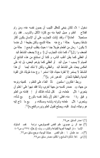 ‫ﺩﺧﻮﻝ ﺍﳋﻼﺀ ﻟﻜﺎﻥ ﻳﻨﺒﻐﻲ ﻟﻠﻌﺎﻗﻞ ﺍﻟﻠﺒﻴﺐ ﺃﻥ ﻳﺼﻮﻥ ﻧﻔﺴﻪ ﻋﻨﻪ، ﻭﻣﻦ ﺭﺍﻡ‬
‫ﺍﻟﻔﻼﺡ ﰲ ﺍﻟﻌﻠﻢ ﻭﲢﺼﻴﻞ ﺍﻟﺒﻐﻴﺔ ﻣﻨﻪ ﻣﻊ ﻛﺜﺮﺓ ﺍﻷﻛﻞ ﻭﺍﻟﺸﺮﺏ.. ﻓﻘﺪ ﺭﺍﻡ‬
‫ﻣﺴﺘﺤﻴﻼ ﰲ ﺍﻟﻌﺎﺩﺓ()١(، ﻭﻟﻘﺪ )ﺩﻟﺖ ﺍﻟﺘﺠﺎﺭﺏ ﻋﻠﻰ ﺃﻥ ﺍﻹﻧﺴﺎﻥ ﻳﻜﻮﻥ ﺃﻛﺜﺮ‬    ‫ﹰ‬
‫ﻧﺸﺎﻃﹰﺎ ﻭﺣﻴﻮﻳﺔ ﰲ ﺣﺎﻟﺔ ﺍﳉﻮﻉ ﻋﻨﻪ ﰲ ﺣﺎﻟﺔ ﺍﻟﺸﺒﻊ، ﻭﻟﻜﻦ ﺑﻄﺒﻴﻌﺔ ﺍﳊﺎﻝ ﻋﻨﺪﻣﺎ‬
‫ﻻ ﻳﻜﻮﻥ ﺍﳊﺮﻣﺎﻥ ﻣﻦ ﺍﻟﻄﻌﺎﻡ ﻃﻮﻳﻼ ﺟﺪ‪‬ﺍ ؛ ﺣﻴﺚ ﻳﻨﻘﻠﺐ ﺍﻟﻮﺿﻊ ﺇﱃ ﺣﺎﻟﺔ ﻣﻦ‬
                                          ‫ﹰ‬
‫ﺍﻟﻀﻌﻒ ﻭﺍﳍﺰﺍﻝ()٢(، ﻛﻤﺎ ﺩﻟﺖ ﺍﻟﺘﺠﺎﺭﺏ ﺃﻥ )ﺍﳉﻮﻉ ﻻ ﻳﻀﻌﻒ ﺍﻟﻨﺸﺎﻁ ﺍﻟﺒﺪﱐ‬
‫ﺃﻭ ﺍﻟﻌﻘﻠﻲ ﻛﻤﺎ ﻳﻈﻦ ﺃﻏﻠﺐ ﺍﻟﻨﺎﺱ، ﻭﳝﻜﻨﻨﺎ ﺃﻥ ﻧﺴﺘﻨﺘﺞ ﻣﻦ ﻫﺬﻩ ﺍﻟﻨﺘﺎﺋﺞ ﺃﻥ‬
‫ﺍﻟﺼﻴﺎﻡ ﻻ ﻳﺴﺒﺐ ﺍﳋﻤﻮﻝ ﺍﻟﺒﺪﱐ ﺃﻭ ﺍﻟﻌﻘﻠﻲ ﻛﻤﺎ ﻳﺘﻮﻫﻢ ﺍﻟﺒﻌﺾ، ﺑﻞ ﺇﻧﻪ ﻋﻠﻰ‬
‫ﺍﻟﻌﻜﺲ ﻳﺒﻌﺚ ﻋﻠﻰ ﺍﻟﻨﺸﺎﻁ ﺍﻟﺒﺪﱐ ﻭﺍﻟﻌﻘﻠﻲ، ﻭﻟﻜﻦ ﻻ ﺷﻚ ﺃﻳﻀ‪‬ﺎ ﰲ ﺃﻥ ﻫﺬﺍ‬
‫ﺍﻟﻨﺸﺎﻁ ﻻ ﻳﺴﺘﻤﺮ ﺇﻻ ﻟﻔﺘﺮﺓ ﻣﻌﻴﻨﺔ، ﻓﺈﺫﺍ ﺍﺳﺘﻤﺮ ﺍﳉﻮﻉ ﻣﺪﺓ ﻃﻮﻳﻠﺔ، ﻓﺈﻥ ﺍﻟﻘﻮﺓ‬
                              ‫ﺍﻟﺒﺪﻧﻴﺔ ﻭﺍﻟﻌﻘﻠﻴﺔ ﺗﺄﺧﺬﺍﻥ ﰲ ﺍﻟﺘﺪﻫﻮﺭ ﺗﺪﺭﳚﻴ‪‬ﺎ()٣(.‬
‫ﻭﺭﺑﻂ ﺍﳌﻔﻜﺮﻭﻥ ﺍﳌﺴﻠﻤﻮﻥ ﰲ ﺗﺄﺛﲑ ﺍﻟﻐﺬﺍﺀ ﻋﻠﻰ ﺍﻟﺘﻌﻠﻢ ﺑﲔ ﻛﻤﻴﺘﻪ ﻭﻧﻮﻋﻪ‬
‫ﻣﻦ ﺟﻬﺔ، ﻭﺑﲔ ﻣﺼﺪﺭ ﻛﺴﺒﻪ ﻣﻦ ﺟﻬﺔ ﺃﺧﺮﻯ، ﻭﻟﺬﺍ ﻓﻘﺪ ﻧﺒﻬﻮﺍ ﻋﻠﻰ ﺍﳌﺘﻌﻠﻢ ﺃﻥ‬
‫ﻳﺘﺤﺮﻯ ﺍﳊﻼﻝ ﰲ ﻃﻌﺎﻣﻪ، ﺑﻞ ﰲ ﻛﻞ ﺷﺄﻧﻪ، ﻓﺬﻟﻚ ﺃﻭﱃ ﺇﱃ ﺇﻓﺎﺩﺗﻪ ﻣﻦ ﺍﻟﻌﻠﻢ‬
‫ﻭﲢﻘﻴﻖ ﲦﺮﺓ ﺍﳋﲑ ﻣﻨﻪ، ﻓﻌﻠﻰ ﺍﳌﺘﻌﻠﻢ )ﺃﻥ ﻳﺄﺧﺬ ﻧﻔﺴﻪ ﺑﺎﻟﻮﺭﻉ ﰲ ﲨﻴﻊ ﺷﺄﻧﻪ،‬
‫ﻭﻳﺘﺤﺮﻯ ﺍﳊﻼﻝ ﰲ ﻃﻌﺎﻣﻪ ﻭﺷﺮﺍﺑﻪ ﻭﻟﺒﺎﺳﻪ ﻭﻣﺴﻜﻨﻪ، ﻭﰲ ﲨﻴﻊ ﻣﺎ ﳛﺘﺎﺝ ﺇﻟﻴﻪ‬
           ‫ﻫﻮ ﻭﻋﻴﺎﻟﻪ، ﻟﻴﺴﺘﻨﲑ ﻗﻠﺒﻪ، ﻭﻳﺼﻠﺢ ﻟﻘﺒﻮﻝ ﺍﻟﻌﻠﻢ ﻭﻧﻮﺭﻩ ﻭﺍﻟﻨﻔﻊ ﺑﻪ()٤(.‬


                                                ‫)١( ﺍﳌﺼﺪﺭ ﺍﻟﺴﺎﺑﻖ: ﺹ٤٧.‬
‫)٢( ﻋﺒﺪ ﺍﻟﺮﲪﻦ ﻋﻴﺴﻮﻱ: ﻋﻠﻢ ﺍﻟﻨﻔﺲ ﺍﻟﻔﺴﻴﻮﻟﻮﺟﻲ، ﺩﺭﺍﺳﺔ ﰲ ﺗﻔﺴﲑ ﺍﻟﺴﻠﻮﻙ‬
 ‫ﺍﻹﻧﺴﺎﱐ، ﺩﺍﺭ ﺍﻟﻨﻬﻀﺔ ﺍﻟﻌﺮﺑﻴﺔ ﻟﻠﻄﺒﺎﻋﺔ ﻭﺍﻟﻨﺸﺮ، ﺑﲑﻭﺕ، )ﺩ.ﻁ(، ٤٧٩١ﻡ، ﺹ٩٠٤‬
      ‫)٣( ﺩ. ﳏﻤﺪ ﻋﺜﻤﺎﻥ ﳒﺎﰐ: ﻋﻠﻢ ﺍﻟﻨﻔﺲ ﰲ ﺣﻴﺎﺗﻨﺎ ﺍﻟﻴﻮﻣﻴﺔ، ﻣﺮﺟﻊ ﺳﺎﺑﻖ، ﺹ٢٦.‬
                 ‫)٤( ﺍﺑﻦ ﲨﺎﻋﺔ: ﺗﺬﻛﺮﺓ ﺍﻟﺴﺎﻣﻊ ﻭﺍﳌﺘﻜﻠﻢ، ﻣﺼﺪﺭ ﺳﺎﺑﻖ، ﺹ٥٧.‬
 