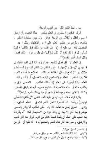 ‫ﺏ - ﺃﺧﺬ ﺍﻟﻘﺪﺭ ﺍﻟﻜﺎﰲ ﻣﻦ ﺍﻟﻨﻮﻡ ﻭﺍﻟﺮﺍﺣﺔ:‬
‫ﺃﺩﺭﻙ ﺍﳌﻔﻜﺮﻭﻥ ﺍﳌﺴﻠﻤﻮﻥ ﺃﻥ ﺍﻟﺘﻌﻠﻢ ﻳﻨﻘﺺ ﰲ ﺣﺎﻟﺔ ﺍﻟﺘﻌﺐ، ﻭﺃﻥ ﺇﺭﻫﺎﻕ‬
‫ﺍﳉﺴﻢ ﻭﺍﻟﻌﻘﻞ ﻭﺍﻹﻗﻼﻝ ﻣﻦ ﺍﻟﺮﺍﺣﺔ ﻋﻮﺍﺋﻖ ﲢﻮﻝ ﺩﻭﻥ ﺍﺳﺘﻔﺎﺩﺓ ﺍﳌﺘﻌﻠﻢ ﳑﺎ‬
‫ﻳﺘﻌﻠﻤﻪ، ﻭﺑﺎﻟﺮﻏﻢ ﻣﻦ ﺣﺜﻬﻢ ﺍﳌﺘﻌﻠﻢ ﻋﻠﻰ ﺍﳉﺪ ﻭﺍﻻﺟﺘﻬﺎﺩ ﻭﺑﺬﻝ ﺍﳉﻬﺪ ﰲ‬
‫ﺍﻟﺘﺤﺼﻴﻞ ﻓﺈﻧﻪ ﳚﺐ ﻋﻠﻴﻪ ﺃﻥ )ﻻ ﳛﻤﻞ ﻧﻔﺴﻪ ﻣﻦ ﺫﻟﻚ ﻓﻮﻕ ﻃﺎﻗﺘﻬﺎ ؛ ﻛﻴﻼ‬
‫ﺗﺴﺄﻡ ﻭﲤﻞ ﻓﺮﲟﺎ ﻧﻔﺮ ﻧﻔﺮﺓ ﻻ ﳝﻜﻦ ﺗﺪﺍﺭﻛﻬﺎ، ﺑﻞ ﻳﻜﻮﻥ ﺃﻣﺮﻩ ﰲ ﺫﻟﻚ ﻗﺼﺪ‪‬ﺍ،‬
                                                ‫ﻭﻛﻞ ﺇﻧﺴﺎﻥ ﺃﺑﺼﺮ ﺑﻨﻔﺴﻪ()١(.‬
‫ﺇﻥ ﺍﻟﺘﻌﻠﻢ ﻻ ﳛﻘﻖ ﺃﻓﻀﻞ ﻧﺘﺎﺋﺠﻪ -ﻓﻴﻤﺎ ﺭﺃﻭﻩ- ﺇﺫﺍ ﻛﺎﻥ ﺍﻟﻔﺮﺩ ﻣﺘﻌﺒ‪‬ﺎ، ﺑﻞ‬
‫ﻗﺪ ﻳﺆﺩﻱ ﺍﻹﺭﻫﺎﻕ ﻭﺍﻹﺟﻬﺎﺩ ﺇﱃ ﻧﻔﻮﺭ ﺍﳌﺘﻌﻠﻢ ﻣﻦ ﺍﻟﺘﻌﻠﻢ ﺃﻟﺒﺘﺔ، ﻭﺗﺮﻛﻪ ﺳﺄﻣ‪‬ﺎ ﻭ‬
‫ﻣﻼﻻﹰ، ﻭﺭﲟﺎ ﻻ ﺗﻔﻠﺢ ﺍﻟﻮﺳﺎﺋﻞ ﺍﳌﺨﺘﻠﻔﺔ ﺑﻌﺪ ﺫﻟﻚ ﰲ ﺇﺻﻼﺡ ﻣﺎ ﺃﻓﺴﺪﻩ ﺍﻟﺘﻌﺐ،‬
‫ﻓﻼ ﻳﻌﻮﺩ ﺍﳌﺘﻌﻠﻢ ﺇﱃ ﺍﻟﺘﻌﻠﻢ، ﻭﻻ ﻧﺴﺘﻄﻴﻊ ﺇﻟﺰﺍﻣﻪ ﺑﺎﻟﺘﺤﺼﻴﻞ، ﺃﻭ ﺇﺫﻛﺎﺀ ﺭﻏﺒﺘﻪ ﰲ‬
‫ﺍﻟﺘﻌﻠﻢ، ﻭﻟﺬﺍ ﺃﻭﺟﺒﻮﺍ ﻋﻠﻰ ﺍﳌﻌﻠﻢ )ﺇﺫﺍ ﺳﻠﻚ ﺍﻟﻄﺎﻟﺐ ﰲ ﺍﻟﺘﺤﺼﻴﻞ ﻓﻮﻕ ﻣﺎ‬
‫ﻳﻘﺘﻀﻴﻪ ﺣﺎﻟﻪ ﺃﻭ ﲢﻤﻠﻪ ﻃﺎﻗﺘﻪ، ﻭﺧﺎﻑ ﺍﻟﺸﻴﺦ ﺿﺠﺮﻩ، ﺃﻭﺻﺎﻩ ﺑﺎﻟﺮﻓﻖ ﺑﻨﻔﺴﻪ..،‬
    ‫ﻭﻛﺬﻟﻚ ﺇﺫﺍ ﻇﻬﺮ ﻟﻪ ﻣﻨﻪ ﻧﻮﻉ ﺳﺂﻣﺔ ﺃﻭ ﺿﺠﺮ ﺃﻭ ﻣﺒﺎﺩﺉ ﺫﻟﻚ، ﹶﺃﻣﺮﻩ‪ ‬ﺑﺎﻟﺮﺍﺣﺔ()٢(.‬
                   ‫‪‬‬
‫ﻭﻓﺘﺮﺓ ﺍﻟﺮﺍﺣﺔ ﻫﺬﻩ ﲤﻨﻊ ﻣﺎ ﻳﻄﻠﻖ ﻋﻠﻴﻪ ﻋﻠﻤﺎﺀ ﺍﻟﻨﻔﺲ ﺍﻵﻥ ﻇﺎﻫﺮﺓ )ﺍﻟﺘﻌﻄﻴﻞ‬
‫ﺍﻟﺮﺟﻌﻲ( ﻭ‪‬ﻘﺼ ‪ ‬ﺬﻩ ﺍﻟﻈﺎﻫﺮﺓ ﺗﺪﺍﺧﻞ ﺍﻟﺘﻌﻠﻢ ﺍﻟﻼﺣﻖ ﰲ ﺍﻟﺘﻌﻠﻢ ﺍﻟﺴﺎﺑﻖ، ﲟﺎ‬
                                                           ‫ﻳ ﹾ ‪‬ﺪ‬
‫ﻳﺆﺩﻱ ﺇﱃ ﻧﺴﻴﺎﻥ ﺑﻌﺾ ﻣﺎ ﺗﻌﻠﻤﻪ، ﻟﺬﺍ ﻳﺘﻌﲔ ﻋﻠﻰ ﺍﻟﻄﺎﻟﺐ ﺃﻻ ﻳﺒﺎﺩﺭ ﺑﺘﺤﺼﻴﻞ‬
‫ﻣﻮﺿﻮﻉ ﺑﻌﺪ ﺁﺧﺮ ﺇﻻ ﺑﻌﺪ ﺃﻥ ﻳﺄﺧﺬ ﻓﺘﺮﺓ ﻣﻦ ﺍﻻﺳﺘﺠﻤﺎﻡ ﺍﻟﻜﺎﰲ)٣(، ﻭﻟﻠﺮﺍﺣﺔ‬
‫ﺑﻌﺪ ﺍﻟﺘﻌﺐ ﻋﻠﻰ ﺍﳌﺘﻌﻠﻢ ﺃﻥ ﻳﺄﺧﺬ ﻗﺴﻄﹰﺎ ﻛﺎﻓﻴ‪‬ﺎ ﻣﻦ ﺍﻟﻨﻮﻡ، ﻟﻴﺰﻳﻞ ﻋﻨﻪ ﺁﺛﺎﺭ ﺍﻟﺘﻌﺐ‬
‫ﻭﺍﻹﺭﻫﺎﻕ، ﻭﳝﺴﺢ ﻋﻨﻪ ﺁﺛﺎﺭ ﻋﻨﺎﺀ ﺍﻟﺘﻌﻠﻢ ﻭﺍﻟﺘﺤﺼﻴﻞ، ﻏﲑ ﺃﻧﻪ ﻋﻠﻴﻪ ﺃﻥ ﳛﺬﺭ ﻣﻦ‬
                                             ‫)١( ﺍﳌﺼﺪﺭ ﺍﻟﺴﺎﺑﻖ: ﺹ٨٢.‬
                   ‫)٢( ﺍﺑﻦ ﲨﺎﻋﺔ: ﺗﺬﻛﺮﺓ ﺍﻟﺴﺎﻣﻊ ﻭﺍﳌﺘﻜﻠﻢ، ﻣﺼﺪﺭ ﺳﺎﺑﻖ، ﺹ٥٥.‬
                ‫)٣( ﺃﲪﺪ ﻋﺰﺕ ﺭﺍﺟﺢ: ﺃﺻﻮﻝ ﻋﻠﻢ ﺍﻟﻨﻔﺲ، ﻣﺮﺟﻊ ﺳﺎﺑﻖ، ﺹ١٥٢.‬
 