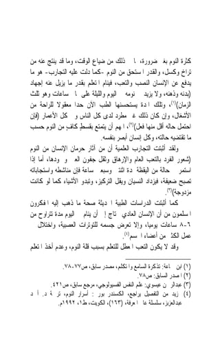 ‫ﻛﺜﺮﺓ ﺍﻟﻨﻮﻡ ﺑﻐﲑ ﺿﺮﻭﺭﺓ، ﳌﺎ ﰲ ﺫﻟﻚ ﻣﻦ ﺿﻴﺎﻉ ﺍﻟﻮﻗﺖ، ﻭﻣﺎ ﻗﺪ ﻳﻨﺘﺞ ﻋﻨﻪ ﻣﻦ‬
‫ﺗﺮﺍﺥ ﻭﻛﺴﻞ، ﻭﺍﻟﻘﺪﺭ ﺍﳌﺴﺘﺤﻖ ﻣﻦ ﺍﻟﻨﻮﻡ -ﻛﻤﺎ ﺩﻟﺖ ﻋﻠﻴﻪ ﺍﻟﺘﺠﺎﺭﺏ- ﻫﻮ ﻣﺎ‬
‫ﻳﺪﻓﻊ ﻋﻦ ﺍﻹﻧﺴﺎﻥ ﺍﻟﻨﺼﺐ ﻭﺍﻟﺘﻌﺐ، ﻓﻴﻨﺎﻡ ﺍﳌﺘﻌﻠﻢ ﺑﻘﺪﺭ ﻣﺎ ﻳﺰﻳﻞ ﻋﻨﻪ ﺇﺟﻬﺎﺩ‬
‫)ﺑﺪﻧﻪ ﻭﺫﻫﻨﻪ، ﻭﻻ ﻳﺰﻳﺪ ﰲ ﻧﻮﻣﻪ ﰲ ﺍﻟﻴﻮﻡ ﻭﺍﻟﻠﻴﻠﺔ ﻋﻠﻰ ﲦﺎﱐ ﺳﺎﻋﺎﺕ ﻭﻫﻮ ﺛﻠﺚ‬
‫ﺍﻟﺰﻣﺎﻥ()١(، ﻭﺗﻠﻚ ﺍﳌﺪﺓ ﻳﺴﺘﺤﺴﻨﻬﺎ ﺍﻟﻄﺐ ﺍﻵﻥ ﺣﺪ‪‬ﺍ ﻣﻌﻘﻮﻻ ﻟﻠﺮﺍﺣﺔ ﻣﻦ‬
            ‫ﹰ‬
‫ﺍﻷﺷﻐﺎﻝ، ﻭﺇﻥ ﻛﺎﻥ ﺫﻟﻚ ﻏﲑ ﻣﻄﺮﺩ ﻟﺪﻯ ﻛﻞ ﺍﻟﻨﺎﺱ ﻭﰲ ﻛﻞ ﺍﻷﻋﻤﺎﺭ )ﻓﺈﻥ‬
‫ﺍﺣﺘﻤﻞ ﺣﺎﻟﻪ ﺃﻗﻞ ﻣﻨﻬﺎ ﻓﻌﻞ()٢(، ﺍﳌﻬﻢ ﺃﻥ ﻳﺘﻤﺘﻊ ﺑﻘﺴﻂ ﻛﺎﻑ ﻣﻦ ﺍﻟﻨﻮﻡ ﺣﺴﺐ‬
               ‫ٍ ٍ‬
                              ‫ﻣﺎ ﺗﻘﺘﻀﻴﻪ ﺣﺎﻟﺘﻪ، ﻭﻛﻞ ﺇﻧﺴﺎﻥ ﺃﺑﺼﺮ ﺑﻨﻔﺴﻪ.‬
‫ﻭﻟﻘﺪ ﺃﺛﺒﺘﺖ ﺍﻟﺘﺠﺎﺭﺏ ﺍﻟﻌﻠﻤﻴﺔ ﺃﻥ ﻣﻦ ﺁﺛﺎﺭ ﺣﺮﻣﺎﻥ ﺍﻹﻧﺴﺎﻥ ﻣﻦ ﺍﻟﻨﻮﻡ‬
‫)ﺷﻌﻮﺭ ﺍﻟﻔﺮﺩ ﺑﺎﻟﺘﻌﺐ ﺍﻟﻌﺎﻡ ﻭﺍﻹﺭﻫﺎﻕ ﻭﺛﻘﻞ ﺟﻔﻮﻥ ﺍﻟﻌﲔ ﻭﲨﻮﺩﻫﺎ، ﺃﻣﺎ ﺇﺫﺍ‬
‫ﺍﺳﺘﻤﺮ ﰲ ﺣﺎﻟﺔ ﻣﻦ ﺍﻟﻴﻘﻈﺔ ﳌﺪﺓ ﺍﺛﻨﺘﲔ ﻭﺳﺒﻌﲔ ﺳﺎﻋﺔ ﻓﺈﻥ ﻣﻨﺎﺷﻄﻪ ﻭﺍﺳﺘﺠﺎﺑﺎﺗﻪ‬
‫ﺗﺼﺒﺢ ﺿﻌﻴﻔﺔ، ﻓﻴﺰﺩﺍﺩ ﺍﻟﻨﺴﻴﺎﻥ ﻭﻳﻘﻞ ﺍﻟﺘﺮﻛﻴﺰ، ﻭﺗﺒﺪﻭ ﺍﻷﺷﻴﺎﺀ ﻛﻤﺎ ﻟﻮ ﻛﺎﻧﺖ‬
                                                         ‫ﻣﺰﺩﻭﺟﺔ()٣(.‬
‫ﻛﻤﺎ ﺃﺛﺒﺘﺖ ﺍﻟﺪﺭﺍﺳﺎﺕ ﺍﻟﻄﺒﻴﺔ ﺍﳊﺪﻳﺜﺔ ﺻﺤﺔ ﻣﺎ ﺫﻫﺐ ﺇﻟﻴﻪ ﺍﳌﻔﻜﺮﻭﻥ‬
‫ﺍﳌﺴﻠﻤﻮﻥ ﻣﻦ ﺃﻥ ﺍﻹﻧﺴﺎﻥ ﺍﻟﻌﺎﺩﻱ ﳛﺘﺎﺝ ﺇﱃ ﺃﻥ ﻳﻨﺎﻡ ﰲ ﺍﻟﻴﻮﻡ ﻣﺪﺓ ﺗﺘﺮﺍﻭﺡ ﻣﻦ‬
‫٦-٨ ﺳﺎﻋﺎﺕ ﻳﻮﻣﻴﺎﹰ، ﻭﺇﻻ ﺗﻌﺮﺽ ﺟﺴﻤﻪ ﻟﻠﺘﻮﺗﺮﺍﺕ ﺍﻟﻌﺼﺒﻴﺔ، ﻭﺍﺧﺘﻼﻝ ﰲ‬
                                        ‫ﻋﻤﻞ ﺍﻟﻜﺜﲑ ﻣﻦ ﺃﻋﻀﺎﺀ ﺍﳉﺴﻢ)٤(.‬
‫ﻭﻗﺪ ﻻ ﻳﻜﻮﻥ ﺍﻟﺘﻌﺐ ﺍﳌﻌﻄﻞ ﻟﻠﺘﻌﻠﻢ ﺑﺴﺒﺐ ﻗﻠﺔ ﺍﻟﻨﻮﻡ، ﻭﻋﺪﻡ ﺃﺧﺬ ﺍﳌﺘﻌﻠﻢ‬

            ‫)١( ﺍﺑﻦ ﲨﺎﻋﺔ: ﺗﺬﻛﺮﺓ ﺍﻟﺴﺎﻣﻊ ﻭﺍﳌﺘﻜﻠﻢ، ﻣﺼﺪﺭ ﺳﺎﺑﻖ، ﺹ٧٧-٨٧.‬
                                           ‫)٢( ﺍﳌﺼﺪﺭ ﺍﻟﺴﺎﺑﻖ: ﺹ٨٧.‬
       ‫)٣( ﻋﺒﺪﺍﻟﺮﲪﻦ ﻋﻴﺴﻮﻱ: ﻋﻠﻢ ﺍﻟﻨﻔﺲ ﺍﻟﻔﺴﻴﻮﻟﻮﺟﻲ، ﻣﺮﺟﻊ ﺳﺎﺑﻖ، ﺹ١٢٤.‬
‫)٤( ﳌﺰﻳﺪ ﻣﻦ ﺍﻟﺘﻔﺼﻴﻞ ﻳﺮﺍﺟﻊ، ﺍﻟﻜﺴﻨﺪﺭ ﺑﻮﺭﱄ: ﺃﺳﺮﺍﺭ ﺍﻟﻨﻮﻡ، ﺗﺮﲨﺔ ﺩ. ﺃﲪﺪ‬
          ‫ﻋﺒﺪﺍﻟﻌﺰﺑﺰ، ﺳﻠﺴﻠﺔ ﻋﺎﱂ ﺍﳌﻌﺮﻓﺔ، )٣٦١(، ﺍﻟﻜﻮﻳﺖ، ﻁ١، ٢٩٩١ﻡ.‬
 