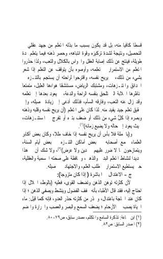 ‫ﻗﺴﻄﹰﺎ ﻛﺎﻓﻴ‪‬ﺎ ﻣﻨﻪ، ﺑﻞ ﻗﺪ ﻳﻜﻮﻥ ﺑﺴﺒﺐ ﻣﺎ ﺑﺬﻟﻪ ﺍﳌﺘﻌﻠﻢ ﻣﻦ ﺟﻬﺪ ﻋﻘﻠﻲ ﰲ‬
‫ﺍﻟﺘﺤﺼﻴﻞ، ﻭﻧﺘﻴﺠﺔ ﻟﺸﺪﺓ ﺗﺮﻛﻴﺰﻩ ﻭﻗﻮﺓ ﺍﻧﺘﺒﺎﻫﻪ، ﻭﺣﺼﺮ ﺫﻫﻨﻪ ﻓﻴﻤﺎ ﻳﺘﻌﻠﻢ ﳌﺪﺓ‬
‫ﻃﻮﻳﻠﺔ، ﻓﻴﻨﺘﺞ ﻋﻦ ﺫﻟﻚ ﺇﺻﺎﺑﺔ ﺍﻟﻌﻘﻞ ﻭﺍﳊﻮﺍﺱ ﺑﺎﻟﻜﻼﻝ ﻭﺍﻟﺘﻌﺐ، ﻭﻟﺬﺍ ﺣﺬﺭﻭﺍ‬
‫ﺍﳌﺘﻌﻠﻢ ﻣﻦ ﺍﻻﺳﺘﻤﺮﺍﺭ ﰲ ﺗﻌﻠﻤﻪ، ﻭﺃﻭﺻﻮﻩ ﺑﺄﻥ ﻳﺘﻮﻗﻒ ﻋﻦ ﺍﻟﺘﻌﻠﻢ ﺇﺫﺍ ﺷﻌﺮ‬
‫ﺑﺸﻲﺀ ﻣﻦ ﺫﻟﻚ، ﰒ ﻳﺮﻳﺢ ﻧﻔﺴﻪ، ﻭﺍﻗﺘﺮﺣﻮﺍ ﻟﺮﺍﺣﺘﻪ ﺃﻥ ﻳﺴﺘﺠﻢ ﺑﺎﻟﺘﻨـﺰﻩ ﰲ‬
‫ﺍﳊﺪﺍﺋﻖ ﻭﺍﳌﺘﻨـﺰﻫﺎﺕ، ﻭﻣﺸﺘﺒﻚ ﺍﻟﺮﻳﺎﺽ، ﻣﺴﺘﻨﺸﻘﹰﺎ ﻫﻮﺍﺀﻫﺎ ﺍﻟﻌﻠﻴﻞ، ﻣﺘﻤﺘﻌ‪‬ﺎ‬
‫ﲟﻨﺎﻇﺮﻫﺎ ﺍﳋﻼﺑﺔ ﺍﻟﱵ ﺗﻠﺤﻖ ﺑﻨﻔﺴﻪ ﺍﻟﺮﺍﺣﺔ ﻭﺍﻟﺪﻋﺔ، ﰒ ﻳﻌﻮﺩ ﺑﻌﺪﻫﺎ ﺇﱃ ﺗﻌﻠﻤﻪ‬
‫ﻭﻗﺪ ﺯﺍﻝ ﻋﻨﻪ ﺍﻟﺘﻌﺐ، ﻭﻓﺎﺭﻗﻪ ﺍﻟﺴﺄﻡ، ﻓﺬﻟﻚ ﺃﺩﻋﻰ ﺇﱃ ﺯﻳﺎﺩﺓ ﲢﺼﻴﻠﻪ، ﻭﺇﱃ‬
‫ﲢﻘﻴﻖ ﺗﻌﻠﻢ ﺟﻴﺪ ﻳﻔﻴﺪ ﻣﻨﻪ. ﻟﺬﺍ ﻛﺎﻥ ﻋﻠﻰ ﺍﳌﺘﻌﻠﻢ )ﺃﻥ ﻳﺮﻳﺢ ﻧﻔﺴﻪ ﻭﻗﻠﺒﻪ ﻭﺫﻫﻨﻪ‬
‫ﻭﺑﺼﺮﻩ ﺇﺫﺍ ﻛﻞ ﺷﻲﺀ ﻣﻦ ﺫﻟﻚ ﺃﻭ ﺿﻌﻒ ﺑﺘﱰﻩ ﺃﻭ ﺗﻔﺮﺝ ﰲ ﺍﳌﺴﺘﻨـﺰﻫﺎﺕ،‬
                                                        ‫ﱠ‬
                                 ‫ﲝﻴﺚ ﻳﻌﻮﺩ ﺇﱃ ﺣﺎﻟﻪ ﻭﻻ ﻳﻀﻴﻊ ﺯﻣﺎﻧﻪ()١(.‬
‫ﻭ)ﺑﺎﳉﻤﻠﺔ ﻓﻼ ﺑﺄﺱ ﺃﻥ ﻳﺮﻳﺢ ﻧﻔﺴﻪ ﺇﺫﺍ ﺧﺎﻑ ﻣﻠﻼﹰ، ﻭﻛﺎﻥ ﺑﻌﺾ ﺃﻛﺎﺑﺮ‬
‫ﺍﻟﻌﻠﻤﺎﺀ ﳚﻤﻊ ﺃﺻﺤﺎﺑﻪ ﰲ ﺑﻌﺾ ﺃﻣﺎﻛﻦ ﺍﻟﺘﻨـﺰﻩ ﰲ ﺑﻌﺾ ﺃﻳﺎﻡ ﺍﻟﺴﻨﺔ،‬
‫ﻭﻳﺘﻤﺎﺯﺣﻮﻥ ﲟﺎ ﻻ ﺿﺮﺭ ﻋﻠﻴﻬﻢ ﰲ ﺩﻳﻦ ﻭﻻ ﻋﺮﺽ()٢(، ﻭﻻ ﺷﻚ ﺃﻥ ﰲ ﻫﺬﺍ‬
‫ﲡﺪﻳﺪ‪‬ﺍ ﻟﻨﺸﺎﻁ ﺍﳌﺘﻌﻠﻢ ﺍﻟﺒﺪﱐ ﻭﺍﻟﺬﻫﲏ، ﻭﳏﺎﻓﻈﺔ ﻋﻠﻰ ﺻﺤﺘﻪ ﺍﳉﺴﻤﻴﺔ ﻭﺍﻟﻌﻘﻠﻴﺔ،‬
                ‫ﺣﱴ ﻳﺴﺘﻄﻴﻊ ﺍﻻﺳﺘﻤﺮﺍﺭ ﰲ ﻃﻠﺐ ﺍﻟﻌﻠﻢ، ﻭﺍﻻﺟﺘﻬﺎﺩ ﰲ ﲢﺼﻴﻠﻪ.‬
                      ‫ﺝ - ﺍﻻﻋﺘﺪﺍﻝ ﰲ ﺍﳌﺒﺎﺷﺮﺓ ) ﺇﺫﺍ ﻛﺎﻥ ﻣﺘﺰﻭﺟﺎ(:‬
                        ‫ﹰ‬
‫ﻷﻥ ﻛﺜﺮﺗﻪ ﺗﻮﻫﻦ ﺍﻟﺬﻫﻦ ﻭﺗﻀﻌﻒ ﺍﻟﻘﻮﻯ، ﻓﻌﻠﻴﻪ )ﺑﺎﻟﻮﻁﺀ ﺍﳊﻼﻝ ﺇﺫﺍ‬
‫ﺍﺣﺘﺎﺝ ﺇﻟﻴﻪ، ﻓﻘﺪ ﻗﺎﻝ ﺍﻷﻃﺒﺎﺀ ﺑﺄﻧﻪ ﳜﻔﻒ ﺍﻟﻔﻀﻮﻝ ﻭﻳﻨﺸﻂ ﻭﻳﺼﻔﻲ ﺍﻟﺬﻫﻦ ؛ ﺇﺫﺍ‬
‫ﻛﺎﻥ ﻋﻨﺪ ﺍﳊﺎﺟﺔ ﺑﺎﻋﺘﺪﺍﻝ، ﻭﳛﺬﺭ ﻣﻦ ﻛﺜﺮﺗﻪ ﺣﺬﺭ ﺍﻟﻌﺪﻭ، ﻓﺈﻧﻪ ﻛﻤﺎ ﻗﻴﻞ: ﻣﺎﺀ‬
‫ﺍﳊﻴﺎﺓ ﻳﺼﺐ ﰲ ﺍﻷﺭﺣﺎﻡ ؛ ﻳﻀﻌﻒ ﺍﻟﺴﻤﻊ ﻭﺍﻟﺒﺼﺮ ﻭﺍﻟﻌﺼﺐ ﻭﺍﳊﺮﺍﺭﺓ ﻭﺍﳍﻀﻢ‬
             ‫)١( ﺍﺑﻦ ﲨﺎﻋﺔ: ﺗﺬﻛﺮﺓ ﺍﻟﺴﺎﻣﻊ ﻭﺍﳌﺘﻜﻠﻢ، ﻣﺼﺪﺭ ﺳﺎﺑﻖ، ﺹ٩٧-٠٨.‬
                                          ‫)٢( ﺍﳌﺼﺪﺭ ﺍﻟﺴﺎﺑﻖ: ﺹ٢٨.‬
 