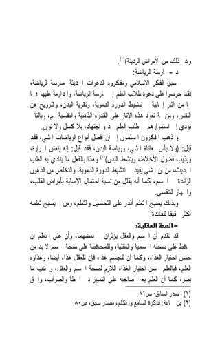 ‫ﻭﻏﲑ ﺫﻟﻚ ﻣﻦ ﺍﻷﻣﺮﺍﺽ ﺍﻟﺮﺩﻳﺌﺔ()١(.‬
                                               ‫ﺩ - ﳑﺎﺭﺳﺔ ﺍﻟﺮﻳﺎﺿﺔ:‬
‫ﺳﺒﻖ ﺍﻟﻔﻜﺮ ﺍﻹﺳﻼﻣﻲ ﻭﻣﻔﻜﺮﻭﻩ ﺍﻟﺪﻋﻮﺍﺕ ﺍﳊﺪﻳﺜﺔ ﳌﻤﺎﺭﺳﺔ ﺍﻟﺮﻳﺎﺿﺔ،‬
‫ﻓﻘﺪ ﺣﺮﺻﻮﺍ ﻋﻠﻰ ﺩﻋﻮﺓ ﻃﻼﺏ ﺍﻟﻌﻠﻢ ﺇﱃ ﳑﺎﺭﺳﺔ ﺍﻟﺮﻳﺎﺿﺔ، ﻭﺍﳌﺪﺍﻭﻣﺔ ﻋﻠﻴﻬﺎ ؛ ﳌﺎ‬
‫ﳍﺎ ﻣﻦ ﺁﺛﺎﺭ ﺇﳚﺎﺑﻴﺔ ﰲ ﺗﻨﺸﻴﻂ ﺍﻟﺪﻭﺭﺓ ﺍﻟﺪﻣﻮﻳﺔ، ﻭﺗﻘﻮﻳﺔ ﺍﻟﺒﺪﻥ، ﻭﺍﻟﺘﺮﻭﻳﺢ ﻋﻦ‬
‫ﺍﻟﻨﻔﺲ، ﻭﻣﻦ ﲦﺔ ﺗﻌﻮﺩ ﻫﺬﻩ ﺍﻵﺛﺎﺭ ﻋﻠﻰ ﺍﻟﻘﺪﺭﺓ ﺍﻟﺬﻫﻨﻴﺔ ﻭﺍﻟﻨﻔﺴﻴﺔ ﳍﻢ، ﻭﺑﺎﻟﺘﺎﱄ‬
     ‫ﺗﺆﺩﻱ ﺇﱃ ﺍﺳﺘﻤﺮﺍﺭﻫﻢ ﰲ ﻃﻠﺐ ﺍﻟﻌﻠﻢ ﲜﺪ ﻭ ﺍﺟﺘﻬﺎﺩ، ﺑﻼ ﻛﺴﻞ ﻭﻻ ﺗﻮﺍﻥ.‬
      ‫ٍِ‬
‫ﻭ ﺫﻫﺐ ﺍﳌﻔﻜﺮﻭﻥ ﺍﳌﺴﻠﻤﻮﻥ ﺇﱃ ﺃﻥ ﺃﻓﻀﻞ ﺃﻧﻮﺍﻉ ﺍﻟﺮﻳﺎﺿﺎﺕ ﺍﳌﺸﻲ، ﻓﻘﺪ‬
‫ﻗﻴﻞ: )ﻭﻻ ﺑﺄﺱ ﲟﻌﺎﻧﺎﺓ ﺍﳌﺸﻲ، ﻭﺭﻳﺎﺿﺔ ﺍﻟﺒﺪﻥ، ﻓﻘﺪ ﻗﻴﻞ: ﺇﻧﻪ ﻳﻨﻌﺶ ﺍﳊﺮﺍﺭﺓ،‬
‫ﻭﻳﺬﻳﺐ ﻓﻀﻮﻝ ﺍﻷﺧﻼﻁ، ﻭﻳﻨﺸﻂ ﺍﻟﺒﺪﻥ()٢( ﻭﻫﺬﺍ ﺑﺎﻟﻔﻌﻞ ﻣﺎ ﻳﻨﺎﺩﻱ ﺑﻪ ﺍﻟﻄﺐ‬
‫ﺍﳊﺪﻳﺚ، ﻣﻦ ﺃﻥ ﺍﳌﺸﻲ ﻳﻔﻴﺪ ﰲ ﺗﻨﺸﻴﻂ ﺍﻟﺪﻭﺭﺓ ﺍﻟﺪﻣﻮﻳﺔ، ﻭﺍﻟﺘﺨﻠﺺ ﻣﻦ ﺍﻟﺪﻫﻮﻥ‬
‫ﺍﻟﺰﺍﺋﺪﺓ ﰲ ﺍﳉﺴﻢ، ﻛﻤﺎ ﺃﻧﻪ ﻳﻘﻠﻞ ﻣﻦ ﻧﺴﺒﺔ ﺍﺣﺘﻤﺎﻝ ﺍﻹﺻﺎﺑﺔ ﺑﺄﻣﺮﺍﺽ ﺍﻟﻘﻠﺐ،‬
                                                         ‫ﻭﺍﳉﻬﺎﺯ ﺍﻟﺘﻨﻔﺴﻲ.‬
‫ﻭﺑﺬﻟﻚ ﻳﺼﺒﺢ ﺍﳌﺘﻌﻠﻢ ﺃﻗﺪﺭ ﻋﻠﻰ ﺍﻟﺘﺤﺼﻴﻞ ﻭﺍﻟﺘﻌﻠﻢ، ﻭﻣﻦ ﰒ ﻳﺼﺒﺢ ﺗﻌﻠﻤﻪ‬
                                                      ‫ﺃﻛﺜﺮ ﲢﻘﻴﻘﹰﺎ ﻟﻠﻔﺎﺋﺪﺓ.‬
                                                ‫:‬        ‫א‬      ‫−א‬
‫ﻗﺪ ﺗﻘﺪﻡ ﺃﻥ ﺍﳉﺴﻢ ﻭﺍﻟﻌﻘﻞ ﻳﺆﺛﺮﺍﻥ ﰲ ﺑﻌﻀﻬﻤﺎ، ﻭﺃﻥ ﻋﻠﻰ ﺍﳌﺘﻌﻠﻢ ﺃﻥ‬
‫ﳛﺎﻓﻆ ﻋﻠﻰ ﺻﺤﺘﻪ ﺍﳉﺴﻤﻴﺔ ﻭﺍﻟﻌﻘﻠﻴﺔ، ﻭﻟﻠﻤﺤﺎﻓﻈﺔ ﻋﻠﻰ ﺻﺤﺔ ﺍﳉﺴﻢ ﻻ ﺑﺪ ﻣﻦ‬
‫ﺣﺴﻦ ﺍﺧﺘﻴﺎﺭ ﺍﻟﻐﺬﺍﺀ، ﻭﻛﻤﺎ ﺃﻥ ﻟﻠﺠﺴﻢ ﻏﺬﺍﺀ ﻓﺈﻥ ﻟﻠﻌﻘﻞ ﻏﺬﺍﺀ ﺃﻳﻀﺎﹰ، ﻭﻏﺬﺍﺅﻩ‬
‫ﺍﻟﻌﻠﻢ، ﻓﺒﺎﻟﻌﻠﻢ ﳛﺴﻦ ﺍﺧﺘﻴﺎﺭ ﺍﻟﻐﺬﺍﺀ ﺍﻟﻼﺯﻡ ﻟﺼﺤﺔ ﺍﳉﺴﻢ ﻭﺍﻟﻌﻘﻞ، ﻭﳚﺘﻨﺐ ﻣﺎ‬
‫ﻳﻀﺮ، ﻛﻤﺎ ﺃﻥ ﺍﻟﻌﻠﻢ ﻳﻌﲔ ﺻﺎﺣﺒﻪ ﻋﻠﻰ ﺍﻟﺘﻤﻴﻴﺰ ﺑﲔ ﺍﳋﻄﺄ ﻭﺍﻟﺼﻮﺍﺏ، ﻭﺍﳊﻖ‬
                                             ‫)١( ﺍﳌﺼﺪﺭ ﺍﻟﺴﺎﺑﻖ: ﺹ١٨.‬
                   ‫)٢( ﺍﺑﻦ ﲨﺎﻋﺔ: ﺗﺬﻛﺮﺓ ﺍﻟﺴﺎﻣﻊ ﻭﺍﳌﺘﻜﻠﻢ، ﻣﺼﺪﺭ ﺳﺎﺑﻖ، ﺹ٠٨.‬
 