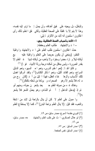 ‫ﻭﺍﻟﺒﺎﻃﻞ، ﺑﻞ ﻭﻳﻌﻴﻨﻪ ﻋﻠﻰ ﲢﻘﻴﻖ ﺃﻫﺪﺍﻓﻪ، ﻭﺃﻥ ﻳﺼﻞ ﺇﱃ ﻣﺎ ﺗﺮﻧﻮ ﺇﻟﻴﻪ ﻧﻔﺴﻪ،‬
‫ﻭﻫﺬﺍ ﻻ ﻳﺘﻢ ﺇﻻ ﺑﺎﶈﺎﻓﻈﺔ ﻋﻠﻰ ﺍﻟﺼﺤﺔ ﺍﻟﻌﻘﻠﻴﺔ، ﻭﻟﻜﻲ ﳛﻘﻖ ﺍﳌﺘﻌﻠﻢ ﺫﻟﻚ ﺭﺃﻯ‬
                         ‫ﺍﳌﻔﻜﺮﻭﻥ ﺍﳌﺴﻠﻤﻮﻥ ﺃﻧﻪ ﻻﺑﺪ ﻣﻦ ﺍﻻﻟﺘﺰﺍﻡ ﲟﺎ ﻳﻠﻲ:‬
                        ‫:‬    ‫،‬        ‫א‬      ‫א‬              ‫−א‬
                           ‫- ﺍﳉﺪ ﻭﺍﻻﺟﺘﻬﺎﺩ ﰲ ﻃﺎﻟﺐ ﺍﻟﻌﻠﻢ ﻭﺣﻔﻈﻪ:‬
‫ﺣﺚ ﺍﳌﻔﻜﺮﻭﻥ ﺍﳌﺴﻠﻤﻮﻥ ﻃﻠﺐ ﺍﻟﻌﻠﻢ ﻋﻠﻰ ﺍﳉﺪ ﻭﺍﻻﺟﺘﻬﺎﺩ ﻭﺍﳌﻮﺍﻇﺒﺔ‬
‫ﰲ ﺍﻟﺘﻌﻠﻢ: )ﻭﻳﻨﺒﻐﻲ ﺃﻥ ﻳﻜﻮﻥ ﺣﺮﻳﺼ‪‬ﺎ ﻋﻠﻰ ﺍﻟﺘﻌﻠﻢ ﻭﺍﳌﻮﺍﻇﺒﺔ ﻋﻠﻴﻪ ﰲ ﲨﻴﻊ‬
‫ﺃﻭﻗﺎﺗﻪ ﻟﻴﻼ ﻭ‪‬ﺎﺭﺍﹰ، ﺣﻀﺮ‪‬ﺍ ﻭﺳﻔﺮﺍﹰ، ﻭﻻ ‪‬ﺬﻫﺐ ﻣﻦ ﺃﻭﻗﺎﺗﻪ ﺷﻴﺌﹰﺎ ﰲ ﻏﲑ ﺍﻟﻌﻠﻢ ﺇﻻ‬
                                      ‫ﻳ‬                       ‫ﹰ‬
     ‫)١(.‬
          ‫ﺑﻘﺪﺭ ﺍﻟﻀﺮﻭﺭﺓ ، ﻭﻟﻴﺲ ﺑﻌﺎﻗﻞ ﻣﻦ ﺃﻣﻜﻨﻪ ﺩﺭﺟﺔ ﻭﺭﺛﺔ ﺍﻷﻧﺒﻴﺎﺀ ﰒ ﻓﻮ‪‬ﺎ(‬
‫ﻭ ﻗﺎﻟﻮﺍ ﻗﺪﳝﺎ: )ﻧﻌﻢ ﺍﳌﻌﻠﻢ ﺍﻟﺪﺭﺱ، ﻭﻧﻌﻢ ﺍﳌﻌﲔ ﺍﻟﺴﻬﺮ، ﻭﻧﻌﻢ ﺍﻟﺪﻟﻴﻞ‬
                                                     ‫ﹰ‬
                       ‫)١(‬
‫ﺍﻟﺴﺮﺍﺝ، ﻭﻧﻌﻢ ﺍﻟﻘﺎﺋﺪ ﺍﻟﻠﻴﻞ، ﻭﻧﻌﻢ ﺍﳌﺬﻛﺮ ﺍﻟﻜﺘﺎﺏ( ، ﻭﻟﻘﺪ ﺃﺩﺭﻛﻮﺍ ﻓﻀﻞ‬
‫ﺗﻠﻚ ﺍﻷﺳﺒﺎﺏ ﻭﺃﺛﺮﻫﺎ ﰲ ﻏﺬﺍﺀ ﺍﻟﻌﻘﻞ، ﻓﻬﺬﺍ ﺍﳋﻠﻴﻞ ﺑﻦ ﺃﲪﺪ )ﻛﺎﻥ ﳜﺮﺝ ﻣﻦ‬
       ‫ﻣﱰﻟﻪ، ﻓﻼ ﻳﺸﻌﺮ ﺇﻻ ﻭﻫﻮ ﰲ ﺍﻟﺼﺤﺮﺍﺀ، ﻭﱂ ‪‬ﻳﺮﺩﻫ‪‬ﺎ ﻣﻦ ﺷﻐﻠﻪ ﺑﺎﻟﻔﻜﺮ( )٢(.‬
                               ‫ِْ‬
‫ﻭﻫﻨﺎﻙ ﻏﲑﻩ ﻣﻦ ﺻﺮﻓﻪ ﺍﻟﻌﻠﻢ ﺣﱴ ﱂ ﻳﻌﺪ ﻳﺸﻌﺮ ﲟﻦ ﺣﻮﻟﻪ، ﻭﻣﻨﻬﻢ ﺃﺑﻮ‬
‫ﲤﺎﻡ ﺇﺫ )ﻳﺪﺧﻞ ﺍﻟﺪﺍﺧﻞ ﺇﱃ ﺃﰊ ﲤﺎﻡ ﺍﻟﺸﺎﻋﺮ، ﻭﻫﻮ ﻳﻌﻤﻞ ﺍﻟﺸﻌﺮ ﻓﻼ ﻳﺸﻌﺮ‬
                                                                ‫ﺑﻪ()٣(.‬
‫ﻭﺍﳊﺼﻮﻝ ﻋﻠﻰ ﺍﻟﻌﻠﻢ ﻻ ﳝﻜﻦ ﺃﻥ ﻳﻨﺎﻝ ﺑﺎﻟﺮﺍﺣﺔ ﺑﻞ ﻻﺑﺪ ﻣﻦ ﺍﳌﺸﻘﺔ‬
‫ﻭﺍﻟﺘﻌﺐ، ﻓﻘﺪ ﻗﻴﻞ: )ﻻ ﻳﻨﺎﻝ ﺍﻟﻌﻠﻢ ﺑﺮﺍﺣﺔ ﺍﻟﺒﺪﻥ( )٤(، ﻛﻤﺎ )ﻻ ﻳﺴﺘﻄﺎﻉ ﺍﻟﻌﻠﻢ‬

                         ‫)١( ﺍﻟﻨﻮﻭﻱ ﻣﻘﺪﻣﺔ ﺍﺠﻤﻟﻤﻮﻉ، ﻣﺼﺪﺭ ﺳﺎﺑﻖ، ﺹ ٩٤.‬
‫)٢( ﺃﺑﻮ ﻫﻼﻝ ﺍﻟﻌﺴﻜﺮﻱ: ﺍﳊﺚ ﻋﻠﻰ ﻃﻠﺐ ﺍﻟﻌﻠﻢ ﻭﺍﻻﺟﺘﻬﺎﺩ ﰲ ﲨﻌﻪ، ﻣﺼﺪﺭ ﺳﺎﺑﻖ،‬
                                                        ‫ﺹ ٦٨.‬
                                           ‫)٣( ﺍﳌﺼﺪﺭ ﺍﻟﺴﺎﺑﻖ : ﺹ ٧٨.‬
                                       ‫)٤( ﺍﳌﺼﺪﺭ ﺍﻟﺴﺎﺑﻖ: ﻧﻔﺲ ﺍﻟﺼﻔﺤﺔ.‬
 