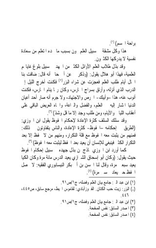 ‫ﺑﺮﺍﺣﺔ ﺍﳉﺴﻢ( )١(.‬
‫ﻫﺬﺍ ﻭﻛﻞ ﻣﺸﻘﺔ ﰲ ﺳﺒﻴﻞ ﺍﻟﻌﻠﻢ ‪‬ﻮﻥ ﺑﺴﺒﺐ ﻣﺎ ﳚﺪﻩ ﺍﳌﺘﻌﻠﻢ ﻣﻦ ﺳﻌﺎﺩﺓ‬
                                              ‫ﻧﻔﺴﻴﺔ ﻻ ﻳﺪﺭﻛﻬﺎ ﺍﻟﻜﺜﲑﻭﻥ.‬
‫ﻭﻗﺪ ﺑﺬﻝ ﻃﻼﺏ ﺍﻟﻌﻠﻢ ﺍﻷﻭﺍﺋﻞ ﺍﻟﻜﺜﲑ ﻣﻦ ﺍﳉﻬﺪ ﰲ ﺳﺒﻴﻞ ﺑﻠﻮﻍ ﻏﺎﻳﺎ‪‬ﻢ‬
‫ﺍﻟﻌﻠﻤﻴﺔ، ﻓﻬﺬﺍ ﺃﺑﻮ ﻫﻼﻝ ﻳﻘﻮﻝ: )ﻭﺫﻛﺮ ﱄ ﻋﻦ ﺃﰊ ﺣﺎﰎ ﺃﻧﻪ ﻗﺎﻝ: ﺿﺎﻗﺖ ﺑﻨﺎ‬
‫ﺍﳊﺎﻝ ﺃﻳﺎﻡ ﻃﻠﺐ ﺍﻟﻌﻠﻢ ﻓﻌﺠﺰﺕ ﻋﻦ ﺷﺮﺍﺀ ﺍﻟﺒﺰﺭ)*( ﻓﻜﻨﺖ ﺃﺧﺮﺝ ﺍﻟﻠﻴﻞ ﺇﱃ‬
‫ﺍﻟﺪﺭﺏ ﺍﻟﺬﻱ ﺃﻧﺰﻟﻪ، ﻭﺃﺭﺗﻖ ﺑﺴﺮﺍﺝ ﺍﳊﺎﺭﺱ، ﻭﻛﺎﻥ ﺭﲟﺎ ﻳﻨﺎﻡ ﺍﳊﺎﺭﺱ، ﻓﻜﻨﺖ‬
‫ﺃﻧﻮﺏ ﻋﻨﻪ، ﻫﺬﺍ –ﻭﺃﺑﻴﻚ- ﺍﳊﺮﺹ ﻭﺍﻻﺟﺘﻬﺎﺩ، ﻭﻻ ﺟﺮﻡ ﺃﻧﻪ ﺻﺎﺭ ﺃﺣﺪ ﺃﻋﻴﺎﻥ‬
‫ﺍﻟﺪﻧﻴﺎ ﺍﳌﺸﺎﺭ ﺇﻟﻴﻪ ﰲ ﺍﻟﻌﻠﻢ، ﻭﺍﻟﻔﻀﻞ ﻭﺍﻟﱪﺍﻋﺔ، ﻭﺍﳉﺎﻩ ﺍﻟﻌﺮﻳﺾ ﺍﻟﺒﺎﻗﻲ ﻋﻠﻰ‬
                ‫ﺃﻋﻘﺎﺏ ﺍﻟﻠﻴﺎﱄ ﻭﺍﻷﻳﺎﻡ، ﻭﻣﻦ ﻃﻠﺐ ﻭﺟﺪ ﺇﻻ ﻣﺎ ﻗﻞ ﻭﺷﺬ( )٢(.‬
‫ﻭﻗﺪ ﺳﻠﻚ ﺍﻟﺴﻠﻒ ﻛﺜﺮﺓ ﺍﻹﻋﺎﺩﺓ ﻹﺣﻜﺎﻡ ﺍﶈﻔﻮﻅ ﻳﻘﻮﻝ ﺍﺑﻦ ﺍﳉﻮﺯﻱ:‬
‫)ﺍﻟﻄﺮﻳﻖ ﰲ ﺇﺣﻜﺎﻣﻪ –ﺍﶈﻔﻮﻅ- ﻛﺜﺮﺓ ﺍﻹﻋﺎﺩﺓ، ﻭﺍﻟﻨﺎﺱ ﻳﺘﻔﺎﻭﺗﻮﻥ ﰲ ﺫﻟﻚ:‬
‫ﻓﻤﻨﻬﻢ ﻣﻦ ﻳﺜﺒﺖ ﻣﻌﻪ ﺍﶈﻔﻮﻅ ﻣﻊ ﻗﻠﺔ ﺍﻟﺘﻜﺮﺍﺭ، ﻭﻣﻨﻬﻢ ﻣﻦ ﻻ ﳛﻔﻆ ﺇﻻ ﺑﻌﺪ‬
    ‫ﺍﻟﺘﻜﺮﺍﺭ ﺍﻟﻜﺜﲑ ﻓﻴﻨﺒﻐﻲ ﻟﻺﻧﺴﺎﻥ ﺃﻥ ﻳﻌﻴﺪ ﺑﻌﺪ ﺍﳊﻔﻆ ﻟﻴﺜﺒﺖ ﻣﻌﻪ ﺍﶈﻔﻮﻅ( )٣(.‬
‫ﻛﻤﺎ ﺃﻭﺭﺩ ﺍﺑﻦ ﺍﳉﻮﺯﻱ ﳕﺎﺫﺝ ﳌﻦ ﺑﺬﻝ ﺟﻬﺪﻩ ﰲ ﺳﺒﻴﻞ ﺇﺣﻜﺎﻡ ﺍﶈﻔﻮﻅ‬
‫ﺣﻴﺚ ﻳﻘﻮﻝ: )ﻭﻛﺎﻥ ﺃﺑﻮ ﺇﺳﺤﺎﻕ ﺍﻟﺸﲑﺍﺯﻱ ﻳﻌﻴﺪ ﺍﻟﺪﺭﺱ ﻣﺎﺋﺔ ﻣﺮﺓ ﻭﻛﺎﻥ ﺍﻟﻜﻴﺎ‬
‫ﻳﻌﻴﺪ ﺳﺒﻌﲔ ﻣﺮﺓ، ﻭﻗﺎﻝ ﻟﻨﺎ ﺍﳊﺴﻦ ﺑﻦ ﺃﰊ ﺑﻜﺮ ﺍﻟﻨﻴﺴﺎﺑﻮﺭﻱ ﺍﻟﻔﻘﻴﻪ: ﻻ ﳛﺼﻞ‬
                                        ‫ﺍﳊﻔﻆ ﺣﱴ ﻳﻌﺎﺩ ﲬﺴﲔ ﻣﺮﺓ( )٤(.‬
                    ‫)١( ﺍﺑﻦ ﻋﺒﺪ ﺍﻟﱪ: ﺟﺎﻣﻊ ﺑﻴﺎﻥ ﺍﻟﻌﻠﻢ ﻭﻓﻀﻠﻪ، ﺝ١/ﺹ١٩.‬
‫)*( ﺍﻟﺒﺰﺭ: ﺯﻳﺖ ﺣﺐ ﺍﻟﻜﺘﺎﻥ. ﺍﻟﻔﲑﻭﺯﺁﺑﺎﺩﻱ: ﻟﻘﺎﻣﻮﺱ ﺍﶈﻴﻂ، ﻣﺮﺟﻊ ﺳﺎﺑﻖ، ﺹ٥٤٤،‬
                                                          ‫٦٤٤.‬
                    ‫)٢( ﺍﺑﻦ ﻋﺒﺪ ﺍﻟﱪ: ﺟﺎﻣﻊ ﺑﻴﺎﻥ ﺍﻟﻌﻠﻢ ﻭﻓﻀﻠﻪ، ﺝ١/ﺹ١٩.‬
                                      ‫)٣( ﺍﳌﺼﺪﺭ ﺍﻟﺴﺎﺑﻖ: ﻧﻔﺲ ﺍﻟﺼﻔﺤﺔ.‬
                                      ‫)٤( ﺍﳌﺼﺪﺭ ﺍﻟﺴﺎﺑﻖ: ﻧﻔﺲ ﺍﻟﺼﻔﺤﺔ.‬
 