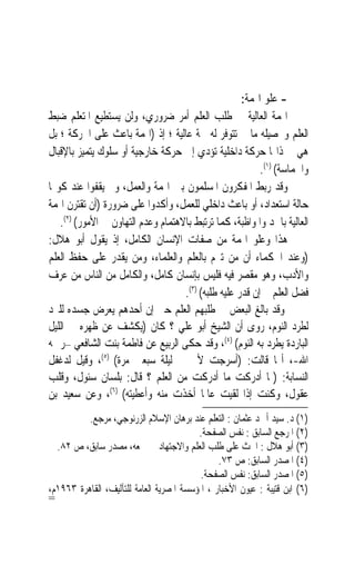 ‫- ﻋﻠﻮ ﺍﳍﻤﺔ:‬
‫ﺍﳍﻤﺔ ﺍﻟﻌﺎﻟﻴﺔ ﰲ ﻃﻠﺐ ﺍﻟﻌﻠﻢ ﺃﻣﺮ ﺿﺮﻭﺭﻱ، ﻭﻟﻦ ﻳﺴﺘﻄﻴﻊ ﺍﳌﺘﻌﻠﻢ ﺿﺒﻂ‬
‫ﺍﻟﻌﻠﻢ ﻭﲢﺼﻴﻠﻪ ﻣﺎ ﱂ ﺗﺘﻮﻓﺮ ﻟﻪ ﳘﺔ ﻋﺎﻟﻴﺔ ؛ ﺇﺫ )ﺍﳍﻤﺔ ﺑﺎﻋﺚ ﻋﻠﻰ ﺍﳊﺮﻛﺔ ؛ ﺑﻞ‬
‫ﻫﻲ ﰲ ﺫﺍ‪‬ﺎ ﺣﺮﻛﺔ ﺩﺍﺧﻠﻴﺔ ﺗﺆﺩﻱ ﺇﱃ ﺣﺮﻛﺔ ﺧﺎﺭﺟﻴﺔ ﺃﻭ ﺳﻠﻮﻙ ﻳﺘﻤﻴﺰ ﺑﺎﻹﻗﺒﺎﻝ‬
                                                          ‫ﻭﺍﳊﻤﺎﺳﺔ( )١(.‬
‫ﻭﻗﺪ ﺭﺑﻂ ﺍﳌﻔﻜﺮﻭﻥ ﺍﳌﺴﻠﻤﻮﻥ ﺑﲔ ﺍﳍﻤﺔ ﻭﺍﻟﻌﻤﻞ، ﻭﱂ ﻳﻘﻔﻮﺍ ﻋﻨﺪ ﻛﻮ‪‬ﺎ‬
‫ﺣﺎﻟﺔ ﺍﺳﺘﻌﺪﺍﺩ، ﺃﻭ ﺑﺎﻋﺚ ﺩﺍﺧﻠﻲ ﻟﻠﻌﻤﻞ، ﻭﺃﻛﺪﻭﺍ ﻋﻠﻰ ﺿﺮﻭﺭﺓ )ﺃﻥ ﺗﻘﺘﺮﻥ ﺍﳍﻤﺔ‬
   ‫ﺍﻟﻌﺎﻟﻴﺔ ﺑﺎﳉﺪ ﻭﺍﳌﻮﺍﻇﺒﺔ، ﻛﻤﺎ ﺗﺮﺗﺒﻂ ﺑﺎﻻﻫﺘﻤﺎﻡ ﻭﻋﺪﻡ ﺍﻟﺘﻬﺎﻭﻥ ﰲ ﺍﻷﻣﻮﺭ( )٢(.‬
‫ﻫﺬﺍ ﻭﻋﻠﻮ ﺍﳍﻤﺔ ﻣﻦ ﺻﻔﺎﺕ ﺍﻹﻧﺴﺎﻥ ﺍﻟﻜﺎﻣﻞ، ﺇﺫ ﻳﻘﻮﻝ ﺃﺑﻮ ﻫﻼﻝ:‬
‫)ﻭﻋﻨﺪ ﺍﳊﻜﻤﺎﺀ ﺃﻥ ﻣﻦ ﺗﱪﻡ ﺑﺎﻟﻌﻠﻢ ﻭﺍﻟﻌﻠﻤﺎﺀ، ﻭﻣﻦ ﻳﻘﺪﺭ ﻋﻠﻰ ﺣﻔﻆ ﺍﻟﻌﻠﻢ‬
‫ﻭﺍﻷﺩﺏ، ﻭﻫﻮ ﻣﻘﺼﺮ ﻓﻴﻪ ﻓﻠﻴﺲ ﺑﺈﻧﺴﺎﻥ ﻛﺎﻣﻞ، ﻭﺍﻟﻜﺎﻣﻞ ﻣﻦ ﺍﻟﻨﺎﺱ ﻣﻦ ﻋﺮﻑ‬
                                    ‫ﻓﻀﻞ ﺍﻟﻌﻠﻢ ﰒ ﺇﻥ ﻗﺪﺭ ﻋﻠﻴﻪ ﻃﻠﺒﻪ( )٣(.‬
‫ﻭﻗﺪ ﺑﺎﻟﻎ ﺍﻟﺒﻌﺾ ﰲ ﻃﻠﺒﻬﻢ ﺍﻟﻌﻠﻢ ﺣﱴ ﺇﻥ ﺃﺣﺪﻫﻢ ﻳﻌﺮﺽ ﺟﺴﺪﻩ ﻟﻠﱪﺩ‬
‫ﻟﻄﺮﺩ ﺍﻟﻨﻮﻡ، ﺭﻭﻯ ﺃﻥ ﺍﻟﺸﻴﺦ ﺃﺑﻮ ﻋﻠﻲ ؟ ﻛﺎﻥ )ﻳﻜﺸﻒ ﻋﻦ ﻇﻬﺮﻩ ﰲ ﺍﻟﻠﻴﻞ‬
‫ﺍﻟﺒﺎﺭﺩﺓ ﻳﻄﺮﺩ ﺑﻪ ﺍﻟﻨﻮﻡ( )٤(، ﻭﻗﺪ ﺣﻜﻰ ﺍﻟﺮﺑﻴﻊ ﻋﻦ ﻓﺎﻃﻤﺔ ﺑﻨﺖ ﺍﻟﺸﺎﻓﻌﻲ –ﺭﲪﻪ‬
‫ﺍﷲ-، ﺃ‪‬ﺎ ﻗﺎﻟﺖ: )ﺃﺳﺮﺟﺖ ﻷﰊ ﰲ ﻟﻴﻠﺔ ﺳﺒﻌﲔ ﻣﺮﺓ( )٥(، ﻭﻗﻴﻞ ﻟﺪﻏﻔﻞ‬
‫ﺍﻟﻨﺴﺎﺑﺔ: )ﲟﺎ ﺃﺩﺭﻛﺖ ﻣﺎ ﺃﺩﺭﻛﺖ ﻣﻦ ﺍﻟﻌﻠﻢ ؟ ﻗﺎﻝ: ﺑﻠﺴﺎﻥ ﺳﺌﻮﻝ، ﻭﻗﻠﺐ‬
‫ﻋﻘﻮﻝ، ﻭﻛﻨﺖ ﺇﺫﺍ ﻟﻘﻴﺖ ﻋﺎﳌﹰﺎ ﺃﺧﺬﺕ ﻣﻨﻪ ﻭﺃﻋﻄﻴﺘﻪ( )٦(، ﻭﻋﻦ ﺳﻌﻴﺪ ﺑﻦ‬
          ‫)١( ﺩ. ﺳﻴﺪ ﺃﲪﺪ ﻋﺜﻤﺎﻥ : ﺍﻟﺘﻌﻠﻢ ﻋﻨﺪ ﺑﺮﻫﺎﻥ ﺍﻹﺳﻼﻡ ﺍﻟﺰﺭﻧﻮﺟﻲ، ﻣﺮﺟﻊ.‬
                                          ‫)٢( ﺍﳌﺮﺟﻊ ﺍﻟﺴﺎﺑﻖ : ﻧﻔﺲ ﺍﻟﺼﻔﺤﺔ.‬
  ‫)٣( ﺃﺑﻮ ﻫﻼﻝ : ﺍﳊﺚ ﻋﻠﻰ ﻃﻠﺐ ﺍﻟﻌﻠﻢ ﻭﺍﻻﺟﺘﻬﺎﺩ ﰲ ﲨﻌﻪ، ﻣﺼﺪﺭ ﺳﺎﺑﻖ، ﺹ ٢٨.‬
                                                ‫)٤( ﺍﳌﺼﺪﺭ ﺍﻟﺴﺎﺑﻖ: ﺹ ٣٧.‬
                                           ‫)٥( ﺍﳌﺼﺪﺭ ﺍﻟﺴﺎﺑﻖ: ﻧﻔﺲ ﺍﻟﺼﻔﺤﺔ.‬
‫)٦( ﺍﺑﻦ ﻗﺘﻴﺒﺔ : ﻋﻴﻮﻥ ﺍﻷﺧﺒﺎﺭ ، ﺍﳌﺆﺳﺴﺔ ﺍﳌﺼﺮﻳﺔ ﺍﻟﻌﺎﻣﺔ ﻟﻠﺘﺂﻟﻴﻒ، ﺍﻟﻘﺎﻫﺮﺓ ٣٦٩١ﻡ،‬
‫=‬
 