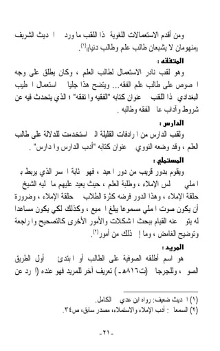 ‫ﻭﻣﻦ ﺃﻗﺪﻡ ﺍﻻﺳﺘﻌﻤﺎﻻﺕ ﺍﻟﻠﻐﻮﻳﺔ ﳍﺬﺍ ﺍﻟﻠﻘﺐ ﻣﺎ ﻭﺭﺩ ﰲ ﺍﳊﺪﻳﺚ ﺍﻟﺸﺮﻳﻒ‬
                    ‫))ﻣﻨﻬﻮﻣﺎﻥ ﻻ ﻳﺸﺒﻌﺎﻥ ﻃﺎﻟﺐ ﻋﻠﻢ ﻭﻃﺎﻟﺐ ﺩﻧﻴﺎ(()١(.‬
                                                        ‫:‬             ‫א‬
‫ﻭﻫﻮ ﻟﻘﺐ ﻧﺎﺩﺭ ﺍﻻﺳﺘﻌﻤﺎﻝ ﻟﻄﺎﻟﺐ ﺍﻟﻌﻠﻢ ، ﻭﻛﺎﻥ ﻳﻄﻠﻖ ﻋﻠﻰ ﻭﺟﻪ‬
‫ﺍﳋﺼﻮﺹ ﻋﻠﻰ ﻃﺎﻟﺐ ﻋﻠﻢ ﺍﻟﻔﻘﻪ... ﻭﻳﺘﻀﺢ ﻫﺬﺍ ﺟﻠﻴﺎﹰ ﰲ ﺍﺳﺘﻌﻤﺎﻝ ﺍﳋﻄﻴﺐ‬
‫ﺍﻟﺒﻐﺪﺍﺩﻱ ﳍﺬﺍ ﺍﻟﻠﻘﺐ ﰲ ﻋﻨﻮﺍﻥ ﻛﺘﺎﺑﻪ ﺍﻟﻔﻘﻴﻪ ﻭﺍﳌﺘﻔﻘﻪ ؛ ﺍﻟﺬﻱ ﻳﺘﺤﺪﺙ ﻓﻴﻪ ﻋﻦ‬
                                       ‫ﺷﺮﻭﻁ ﻭﺁﺩﺍﺏ ﻋﺎﱂ ﺍﻟﻔﻘﻪ ﻭﻃﺎﻟﺒﻪ .‬
                                                            ‫:‬       ‫א א‬
‫ﻭﻟﻘﺐ ﺍﻟﺪﺍﺭﺱ ﻣﻦ ﺍﳌﺮﺍﺩﻓﺎﺕ ﺍﻟﻘﻠﻴﻠﺔ ﺍﻟﱵ ﺍﺳﺘﺨﺪﻣﺖ ﻟﻠﺪﻻﻟﺔ ﻋﻠﻰ ﻃﺎﻟﺐ‬
    ‫ﺍﻟﻌﻠﻢ ، ﻭﻗﺪ ﻭﺿﻌﻪ ﺍﻟﻨﻮﻭﻱ ﰲ ﻋﻨﻮﺍﻥ ﻛﺘﺎﺑﻪ ﺃﺩﺏ ﺍﻟﺪﺍﺭﺱ ﻭﺍﳌﺪﺍﺭﺱ .‬
                                                    ‫:‬                 ‫א‬
 ‫ﻭﻳﻘﻮﻡ ﺑﺪﻭﺭ ﻗﺮﻳﺐ ﻣﻦ ﺩﻭﺭ ﺍﳌﻌﻴﺪ ، ﻓﻬﻮ ﲟﺜﺎﺑﺔ ﺍﳉﺴﺮ ﺍﻟﺬﻱ ﻳﺮﺑﻂ ﺑﲔ‬
 ‫ﺍﳌﻤﻠﻲ ﰲ ﳎﻠﺲ ﺍﻹﻣﻼﺀ ، ﻭﻃﻠﺒﺔ ﺍﻟﻌﻠﻢ ، ﺣﻴﺚ ﻳﻌﻴﺪ ﻋﻠﻴﻬﻢ ﻣﺎ ﳝﻠﻴﻪ ﺍﻟﺸﻴﺦ ﰲ‬
 ‫ﺣﻠﻘﺔ ﺍﻹﻣﻼﺀ ، ﻭﻫﺬﺍ ﺍﻟﺪﻭﺭ ﻓﺮﺿﻪ ﻛﺜﺮﺓ ﺍﻟﻄﻼﺏ ﰲ ﺣﻠﻘﺔ ﺍﻹﻣﻼﺀ ، ﻭﺿﺮﻭﺭﺓ‬
‫ﺃﻥ ﻳﻜﻮﻥ ﺻﻮﺕ ﺍﳌﻤﻠﻲ ﻣﺴﻤﻮﻋﺎ ﻳﺒﻠﻎ ﺍﳉﻤﻴﻊ ، ﻭﻛﺬﻟﻚ ﻟﻜﻲ ﻳﻜﻮﻥ ﻣﺴﺎﻋﺪﹰﺍ‬
                                         ‫ﹰ‬
 ‫ﻟﻪ ﻳﺘﻮﱃ ﻋﻨﻪ ﺍﻟﻘﻴﺎﻡ ﺑﺒﺤﺚ ﺍﳌﺸﻜﻼﺕ ﻭﺍﻷﻣﻮﺭ ﺍﻷﺧﺮﻯ ﻛﺎﻟﺘﺼﺤﻴﺢ ﻭﺍﳌﺮﺍﺟﻌﺔ‬
                             ‫ﻭﺗﻮﺿﻴﺢ ﺍﻟﻐﺎﻣﺾ ، ﻭﻣﺎ ﺇﱃ ﺫﻟﻚ ﻣﻦ ﺃﻣﻮﺭ)٢(.‬
                                                                ‫:‬     ‫א‬
‫ﻫﻮ ﺍﺳﻢ ﺃﻃﻠﻘﻪ ﺍﻟﺼﻮﻓﻴﺔ ﻋﻠﻰ ﺍﻟﻄﺎﻟﺐ ﺃﻭ ﺍﳌﺒﺘﺪﺉ ﰲ ﺃﻭﻝ ﺍﻟﻄﺮﻳﻖ‬
‫ﺍﻟﺼﻮﰲ، ﻭﻟﻠﺠﺮﺟﺎﱐ )ﺕ٦١٨ﻫـ( ﺗﻌﺮﻳﻒ ﺁﺧﺮ ﻟﻠﻤﺮﻳﺪ ﻓﻬﻮ ﻋﻨﺪﻩ )ﺍ‪‬ﺮﺩ ﻋﻦ‬


                           ‫)١( ﺍﳊﺪﻳﺚ ﺿﻌﻴﻒ: ﺭﻭﺍﻩ ﺍﺑﻦ ﻋﺪﻱ ﰲ ﺍﻟﻜﺎﻣﻞ.‬
                 ‫)٢( ﺍﻟﺴﻤﻌﺎﱐ: ﺃﺩﺏ ﺍﻹﻣﻼﺀ ﻭﺍﻻﺳﺘﻤﻼﺀ، ﻣﺼﺪﺭ ﺳﺎﺑﻖ، ﺹ٤٣.‬

                               ‫-١٢-‬
 