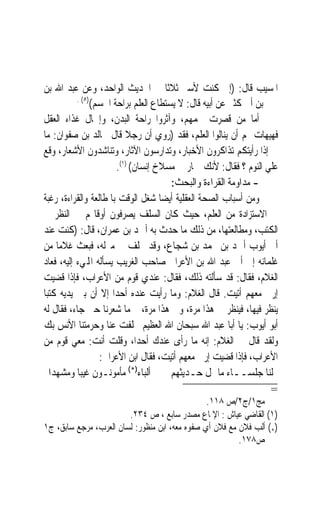 ‫ﺍﳌﺴﻴﺐ ﻗﺎﻝ: )ﺇﱐ ﻛﻨﺖ ﻷﺳﲑ ﺛﻼﺛﹰﺎ ﰲ ﺍﳊﺪﻳﺚ ﺍﻟﻮﺍﺣﺪ، ﻭﻋﻦ ﻋﺒﺪ ﺍﷲ ﺑﻦ‬
           ‫)٥( .‬
                ‫ﳛﲕ ﺑﻦ ﺃﰊ ﻛﺜﲑ ﻋﻦ ﺃﺑﻴﻪ ﻗﺎﻝ: ﻻ ﻳﺴﺘﻄﺎﻉ ﺍﻟﻌﻠﻢ ﺑﺮﺍﺣﺔ ﺍﳉﺴﻢ(‬
‫ﺃﻣﺎ ﻣﻦ ﻗﺼﺮﺕ ﳘﻤﻬﻢ، ﻭﺁﺛﺮﻭﺍ ﺭﺍﺣﺔ ﺍﻟﺒﺪﻥ، ﻭﺇﳘﺎﻝ ﻏﺬﺍﺀ ﺍﻟﻌﻘﻞ‬
‫ﻓﻬﻴﻬﺎﺕ ﳍﻢ ﺃﻥ ﻳﻨﺎﻟﻮﺍ ﺍﻟﻌﻠﻢ، ﻓﻘﺪ )ﺭﻭﻱ ﺃﻥ ﺭﺟﻼ ﻗﺎﻝ ﳋﺎﻟﺪ ﺑﻦ ﺻﻔﻮﺍﻥ: ﻣﺎ‬
                           ‫ﹰ‬
‫ﱄ ﺇﺫﺍ ﺭﺃﻳﺘﻜﻢ ﺗﺬﺍﻛﺮﻭﻥ ﺍﻷﺧﺒﺎﺭ، ﻭﺗﺪﺍﺭﺳﻮﻥ ﺍﻵﺛﺎﺭ، ﻭﺗﻨﺎﺷﺪﻭﻥ ﺍﻷﺷﻌﺎﺭ، ﻭﻗﻊ‬
                        ‫ﻋﻠﻲ ﺍﻟﻨﻮﻡ ؟ ﻓﻘﺎﻝ: ﻷﻧﻚ ﲪﺎﺭ ﰲ ﻣﺴﻼﺥ ﺇﻧﺴﺎﻥ( )١(.‬
                                                                  ‫‪‬‬
                                       ‫- ﻣﺪﺍﻭﻣﺔ ﺍﻟﻘﺮﺍﺀﺓ ﻭﺍﻟﺒﺤﺚ:‬
‫ﻭﻣﻦ ﺃﺳﺒﺎﺏ ﺍﻟﺼﺤﺔ ﺍﻟﻌﻘﻠﻴﺔ ﺃﻳﻀ‪‬ﺎ ﺷﻐﻞ ﺍﻟﻮﻗﺖ ﺑﺎﳌﻄﺎﻟﻌﺔ ﻭﺍﻟﻘﺮﺍﺀﺓ، ﺭﻏﺒﺔ‬
‫ﰲ ﺍﻻﺳﺘﺰﺍﺩﺓ ﻣﻦ ﺍﻟﻌﻠﻢ، ﺣﻴﺚ ﻛﺎﻥ ﺍﻟﺴﻠﻒ ﻳﺼﺮﻓﻮﻥ ﺃﻭﻗﺎ‪‬ﻢ ﰲ ﺍﻟﻨﻈﺮ ﰲ‬
‫ﺍﻟﻜﺘﺐ، ﻭﻣﻄﺎﻟﻌﺘﻬﺎ، ﻣﻦ ﺫﻟﻚ ﻣﺎ ﺣ ‪‬ﺙ ﺑﻪ ﺃﲪﺪ ﺑﻦ ﻋﻤﺮﺍﻥ، ﻗﺎﻝ: )ﻛﻨﺖ ﻋﻨﺪ‬
                                      ‫ﺪ‬
‫ﺃﰊ ﺃﻳﻮﺏ ﺃﲪﺪ ﺑﻦ ﳏﻤﺪ ﺑﻦ ﺷﺠﺎﻉ، ﻭﻗﺪ ﲣﻠﻒ ﰲ ﻣﱰﻟﻪ، ﻓﺒﻌﺚ ﻏﻼﻣ‪‬ﺎ ﻣﻦ‬
‫ﻏﻠﻤﺎﻧﻪ ﺇﱃ ﺃﰊ ﻋﺒﺪ ﺍﷲ ﺑﻦ ﺍﻷﻋﺮﺍﰊ ﺻﺎﺣﺐ ﺍﻟﻐﺮﻳﺐ ﻳﺴﺄﻟﻪ ﺍﺠﻤﻟﻲﺀ ﺇﻟﻴﻪ، ﻓﻌﺎﺩ‬
‫ﺍﻟﻐﻼﻡ، ﻓﻘﺎﻝ: ﻗﺪ ﺳﺄﻟﺘﻪ ﺫﻟﻚ، ﻓﻘﺎﻝ: ﻋﻨﺪﻱ ﻗﻮﻡ ﻣﻦ ﺍﻷﻋﺮﺍﺏ، ﻓﺈﺫﺍ ﻗﻀﻴﺖ‬
‫ﺇﺭﰊ ﻣﻌﻬﻢ ﺃﺗﻴﺖ. ﻗﺎﻝ ﺍﻟﻐﻼﻡ: ﻭﻣﺎ ﺭﺃﻳﺖ ﻋﻨﺪﻩ ﺃﺣﺪ‪‬ﺍ ﺇﻻ ﺃﻥ ﺑﲔ ﻳﺪﻳﻪ ﻛﺘﺒ‪‬ﺎ‬
‫ﻳﻨﻈﺮ ﻓﻴﻬﺎ، ﻓﻴﻨﻈﺮ ﰲ ﻫﺬﺍ ﻣﺮﺓ، ﻭﰲ ﻫﺬﺍ ﻣﺮﺓ، ﰒ ﻣﺎ ﺷﻌﺮﻧﺎ ﺣﱴ ﺟﺎﺀ، ﻓﻘﺎﻝ ﻟﻪ‬
‫ﺃﺑﻮ ﺃﻳﻮﺏ: ﻳﺎ ﺃﺑﺎ ﻋﺒﺪ ﺍﷲ ﺳﺒﺤﺎﻥ ﺍﷲ ﺍﻟﻌﻈﻴﻢ ﲣﻠﻔﺖ ﻋﻨﺎ ﻭﺣﺮﻣﺘﻨﺎ ﺍﻷﻧﺲ ﺑﻚ‬
‫ﻭﻟﻘﺪ ﻗﺎﻝ ﱄ ﺍﻟﻐﻼﻡ: ﺇﻧﻪ ﻣﺎ ﺭﺃﻯ ﻋﻨﺪﻙ ﺃﺣﺪﺍﹰ، ﻭﻗﻠﺖ ﺃﻧﺖ: ﻣﻌﻲ ﻗﻮﻡ ﻣﻦ‬
                   ‫ﺍﻷﻋﺮﺍﺏ، ﻓﺈﺫﺍ ﻗﻀﻴﺖ ﺇﺭﰊ ﻣﻌﻬﻢ ﺃﺗﻴﺖ، ﻓﻘﺎﻝ ﺍﺑﻦ ﺍﻷﻋﺮﺍﰊ:‬
   ‫ﺃﻟﺒﺎﺀ)*( ﻣﺄﻣﻮﻧـﻮﻥ ﻏﻴﺒ‪‬ﺎ ﻭﻣﺸﻬﺪﺍ‬      ‫ﻟﻨﺎ ﺟﻠﺴــﺎﺀ ﻣﺎ ﳕﻞ ﺣـﺪﻳﺜﻬﻢ‬
                                                                    ‫=‬
                                                ‫ﻣﺞ١/ﺝ٢/ﺹ ٨١١.‬
                        ‫)١( ﺍﻟﻘﺎﺿﻲ ﻋﻴﺎﺵ : ﺍﻹﳌﺎﻉ ﻣﺼﺪﺭ ﺳﺎﺑﻊ ، ﺹ ٤٣٢.‬
‫)*( ﺃﻟﺐ ﻓﻼﻥ ﻣﻊ ﻓﻼﻥ ﺃﻱ ﺻﻔﻮﻩ ﻣﻌﻪ، ﺍﺑﻦ ﻣﻨﻈﻮﺭ: ﻟﺴﺎﻥ ﺍﻟﻌﺮﺏ، ﻣﺮﺟﻊ ﺳﺎﺑﻖ، ﺝ١‬
                                                         ‫ﺹ٨٧١.‬
 