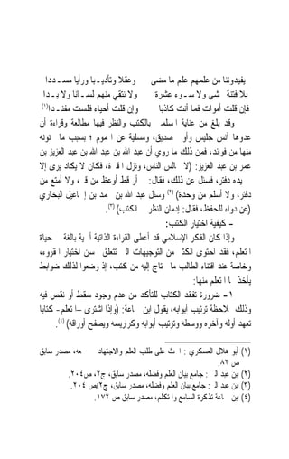 ‫ﻳﻔﻴﺪﻭﻧﻨﺎ ﻣﻦ ﻋﻠﻤﻬﻢ ﻋﻠﻢ ﻣﺎ ﻣﻀﻰ ﻭﻋﻘﻼ ﻭﺗﺄﺩﻳـﺒ‪‬ﺎ ﻭﺭﺃﻳ‪‬ﺎ ﻣﺴـﺪﺩﺍ‬
                              ‫ﹰ‬
   ‫ﻭﻻ ﻧﺘﻘﻲ ﻣﻨﻬﻢ ﻟﺴـﺎﻧ‪‬ﺎ ﻭﻻ ﻳـﺪﺍ‬          ‫ﺑﻼ ﻓﺘﻨﺔ ﲣﺸﻰ ﻭﻻ ﺳـﻮﺀ ﻋﺸﺮﺓ‬
  ‫)١(‬
     ‫ﻭﺇﻥ ﻗﻠﺖ ﺃﺣﻴﺎﺀ ﻓﻠﺴﺖ ﻣﻔﻨـﺪﺍ‬            ‫ﻓﺈﻥ ﻗﻠﺖ ﺃﻣﻮﺍﺕ ﻓﻤﺎ ﺃﻧﺖ ﻛﺎﺫﺑ‪‬ﺎ‬
‫ﻭﻗﺪ ﺑﻠﻎ ﻣﻦ ﻋﻨﺎﻳﺔ ﺍﳌﺴﻠﻤﲔ ﺑﺎﻟﻜﺘﺐ ﻭﺍﻟﻨﻈﺮ ﻓﻴﻬﺎ ﻣﻄﺎﻟﻌﺔ ﻭﻗﺮﺍﺀﺓ ﺃﻥ‬
‫ﻋﺪﻭﻫﺎ ﺁﻧﺲ ﺟﻠﻴﺲ ﻭﺃﻭﰱ ﺻﺪﻳﻖ، ﻭﻣﺴﻠﻴﺔ ﻋﻦ ﺍﳍﻤﻮﻡ ؛ ﺑﺴﺒﺐ ﻣﺎ ﳚﻨﻮﻧﻪ‬
‫ﻣﻨﻬﺎ ﻣﻦ ﻓﻮﺍﺋﺪ، ﻓﻤﻦ ﺫﻟﻚ ﻣﺎ ﺭﻭﻱ ﺃﻥ ﻋﺒﺪ ﺍﷲ ﺑﻦ ﻋﺒﺪ ﺍﷲ ﺑﻦ ﻋﺒﺪ ﺍﻟﻌﺰﻳﺰ ﺑﻦ‬
‫ﻋﻤﺮ ﺑﻦ ﻋﺒﺪ ﺍﻟﻌﺰﻳﺰ: )ﻻ ﳚﺎﻟﺲ ﺍﻟﻨﺎﺱ، ﻭﻧﺰﻝ ﺍﳌﻘﱪﺓ، ﻓﻜﺎﻥ ﻻ ﻳﻜﺎﺩ ‪‬ﻳﺮ‪‬ﻯ ﺇﻻ‬
‫ﰲ ﻳﺪﻩ ﺩﻓﺘﺮ، ﻓﺴﺌﻞ ﻋﻦ ﺫﻟﻚ، ﻓﻘﺎﻝ: ﱂ ﺃﺭ ﻗﻂ ﺃﻭﻋﻆ ﻣﻦ ﻗﱪ، ﻭﻻ ﺃﻣﺘﻊ ﻣﻦ‬
‫ﺩﻓﺘﺮ، ﻭﻻ ﺃﺳﻠﻢ ﻣﻦ ﻭﺣﺪﺓ( )٢( ﻭﺳﺌﻞ ﻋﺒﺪ ﺍﷲ ﺑﻦ ﳏﻤﺪ ﺑﻦ ﺇﲰﺎﻋﻴﻞ ﺍﻟﺒﺨﺎﺭﻱ‬
                        ‫)ﻋﻦ ﺩﻭﺍﺀ ﻟﻠﺤﻔﻆ، ﻓﻘﺎﻝ: ﺇﺩﻣﺎﻥ ﺍﻟﻨﻈﺮ ﰲ ﺍﻟﻜﺘﺐ( )٣(.‬
                                              ‫- ﻛﻴﻔﻴﺔ ﺍﺧﺘﻴﺎﺭ ﺍﻟﻜﺘﺐ:‬
‫ﻭﺇﺫﺍ ﻛﺎﻥ ﺍﻟﻔﻜﺮ ﺍﻹﺳﻼﻣﻲ ﻗﺪ ﺃﻋﻄﻰ ﺍﻟﻘﺮﺍﺀﺓ ﺍﻟﺬﺍﺗﻴﺔ ﺃﳘﻴﺔ ﺑﺎﻟﻐﺔ ﰲ ﺣﻴﺎﺓ‬
‫ﺍﳌﺘﻌﻠﻢ، ﻓﻘﺪ ﺍﺣﺘﻮﻯ ﺍﻟﻜﺜﲑ ﻣﻦ ﺍﻟﺘﻮﺟﻴﻬﺎﺕ ﺍﻟﱵ ﺗﺘﻌﻠﻖ ﲝﺴﻦ ﺍﺧﺘﻴﺎﺭ ﺍﳌﻘﺮﻭﺀ،‬
‫ﻭﺧﺎﺻﺔ ﻋﻨﺪ ﺍﻗﺘﻨﺎﺀ ﺍﻟﻄﺎﻟﺐ ﻣﺎ ﳛﺘﺎﺝ ﺇﻟﻴﻪ ﻣﻦ ﻛﺘﺐ، ﺇﺫ ﻭﺿﻌﻮﺍ ﻟﺬﻟﻚ ﺿﻮﺍﺑﻂ‬
                                                      ‫ﻳﺄﺧﺬ ‪‬ﺎ ﺍﳌﺘﻌﻠﻢ ﻣﻨﻬﺎ:‬
‫١- ﺿﺮﻭﺭﺓ ﺗﻔﻘﺪ ﺍﻟﻜﺘﺎﺏ ﻟﻠﺘﺄﻛﺪ ﻣﻦ ﻋﺪﻡ ﻭﺟﻮﺩ ﺳﻘﻂ ﺃﻭ ﻧﻘﺺ ﻓﻴﻪ‬
‫ﻭﺫﻟﻚ ﲟﻼﺣﻈﺔ ﺗﺮﺗﻴﺐ ﺃﺑﻮﺍﺑﻪ، ﻳﻘﻮﻝ ﺍﺑﻦ ﲨﺎﻋﺔ: )ﻭﺇﺫﺍ ﺍﺷﺘﺮﻯ –ﺍﳌﺘﻌﻠﻢ- ﻛﺘﺎﺑ‪‬ﺎ‬
       ‫ﺗﻌﻬﺪ ﺃﻭﻟﻪ ﻭﺁﺧﺮﻩ ﻭﻭﺳﻄﻪ ﻭﺗﺮﺗﻴﺐ ﺃﺑﻮﺍﺑﻪ ﻭﻛﺮﺍﺭﻳﺴﻪ ﻭﻳﺼﻔﺢ ﺃﻭﺭﺍﻗﻪ( )٤(.‬

‫)١( ﺃﺑﻮ ﻫﻼﻝ ﺍﻟﻌﺴﻜﺮﻱ : ﺍﳊﺚ ﻋﻠﻰ ﻃﻠﺐ ﺍﻟﻌﻠﻢ ﻭﺍﻻﺟﺘﻬﺎﺩ ﰲ ﲨﻌﻪ، ﻣﺼﺪﺭ ﺳﺎﺑﻖ‬
                                                         ‫ﺹ ٢٨.‬
        ‫)٢( ﺍﺑﻦ ﻋﺒﺪ ﺍﻟﱪ : ﺟﺎﻣﻊ ﺑﻴﺎﻥ ﺍﻟﻌﻠﻢ ﻭﻓﻀﻠﻪ، ﻣﺼﺪﺭ ﺳﺎﺑﻖ، ﺝ٢، ﺹ٤٠٢.‬
         ‫)٣( ﺍﺑﻦ ﻋﺒﺪ ﺍﻟﱪ: ﺟﺎﻣﻊ ﺑﻴﺎﻥ ﺍﻟﻌﻠﻢ ﻭﻓﻀﻠﻪ، ﻣﺼﺪﺭ ﺳﺎﺑﻖ، ﺝ٢/ﺹ ٤٠٢.‬
                ‫)٤( ﺍﺑﻦ ﲨﺎﻋﺔ ﺗﺬﻛﺮﺓ ﺍﻟﺴﺎﻣﻊ ﻭﺍﳌﺘﻜﻠﻢ، ﻣﺼﺪﺭ ﺳﺎﺑﻖ ﺹ ٢٧١.‬
 