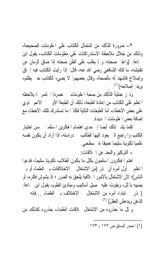 ‫٢- ﺿﺮﻭﺭﺓ ﺍﻟﺘﺄﻛﺪ ﻣﻦ ﺍﺷﺘﻤﺎﻝ ﺍﻟﻜﺘﺎﺏ ﻋﻠﻰ ﺍﳌﻌﻠﻮﻣﺎﺕ ﺍﻟﺼﺤﻴﺤﺔ،‬
‫ﻭﺫﻟﻚ ﻣﻦ ﺧﻼﻝ ﻣﻼﺣﻈﺔ ﺍﻻﺳﺘﺪﺭﺍﻛﺎﺕ ﻋﻠﻰ ﻣﻌﻠﻮﻣﺎﺕ ﺍﻟﻜﺘﺎﺏ، ﻳﻘﻮﻝ ﺍﺑﻦ‬
‫ﲨﺎﻋﺔ: )ﻭﺍﻋﺘﱪ ﺻﺤﺘﻪ، ﻭﳑﺎ ﻳﻐﻠﺐ ﻋﻠﻰ ﺍﻟﻈﻦ ﺻﺤﺘﻪ ﺇﺫﺍ ﺿﺎﻕ ﺍﻟﺰﻣﺎﻥ ﻋﻦ‬
‫ﺗﻔﺘﻴﺸﻪ، ﻣﺎ ﻗﺎﻟﻪ ﺍﻟﺸﺎﻓﻌﻲ ﺭﺿﻲ ﺍﷲ ﻋﻨﻪ، ﻗﺎﻝ: ﺇﺫﺍ ﺭﺃﻳﺖ ﺍﻟﻜﺘﺎﺏ ﻓﻴﻪ ﺇﳊﺎﻕ‬
‫ﻭﺇﺻﻼﺡ ﻓﺎﺷﻬﺪ ﻟﻪ ﺑﺎﻟﺼﺤﺔ، ﻭﻗﺎﻝ ﺑﻌﻀﻬﻢ: ﻻ ﻳﻀﻲﺀ ﺍﻟﻜﺘﺎﺏ ﺣﱴ ﻳﻈﻠﻢ،‬
                                                    ‫ﻳﺮﻳﺪ: ﺇﺻﻼﺣﻪ( )١(.‬
‫ﻭﺗﱪﺯ ﻋﻤﻠﻴﺔ ﺍﻟﺘﺄﻛﺪ ﻣﻦ ﺻﺤﺔ ﺍﳌﻌﻠﻮﻣﺎﺕ ﰲ ﻋﺼﺮﻧﺎ ﺍﳊﺎﺿﺮ ﲟﺎ ﻳﻼﺣﻈﻪ‬
‫ﺍﳌﺘﻌﻠﻢ ﻋﻠﻰ ﺍﻟﻜﺘﺎﺏ ﻣﻦ ﺇﻋﺎﺩﺓ ﺍﻟﻄﺒﻌﺔ، ﺫﻟﻚ ﺃﻥ ﺍﻟﻄﺒﻌﺔ ﺍﻷﻭﱃ ﰲ ﺍﻷﻋﻢ ﲢﺘﻮﻱ‬
‫ﻋﻠﻰ ﺑﻌﺾ ﺍﻷﺧﻄﺎﺀ، ﺃﻣﺎ ﺍﻟﻄﺒﻌﺎﺕ ﺍﻟﺘﺎﻟﻴﺔ ﻓﻜﺜﲑ‪‬ﺍ ﻣﺎ ﺗﺴﺘﺪﺭﻙ ﺗﻠﻚ ﺍﻷﺧﻄﺎﺀ ﻣﻊ‬
                                        ‫ﺇﺿﺎﻓﺔ ﺑﻌﺾ ﺍﳌﻌﻠﻮﻣﺎﺕ ﺍﳉﺪﻳﺪﺓ.‬
‫ﻛﻤﺎ ﻳﺸﲑ ﺫﻟﻚ ﺃﻳﻀ‪‬ﺎ ﺇﱃ ﻣﺪﻯ ﺍﻫﺘﻤﺎﻡ ﺍﳌﻔﻜﺮﻳﻦ ﺍﳌﺴﻠﻤﲔ ﲝﺴﻦ ﺍﺧﺘﻴﺎﺭ‬
‫ﺍﻟﻜﺘﺐ ﻭﺍﳌﺮﺍﺟﻊ ﺍﻟﱵ ﻳﻌﻮﺩ ﺇﻟﻴﻬﺎ ﺍﻟﻄﺎﻟﺐ ﰲ ﺩﺭﺍﺳﺘﻪ، ﺇﺫﺍ ﺃﺭﺍﺩ ﺃﻥ ﻳﻜ ‪‬ﻥ ﻧﻔﺴﻪ‬
       ‫ﻮ‬
                                  ‫ﻋﻠﻤﻴ‪‬ﺎ ﺗﻜﻮﻳﻨ‪‬ﺎ ﺳﻠﻴﻤ‪‬ﺎ ﻋﻤﻴﻘﹰﺎ ﻏﲑ ﺳﻄﺤﻲ.‬
                                 ‫- ﺍﻟﺘﺮﻛﻴﺰ ﻭﺍﻟﺒﻌﺪ ﻋﻦ ﺍﳋﻼﻓﺎﺕ:‬
‫ﺍﻫﺘﻢ ﺍﳌﻔﻜﺮﻭﻥ ﺍﳌﺴﻠﻤﻮﻥ ﺑﻜﻞ ﻣﺎ ﻳﻜ ‪‬ﻥ ﺍﻟﻄﻼﺏ ﺗﻜﻮﻳﻨ‪‬ﺎ ﺳﻠﻴﻤﺎﹰ، ﻓﺪﻋﻮﺍ‬
                              ‫ﻮ‬
‫ﺍﳌﺘﻌﻠﻢ ﰲ ﺃﻭﻝ ﺃﻣﺮﻩ ﺃﻥ ﳛﺬﺭ )ﻣﻦ ﺍﻻﺷﺘﻐﺎﻝ ﰲ ﺍﻻﺧﺘﻼﻓﺎﺕ ﺑﲔ ﺍﻟﻌﻠﻤﺎﺀ ﺃﻭ ﺑﲔ‬
‫ﺍﻟﻨﺎﺱ(؛ ﻷﻥ ﺍﻻﺷﺘﻐﺎﻝ ﺑﺎﻷﻣﻮﺭ ﺍﳋﻼﻓﻴﺔ ﻳﻠﺤﻖ ﺑﻪ ﺍﻟﻀﺮﺭ ؛ ﺇﺫ ﻳﺸﻮﺵ ﻓﻜﺮﻩ، ﺃﻭ‬
‫ﻳﺼﻴﺒﻪ ﺑﺎﳌﻠﻞ، ﻭﻳﻔﻮﺕ ﻋﻠﻴﻪ ﲢﺼﻴﻞ ﺃﺳﺎﻟﻴﺐ ﻭﻣﺒﺎﺩﺉ ﺍﻟﻌﻠﻮﻡ، ﻳﻘﻮﻝ ﺍﺑﻦ ﲨﺎﻋﺔ:‬
‫)ﳛﺬﺭ ﰲ ﺍﺑﺘﺪﺍﺀ ﺃﻣﺮﻩ ﻣﻦ ﺍﻻﺷﺘﻐﺎﻝ ﰲ ﺍﻻﺧﺘﻼﻑ ﺑﲔ ﺍﻟﻌﻠﻤﺎﺀ …ﻓﺈﻧﻪ ﳛﲑ‬
                                              ‫)٢(‬
                                                  ‫ﺍﻟﺬﻫﻦ ﻭﻳﺪﻫﺶ ﺍﻟﻌﻘﻞ(‬
‫ﻭﲟﺜﻞ ﻣﺎ ﺣﺬﺭﻭﻩ ﻣﻦ ﺍﻻﺷﺘﻐﺎﻝ ﲞﻼﻓﺎﺕ ﺍﻟﻌﻠﻤﺎﺀ، ﺣﺬﺭﻭﻩ ﻛﺬﻟﻚ ﻣﻦ‬

                                      ‫)١( ﺍﳌﺼﺪﺭ ﺍﻟﺴﺎﺑﻖ ﺹ ٢٧١ ، ٣٧١.‬
 