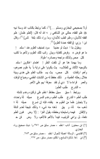 ‫ﺃﻭﻻ ﺑﺼﺤﻴﺤﻲ ﺍﻟﺒﺨﺎﺭﻱ ﻭﻣﺴﻠﻢ …()١(، ﻛﻤﺎ ﻳﺮﺗﺒﻂ ﺑﻜﺘﺎﺏ ﺍﷲ ﻭﺳﻨﺔ ﻧﺒﻴﻪ‬      ‫ﹰ‬
‫‪ ‬ﻋﻠﻢ ﺍﻟﻔﻘﻪ، ﺣﻜﻲ ﻋﻦ ﺍﻟﺸﺎﻓﻌﻲ ﺭﲪﻪ ﺍﷲ ﺃﻧﻪ ﻗﺎﻝ: )ﺍﻟﻌﻠﻢ ﻋﻠﻤﺎﻥ: ﻋﻠﻢ‬
‫ﺍﻟﻔﻘﻪ ﻟﻸﺩﻳﺎﻥ، ﻭﻋﻠﻢ ﺍﻟﻄﺐ ﻟﻸﺑﺪﺍﻥ، ﻭﻣﺎ ﻭﺭﺍﺀ ﺫﻟﻚ ﺑﻠﻐﺔ ﳎﺎﻟﺲ( )٢(، ﻭﻗﺎﻝ‬
                                  ‫ﺍﺑﻦ ﺍﳉﻮﺯﻱ: )ﻭﺍﻟﻔﻘﻪ ﻋﻤﺪﺓ ﺍﻟﻌﻠﻮﻡ( )٣(.‬
‫ﻭﻳﻄﻮﻝ ﺑﻨﺎ ﺍﳊﺪﻳﺚ ﻟﻮ ﻣﻀﻴﻨﺎ ﰲ ﺳﺮﺩ ﺗﺼﻨﻴﻒ ﺍﻟﻌﻠﻮﻡ ﻋﻨﺪ ﺍﳌﺴﻠﻤﲔ ﺇﱃ‬
‫ﻣﺎ ﻫﻮ ﻓﺮﺽ ﻋﲔ ﻭﻓﺮﺽ ﻛﻔﺎﻳﺔ، ﻭﺑﻴﺎﻥ ﳌﺮﺍﺗﺐ ﺗﻠﻚ ﺍﻟﻌﻠﻮﻡ، ﻭﻷﻫﻢ ﻣﺎ ﻛﺘﺐ‬
                        ‫ﰲ ﻛﻞ ﲣﺼﺺ ﻭﻟﺬﻟﻚ ﻣﺮﺍﺟﻌﻪ ﻭﻣﺼﺎﺩﺭﻩ ﺍﳌﻄﻮﻟﺔ.‬
‫ﻭﻣﺎ ﻳﻬﻤﻨﺎ ﻫﻨﺎ ﻫﻮ ﺃﻥ ﻧﻠﻔﺖ ﺍﻟﻨﻈﺮ ﺇﱃ ﺍﻫﺘﻤﺎﻡ ﺍﳌﻔﻜﺮﻳﻦ ﺍﳌﺴﻠﻤﲔ‬
‫ﺑﺎﻟﺘﻮﺟﻴﻪ ﺍﻷﻛﺎﺩﳝﻲ ﻟﻠﻄﻼﺏ، ﲝﻴﺚ ﻳﻜﻮﻧﻮﺍ ﻋﻠﻰ ﺩﺭﺍﻳﺔ ﺑﺄﳘﻴﺔ ﻋﻠﻮﻡ ﻋﺼﺮﻫﻢ،‬
‫ﻭﺃﻫﻢ ﺍﳌﺆﻟﻔﺎﺕ ﰲ ﻛﻞ ﲣﺼﺺ، ﲝﻴﺚ ﻳﺴﲑ ﻃﺎﻟﺐ ﺍﻟﻌﻠﻢ ﻋﻠﻰ ﻫﺪﻯ ﻭﺑﻴﻨﺔ‬
‫ﺧﻼﻝ ﺭﺣﻠﺘﻪ ﺍﻟﻌﻠﻤﻴﺔ، ﻭﰲ ﺫﻟﻚ ﺣﻔﻆ ﻟﻪ ﻣﻦ ﺍﻟﺘﺸﺘﺖ ﺍﻟﻌﻠﻤﻲ، ﻭﺿﻴﺎﻉ ﺍﻟﻮﻗﺖ‬
              ‫ﻭﺍﻟﻌﻤﺮ ﰲ ﻗﺮﺍﺀﺓ ﻣﺎ ﻻ ﳚﺪﻱ ﺃﻭ ﺗﻘﺪﱘ ﻣﻌﺮﻓﺔ ﺍﳌﻬﻢ ﻋﻠﻰ ﺍﻷﻫﻢ.‬
                                         ‫- ﺍﻟﺘﺪﺭﺝ ﰲ ﻃﻠﺐ ﺍﻟﻌﻠﻢ:‬
‫ﻭﻳﺮﺗﺒﻂ ﲟﺎ ﺳﺒﻖ ﰲ ﺳﺒﻴﻞ ﺣﻔﺎﻅ ﺍﳌﺘﻌﻠﻢ ﻋﻠﻰ ﺗﺮﻛﻴﺰﻩ ﻭﻋﺪﻡ ﺗﺸﺘﺘﻪ ﰲ‬
‫ﻃﻠﺐ ﺍﻟﻌﻠﻢ ؛ ﺍﻟﺘﺪﺭﺝ ﰲ ﻃﻠﺐ ﺍﻟﻌﻠﻢ، ﻭﻋﺪﻡ ﺍﻟﺘﺴﺮﻉ ﰲ ﲢﺼﻴﻠﻪ ﲨﻠﺔ ﻭﺍﺣﺪﺓ،‬
‫ﻭﻻ ﻳﺘﺠﺎﻭﺯ ﻋﻠﻤ‪‬ﺎ ﻣﻦ ﺍﻟﻌﻠﻮﻡ ﺣﱴ ﻳﺘﻘﻨﻪ، ﻓﺈﻧﻪ ﺇﻥ ﺗﺴﺮﻉ ﰲ ﲢﺼﻴﻠﻪ ﲨﻠﺔ ؛‬
‫ﺫﻫﺐ ﻣﻨﻪ ﲨﻠﺔ، ﻭﱂ ﻳﺒﻖ ﰲ ﺫﻫﻨﻪ ﻣﻨﻪ ﺷﻲﺀ ؛ ﻭﺫﻟﻚ ﻧﺘﻴﺠﺔ ﻟﻌﺪﻡ ﺍﻟﺪﻗﺔ‬
‫ﻭﺍﻹﺗﻘﺎﻥ ﰲ ﻓﻬﻤﻪ ﻭﺍﺳﺘﻴﻌﺎﺑﻪ ﻭﺣﻔﻈﻪ، ﻳﻘﻮﻝ ﺍﻟﻐﺰﺍﱄ: )ﻻﳜﻮﺽ ﰲ ﻓﻨﻮﻥ ﺍﻟﻌﻠﻢ‬
‫ﺩﻓﻌﺔ، ﺑﻞ ﻳﺮﺍﻋﻲ ﺍﻟﺘﺮﺗﻴﺐ، ﻓﻴﺒﺪﺃ ﺑﺎﻷﻫﻢ ﻓﺎﻷﻫﻢ، ﻭﻻ ﳜﻮﺽ ﰲ ﻓﻦ ﺣﱴ‬

‫)١( ﺍﺑﻦ ﺳﺤﻨﻮﻥ: ﺁﺩﺍﺏ ﺍﳌﺘﻌﻠﻤﲔ، ﻣﺼﺪﺭ ﺳﺎﺑﻖ ﺹ ١٥٣ ﻭﺍﳊﺪﻳﺚ ﺻﺤﻴﺢ ﺭﻭﺍﻩ‬
                                                         ‫ﺍﻟﺒﺨﺎﺭﻱ.‬
         ‫)٢( ﺍﻟﻘﺎﺑﺴﻲ : ﺍﻟﺮﺳﺎﻟﺔ ﺍﳌﻔﺼﻠﺔ ﻷﺣﻮﺍﻝ ﺍﳌﺘﻌﻠﻤﲔ ، ﻣﺼﺪﺭ ﺳﺎﺑﻖ ﺹ ٣٨٢.‬
              ‫)٣( ﺍﺑﻦ ﲨﺎﻋﺔ: ﺗﺬﻛﺮﺓ ﺍﻟﺴﺎﻣﻊ ﻭﺍﳌﺘﻜﻠﻢ، ﻣﺼﺪﺭ ﺳﺎﺑﻖ ، ﺹ ٧٢١.‬
 