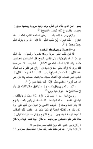 ‫ﻳﺴﺘﻮﰲ ﺍﻟﻔﻦ ﺍﻟﺬﻱ ﻗﺒﻠﻪ، ﻓﺈﻥ ﺍﻟﻌﻠﻮﻡ ﻣﺮﺗﺒﺔ ﺗﺮﺗﻴﺒ‪‬ﺎ ﺿﺮﻭﺭﻳ‪‬ﺎ ﻭﺑﻌﻀﻬﺎ ﻃﺮﻳﻖ ﺇﱃ‬
                         ‫)٢(‬
                             ‫ﺑﻌﺾ، ﻭﺍﳌﻮﻓﻖ ﻣﺮﺍﻉ ﺫﻟﻚ ﺍﻟﺘﺮﺗﻴﺐ ﻭﺍﻟﺘﺪﺭﻳﺞ(‬
                                                     ‫ٍ‬
‫ﻭﺍﻟﺰﻫﺮﻱ-ﺭﲪﻪ ﺍﷲ- ﻳﺸﲑ ﰲ ﺑﻌﺾ ﻧﺼﺎﺋﺤﻪ ﻟﻄﺎﻟﺐ ﺍﻟﻌﻠﻢ ﺇﱃ ﻋﻠﺔ‬
‫ﺍﻟﺘﺪﺭﺝ ﰲ ﻃﻠﺒﻪ ﻓﻴﻘﻮﻝ: )ﻣﻦ ﻃﻠﺐ ﺍﻟﻌﻠﻢ ﲨﻠﺔ ﻓﺎﺗﻪ ﲨﻠﺔ، ﻭﺇﳕﺎ ﻳﺪﺭﻙ ﺍﻟﻌﻠﻢ‬
                                                    ‫ﺣﺪﻳﺜﹰﺎ ﻭﺣﺪﻳﺜﲔ( )٣(.‬
                            ‫:‬       ‫א‬       ‫מ‬       ‫א‬      ‫−א‬
‫ﺇﺫﺍ ﻛﺎﻥ ﻃﻠﺐ ﺍﻟﻌﻠﻢ ﳏﻤﻮﺩﺍﹰ، ﻭﺗﺮﻛﻪ ﻣﺬﻣﻮﻣﺎﹰ، ﻭﺍﻟﺴﺒﻴﻞ ﺇﱃ ﻧﻴﻞ ﺍﻟﻌﻠﻢ‬
‫ﻫﻮ ﻋﻠﻮ ﺍﳍﻤﺔ، ﻭﺍﻻﺟﺘﻬﺎﺩ ﻭﺑﺬﻝ ﺍﻟﻨﻔﺲ ﻭﺍﻟﺮﻭﺡ، ﻓﺈﻥ ﺍﳌﺒﺎﻟﻐﺔ ﻣﻀﺮﺓ ﺑﺼﺎﺣﺒﻬﺎ‬
‫ﻣﺘﻠﻔﺔ ﳊﻴﺎﺗﻪ، ﻓﻼ ﺑﺪ ﻟﻄﺎﻟﺐ ﺍﻟﻌﻠﻢ ﻣﻦ ﺍﻻﻋﺘﺪﺍﻝ ﰲ ﺍﻟﻄﻠﺐ ﺣﱴ ﻻ ﳜﺴﺮ ﻧﻔﺴﻪ‬
‫ﻓﻘﺪ ﺭﻭﻯ ﺃﻧﻪ )ﺭﺃﻯ ﻣﻌﻠﻢ ﳏﻤﺪ ﺑﻦ ﺩﺍﻭﺩ ﺑﻦ ﺍﳉﺮﺍﺡ ﻋﻠﻰ ﺩﻓﺘﺮ ﻟﻪ ﺩﻣ‪‬ﺎ ﻓﺴﺄﻟﻪ‬
                                                 ‫‪‬‬
‫ﻋﻨﻪ، ﻓﻘﺎﻝ: ﺇﱐ ﻛﻨﺖ ﻋﻠﻰ ﺍﻟﺴﺮﺍﺝ ﺃﺩﺭﺱ ﰲ ﺍﻟﻠﻴﺎﱄ ﺍﳊﺎﺭﺓ ﻓﺄﺭﻋﻒ، ﻓﻘﺎﻝ: ﺇﳕﺎ‬
‫ﺗﻄﻠﺐ ﺍﻟﻌﻠﻢ ﻟﻨﻔﺴﻚ، ﻓﺈﺫﺍ ﺃﺗﻠﻔﺖ ﻧﻔﺴﻚ ﻓﻤﺎ ﻳﻨﻔﻌﻚ ﻋﻠﻤﻚ، ﻭﻗﺪ ﻗﺎﻝ ﻋﻤﺮ‬
              ‫ﺍﺑﻦ ﻋﺒﺪ ﺍﻟﻌﺰﻳﺰ: ﺇﻥ ﻧﻔﺴﻲ ﻣﻄﻴﱵ ﻓﺈﺫﺍ ﲪﻠﺖ ﻋﻠﻴﻬﺎ ﺧﺴﺮ‪‬ﺎ( )١(.‬
‫ﻭﺍﻷﻭﱃ ﺑﺎﳌﺘﻌﻠﻢ ﺃﻥ ﻳﺮﻓﻖ ﺑﻨﻔﺴﻪ، ﻭﻻ ﳛﻤﻠﻬﺎ ﻓﻮﻕ ﻃﺎﻗﺘﻬﺎ ﻟﻘﻮﻟﻪ ‪)) :‬ﺃﻻ‬
                                 ‫ﺇﻥ ﻫﺬﺍ ﺍﻟﺪﻳﻦ ﻣﺘﲔ ﻓﺄﻭﻏﻞ ﻓﻴﻪ ﺑﺮﻓﻖ(( )٢(.‬
‫ﻭﻳﻮﺿﺢ ﺍﻟﻐﺰﺍﱄ ﻣﻌﲎ ﺍﳊﺪﻳﺚ ﺑﻘﻮﻟﻪ: )ﺃﺭﺍﺩ ‪‬ﺬﺍ ﺍﳊﺪﻳﺚ ﺃﻥ ﻻ ﻳﻜﻠﻒ –‬
‫ﺍﻹﻧﺴﺎﻥ- ﻧﻔﺴﻪ ﰲ ﺃﻋﻤﺎﻟﻪ ﺍﻟﺪﻳﻨﻴﺔ ﻣﺎ ﳜﺎﻟﻒ ﺍﻟﻌﺎﺩﺓ، ﺑﻞ ﻳﻜﻮﻥ ﺑﺘﻠﻄﻒ ﻭﺗﺪﺭﺝ‬
‫ﻓﻼ ﻳﻨﺘﻘﻞ ﺩﻓﻌﺔ ﻭﺍﺣﺪﺓ ﺇﱃ ﺍﻟﻄﺮﻑ ﺍﻷﻗﺼﻰ ﻣﻦ ﺍﻟﺘﺒﺪﻝ ﻓﺈﻥ ﺍﻟﻄﺒﻊ ﻧﻔﻮﺭ. ﻭﻻ‬
‫ﳝﻜﻦ ﻧﻘﻠﻪ ﻋﻦ ﺃﺧﻼﻗﻪ ﺍﻟﺮﺩﻳﺌﺔ ﺇﻻ ﺷﻴﺌﹰﺎ ﻓﺸﻴﺌﹰﺎ ﺣﱴ ﺗﻨﻔﺼﻢ ﺗﻠﻚ ﺍﻟﺼﻔﺎﺕ‬
‫ﺍﳌﺬﻣﻮﻣﺔ ﺍﻟﺮﺍﺳﺨﺔ ﻓﻴﻪ، ﻭﻣﻦ ﱂ ﻳﺮﺍﻉ ﺍﻟﺘﺪﺭﺝ ﻭﺗﻮﻏﻞ ﺩﻓﻌﺔ ﻭﺍﺣﺪﺓ ﺗﺮﻗﻰ ﺇﱃ‬
‫ﺣﺎﻟﺔ ﺗﺸﻖ ﻋﻠﻴﻪ، ﻓﺘﻨﻌﻜﺲ ﺃﻣﻮﺭﻩ ﻓﻴﺼﲑ ﻣﺎ ﻛﺎﻥ ﳏﺒﻮﺑ‪‬ﺎ ﻋﻨﺪﻩ ﳑﻘﻮﺗﺎﹰ، ﻭﻣﺎ ﻛﺎﻥ‬
              ‫)١( ﺍﻟﺰﺭﻧﻮﺟﻲ : ﺗﻌﻠﻴﻢ ﺍﳌﺘﻌﻠﻢ ﻃﺮﻳﻖ ﺍﻟﺘﻌﻠﻢ، ﻣﺼﺪﺭ ﺳﺎﺑﻖ ﺹ ٤٣.‬
‫)٢( ﺍﺑﻦ ﺍﳉﻮﺯﻱ: ﺍﳊﺚ ﻋﻠﻰ ﺣﻔﻆ ﺍﻟﻌﻠﻢ، ﻭﺫﻛﺮ ﻛﺒﺎﺭ ﺍﳊﻔﺎﻅ، ﻣﺼﺪﺭ ﺳﺎﺑﻖ، ﺹ ٣٢‬
 