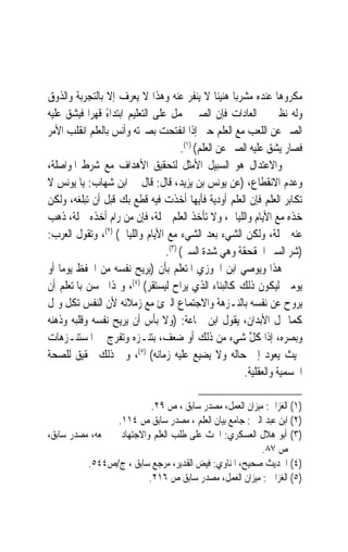 ‫ﻣﻜﺮﻭﻫ‪‬ﺎ ﻋﻨﺪﻩ ﻣﺸﺮﺑ‪‬ﺎ ﻫﻨﻴﺌﹰﺎ ﻻ ﻳﻨﻔﺮ ﻋﻨﻪ ﻭﻫﺬﺍ ﻻ ﻳﻌﺮﻑ ﺇﻻ ﺑﺎﻟﺘﺠﺮﺑﺔ ﻭﺍﻟﺬﻭﻕ‬
‫ﻭﻟﻪ ﻧﻈﲑ ﰲ ﺍﻟﻌﺎﺩﺍﺕ ﻓﺈﻥ ﺍﻟﺼﱯ ﳛﻤﻞ ﻋﻠﻰ ﺍﻟﺘﻌﻠﻴﻢ ﺍﺑﺘﺪﺍﺀ ﻗﻬﺮ‪‬ﺍ ﻓﻴﺸﻖ ﻋﻠﻴﻪ‬
                ‫ً‬
‫ﺍﻟﺼﱪ ﻋﻦ ﺍﻟﻠﻌﺐ ﻣﻊ ﺍﻟﻌﻠﻢ ﺣﱴ ﺇﺫﺍ ﺍﻧﻔﺘﺤﺖ ﺑﺼﲑﺗﻪ ﻭﺃﻧﺲ ﺑﺎﻟﻌﻠﻢ ﺍﻧﻘﻠﺐ ﺍﻷﻣﺮ‬
                                       ‫ﻓﺼﺎﺭ ﻳﺸﻖ ﻋﻠﻴﻪ ﺍﻟﺼﱪ ﻋﻦ ﺍﻟﻌﻠﻢ( )١(.‬
‫ﻭﺍﻻﻋﺘﺪﺍﻝ ﻫﻮ ﺍﻟﺴﺒﻴﻞ ﺍﻷﻣﺜﻞ ﻟﺘﺤﻘﻴﻖ ﺍﻷﻫﺪﺍﻑ ﻣﻊ ﺷﺮﻁ ﺍﳌﻮﺍﺻﻠﺔ،‬
‫ﻭﻋﺪﻡ ﺍﻻﻧﻘﻄﺎﻉ، )ﻋﻦ ﻳﻮﻧﺲ ﺑﻦ ﻳﺰﻳﺪ، ﻗﺎﻝ: ﻗﺎﻝ ﱄ ﺍﺑﻦ ﺷﻬﺎﺏ: ﻳﺎ ﻳﻮﻧﺲ ﻻ‬
‫ﺗﻜﺎﺑﺮ ﺍﻟﻌﻠﻢ ﻓﺈﻥ ﺍﻟﻌﻠﻢ ﺃﻭﺩﻳﺔ ﻓﺄﻳﻬﺎ ﺃﺧﺬﺕ ﻓﻴﻪ ﻗﻄﻊ ﺑﻚ ﻗﺒﻞ ﺃﻥ ﺗﺒﻠﻐﻪ، ﻭﻟﻜﻦ‬
‫ﺧﺬﻩ ﻣﻊ ﺍﻷﻳﺎﻡ ﻭﺍﻟﻠﻴﺎﱄ، ﻭﻻ ﺗﺄﺧﺬ ﺍﻟﻌﻠﻢ ﲨﻠﺔ، ﻓﺈﻥ ﻣﻦ ﺭﺍﻡ ﺃﺧﺬﻩ ﲨﻠﺔ، ﺫﻫﺐ‬
‫ﻋﻨﻪ ﲨﻠﺔ، ﻭﻟﻜﻦ ﺍﻟﺸﻲﺀ ﺑﻌﺪ ﺍﻟﺸﻲﺀ ﻣﻊ ﺍﻷﻳﺎﻡ ﻭﺍﻟﻠﻴﺎﱄ( )٢(، ﻭﺗﻘﻮﻝ ﺍﻟﻌﺮﺏ:‬
                                  ‫)ﺷﺮ ﺍﻟﺴﲑ ﺍﳊﻘﺤﻘﺔ ﻭﻫﻲ ﺷﺪﺓ ﺍﻟﺴﲑ( )٣(.‬
‫ﻫﺬﺍ ﻭﻳﻮﺻﻲ ﺍﺑﻦ ﺍﳉﻮﺯﻱ ﺍﳌﺘﻌﻠﻢ ﺑﺄﻥ )ﻳﺮﻳﺢ ﻧﻔﺴﻪ ﻣﻦ ﺍﳊﻔﻆ ﻳﻮﻣ‪‬ﺎ ﺃﻭ‬
‫ﻳﻮﻣﲔ ﻟﻴﻜﻮﻥ ﺫﻟﻚ ﻛﺎﻟﺒﻨﺎﺀ ﺍﻟﺬﻱ ﻳﺮﺍﺡ ﻟﻴﺴﺘﻘﺮ( )٤(، ﻭﳍﺬﺍ ﳛﺴﻦ ﺑﺎﳌﺘﻌﻠﻢ ﺃﻥ‬
‫‪‬ﺮ ‪‬ﺡ ﻋﻦ ﻧﻔﺴﻪ ﺑﺎﻟﻨـﺰﻫﺔ ﻭﺍﻻﺟﺘﻤﺎﻉ ﺍﻟﱪﺉ ﻣﻊ ﺯﻣﻼﺋﻪ ﻷﻥ ﺍﻟﻨﻔﺲ ﺗﻜﻞ ﻭﲤﻞ‬         ‫ﻳﻭ‬
‫ﻛﻤﺎ ﲤﻞ ﺍﻷﺑﺪﺍﻥ، ﻳﻘﻮﻝ ﺍﺑﻦ ﲨﺎﻋﺔ: )ﻭﻻ ﺑﺄﺱ ﺃﻥ ﻳﺮﻳﺢ ﻧﻔﺴﻪ ﻭﻗﻠﺒﻪ ﻭﺫﻫﻨﻪ‬
‫ﻭﺑﺼﺮﻩ، ﺇﺫﺍ ﻛﻞ ﺷﻲﺀ ﻣﻦ ﺫﻟﻚ ﺃﻭ ﺿﻌﻒ، ﺑﺘﻨـﺰﻩ ﻭﺗﻔﺮﺝ ﰲ ﺍﳌﺴﺘﻨـﺰﻫﺎﺕ‬ ‫ﱠ‬
‫ﲝﻴﺚ ﻳﻌﻮﺩ ﺇﱃ ﺣﺎﻟﻪ ﻭﻻ ﻳﻀﻴﻊ ﻋﻠﻴﻪ ﺯﻣﺎﻧﻪ( )٥(، ﻭﰲ ﺫﻟﻚ ﲢﻘﻴﻖ ﻟﻠﺼﺤﺔ‬
                                                         ‫ﺍﳉﺴﻤﻴﺔ ﻭﺍﻟﻌﻘﻠﻴﺔ.‬

                           ‫)١( ﺍﻟﻐﺰﺍﱄ: ﻣﻴﺰﺍﻥ ﺍﻟﻌﻤﻞ، ﻣﺼﺪﺭ ﺳﺎﺑﻖ ، ﺹ ٩٢.‬
                 ‫)٢( ﺍﺑﻦ ﻋﺒﺪ ﺍﻟﱪ : ﺟﺎﻣﻊ ﺑﻴﺎﻥ ﺍﻟﻌﻠﻢ ، ﻣﺼﺪﺭ ﺳﺎﺑﻖ ﺹ ٤١١.‬
‫)٣( ﺃﺑﻮ ﻫﻼﻝ ﺍﻟﻌﺴﻜﺮﻱ: ﺍﳊﺚ ﻋﻠﻰ ﻃﻠﺐ ﺍﻟﻌﻠﻢ ﻭﺍﻻﺟﺘﻬﺎﺩ ﰲ ﲨﻌﻪ، ﻣﺼﺪﺭ ﺳﺎﺑﻖ،‬
                                                         ‫ﺹ ٧٨.‬
          ‫)٤( ﺍﳊﺪﻳﺚ ﺻﺤﻴﺢ، ﺍﳌﻨﺎﻭﻱ: ﻓﻴﺾ ﺍﻟﻘﺪﻳﺮ، ﻣﺮﺟﻊ ﺳﺎﺑﻖ ، ﺝ/ﺹ٤٤٥.‬
                          ‫)٥( ﺍﻟﻐﺰﺍﱄ : ﻣﻴﺰﺍﻥ ﺍﻟﻌﻤﻞ، ﻣﺼﺪﺭ ﺳﺎﺑﻖ ﺹ ٦١٢.‬
 