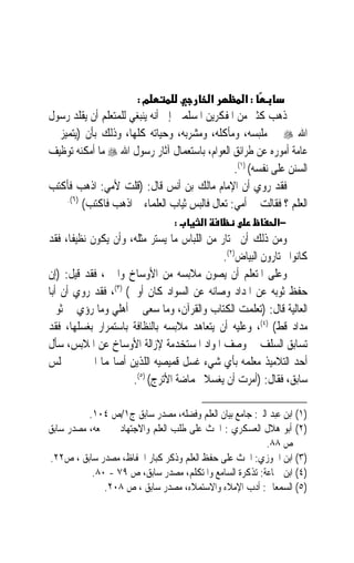 ‫מ:‬                  ‫א‬        ‫:א‬
‫ﺫﻫﺐ ﻛﺜﲑ ﻣﻦ ﺍﳌﻔﻜﺮﻳﻦ ﺍﳌﺴﻠﻤﲔ ﺇﱃ ﺃﻧﻪ ﻳﻨﺒﻐﻲ ﻟﻠﻤﺘﻌﻠﻢ ﺃﻥ ﻳﻘﻠﺪ ﺭﺳﻮﻝ‬
‫ﺍﷲ ‪ ‬ﰲ ﻣﻠﺒﺴﻪ، ﻭﻣﺄﻛﻠﻪ، ﻭﻣﺸﺮﺑﻪ، ﻭﺣﻴﺎﺗﻪ ﻛﻠﻬﺎ، ﻭﺫﻟﻚ ﺑﺄﻥ )ﻳﺘﻤﻴﺰ ﰲ‬
‫ﻋﺎﻣﺔ ﺃﻣﻮﺭﻩ ﻋﻦ ﻃﺮﺍﺋﻖ ﺍﻟﻌﻮﺍﻡ، ﺑﺎﺳﺘﻌﻤﺎﻝ ﺁﺛﺎﺭ ﺭﺳﻮﻝ ﺍﷲ ‪ ‬ﻣﺎ ﺃﻣﻜﻨﻪ ﺗﻮﻇﻴﻒ‬
                                                ‫ﺍﻟﺴﻨﻦ ﻋﻠﻰ ﻧﻔﺴﻪ( )١(.‬
‫ﻓﻘﺪ ﺭﻭﻱ ﺃﻥ ﺍﻹﻣﺎﻡ ﻣﺎﻟﻚ ﺑﻦ ﺃﻧﺲ ﻗﺎﻝ: )ﻗﻠﺖ ﻷﻣﻲ: ﺍﺫﻫﺐ ﻓﺄﻛﺘﺐ‬
    ‫)٦(.‬
         ‫ﺍﻟﻌﻠﻢ ؟ ﻓﻘﺎﻟﺖ ﱄ ﺃﻣﻲ: ﺗﻌﺎﻝ ﻓﺎﻟﺒﺲ ﺛﻴﺎﺏ ﺍﻟﻌﻠﻤﺎﺀ ﰒ ﺍﺫﻫﺐ ﻓﺎﻛﺘﺐ(‬
                                 ‫:‬       ‫א‬                  ‫−א‬
‫ﻭﻣﻦ ﺫﻟﻚ ﺃﻥ ﳜﺘﺎﺭ ﻣﻦ ﺍﻟﻠﺒﺎﺱ ﻣﺎ ﻳﺴﺘﺮ ﻣﺜﻠﻪ، ﻭﺃﻥ ﻳﻜﻮﻥ ﻧﻈﻴﻔﺎﹰ، ﻓﻘﺪ‬
                                              ‫ﻛﺎﻧﻮﺍ ﳜﺘﺎﺭﻭﻥ ﺍﻟﺒﻴﺎﺽ)٢(.‬
‫ﻭﻋﻠﻰ ﺍﳌﺘﻌﻠﻢ ﺃﻥ ﻳﺼﻮﻥ ﻣﻼﺑﺴﻪ ﻣﻦ ﺍﻷﻭﺳﺎﺥ ﻭﺍﳊﱪ، ﻓﻘﺪ ﻗﻴﻞ: )ﺇﻥ‬
‫ﺣﻔﻆ ﺛﻮﺑﻪ ﻋﻦ ﺍﳌﺪﺍﺩ ﻭﺻﺎﻧﻪ ﻋﻦ ﺍﻟﺴﻮﺍﺩ ﻛﺎﻥ ﺃﻭﱃ( )٣(، ﻓﻘﺪ ﺭﻭﻱ ﺃﻥ ﺃﺑﺎ‬
‫ﺍﻟﻌﺎﻟﻴﺔ ﻗﺎﻝ: )ﺗﻌﻠﻤﺖ ﺍﻟﻜﺘﺎﺏ ﻭﺍﻟﻘﺮﺁﻥ، ﻭﻣﺎ ﺳﻌﻰ ﱄ ﺃﻫﻠﻲ ﻭﻣﺎ ‪‬ﺅﻱ ﰲ ﺛﻮﰊ‬
            ‫ﺭ‬
‫ﻣﺪﺍﺩ ﻗﻂ( )٤(، ﻭﻋﻠﻴﻪ ﺃﻥ ﻳﺘﻌﺎﻫﺪ ﻣﻼﺑﺴﻪ ﺑﺎﻟﻨﻈﺎﻓﺔ ﺑﺎﺳﺘﻤﺮﺍﺭ ﺑﻐﺴﻠﻬﺎ، ﻓﻘﺪ‬
‫ﺗﺴﺎﺑﻖ ﺍﻟﺴﻠﻒ ﰲ ﻭﺻﻒ ﺍﳌﻮﺍﺩ ﺍﳌﺴﺘﺨﺪﻣﺔ ﻹﺯﺍﻟﺔ ﺍﻷﻭﺳﺎﺥ ﻋﻦ ﺍﳌﻼﺑﺲ، ﺳﺄﻝ‬
‫ﺃﺣﺪ ﺍﻟﺘﻼﻣﻴﺬ ﻣﻌﻠﻤﻪ ﺑﺄﻱ ﺷﻲﺀ ﻏﺴﻞ ﻗﻤﻴﺼﻴﻪ ﺍﻟﻠﺬﻳﻦ ﺃﺻﺎ‪‬ﻤﺎ ﺍﳊﱪ ﰲ ﳎﻠﺲ‬
                      ‫ﺳﺎﺑﻖ، ﻓﻘﺎﻝ: )ﺃﻣﺮﺕ ﺃﻥ ﻳﻐﺴﻼ ﲝﻤﺎﺿﺔ ﺍﻷﺗﺮﺝ( )٥(.‬

          ‫)١( ﺍﺑﻦ ﻋﺒﺪ ﺍﻟﱪ: ﺟﺎﻣﻊ ﺑﻴﺎﻥ ﺍﻟﻌﻠﻢ ﻭﻓﻀﻠﻪ، ﻣﺼﺪﺭ ﺳﺎﺑﻖ ﺝ١/ﺹ ٤٠١.‬
‫)٢( ﺃﺑﻮ ﻫﻼﻝ ﺍﻟﻌﺴﻜﺮﻱ : ﺍﳊﺚ ﻋﻠﻰ ﻃﻠﺐ ﺍﻟﻌﻠﻢ ﻭﺍﻻﺟﺘﻬﺎﺩ ﰲ ﲨﻌﻪ، ﻣﺼﺪﺭ ﺳﺎﺑﻖ‬
                                                         ‫ﺹ ٨٨.‬
‫)٣( ﺍﺑﻦ ﺍﳉﻮﺯﻱ: ﺍﳊﺚ ﻋﻠﻰ ﺣﻔﻆ ﺍﻟﻌﻠﻢ ﻭﺫﻛﺮ ﻛﺒﺎﺭ ﺍﳊﻔﺎﻅ، ﻣﺼﺪﺭ ﺳﺎﺑﻖ ، ﺹ٢٢.‬
           ‫)٤( ﺍﺑﻦ ﲨﺎﻋﺔ: ﺗﺬﻛﺮﺓ ﺍﻟﺴﺎﻣﻊ ﻭﺍﳌﺘﻜﻠﻢ، ﻣﺼﺪﺭ ﺳﺎﺑﻖ، ﺹ ٩٧ - ٠٨.‬
              ‫)٥( ﺍﻟﺴﻤﻌﺎﱐ: ﺃﺩﺏ ﺍﻹﻣﻼﺀ ﻭﺍﻻﺳﺘﻤﻼﺀ، ﻣﺼﺪﺭ ﺳﺎﺑﻖ ، ﺹ ٨٠٢.‬
 