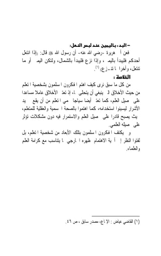 ‫:‬     ‫א‬                          ‫−א‬
‫ﻓﻌﻦ ﺃﰊ ﻫﺮﻳﺮﺓ -ﺭﺿﻲ ﺍﷲ ﻋﻨﻪ- ﺃﻥ ﺭﺳﻮﻝ ﺍﷲ ‪ ‬ﻗﺎﻝ: ))ﺇﺫﺍ ﺍﻧﺘﻌﻞ‬
‫ﺃﺣﺪﻛﻢ ﻓﻠﻴﺒﺪﺃ ﺑﺎﻟﻴﻤﲔ، ﻭﺇﺫﺍ ﻧﺰﻉ ﻓﻠﻴﺒﺪﺃ ﺑﺎﻟﺸﻤﺎﻝ، ﻭﻟﺘﻜﻦ ﺍﻟﻴﻤﲎ ﺃ ‪‬ﳍﻤﺎ‬
    ‫ﻭ‬
                                         ‫ﺗﻨﺘﻌﻞ، ﻭﺃﺧﺮﺍﳘﺎ ﺗﻨـﺰﻉ(( )١(.‬
                                                     ‫:‬         ‫א‬
‫ﻣﻦ ﻛﻞ ﻣﺎ ﺳﺒﻖ ﻧﺮﻯ ﻛﻴﻒ ﺍﻫﺘﻢ ﺍﳌﻔﻜﺮﻭﻥ ﺍﳌﺴﻠﻤﻮﻥ ﺑﺸﺨﺼﻴﺔ ﺍﳌﺘﻌﻠﻢ‬
‫ﻣﻦ ﺣﻴﺚ ﺍﻷﺧﻼﻕ ﺍﻟﱵ ﻳﻨﺒﻐﻲ ﺃﻥ ﻳﺘﺤﻠﻰ ‪‬ﺎ، ﺇﺫ ﺗﻌﺘﱪ ﺍﻷﺧﻼﻕ ﻋﺎﻣﻼ ﻣﺴﺎﻋﺪ‪‬ﺍ‬
         ‫ﹰ‬
‫ﻋﻠﻰ ﲢﺼﻴﻞ ﺍﻟﻌﻠﻢ، ﻛﻤﺎ ﺗﻌﺘﱪ ﺃﻳﻀ‪‬ﺎ ﺳﻴﺎﺟ‪‬ﺎ ﳛﻤﻲ ﺍﳌﺘﻌﻠﻢ ﻣﻦ ﺃﻥ ﻳﻘﻊ ﰲ ﻳﺪ‬
‫ﺍﻷﺷﺮﺍﺭ ﻟﻴﺴﻴﺌﻮﺍ ﺍﺳﺘﺨﺪﺍﻣﻪ، ﻛﻤﺎ ﺍﻫﺘﻤﻮﺍ ﺑﺎﻟﺼﺤﺔ ﺍﳉﺴﻤﻴﺔ ﻭﺍﻟﻌﻘﻠﻴﺔ ﻟﻠﻤﺘﻌﻠﻢ،‬
‫ﲝﻴﺚ ﻳﺼﺒﺢ ﻗﺎﺩﺭ‪‬ﺍ ﻋﻠﻰ ﲢﺼﻴﻞ ﺍﻟﻌﻠﻢ ﻭﺍﻻﺳﺘﻤﺮﺍﺭ ﻓﻴﻪ ﺩﻭﻥ ﻣﺸﻜﻼﺕ ﺗﺆﺛﺮ‬
                                                  ‫ﻋﻠﻰ ﲢﺼﻴﻠﻪ ﺍﻟﻌﻠﻤﻲ.‬
‫ﻭﱂ ﻳﻜﺘﻒ ﺍﳌﻔﻜﺮﻭﻥ ﺍﳌﺴﻠﻤﻮﻥ ﺑﺘﻠﻚ ﺍﻷﺑﻌﺎﺩ ﻣﻦ ﺷﺨﺼﻴﺔ ﺍﳌﺘﻌﻠﻢ، ﺑﻞ‬
‫ﻟﻔﺘﻮﺍ ﺍﻟﻨﻈﺮ ﺇﱃ ﺃﳘﻴﺔ ﺍﻻﻫﺘﻤﺎﻡ ﲟﻈﻬﺮﻩ ﺍﳋﺎﺭﺟﻲ ﲟﺎ ﻳﺘﻨﺎﺳﺐ ﻣﻊ ﻛﺮﺍﻣﺔ ﺍﻟﻌﻠﻢ‬
                                                             ‫ﻭﺍﻟﻌﻠﻤﺎﺀ.‬




                         ‫)١( ﺍﻟﻘﺎﺿﻲ ﻋﻴﺎﺽ : ﺍﻹﳌﺎﻉ، ﻣﺼﺪﺭ ﺳﺎﺑﻖ ، ﺹ ٦٤.‬
 