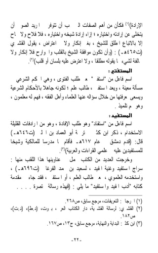 ‫ﺍﻹﺭﺍﺩﺓ()١( ﻓﻜﺄﻥ ﻣﻦ ﺃﻫﻢ ﺍﻟﺼﻔﺎﺕ ﺍﻟﱵ ﳚﺐ ﺃﻥ ﺗﺘﻮﻓﺮ ﰲ ﺍﳌﺮﻳﺪ ﺍﻟﺼﻮﰲ ﺃﻥ‬
‫ﻳﺘﺨﻠﻰ ﻋﻦ ﺇﺭﺍﺩﺗﻪ ﻭﺍﺧﺘﻴﺎﺭﻩ ؛ ﺇﺯﺍﺀ ﺇﺭﺍﺩﺓ ﺷﻴﺨﻪ ﻭﺍﺧﺘﻴﺎﺭﻩ ، ﻓﻼ ﻓﻼﺡ ﻭﻻ ﳒﺎﺡ‬
‫ﺇﻻ ﺑﺎﻻﺗﺒﺎﻉ ﺍﳌﻄﻠﻖ ﻟﻠﺸﻴﺦ ، ﺑﻐﲑ ﺇﻧﻜﺎﺭ ﻭﻻ ﺍﻋﺘﺮﺍﺽ ، ﻳﻘﻮﻝ ﺍﻟﻘﺸﲑﻱ‬
‫)ﺕ٥٦٤ﻫـ( : )ﻭﺃﻥ ﺗﻜﻮﻥ ﻣﻮﺍﻓﻘﺔ ﺍﻟﺸﻴﺦ ﺑﺎﻟﻘﻠﺐ ﻭﺍﳉﻮﺍﺭﺡ ﻓﻼ ﺇﻧﻜﺎﺭ ﻭﻻ‬
        ‫ﳐﺎﻟﻔﺔ ﻟﺸﻲﺀ ﳑﺎ ﻳﻘﻮﻟﻪ ﻣﻄﻠﻘﺎ ، ﻭﻻ ﺍﻋﺘﺮﺽ ﻋﻠﻴﻪ ﺑﻠﺴﺎﻥ ﺃﻭ ﻗﻠﺐ()٢(.‬
                                          ‫ﹰ‬
                                                    ‫:‬           ‫א‬
‫ﺍﺳﻢ ﻓﺎﻋﻞ ﻣﻦ ﺍﺳﺘﻔﱴ ﲟﻌﲎ ﻃﻠﺐ ﺍﻟﻔﺘﻮﻯ ، ﻭﻫﻲ ﺍﳊﻜﻢ ﺍﻟﺸﺮﻋﻲ ﰲ‬
‫ﻣﺴﺄﻟﺔ ﻣﻌﻴﻨﺔ ، ﻭﻳﻌﺪ ﺍﳌﺴﺘﻔﱵ ، ﻃﺎﻟﺐ ﻋﻠﻢ ؛ ﻟﻜﻮﻧﻪ ﺟﺎﻫﻼ ﺑﺎﻷﺣﻜﺎﻡ ﺍﻟﺸﺮﻋﻴﺔ‬
                 ‫ﹰ‬
‫ﻭﻳﺴﻌﻰ ﳌﻌﺮﻓﺘﻬﺎ ﻣﻦ ﺧﻼﻝ ﺳﺆﺍﻟﻪ ﻋﻨﻬﺎ ﺍﻟﻌﻠﻤﺎﺀ ﻭﺃﻫﻞ ﺍﻟﻔﻘﻪ ، ﻓﻬﻢ ﻟﻪ ﻣﻌﻠﻤﻮﻥ ،‬
                                                      ‫ﻭﻫﻮ ﳍﻢ ﺗﻠﻤﻴﺬ .‬
                                                    ‫:‬           ‫א‬
‫ﺍﺳﻢ ﻓﺎﻋﻞ ﻣﻦ ﺍﺳﺘﻔﺎﺩ ﻭﻫﻮ ﻃﻠﺐ ﺍﻹﻓﺎﺩﺓ ، ﻭﻫﻮ ﻣﻦ ﺍﳌﺮﺍﺩﻓﺎﺕ ﺍﻟﻘﻠﻴﻠﺔ‬
‫ﺍﻻﺳﺘﺨﺪﺍﻡ ، ﺫﻛﺮ ﺍﺑﻦ ﻛﺜﲑ ﰲ ﺗﺮﲨﺔ ﺃﺑﻮ ﺍﻟﻌﻤﺎﺩ ﺑﻦ ﺍﳊﻠﱯ )ﺕ٦٤٦ﻫـ(‬
‫ﻗﺎﻝ: )ﻗﺪﻡ ﺩﻣﺸﻖ ﰲ ﻋﺎﻡ ٧١٦ﻫـ ﻓﺄﻗﺎﻡ ‪‬ﺎ ﻣﺪﺭﺳﺎ ﻟﻠﻤﺎﻟﻜﻴﺔ ﻭﺷﻴﺨﺎ‬
‫ﹰ‬                 ‫ﹰ‬
                          ‫ﻟﻠﻤﺴﺘﻔﻴﺪﻳﻦ ﻋﻠﻴﻪ ﰲ ﻋﻠﻤﻲ ﺍﻟﻘﺮﺍﺀﺍﺕ ﻭﺍﻟﻌﺮﺑﻴﺔ()٣(.‬
‫ﻭﺧﺮﺟﺖ ﺍﻟﻌﺪﻳﺪ ﻣﻦ ﺍﻟﻜﺘﺐ ﲢﻤﻞ ﰲ ﻋﻨﺎﻭﻳﻨﻬﺎ ﻫﺬﺍ ﺍﻟﻠﻘﺐ ﻣﻨﻬﺎ :‬
‫ﺳﺮﺍﺝ ﺍﳌﺴﺘﻔﻴﺪ ﻭﻏﻨﻴﺔ ﺍﳌﻔﻴﺪ ، ﻟﺴﻌﻴﺪ ﺑﻦ ﳏﻤﺪ ﺍﻟﻔﺮﻏﺎﱐ )ﺕ٦٩٦ﻫـ( ،‬
‫ﻭﺍﺳﺘﺨﺪﻣﻪ ﺍﻟﻌﻠﻤﻮﻱ ، ﲟﻌﲎ ﻃﺎﻟﺐ ﺍﻟﻌﻠﻢ ، ﺃﻭ ﺍﳌﺴﺘﻔﱵ ، ﻓﻘﺪ ﺟﺎﺀ ﰲ ﻣﻘﺪﻣﺔ‬
‫ﻛﺘﺎﺑﻪ ﺃﺩﺏ ﺍﳌﻔﻴﺪ ﻭﺍﳌﺴﺘﻔﻴﺪ ﻣﺎ ﻳﻠﻲ : )ﻓﻬﺬﻩ ﺭﺳﺎﻟﺔ ﳐﺘﺼﺮﺓ . . . . ﰲ‬

                         ‫)١( ﺍﳉﺮﺟﺎﱐ: ﺍﻟﺘﻌﺮﻳﻔﺎﺕ، ﻣﺮﺟﻊ ﺳﺎﺑﻖ، ﺹ٨٦٢.‬
‫)٢( ﺍﻟﻘﺸﲑﻱ: ﻟﺮﺳﺎﻟﺔ ﺍﻟﻘﺸﲑﻳﺔ، ﺩﺍﺭ ﺍﻟﻜﺘﺎﺏ ﺍﻟﻌﺮﰊ، ﺑﲑﻭﺕ، )ﺩ.ﻁ(، )ﺩ.ﺕ(،‬
                                                        ‫ﺹ٢٨١.‬
                ‫)٣( ﺍﺑﻦ ﻛﺜﲑ: ﺍﻟﺒﺪﺍﻳﺔ ﻭﺍﻟﻨﻬﺎﻳﺔ، ﻣﺮﺟﻊ ﺳﺎﺑﻖ، ﺝ٣١، ﺹ٧٦١.‬

                                ‫-٢٢-‬
 