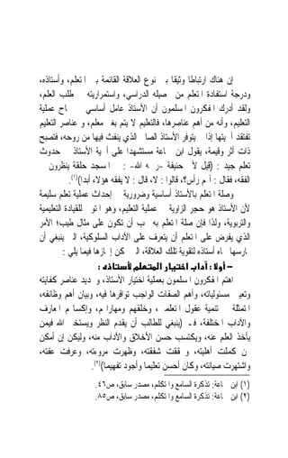 ‫ﺇﻥ ﻫﻨﺎﻙ ﺍﺭﺗﺒﺎﻃﺎ ﻭﺛﻴﻘﺎ ﺑﲔ ﻧﻮﻉ ﺍﻟﻌﻼﻗﺔ ﺍﻟﻘﺎﺋﻤﺔ ﺑﲔ ﺍﳌﺘﻌﻠﻢ، ﻭﺃﺳﺘﺎﺫﻩ،‬
                                                  ‫ﹰ ﹰ‬
‫ﻭﺩﺭﺟﺔ ﺍﺳﺘﻔﺎﺩﺓ ﺍﳌﺘﻌﻠﻢ ﻣﻦ ﲢﺼﻴﻠﻪ ﺍﻟﺪﺭﺍﺳﻲ، ﻭﺍﺳﺘﻤﺮﺍﺭﻳﺘﻪ ﰲ ﻃﻠﺐ ﺍﻟﻌﻠﻢ،‬
‫ﻭﻟﻘﺪ ﺃﺩﺭﻙ ﺍﳌﻔﻜﺮﻭﻥ ﺍﳌﺴﻠﻤﻮﻥ ﺃﻥ ﺍﻷﺳﺘﺎﺫ ﻋﺎﻣﻞ ﺃﺳﺎﺳﻲ ﰲ ﳒﺎﺡ ﻋﻤﻠﻴﺔ‬
‫ﺍﻟﺘﻌﻠﻴﻢ، ﻭﺃﻧﻪ ﻣﻦ ﺃﻫﻢ ﻋﻨﺎﺻﺮﻫﺎ، ﻓﺎﻟﺘﻌﻠﻴﻢ ﻻ ﻳﺘﻢ ﺑﻐﲑ ﻣﻌﻠﻢ، ﻭ ﻋﻨﺎﺻﺮ ﺍﻟﺘﻌﻠﻴﻢ‬
‫ﺗﻔﺘﻘﺪ ﺃﳘﻴﺘﻬﺎ ﺇﺫﺍ ﱂ ﻳﺘﻮﻓﺮ ﺍﻷﺳﺘﺎﺫ ﺍﻟﺼﺎﱀ ﺍﻟﺬﻱ ﻳﻨﻔﺚ ﻓﻴﻬﺎ ﻣﻦ ﺭﻭﺣﻪ، ﻓﺘﺼﺒﺢ‬
‫ﺫﺍﺕ ﺃﺛﺮ ﻭﻗﻴﻤﺔ، ﻳﻘﻮﻝ ﺍﺑﻦ ﲨﺎﻋﺔ ﻣﺴﺘﺸﻬﺪ‪‬ﺍ ﻋﻠﻰ ﺃﳘﻴﺔ ﺍﻷﺳﺘﺎﺫ ﰲ ﺣﺪﻭﺙ‬
‫ﺗﻌﻠﻢ ﺟﻴﺪ : )ﻗﻴﻞ ﻷﰊ ﺣﻨﻴﻔﺔ -ﺭﲪﻪ ﺍﷲ- : ﰲ ﺍﳌﺴﺠﺪ ﺣﻠﻘﺔ ﻳﻨﻈﺮﻭﻥ ﰲ‬
           ‫ﺍﻟﻔﻘﻪ، ﻓﻘﺎﻝ : ﺃﳍﻢ ﺭﺃﺱ؟، ﻗﺎﻟﻮﺍ : ﻻ، ﻗﺎﻝ : ﻻ ﻳﻔﻘﻪ ﻫﺆﻻﺀ ﺃﺑﺪ‪‬ﺍ()١(.‬
‫ﻭﺻﻠﺔ ﺍﳌﺘﻌﻠﻢ ﺑﺎﻷﺳﺘﺎﺫ ﺃﺳﺎﺳﻴﺔ ﻭﺿﺮﻭﺭﻳﺔ ﰲ ﺇﺣﺪﺍﺙ ﻋﻤﻠﻴﺔ ﺗﻌﻠﻢ ﺳﻠﻴﻤﺔ‬
‫ﻷﻥ ﺍﻷﺳﺘﺎﺫ ﻫﻮ ﺣﺠﺮ ﺍﻟﺰﺍﻭﻳﺔ ﰲ ﻋﻤﻠﻴﺔ ﺍﻟﺘﻌﻠﻴﻢ، ﻭﻫﻮ ﺍﳌﺘﻮﱄ ﻟﻠﻘﻴﺎﺩﺓ ﺍﻟﺘﻌﻠﻴﻤﻴﺔ‬
‫ﻭﺍﻟﺘﺮﺑﻮﻳﺔ، ﻭﻟﺬﺍ ﻓﺈﻥ ﺻﻠﺔ ﺍﳌﺘﻌﻠﻢ ﺑﻪ ﳚﺐ ﺃﻥ ﺗﻜﻮﻥ ﻋﻠﻰ ﻣﺜﺎﻝ ﻃﻴﺐ؛ ﺍﻷﻣﺮ‬
‫ﺍﻟﺬﻱ ﻳﻔﺮﺽ ﻋﻠﻰ ﺍﳌﺘﻌﻠﻢ ﺃﻥ ﻳﺘﻌﺮﻑ ﻋﻠﻰ ﺍﻵﺩﺍﺏ ﺍﻟﺴﻠﻮﻛﻴﺔ، ﺍﻟﱵ ﻳﻨﺒﻐﻲ ﺃﻥ‬
         ‫ﳝﺎﺭﺳﻬﺎ ﲡﺎﻩ ﺃﺳﺘﺎﺫﻩ ﻟﺘﻘﻮﻳﺔ ﺗﻠﻚ ﺍﻟﻌﻼﻗﺔ، ﺍﻟﱵ ﳝﻜﻦ ﺇﳚﺎﺯﻫﺎ ﻓﻴﻤﺎ ﻳﻠﻲ :‬
                        ‫:‬            ‫מ‬         ‫א‬      ‫− : א א‬
‫ﺍﻫﺘﻢ ﺍﳌﻔﻜﺮﻭﻥ ﺍﳌﺴﻠﻤﻮﻥ ﺑﻌﻤﻠﻴﺔ ﺍﺧﺘﻴﺎﺭ ﺍﻷﺳﺘﺎﺫ، ﻭﲢﺪﻳﺪ ﻋﻨﺎﺻﺮ ﻛﻔﺎﻳﺘﻪ‬
‫ﻭﺗﻌﻴﲔ ﻣﺴﺌﻮﻟﻴﺎﺗﻪ، ﻭﺃﻫﻢ ﺍﻟﺼﻔﺎﺕ ﺍﻟﻮﺍﺟﺐ ﺗﻮﺍﻓﺮﻫﺎ ﻓﻴﻪ، ﻭﺑﻴﺎﻥ ﺃﻫﻢ ﻭﻇﺎﺋﻔﻪ،‬
‫ﺍﳌﺘﻤﺜﻠﺔ ﰲ ﺗﻨﻤﻴﺔ ﻋﻘﻮﻝ ﺍﳌﺘﻌﻠﻤﲔ، ﻭﺧﹸﻘﻬﻢ ﻭﻣﻬﺎﺭﺍ‪‬ﻢ، ﻭﺇﻛﺴﺎ‪‬ﻢ ﺍﳌﻌﺎﺭﻑ‬
                                       ‫‪‬ﻠ‬
‫ﻭﺍﻵﺩﺍﺏ ﺍﳌﺨﺘﻠﻔﺔ، ﻓـ )ﻳﻨﺒﻐﻲ ﻟﻠﻄﺎﻟﺐ ﺃﻥ ﻳﻘﺪﻡ ﺍﻟﻨﻈﺮ ﻭﻳﺴﺘﺨﲑ ﺍﷲ ﻓﻴﻤﻦ‬
‫ﻳﺄﺧﺬ ﺍﻟﻌﻠﻢ ﻋﻨﻪ، ﻭﻳﻜﺘﺴﺐ ﺣﺴﻦ ﺍﻷﺧﻼﻕ ﻭﺍﻵﺩﺍﺏ ﻣﻨﻪ، ﻭﻟﻴﻜﻦ ﺇﻥ ﺃﻣﻜﻦ‬
                                             ‫‪ ‬‬
‫ﳑﻦ ﻛﻤﻠﺖ ﺃﻫﻠﻴﺘﻪ، ﻭﲢﻘﻘﺖ ﺷﻔﻘﺘﻪ، ﻭﻇﻬﺮﺕ ﻣﺮﻭﺀﺗﻪ، ﻭﻋﺮﻓﺖ ﻋﻔﺘﻪ،‬
                     ‫ﻭﺍﺷﺘﻬﺮﺕ ﺻﻴﺎﻧﺘﻪ، ﻭﻛﺎﻥ ﺃﺣﺴﻦ ﺗﻌﻠﻴﻤ‪‬ﺎ ﻭﺃﺟﻮﺩ ﺗﻔﻬﻴﻤ‪‬ﺎ()٢(.‬
                   ‫)١( ﺍﺑﻦ ﲨﺎﻋﺔ: ﺗﺬﻛﺮﺓ ﺍﻟﺴﺎﻣﻊ ﻭﺍﳌﺘﻜﻠﻢ، ﻣﺼﺪﺭ ﺳﺎﺑﻖ، ﺹ٦٤.‬
                   ‫)٢( ﺍﺑﻦ ﲨﺎﻋﺔ: ﺗﺬﻛﺮﺓ ﺍﻟﺴﺎﻣﻊ ﻭﺍﳌﺘﻜﻠﻢ، ﻣﺼﺪﺭ ﺳﺎﺑﻖ، ﺹ٥٨.‬
 