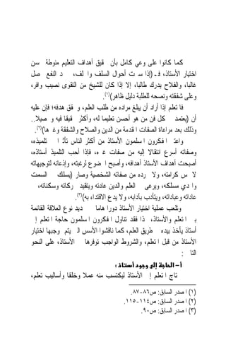 ‫ﻛﻤﺎ ﻛﺎﻧﻮﺍ ﻋﻠﻰ ﻭﻋﻲ ﻛﺎﻣﻞ ﺑﺄﻥ ﲢﻘﻴﻖ ﺃﻫﺪﺍﻑ ﺍﻟﺘﻌﻠﻴﻢ ﻣﻨﻮﻃﺔ ﲝﺴﻦ‬
‫ﺍﺧﺘﻴﺎﺭ ﺍﻷﺳﺘﺎﺫ، ﻓـ)ﺇﺫﺍ ﺳﱪﺕ ﺃﺣﻮﺍﻝ ﺍﻟﺴﻠﻒ ﻭﺍﳋﻠﻒ،ﱂ ﲡﺪ ﺍﻟﻨﻔﻊ ﳛﺼﻞ‬
‫ﻏﺎﻟﺒﺎﹰ، ﻭﺍﻟﻔﻼﺡ ﻳﺪﺭﻙ ﻃﺎﻟﺒﺎﹰ، ﺇﻻ ﺇﺫﺍ ﻛﺎﻥ ﻟﻠﺸﻴﺦ ﻣﻦ ﺍﻟﺘﻘﻮﻯ ﻧﺼﻴﺐ ﻭﺍﻓﺮ،‬
                                 ‫ﻭﻋﻠﻰ ﺷﻔﻘﺘﻪ ﻭﻧﺼﺤﻪ ﻟﻠﻄﻠﺒﺔ ﺩﻟﻴﻞ ﻇﺎﻫﺮ()١(.‬
‫ﻓﺎﳌﺘﻌﻠﻢ ﺇﺫﺍ ﺃﺭﺍﺩ ﺃﻥ ﻳﺒﻠﻎ ﻣﺮﺍﺩﻩ ﻣﻦ ﻃﻠﺐ ﺍﻟﻌﻠﻢ، ﻭﳛﻘﻖ ﻫﺪﻓﻪ؛ ﻓﺈﻥ ﻋﻠﻴﻪ‬
‫ﺃﻥ )ﻳﻌﺘﻤﺪ ﰲ ﻛﻞ ﻓﻦ ﻣﻦ ﻫﻮ ﺃﺣﺴﻦ ﺗﻌﻠﻴﻤ‪‬ﺎ ﻟﻪ، ﻭﺃﻛﺜﺮ ﲢﻘﻴﻘﹰﺎ ﻓﻴﻪ ﻭﲢﺼﻴﻼ..‬
  ‫ﹰ‬
  ‫ﻭﺫﻟﻚ ﺑﻌﺪ ﻣﺮﺍﻋﺎﺓ ﺍﻟﺼﻔﺎﺕ ﺍﳌﻘﺪﻣﺔ ﻣﻦ ﺍﻟﺪﻳﻦ ﻭﺍﻟﺼﻼﺡ ﻭﺍﻟﺸﻔﻘﺔ ﻭﻏﲑﻫﺎ()٢(.‬
‫ﻭﺍﻋﺘﱪ ﺍﳌﻔﻜﺮﻭﻥ ﺍﳌﺴﻠﻤﻮﻥ ﺍﻷﺳﺘﺎﺫ ﻣﻦ ﺃﻛﺜﺮ ﺍﻟﻨﺎﺱ ﺗﺄﺛﲑ‪‬ﺍ ﰲ ﺗﻠﻤﻴﺬﻩ،‬
‫ﻭﺻﻔﺎﺗﻪ ﺃﺳﺮﻉ ﺍﻧﺘﻘﺎﻻ ﺇﻟﻴﻪ ﻣﻦ ﺻﻔﺎﺕ ﻏﲑﻩ، ﻓﺈﺫﺍ ﺃﺣﺐ ﺍﻟﺘﻠﻤﻴﺬ ﺃﺳﺘﺎﺫﻩ،‬
                                                     ‫ﹰ‬
‫ﺃﺻﺒﺤﺖ ﺃﻫﺪﺍﻑ ﺍﻷﺳﺘﺎﺫ ﺃﻫﺪﺍﻓﻪ، ﻭﺃﺻﺒﺢ ﺍﳋﻀﻮﻉ ﻟﺮﻏﺒﺘﻪ، ﻭﺇﺫﻋﺎﻧﻪ ﻟﺘﻮﺟﻴﻬﺎﺗﻪ‬
‫ﻻ ﲤﺲ ﻛﺮﺍﻣﺘﻪ، ﻭﻻ ﲡﺮﺩﻩ ﻣﻦ ﺻﻔﺎﺗﻪ ﺍﻟﺸﺨﺼﻴﺔ ﻭﺻﺎﺭ )ﻳﺴﻠﻚ ﰲ ﺍﻟﺴﻤﺖ‬
‫ﻭﺍﳍﺪﻱ ﻣﺴﻠﻜﻪ، ﻭﻳﺮﻋﻰ ﰲ ﺍﻟﻌﻠﻢ ﻭﺍﻟﺪﻳﻦ ﻋﺎﺩﺗﻪ ﻭﻳﺘﻘﻴﺪ ﲝﺮﻛﺎﺗﻪ ﻭﺳﻜﻨﺎﺗﻪ، ﰲ‬
                    ‫ﻋﺎﺩﺍﺗﻪ ﻭﻋﺒﺎﺩﺍﺗﻪ، ﻭﻳﺘﺄﺩﺏ ﺑﺂﺩﺍﺑﻪ، ﻭﻻ ﻳﺪﻉ ﺍﻻﻗﺘﺪﺍﺀ ﺑﻪ()٣(.‬
‫ﻭﺗﻠﻌﺐ ﻋﻤﻠﻴﺔ ﺍﺧﺘﻴﺎﺭ ﺍﻷﺳﺘﺎﺫ ﺩﻭﺭ‪‬ﺍ ﻫﺎﻣ‪‬ﺎ ﰲ ﲢﺪﻳﺪ ﻧﻮﻉ ﺍﻟﻌﻼﻗﺔ ﺍﻟﻘﺎﺋﻤﺔ‬
‫ﺑﲔ ﺍﳌﺘﻌﻠﻢ ﻭﺍﻷﺳﺘﺎﺫ، ﳍﺬﺍ ﻓﻘﺪ ﺗﻨﺎﻭﻝ ﺍﳌﻔﻜﺮﻭﻥ ﺍﳌﺴﻠﻤﻮﻥ ﺣﺎﺟﺔ ﺍﳌﺘﻌﻠﻢ ﺇﱃ‬
‫ﺃﺳﺘﺎﺫ ﻳﺄﺧﺬ ﺑﻴﺪﻩ ﰲ ﻃﺮﻳﻖ ﺍﻟﻌﻠﻢ، ﻛﻤﺎ ﻧﺎﻗﺸﻮﺍ ﺍﻷﺳﺲ ﺍﻟﱵ ﻳﺘﻢ ﲟﻮﺟﺒﻬﺎ ﺍﺧﺘﻴﺎﺭ‬
‫ﺍﻷﺳﺘﺎﺫ ﻣﻦ ﻗﺒﻞ ﺍﳌﺘﻌﻠﻢ، ﻭﺍﻟﺸﺮﻭﻁ ﺍﻟﻮﺍﺟﺐ ﺗﻮﻓﺮﻫﺎ ﰲ ﺍﻷﺳﺘﺎﺫ، ﻋﻠﻰ ﺍﻟﻨﺤﻮ‬
                                                                   ‫ﺍﻟﺘﺎﱄ :‬
                                     ‫:‬                         ‫−א‬
‫ﳛﺘﺎﺝ ﺍﳌﺘﻌﻠﻢ ﺇﱃ ﺍﻷﺳﺘﺎﺫ ﻟﻴﻜﺘﺴﺐ ﻣﻨﻪ ﻋﻤﻼ ﻭﺧﻠﻘﹰﺎ ﻭﺃﺳﺎﻟﻴﺐ ﺗﻌﻠﻢ،‬
                     ‫ﹰ‬
                                           ‫)١( ﺍﳌﺼﺪﺭ ﺍﻟﺴﺎﺑﻖ: ﺹ٦٨-٧٨.‬
                                         ‫)٢( ﺍﳌﺼﺪﺭ ﺍﻟﺴﺎﺑﻖ: ﺹ٤١١-٥١١.‬
                                              ‫)٣( ﺍﳌﺼﺪﺭ ﺍﻟﺴﺎﺑﻖ: ﺹ٠٩.‬
 