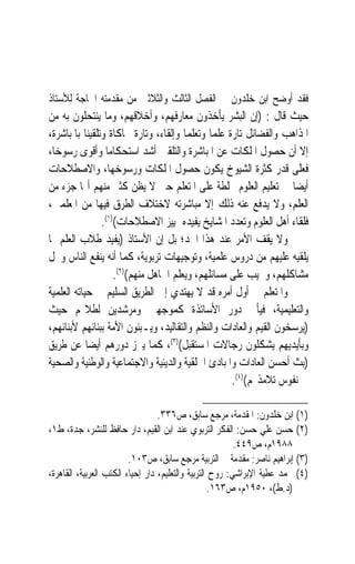 ‫ﻓﻘﺪ ﺃﻭﺿﺢ ﺍﺑﻦ ﺧﻠﺪﻭﻥ ﰲ ﺍﻟﻔﺼﻞ ﺍﻟﺜﺎﻟﺚ ﻭﺍﻟﺜﻼﺛﲔ ﻣﻦ ﻣﻘﺪﻣﺘﻪ ﺍﳊﺎﺟﺔ ﻟﻸﺳﺘﺎﺫ‬
‫ﺣﻴﺚ ﻗﺎﻝ : )ﺇﻥ ﺍﻟﺒﺸﺮ ﻳﺄﺧﺬﻭﻥ ﻣﻌﺎﺭﻓﻬﻢ، ﻭﺃﺧﻼﻗﻬﻢ، ﻭﻣﺎ ﻳﻨﺘﺤﻠﻮﻥ ﺑﻪ ﻣﻦ‬
‫ﺍﳌﺬﺍﻫﺐ ﻭﺍﻟﻔﻀﺎﺋﻞ ﺗﺎﺭﺓ ﻋﻠﻤ‪‬ﺎ ﻭﺗﻌﻠﻤ‪‬ﺎ ﻭﺇﻟﻘﺎﺀ، ﻭﺗﺎﺭﺓ ﳏﺎﻛﺎﺓ ﻭﺗﻠﻘﻴﻨ‪‬ﺎ ﺑﺎﳌﺒﺎﺷﺮﺓ،‬
‫ﺇﻻ ﺃﻥ ﺣﺼﻮﻝ ﺍﳌﻠﻜﺎﺕ ﻋﻦ ﺍﳌﺒﺎﺷﺮﺓ ﻭﺍﻟﺘﻠﻘﲔ ﺃﺷﺪ ﺍﺳﺘﺤﻜﺎﻣ‪‬ﺎ ﻭﺃﻗﻮﻯ ﺭﺳﻮﺧﺎﹰ،‬
‫ﻓﻌﻠﻰ ﻗﺪﺭ ﻛﺜﺮﺓ ﺍﻟﺸﻴﻮﺥ ﻳﻜﻮﻥ ﺣﺼﻮﻝ ﺍﳌﻠﻜﺎﺕ ﻭﺭﺳﻮﺧﻬﺎ، ﻭﺍﻻﺻﻄﻼﺣﺎﺕ‬
‫ﺃﻳﻀ‪‬ﺎ ﰲ ﺗﻌﻠﻴﻢ ﺍﻟﻌﻠﻮﻡ ﳐﻠﻄﺔ ﻋﻠﻰ ﺍﳌﺘﻌﻠﻢ ﺣﱴ ﻻ ﻳﻈﻦ ﻛﺜﲑ ﻣﻨﻬﻢ ﺃ‪‬ﺎ ﺟﺰﺀ ﻣﻦ‬
‫ﺍﻟﻌﻠﻢ، ﻭﻻ ﻳﺪﻓﻊ ﻋﻨﻪ ﺫﻟﻚ ﺇﻻ ﻣﺒﺎﺷﺮﺗﻪ ﻻﺧﺘﻼﻑ ﺍﻟﻄﺮﻕ ﻓﻴﻬﺎ ﻣﻦ ﺍﳌﻌﻠﻤﲔ،‬
                 ‫ﻓﻠﻘﺎﺀ ﺃﻫﻞ ﺍﻟﻌﻠﻮﻡ ﻭﺗﻌﺪﺩ ﺍﳌﺸﺎﻳﺦ ﻳﻔﻴﺪﻩ ﲤﻴﻴﺰ ﺍﻻﺻﻄﻼﺣﺎﺕ()١(.‬
‫ﻭﻻ ﻳﻘﻒ ﺍﻷﻣﺮ ﻋﻨﺪ ﻫﺬﺍ ﺍﳊﺪ؛ ﺑﻞ ﺇﻥ ﺍﻷﺳﺘﺎﺫ )ﻳﻔﻴﺪ ﻃﻼﺏ ﺍﻟﻌﻠﻢ ﲟﺎ‬
‫ﻳﻠﻘﻴﻪ ﻋﻠﻴﻬﻢ ﻣﻦ ﺩﺭﻭﺱ ﻋﻠﻤﻴﺔ، ﻭﺗﻮﺟﻴﻬﺎﺕ ﺗﺮﺑﻮﻳﺔ، ﻛﻤﺎ ﺃﻧﻪ ﻳﻨﻔﻊ ﺍﻟﻨﺎﺱ ﻭﳛﻞ‬
                     ‫ﻣﺸﺎﻛﻠﻬﻢ، ﻭﳚﻴﺐ ﻋﻠﻰ ﻣﺴﺎﺋﻠﻬﻢ، ﻭﻳﻌﻠﻢ ﺍﳉﺎﻫﻞ ﻣﻨﻬﻢ()٢(.‬
‫ﻭﺍﳌﺘﻌﻠﻢ ﰲ ﺃﻭﻝ ﺃﻣﺮﻩ ﻗﺪ ﻻ ﻳﻬﺘﺪﻱ ﺇﱃ ﺍﻟﻄﺮﻳﻖ ﺍﻟﺴﻠﻴﻢ ﰲ ﺣﻴﺎﺗﻪ ﺍﻟﻌﻠﻤﻴﺔ‬
‫ﻭﺍﻟﺘﻌﻠﻴﻤﻴﺔ، ﻓﻴﺄﰐ ﺩﻭﺭ ﺍﻷﺳﺎﺗﺬﺓ ﻛﻤﻮﺟﻬﲔ ﻭﻣﺮﺷﺪﻳﻦ ﻟﻄﻼ‪‬ﻢ ﺣﻴﺚ‬
‫)ﻳﺮﺳﺨﻮﻥ ﺍﻟﻘﻴﻢ ﻭﺍﻟﻌﺎﺩﺍﺕ ﻭﺍﻟﻨﻈﻢ ﻭﺍﻟﺘﻘﺎﻟﻴﺪ، ﻭﻳـﺒﻨﻮﻥ ﺍﻷﻣﺔ ﺑﺒﻨﺎﺋﻬﻢ ﻷﺑﻨﺎﺋﻬﻢ،‬
‫ﻭﺑﺄﻳﺪﻳﻬﻢ ﻳﺸﻜﻠﻮﻥ ﺭﺟﺎﻻﺕ ﺍﳌﺴﺘﻘﺒﻞ()٣(، ﻛﻤﺎ ﻳﱪﺯ ﺩﻭﺭﻫﻢ ﺃﻳﻀ‪‬ﺎ ﻋﻦ ﻃﺮﻳﻖ‬
‫)ﺑﺚ ﺃﺣﺴﻦ ﺍﻟﻌﺎﺩﺍﺕ ﻭﺍﳌﺒﺎﺩﺉ ﺍﳋﻠﻘﻴﺔ ﻭﺍﻟﺪﻳﻨﻴﺔ ﻭﺍﻻﺟﺘﻤﺎﻋﻴﺔ ﻭﺍﻟﻮﻃﻨﻴﺔ ﻭﺍﻟﺼﺤﻴﺔ‬
                                                      ‫ﰲ ﻧﻔﻮﺱ ﺗﻼﻣﺬ‪‬ﻢ()٤(.‬

                                  ‫)١( ﺍﺑﻦ ﺧﻠﺪﻭﻥ: ﺍﳌﻘﺪﻣﺔ، ﻣﺮﺟﻊ ﺳﺎﺑﻖ، ﺹ٦٣٣.‬
‫)٢( ﺣﺴﻦ ﻋﻠﻲ ﺣﺴﻦ: ﺍﻟﻔﻜﺮ ﺍﻟﺘﺮﺑﻮﻱ ﻋﻨﺪ ﺍﺑﻦ ﺍﻟﻘﻴﻢ، ﺩﺍﺭ ﺣﺎﻓﻆ ﻟﻠﻨﺸﺮ، ﺟﺪﺓ، ﻁ١،‬
                                                          ‫٨٨٩١ﻡ، ﺹ٩٤٤.‬
                         ‫)٣( ﺇﺑﺮﺍﻫﻴﻢ ﻧﺎﺻﺮ: ﻣﻘﺪﻣﺔ ﰲ ﺍﻟﺘﺮﺑﻴﺔ ﻣﺮﺟﻊ ﺳﺎﺑﻖ، ﺹ٣٠١.‬
‫)٤( ﳏﻤﺪ ﻋﻄﻴﺔ ﺍﻹﺑﺮﺍﺷﻲ: ﺭﻭﺡ ﺍﻟﺘﺮﺑﻴﺔ ﻭﺍﻟﺘﻌﻠﻴﻢ، ﺩﺍﺭ ﺇﺣﻴﺎﺀ ﺍﻟﻜﺘﺐ ﺍﻟﻌﺮﺑﻴﺔ، ﺍﻟﻘﺎﻫﺮﺓ،‬
                                                    ‫)ﺩ.ﻁ(، ٠٥٩١ﻡ، ﺹ٣٦١.‬
 