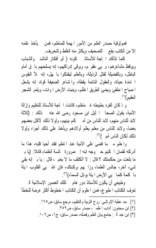 ‫ﻓﻤﻮﺛﻮﻗﻴﺔ ﻣﺼﺪﺭ ﺍﻟﻌﻠﻢ ﻣﻦ ﺍﻷﻣﻮﺭ ﺍﳌﻬﻤﺔ ﻟﻠﻤﺘﻌﻠﻢ، ﻓﻤﻦ ﱂ ﻳﺄﺧﺬ ﻋﻠﻤﻪ‬
                ‫ﺇﻻ ﻣﻦ ﺍﻟﻜﺘﺐ ﻳﻘﻊ ﰲ ﺍﻟﺘﺼﺤﻴﻒ ﻭﻳﻜﺜﺮ ﻣﻨﻪ ﺍﻟﻐﻠﻂ ﻭﺍﻟﺘﺤﺮﻳﻒ.‬
‫ﻛﻤﺎ ﺗﺘﺄﻛﺪ ﺍﳊﺎﺟﺔ ﻟﻸﺳﺘﺎﺫ ﰲ ﻛﻮﻧﻪ )ﳚﻠﻮ ﺃﻓﻜﺎﺭ ﺍﻟﻨﺎﺷﺌﲔ ﻭﺍﻟﺸﺒﺎﺏ‬
‫ﻭﻳﻮﻗﻆ ﻣﺸﺎﻋﺮﻫﻢ، ﻭﳛﻴﻲ ﻋﻘﻮﳍﻢ، ﻭﻳﺮﻗﻰ ﺇﺩﺭﺍﻛﻬﻢ، ﺇﻧﻪ ﻳﺴﻠﺤﻬﻢ ﺑﺎﳊﻖ ﺃﻣﺎﻡ‬
‫ﺍﻟﺒﺎﻃﻞ، ﻭﺑﺎﻟﻔﻀﻴﻠﺔ ﻟﻘﺘﻞ ﺍﻟﺮﺫﻳﻠﺔ، ﻭﺑﺎﻟﻌﻠﻢ ﻟﻴﻔﺘﻜﻮﺍ ﺑﺎﳉﻬﻞ، ﺇﻧﻪ ﳝﻸ ﺍﻟﻨﻔﻮﺱ‬
‫ﺍﳋﺎﻣﺪﺓ ﺣﻴﺎﺓ، ﻭﺍﻟﻌﻘﻮﻝ ﺍﻟﻨﺎﺋﻤﺔ ﻳﻘﻈﺔ، ﻭﺍﳌﺸﺎﻋﺮ ﺍﻟﻀﻌﻴﻔﺔ ﻗﻮﺓ، ﺇﻧﻪ ﻳﺸﻌﻞ‬
‫ﺍﳌﺼﺒﺎﺡ ﺍﳌﻨﻄﻔﺊ ﻭﻳﻀﺊ ﺍﻟﻄﺮﻳﻖ ﺍﳌﻈﻠﻢ، ﻭﻳﻨﺒﺖ ﺍﻷﺭﺽ ﺍﳌﻮﺍﺕ، ﻭﻳﺜﻤﺮ ﺍﻟﺸﺠﺮ‬
                                                                 ‫ﺍﻟﻌﻘﻴﻢ()١(.‬
‫ﻭﳌﺎ ﻛﺎﻥ ﺍﻟﻔﺮﺩ ﺑﻄﺒﻴﻌﺘﻪ ﻏﲑ ﻣﺘﻌﻠﻢ، ﻛﺎﻧﺖ ﺍﳊﺎﺟﺔ ﻟﻸﺳﺘﺎﺫ ﻟﻠﺘﻌﻠﻴﻢ ﻭﺇﺯﺍﻟﺔ‬
‫ﺍﻷﻣﻴﺔ، ﻳﻘﻮﻝ ﺍﻟﺼﺤﺎﰊ ﺍﳉﻠﻴﻞ ﺍﺑﻦ ﻣﺴﻌﻮﺩ ﺭﺿﻰ ﺍﷲ ﻋﻨﻪ ﰲ ﺫﻟﻚ : )ﺛﻼﺛﺔ‬
‫ﻻﺑﺪ ﻟﻠﻨﺎﺱ ﻣﻨﻬﻢ، ﻻﺑﺪ ﻟﻠﻨﺎﺱ ﻣﻦ ﺃﻣﲑ ﳛﻜﻢ ﺑﻴﻨﻬﻢ، ﻭﻟﻮﻻ ﺫﻟﻚ ﻷﻛﻞ ﺑﻌﻀﻬﻢ‬
‫ﺑﻌﻀﺎ، ﻭﻻﺑﺪ ﻟﻠﻨﺎﺱ ﻣﻦ ﻣﻌﻠﻢ ﻳﻌﻠﻢ ﺃﻭﻻﺩﻫﻢ ﻭﻳﺄﺧﺬ ﻋﻠﻰ ﺫﻟﻚ ﺃﺟﺮﺍﹰ، ﻭﻟﻮﻻ‬
                                                 ‫ﺫﻟﻚ ﻟﻜﺎﻥ ﺍﻟﻨﺎﺱ ﺃﻣﻴﲔ()٢(.‬
‫ﻭﺍﳌﻌﻠﻢ ﻣﱴ ﻣﺎ ﻗﻀﻰ ﻋﻠﻰ ﺍﻷﻣﻴﺔ ﻋﻨﺪ ﺍﳌﺘﻌﻠﻢ ﻓﻘﺪ ﺃﺣﻴﺎ ﻗﻠﺒﻪ، ﻫﺬﺍ ﻣﺎ‬
‫ﺃﺩﺭﻛﻪ ﻟﻘﻤﺎﻥ ﺍﳊﻜﻴﻢ ﺣﲔ ﻭﺟﻪ ﺍﺑﻨﻪ ﺇﱃ ﺿﺮﻭﺭﺓ ﳎﺎﻟﺴﺔ ﺍﻟﻌﻠﻤﺎﺀ ﻗﺎﺋﻼ: )ﻳﺎ ﺑﲏ‬
         ‫ﹰ‬
‫ﻣﺎ ﺑﻠﻐﺖ ﻣﻦ ﺣﻜﻤﺘﻚ ؟ ﻗﺎﻝ : ﻻ ﺃﺗﻜﻠﻒ ﻣﺎ ﻻ ﻳﻌﻨﻴﲏ، ﻗﺎﻝ : ﻳﺎ ﺑﲏ ﺇﻧﻪ ﺑﻘﻲ‬
‫ﺷﻲﺀ ﺁﺧﺮ، ﺟﺎﻟﺲ ﺍﻟﻌﻠﻤﺎﺀ ﻭﺯﺍﲪﻬﻢ ﺑﺮﻛﺒﺘﻚ، ﻓﺈﻥ ﺍﷲ ﳛﻴﻲ ﺍﻟﻘﻠﻮﺏ ﺍﳌﻴﺘﺔ‬
                          ‫ﺑﺎﳊﻜﻤﺔ ﻛﻤﺎ ﳛﻴﻲ ﺍﻷﺭﺽ ﺍﳌﻴﺘﺔ ﺑﻮﺍﺑﻞ ﺍﻟﺴﻤﺎﺀ()٣(.‬
‫ﻭﻃﺒﻴﻌﻲ ﺃﻥ ﻳﻜﻮﻥ ﻟﻸﺳﺘﺎﺫ ﺩﻭﺭ ﻫﺎﻡ ﰲ ﺗﻠﻚ ﺍﻟﻌﺼﻮﺭ ﺍﻹﺳﻼﻣﻴﺔ ﺍﻟﱵ ﱂ‬
‫ﺗﻌﺮﻑ ﺍﻟﻜﺘﺎﺏ ﺍﳌﻄﺒﻮﻉ، ﻓﻤﻦ ﺍﳌﻌﻠﻮﻡ ﺃﻥ ﺍﻟﻜﺘﺎﺏ ﺍﳌﺨﻄﻮﻁ ﺃﻛﺜﺮ ﻋﺮﺿﺔ ﻟﻠﺨﻄﺄ‬
            ‫)١( ﳏﻤﺪ ﻋﻄﻴﺔ ﺍﻹﺑﺮﺍﺷﻲ: ﺭﻭﺡ ﺍﻟﺘﺮﺑﻴﺔ ﻭﺍﻟﺘﻌﻠﻴﻢ، ﻣﺮﺟﻊ ﺳﺎﺑﻖ، ﺹ٥٦١.‬
                     ‫)٢( ﺍﺑﻦ ﺳﺤﻨﻮﻥ: ﺁﺩﺍﺏ ﺍﳌﻌﻠﻤﲔ، ﻣﺼﺪﺭ ﺳﺎﺑﻖ، ﺹ٢٥٣.‬
           ‫)٣( ﺍﺑﻦ ﻋﺒﺪ ﺍﻟﱪ: ﺟﺎﻣﻊ ﺑﻴﺎﻥ ﺍﻟﻌﻠﻢ ﻭﻓﻀﻠﻪ، ﻣﺼﺪﺭ ﺳﺎﺑﻖ، ﺝ١، ﺹ٦٠١.‬
 