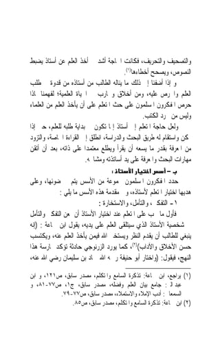 ‫ﻭﺍﻟﺘﺼﺤﻴﻒ ﻭﺍﻟﺘﺤﺮﻳﻒ، ﻓﻜﺎﻧﺖ ﺍﳊﺎﺟﺔ ﺃﺷﺪ ﰲ ﺃﺧﺬ ﺍﻟﻌﻠﻢ ﻋﻦ ﺃﺳﺘﺎﺫ ﻳﻀﺒﻂ‬
                                         ‫ﺍﻟﻨﺼﻮﺹ، ﻭﻳﺼﺤﺢ ﺃﺧﻄﺎﺀﻫﺎ)١(.‬
‫ﻭ ﺇﺫﺍ ﺃﺿﻔﻨﺎ ﺇﱃ ﺫﻟﻚ ﻣﺎ ﻳﻨﺎﻟﻪ ﺍﻟﻄﺎﻟﺐ ﻣﻦ ﺃﺳﺘﺎﺫﻩ ﻣﻦ ﻗﺪﻭﺓ ﰲ ﻃﻠﺐ‬
‫ﺍﻟﻌﻠﻢ ﻭﺍﳊﺮﺹ ﻋﻠﻴﻪ، ﻭﻣﻦ ﺃﺧﻼﻕ ﻭﲡﺎﺭﺏ ﰲ ﺍﳊﻴﺎﺓ ﺍﻟﻌﻠﻤﻴﺔ؛ ﻟﻔﻬﻤﻨﺎ ﳌﺎﺫﺍ‬
‫ﺣﺮﺹ ﺍﳌﻔﻜﺮﻭﻥ ﺍﳌﺴﻠﻤﻮﻥ ﻋﻠﻰ ﺣﺚ ﺍﳌﺘﻌﻠﻢ ﻋﻠﻰ ﺃﻥ ﻳﺄﺧﺬ ﺍﻟﻌﻠﻢ ﻣﻦ ﺍﻟﻌﻠﻤﺎﺀ‬
                                                  ‫ﻭﻟﻴﺲ ﻣﻦ ﳎﺮﺩ ﺍﻟﻜﺘﺐ.‬
‫ﻭﻟﻌﻞ ﺣﺎﺟﺔ ﺍﳌﺘﻌﻠﻢ ﺇﱃ ﺃﺳﺘﺎﺫ ﺇﳕﺎ ﺗﻜﻮﻥ ﰲ ﺑﺪﺍﻳﺔ ﻃﻠﺒﻪ ﻟﻠﻌﻠﻢ، ﺣﱴ ﺇﺫﺍ‬
‫ﲤﻜﻦ ﻭﺍﺳﺘﻘﺎﻡ ﻟﻪ ﻃﺮﻳﻖ ﺍﻟﺒﺤﺚ ﻭﺍﻟﺪﺭﺍﺳﺔ، ﺍﻧﻄﻠﻖ ﺇﱃ ﺍﻟﻘﺮﺍﺀﺓ ﺍﳋﺎﺻﺔ، ﻭﺍﻟﺘﺰﻭﺩ‬
‫ﻣﻦ ﺍﳌﻌﺮﻓﺔ ﺑﻘﺪﺭ ﻣﺎ ﻳﺴﻌﻪ ﺃﻥ ﻳﻘﺮﺃ ﻭﻳﻄﻠﻊ ﻣﻌﺘﻤﺪ‪‬ﺍ ﻋﻠﻰ ﺫﺍﺗﻪ، ﺑﻌﺪ ﺃﻥ ﺃﺗﻘﻦ‬
                         ‫ﻣﻬﺎﺭﺍﺕ ﺍﻟﺒﺤﺚ ﻭﺍﳌﻌﺮﻓﺔ ﻋﻠﻰ ﻳﺪ ﺃﺳﺎﺗﺬﺗﻪ ﻭﻣﺸﺎﳜﻪ.‬
                                  ‫:‬       ‫א‬       ‫א‬      ‫−‬
‫ﺣﺪﺩ ﺍﳌﻔﻜﺮﻭﻥ ﺍﳌﺴﻠﻤﻮﻥ ﳎﻤﻮﻋﺔ ﻣﻦ ﺍﻷﺳﺲ ﻳﺘﻢ ﰲ ﺿﻮﺋﻬﺎ، ﻭﻋﻠﻰ‬
             ‫ﻫﺪﻳﻬﺎ ﺍﺧﺘﻴﺎﺭ ﺍﳌﺘﻌﻠﻢ ﻷﺳﺘﺎﺫﻩ، ﻭﰲ ﻣﻘﺪﻣﺔ ﻫﺬﻩ ﺍﻷﺳﺲ ﻣﺎ ﻳﻠﻲ :‬
                             ‫١- ﺍﻟﺘﻔﻜﲑ، ﻭﺍﻟﺘﺄﻣﻞ، ﻭﺍﻻﺳﺘﺨﺎﺭﺓ :‬
‫ﻓﺄﻭﻝ ﻣﺎ ﳚﺐ ﻋﻠﻰ ﺍﳌﺘﻌﻠﻢ ﻋﻨﺪ ﺍﺧﺘﻴﺎﺭ ﺍﻷﺳﺘﺎﺫ ﺃﻥ ﳝﻌﻦ ﺍﻟﺘﻔﻜﲑ ﻭﺍﻟﺘﺄﻣﻞ‬
‫ﰲ ﺷﺨﺼﻴﺔ ﺍﻷﺳﺘﺎﺫ ﺍﻟﺬﻱ ﺳﻴﺘﻠﻘﻰ ﺍﻟﻌﻠﻢ ﻋﻠﻰ ﻳﺪﻳﻪ، ﻳﻘﻮﻝ ﺍﺑﻦ ﲨﺎﻋﺔ : )ﺇﻧﻪ‬
‫ﻳﻨﺒﻐﻲ ﻟﻠﻄﺎﻟﺐ ﺃﻥ ﻳﻘﺪﻡ ﺍﻟﻨﻈﺮ ﻭﻳﺴﺘﺨﲑ ﺍﷲ ﻓﻴﻤﻦ ﻳﺄﺧﺬ ﺍﻟﻌﻠﻢ ﻋﻨﻪ، ﻭﻳﻜﺘﺴﺐ‬
‫ﺣﺴﻦ ﺍﻷﺧﻼﻕ ﻭﺍﻵﺩﺍﺏ()٢(، ﻛﻤﺎ ﻳﻮﺭﺩ ﺍﻟﺰﺭﻧﻮﺟﻲ ﺣﺎﺩﺛﺔ ﺗﺆﻛﺪ ﳑﺎﺭﺳﺔ ﻫﺬﺍ‬
‫ﺍﻟﻨﻬﺞ، ﻓﻴﻘﻮﻝ: )ﻭﺍﺧﺘﺎﺭ ﺃﺑﻮ ﺣﻨﻴﻔﺔ ﺭﲪﻪ ﺍﷲ ﲪﺎﺩ ﺑﻦ ﺳﻠﻴﻤﺎﻥ ﺭﺿﻲ ﺍﷲ ﻋﻨﻪ،‬

‫)١( ﻳﺮﺍﺟﻊ، ﺍﺑﻦ ﲨﺎﻋﺔ: ﺗﺬﻛﺮﺓ ﺍﻟﺴﺎﻣﻊ ﻭﺍﳌﺘﻜﻠﻢ، ﻣﺼﺪﺭ ﺳﺎﺑﻖ، ﺹ١٢١، ﻭ ﺍﺑﻦ‬
‫ﻋﺒﺪ ﺍﻟﱪ: ﺟﺎﻣﻊ ﺑﻴﺎﻥ ﺍﻟﻌﻠﻢ ﻭﻓﻀﻠﻪ، ﻣﺼﺪﺭ ﺳﺎﺑﻖ، ﺝ١، ﺹ٧٧-١٨، ﻭ‬
           ‫ﺍﻟﺴﻤﻌﺎﱐ: ﺃﺩﺏ ﺍﻹﻣﻼﺀ ﻭﺍﻻﺳﺘﻤﻼﺀ، ﻣﺼﺪﺭ ﺳﺎﺑﻖ، ﺹ٧٧-٩٧.‬
                ‫)٢( ﺍﺑﻦ ﲨﺎﻋﺔ: ﺗﺬﻛﺮﺓ ﺍﻟﺴﺎﻣﻊ ﻭﺍﳌﺘﻜﻠﻢ، ﻣﺼﺪﺭ ﺳﺎﺑﻖ، ﺹ٥٨.‬
 