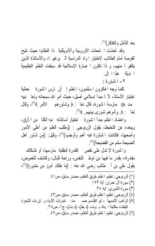 ‫ﺑﻌﺪ ﺍﻟﺘﺄﻣﻞ ﻭﺍﻟﺘﻔﻜﺮ()١(.‬
‫ﻭﻗﺪ ﺃﺧﺬﺕ ﺍﳉﺎﻣﻌﺎﺕ ﺍﻷﻭﺭﻭﺑﻴﺔ ﻭﺍﻷﻣﺮﻳﻜﻴﺔ ‪‬ﺬﺍ ﺍﻟﻨﻈﺎﻡ؛ ﺣﻴﺚ ﺗﺘﻴﺢ‬
‫ﺍﻟﻔﺮﺻﺔ ﺃﻣﺎﻡ ﺍﻟﻄﻼﺏ ﻻﺧﺘﻴﺎﺭ ﺍﳌﻮﺍﺩ ﺍﻟﺪﺭﺍﺳﻴﺔ ﺍﻟﱵ ﻳﺮﻏﺒﻮ‪‬ﺎ، ﻭﺍﻷﺳﺎﺗﺬﺓ ﺍﻟﺬﻳﻦ‬
‫ﻳﺘﻠﻘﻮ‪‬ﺎ ﻣﻨﻬﻢ، ﻭ‪‬ﺬﺍ ﺗﻜﻮﻥ ﺍﳊﻀﺎﺭﺓ ﺍﻹﺳﻼﻣﻴﺔ ﻗﺪ ﺳﺒﻘﺖ ﺍﻟﻨﻈﻢ ﺍﻟﺘﻌﻠﻴﻤﻴﺔ‬
                                                   ‫ﺍﳊﺪﻳﺜﺔ ﰲ ﻫﺬﺍ ﺍ‪‬ﺎﻝ.‬
                                                  ‫٢- ﺍﳌﺸﺎﻭﺭﺓ :‬
‫ﻛﻤﺎ ﻭﺟﻪ ﺍﳌﻔﻜﺮﻭﻥ ﺍﳌﺴﻠﻤﻮﻥ، ﺍﳌﺘﻌﻠﻢ ﺇﱃ ﺃﻥ ﳝﺎﺭﺱ ﺍﳌﺸﻮﺭﺓ ﰲ ﻋﻤﻠﻴﺔ‬
‫ﺍﺧﺘﻴﺎﺭ ﺍﻷﺳﺘﺎﺫ، ﻷ‪‬ﺎ ﻣﺒﺪﺃ ﺇﺳﻼﻣﻲ ﺃﺻﻴﻞ، ﺣﻴﺚ ﺃﻣﺮ ﺍﷲ ﺳﺒﺤﺎﻧﻪ ﻭﺗﻌﺎﱃ ﻧﺒﻴﻪ‬
‫ﳏﻤﺪ ‪ ‬ﲟﻤﺎﺭﺳﺔ ﺍﳌﺸﻮﺭﺓ، ﻗﺎﻝ ﺗﻌﺎﱃ: ‪ ‬ﻭﺷﺎﻭﺭﻫﻢ ﰲ ﺍﻷﻣﺮ ‪ ،(٢)‬ﻭﻗﺎﻝ‬
                                 ‫ﺗﻌﺎﱃ : ‪..‬ﻭﺃﻣﺮﻫﻢ ﺷﻮﺭﻯ ﺑﻴﻨﻬﻢ..‪.(٣)‬‬
‫ﻭﺍﻋﺘﻤﺎﺩ ﺍﳌﺘﻌﻠﻢ ﻣﺒﺪﺃ ﺍﳌﺸﻮﺭﺓ ﰲ ﺍﺧﺘﻴﺎﺭ ﺃﺳﺎﺗﺬﺗﻪ ﳚﻨﺒﻪ ﺍﻟﻜﺜﲑ ﻣﻦ ﺍﳌﺂﺯﻕ،‬
‫ﻭﻳﺒﻌﺪﻩ ﻋﻦ ﺍﻟﺘﺨﺒﻂ، ﻳﻘﻮﻝ ﺍﻟﺰﺭﻧﻮﺟﻰ : )ﻭﻃﻠﺐ ﺍﻟﻌﻠﻢ ﻣﻦ ﺃﻋﻠﻰ ﺍﻷﻣﻮﺭ‬
‫ﻭﺃﺻﻌﺒﻬﺎ، ﻓﻜﺎﻧﺖ ﺍﳌﺸﺎﻭﺭﺓ ﻓﻴﻪ ﺃﻫﻢ ﻭﺃﻭﺟﺐ()٤(، ﻭﻗﻴﻞ: )ﻣﻦ ﺷﺎﻭﺭ ﺃﻫﻞ‬
                                         ‫ﺍﻟﻨﺼﻴﺤﺔ ﺳﻠﻢ ﻣﻦ ﺍﻟﻔﻀﻴﺤﺔ()٥(.‬
‫ﻭﺍﳌﺸﻮﺭﺓ ﻻ ﺗﺪﻝ ﻋﻠﻰ ﻧﻘﺺ ﰲ ﺍﻟﻘﺪﺭﺓ ﺍﻟﻌﻘﻠﻴﺔ ﳌﻤﺎﺭﺳﻬﺎ، ﺃﻭ ﺗﺸﻜﻚ ﰲ‬
‫ﻣﻘﺪﺭﺗﻪ، ﺑﻘﺪﺭ ﻣﺎ ﻓﻴﻬﺎ ﻣﻦ ﺗﻮﻃﲔ ﻟﻠﻨﻔﺲ، ﻭﺭﺍﺣﺔ ﻟﻠﺒﺎﻝ، ﻭﻛﺸﻒ ﻟﻠﻐﻤﻮﺽ،‬
‫ﻳﻘﻮﻝ ﻋﻠﻰ ﺑﻦ ﺃﰉ ﻃﺎﻟﺐ ﺭﺿﻰ ﺍﷲ ﻋﻨﻪ : )ﻣﺎ ﻫﻠﻚ ﺃﻣﺮﺅ ﻣﻦ ﻣﺸﻮﺭﺓ()٦(،‬
                  ‫)١( ﺍﻟﺰﺭﻧﻮﺟﻲ: ﺗﻌﻠﻴﻢ ﺍﳌﺘﻌﻠﻢ ﻃﺮﻳﻖ ﺍﻟﺘﻌﻠﻢ، ﻣﺼﺪﺭ ﺳﺎﺑﻖ، ﺹ١٤.‬
                                           ‫)٢( ﺳﻮﺭﺓ ﺁﻝ ﻋﻤﺮﺍﻥ: ﺁﻳﺔ ٩٥١.‬
                                              ‫)٣( ﺳﻮﺭﺓ ﺍﻟﺸﻮﺭﻯ: ﺁﻳﺔ ٨٣.‬
                  ‫)٤( ﺍﻟﺰﺭﻧﻮﺟﻲ: ﺗﻌﻠﻴﻢ ﺍﳌﺘﻌﻠﻢ ﻃﺮﻳﻖ ﺍﻟﺘﻌﻠﻢ، ﻣﺼﺪﺭ ﺳﺎﺑﻖ، ﺹ٣٤.‬
‫)٥( ﺍﻟﺮﺍﻏﺐ ﺍﻷﺻﺒﻬﺎﱐ، ﺃﺑﻮ ﺍﻟﻘﺎﺳﻢ ﺣﺴﲔ ﳏﻤﺪ: ﳏﺎﺿﺮﺍﺕ ﺍﻷﺩﺑﺎﺀ ﻭﳏﺎﻭﺭﺍﺕ ﺍﻟﺸﻌﺮﺍﺀ‬
                ‫ﺍﻟﺒﻠﻐﺎﺀ، ﻣﻜﺘﺒﺔ ﺍﳊﻴﺎﺓ، ﺑﲑﻭﺕ، )ﺩ.ﻁ(، )ﺩ.ﺕ(، ﺝ١، ﺹ٨٢.‬
                  ‫)٦( ﺍﻟﺰﺭﻧﻮﺟﻲ: ﺗﻌﻠﻴﻢ ﺍﳌﺘﻌﻠﻢ ﻃﺮﻳﻖ ﺍﻟﺘﻌﻠﻢ، ﻣﺼﺪﺭ ﺳﺎﺑﻖ، ﺹ٧٤.‬
 