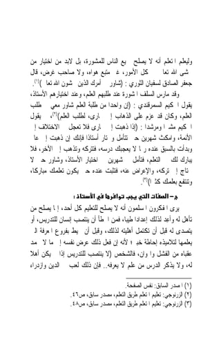 ‫ﻭﻟﻴﻌﻠﻢ ﺍﳌﺘﻌﻠﻢ ﺃﻧﻪ ﻻ ﻳﺼﻠﺢ ﲨﻴﻊ ﺍﻟﻨﺎﺱ ﻟﻠﻤﺸﻮﺭﺓ، ﺑﻞ ﻻﺑﺪ ﻣﻦ ﺍﺧﺘﻴﺎﺭ ﻣﻦ‬
‫ﳜﺸﻰ ﺍﷲ ﺗﻌﺎﱃ ﰲ ﻛﻞ ﺍﻷﻣﻮﺭ، ﻏﲑ ﻣﺘﺒﻊ ﻫﻮﺍﻩ، ﻭﻻ ﺻﺎﺣﺐ ﻏﺮﺽ، ﻗﺎﻝ‬
 ‫ﺟﻌﻔﺮ ﺍﻟﺼﺎﺩﻕ ﻟﺴﻔﻴﺎﻥ ﺍﻟﺜﻮﺭﻱ : )ﺷﺎﻭﺭ ﰲ ﺃﻣﺮﻙ ﺍﻟﺬﻳﻦ ﳜﺸﻮﻥ ﺍﷲ ﺗﻌﺎﱃ()١(.‬
‫ﻭﻗﺪ ﻣﺎﺭﺱ ﺍﻟﺴﻠﻒ ﺍﳌﺸﻮﺭﺓ ﻋﻨﺪ ﻃﻠﺒﻬﻢ ﺍﻟﻌﻠﻢ، ﻭﻋﻨﺪ ﺍﺧﺘﻴﺎﺭﻫﻢ ﺍﻷﺳﺘﺎﺫ،‬
‫ﻳﻘﻮﻝ ﺍﳊﻜﻴﻢ ﺍﻟﺴﻤﺮﻗﻨﺪﻱ : )ﺇﻥ ﻭﺍﺣﺪ‪‬ﺍ ﻣﻦ ﻃﻠﺒﺔ ﺍﻟﻌﻠﻢ ﺷﺎﻭﺭ ﻣﻌﻲ ﰲ ﻃﻠﺐ‬
‫ﺍﻟﻌﻠﻢ، ﻭﻛﺎﻥ ﻗﺪ ﻋﺰﻡ ﻋﻠﻰ ﺍﻟﺬﻫﺎﺏ ﺇﱃ ﲞﺎﺭﻯ، ﻟﻄﻠﺐ ﺍﻟﻌﻠﻢ()٢(، ﰒ ﻳﻘﻮﻝ‬
‫ﺍﳊﻜﻴﻢ ﻣﺸﲑ‪‬ﺍ ﻭﻣﺮﺷﺪ‪‬ﺍ : )ﺇﺫﺍ ﺫﻫﺒﺖ ﺇﱃ ﲞﺎﺭﻯ ﻓﻼ ﺗﻌﺠﻞ ﰲ ﺍﻻﺧﺘﻼﻑ ﺇﱃ‬
‫ﺍﻷﺋﻤﺔ، ﻭﺍﻣﻜﺚ ﺷﻬﺮﻳﻦ ﺣﱴ ﺗﺘﺄﻣﻞ ﻭﲣﺘﺎﺭ ﺃﺳﺘﺎﺫﹰﺍ ﻓﺈﻧﻚ ﺇﻥ ﺫﻫﺒﺖ ﺇﱃ ﻋﺎﱂ‬
‫ﻭﺑﺪﺃﺕ ﺑﺎﻟﺴﺒﻖ ﻋﻨﺪﻩ ﺭﲟﺎ ﻻ ﻳﻌﺠﺒﻚ ﺩﺭﺳﻪ، ﻓﺘﺘﺮﻛﻪ ﻭﺗﺬﻫﺐ ﺇﱃ ﺍﻵﺧﺮ، ﻓﻼ‬
‫ﻳﺒﺎﺭﻙ ﻟﻚ ﰲ ﺍﻟﺘﻌﻠﻢ، ﻓﺘﺄﻣﻞ ﰲ ﺷﻬﺮﻳﻦ ﰲ ﺍﺧﺘﻴﺎﺭ ﺍﻷﺳﺘﺎﺫ، ﻭﺷﺎﻭﺭ ﺣﱴ ﻻ‬
‫ﲢﺘﺎﺝ ﺇﱃ ﺗﺮﻛﻪ، ﻭﺍﻹﻋﺮﺍﺽ ﻋﻨﻪ، ﻓﺘﺜﺒﺖ ﻋﻨﺪﻩ ﺣﱴ ﻳﻜﻮﻥ ﺗﻌﻠﻤﻚ ﻣﺒﺎﺭﻛﺎﹰ،‬
                                              ‫ﻭﺗﻨﺘﻔﻊ ﺑﻌﻠﻤﻚ ﻛﺜﲑﹰﺍ()٣(.‬
                  ‫:‬        ‫א‬         ‫א‬             ‫א‬        ‫−א‬
‫ﻳﺮﻯ ﺍﳌﻔﻜﺮﻭﻥ ﺍﳌﺴﻠﻤﻮﻥ ﺃﻧﻪ ﻻ ﻳﺼﻠﺢ ﻟﻠﺘﻌﻠﻴﻢ ﻛﻞ ﺃﺣﺪ، ﺇﳕﺎ ﻳﺼﻠﺢ ﻣﻦ‬
‫ﺗﺄﻫﻞ ﻟﻪ ﻭﹸﺃﻋ ‪ ‬ﻟﺬﻟﻚ ﺇﻋﺪﺍﺩ‪‬ﺍ ﻃﻴﺒ‪‬ﺎ، ﻓﻤﻦ ﺍﳋﻄﺄ ﺃﻥ ﻳﻨﺘﺼﺐ ﺇﻧﺴﺎﻥ ﻟﻠﺘﺪﺭﻳﺲ، ﺃﻭ‬
                                                        ‫ِﺪ‬
‫ﻳﺘﺼﺪﻯ ﻟﻪ ﻗﺒﻞ ﺃﻥ ﺗﻜﺘﻤﻞ ﺃﻫﻠﻴﺘﻪ ﻟﺬﻟﻚ، ﻭﻗﺒﻞ ﺃﻥ ﳛﻴﻂ ﺑﻔﺮﻭﻉ ﺍﳌﻌﺮﻓﺔ ﺍﻟﱵ‬
‫ﻳﻌﻠﻤﻬﺎ ﻟﺘﻼﻣﻴﺬﻩ ﺇﺣﺎﻃﺔ ﺧﺒﲑ؛ ﻷﻧﻪ ﺇﻥ ﻓﻌﻞ ﺫﻟﻚ ﻋﺮﺽ ﻧﻔﺴﻪ ﺇﱃ ﻣﺎ ﻻ ﲢﻤﺪ‬
                  ‫‪ ‬‬
‫ﻋﻘﺒﺎﻩ ﻣﻦ ﺍﻟﻔﺸﻞ ﻭﺍﳍﻮﺍﻥ، ﻓﺎﻟﺸﺨﺺ )ﻻ ﻳﻨﺘﺼﺐ ﻟﻠﺘﺪﺭﻳﺲ ﺇﺫﺍ ﱂ ﻳﻜﻦ ﺃﻫﻼ‬
‫ﹰ‬
‫ﻟﻪ، ﻭﻻ ﻳﺬﻛﺮ ﺍﻟﺪﺭﺱ ﻣﻦ ﻋﻠﻢ ﻻ ﻳﻌﺮﻓﻪ.. ﻓﺈﻥ ﺫﻟﻚ ﻟﻌﺐ ﰲ ﺍﻟﺪﻳﻦ ﻭﺍﺯﺩﺭﺍﺀ‬

                                       ‫)١( ﺍﳌﺼﺪﺭ ﺍﻟﺴﺎﺑﻖ: ﻧﻔﺲ ﺍﻟﺼﻔﺤﺔ.‬
                 ‫)٢( ﺍﻟﺰﺭﻧﻮﺟﻲ: ﺗﻌﻠﻴﻢ ﺍﳌﺘﻌﻠﻢ ﻃﺮﻳﻖ ﺍﻟﺘﻌﻠﻢ، ﻣﺼﺪﺭ ﺳﺎﺑﻖ، ﺹ٦٤.‬
                 ‫)٣( ﺍﻟﺰﺭﻧﻮﺟﻲ: ﺗﻌﻠﻴﻢ ﺍﳌﺘﻌﻠﻢ ﻃﺮﻳﻖ ﺍﻟﺘﻌﻠﻢ، ﻣﺼﺪﺭ ﺳﺎﺑﻖ، ﺹ٨٤.‬
 