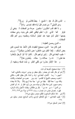 ‫ﺑﲔ ﺍﻟﻨﺎﺱ، ﻗﺎﻝ ﺍﻟﻨﱯ‪ : ‬ﺍﳌﺘﺸﺒﻊ ﲟﺎ ﱂ ﻳﻌﻂ ﻛﻼﺑﺲ ﺛﻮﰊ ﺯﻭﺭ()١(.‬
           ‫ﻭﻋﻦ ﺍﻟﺸﺒﻠﻲ)٢(: ﻣﻦ ﺗﺼﺪﺭ ﻗﺒﻞ ﺃﻭﺍﻧﻪ ﻓﻘﺪ ﺗﺼﺪﻯ ﳍﻮﺍﻧﻪ()٣(.‬
‫ﻭﳍﺬﺍ ﻓﻘﺪ ﻗﺪﻡ ﺍﳌﻔﻜﺮﻭﻥ ﺍﳌﺴﻠﻤﻮﻥ ﳎﻤﻮﻋﺔ ﻣﻦ ﺍﻟﺼﻔﺎﺕ ﺍﻟﱵ ﻳﻨﺒﻐﻲ ﺃﻥ‬
‫ﺗﺘﻮﻓﺮ ﰲ ﺍﻟﻌﺎﱂ ﺍﻟﺬﻱ ﳜﺘﺎﺭﻩ ﺍﳌﺘﻌﻠﻢ ﻟﻴﺘﻠﻘﻰ ﺍﻟﻌﻠﻢ ﻋﻠﻰ ﻳﺪﻳﻪ، ﻭﻫﻰ ﺻﻔﺎﺕ‬
‫ﻳﻀﻌﻬﺎ ﺍﳌﺘﻌﻠﻢ ﺃﻣﺎﻡ ﻋﻴﻨﻴﻪ ﻋﻨﺪ ﺍﺧﺘﻴﺎﺭ ﺃﺳﺎﺗﺬﺗﻪ ﻭﻣﻌﻠﻤﻴﻪ، ﻭﻣﻦ ﺃﻫﻢ ﺗﻠﻚ‬
                                                            ‫ﺍﻟﺼﻔﺎﺕ :‬
                                        ‫- ﺍﻟﺪﻳﻦ ﻭﺣﺴﻦ ﺍﻟﻌﻘﻴﺪﺓ :‬
‫ﻓﻤﻦ ﻛﺎﻥ ﺻﺎﱀ ﺍﻟﺪﻳﻦ، ﺻﺤﻴﺢ ﺍﻟﻌﻘﻴﺪﺓ، ﻛﺎﻥ ﺍﻷﺧﺬ ﻋﻨﻪ ﺃﺿﻤﻦ، ﻓﻌﻦ‬
‫ﺑﻌﺾ ﺍﻟﺴﻠﻒ : )ﻫﺬﺍ ﺍﻟﻌﻠﻢ ﺩﻳﻦ، ﻓﺎﻧﻈﺮﻭﺍ ﻋﻤﻦ ﺗﺄﺧﺬﻭﻥ ﺩﻳﻨﻜﻢ()٤( ، ﻭﺭﻭﻯ‬
‫ﺍﳋﻄﻴﺐ ﺍﻟﺒﻐﺪﺍﺩﻱ ﻗﺎﻝ : )ﻋﻦ ﺇﺑﺮﺍﻫﻴﻢ ﻗﺎﻝ : ﻛﺎﻧﻮﺍ ﺇﺫﺍ ﺃﺗﻮﺍ ﺍﻟﺮﺟﻞ ﻟﻴﺄﺧﺬﻭﺍ‬
           ‫ﻋﻨﻪ ﻧﻈﺮﻭﺍ ﺇﱃ ﲰﺘﻪ، ﻭﺇﱃ ﺻﻼﺗﻪ، ﻭﺇﱃ ﺣﺎﻟﻪ، ﰒ ﻳﺄﺧﺬﻭﻥ ﻋﻨﻪ()٥(.‬
‫ﻭﰲ ﻫﺬﺍ ﺍﻹﻃﺎﺭ ﺣﺬﺭﻭﺍ ﻣﻦ ﺗﻠﻘﻲ ﺍﻟﻌﻠﻢ ﳑﻦ ﺛﺒﺖ ﻓﺴﻘﻪ ﻭﺳﻔﻬﻪ، ﺃﻭ‬

                                         ‫)١( ﺍﳊﺪﻳﺚ ﺻﺤﻴﺢ، ﺃﺧﺮﺟﻪ ﺃﺑﻮ ﺩﺍﻭﺩ.‬
‫)٢( ﻫﻮ ﺃﺑﻮ ﺑﻜﺮ ﺩﻟﻒ ﺍﺑﻦ ﺟﺤﺪﺭ: ﻭﻗﻴﻞ ﺟﻌﻔﺮ ﺑﻦ ﻳﻮﻧﺲ ﺍﳌﻌﺮﻭﻑ ﺑﺎﻟﺸﺒﻠﻲ، ﺍﻟﺼﺎﱀ‬
‫ﺍﳌﺸﻬﻮﺭ، ﺍﳋﺮﺳﺎﱐ ﺍﻷﺻﻞ، ﺍﻟﺒﻐﺪﺍﺩﻱ ﺍﳌﻮﻟﺪ ﻭﺍﳌﻨﺸﺄ، ﻛﺎﻥ ﺟﻠﻴﻞ ﺍﻟﻘﺪﺭ، ﻣﺎﻟﻜﻲ‬
‫ﺍﳌﺬﻫﺐ، ﻭﺻﺤﺐ ﺍﻟﺸﻴﺦ ﺃﺑﺎ ﺍﻟﻘﺎﺳﻢ ﺍﳉﻨﻴﺪ ﻭﻣﻦ ﰲ ﻋﺼﺮﻩ ﻣﻦ ﺍﻟﺼﻠﺤﺎﺀ، ﻭﻛﺎﻧﺖ‬
‫ﻭﻓﺎﺗﻪ ﻳﻮﻡ ﺍﳉﻤﻌﺔ ﻟﻠﻴﻠﺘﲔ ﺑﻘﻴﺘﺎ ﻣﻦ ﺫﻱ ﺍﳊﺠﺔ ﺳﻨﺔ ﺃﺭﺑﻊ ﻭﺛﻼﺛﲔ ﻭﺛﻼﲦﺎﺋﺔ ﺑﺒﻐﺪﺍﺩ‬
‫ﻭﻋﻤﺮﻩ ﺳﺒﻊ ﻭﲦﺎﻧﻮﻥ ﺳﻨﺔ، ﻳﻘﺎﻝ ﺇﻥ ﻣﻮﻟﺪﻩ ﺑﺴﺮ ﻣﻦ ﺭﺃﻯ، ﺍﻧﻈﺮ ﺗﺮﲨﺘﻪ: ﺃﺑﻮ ﺍﻟﻌﺒﺎﺱ‬
‫ﴰﺲ ﺍﻟﺪﻳﻦ ﺃﲪﺪ ﺑﻦ ﳏﻤﺪ ﺑﻦ ﺃﰊ ﺑﻜﺮ ﺑﻦ ﺧﻠﻜﺎﻥ: ﻭﻓﻴﺎﺕ ﺍﻷﻋﻴﺎﻥ ﻭﺃﻧﺒﺎﺀ ﺍﻟﺰﻣﺎﻥ،‬
  ‫ﲢﻘﻴﻖ ﺩ. ﺇﺣﺴﺎﻥ ﻋﺒﺎﺱ، ﺩﺍﺭ ﺇﺻﺪﺍﺭ، ﺑﲑﻭﺕ، ٩٦٩١ﻡ، ﺝ٢، ﺹ٣٧٢-٦٧٢.‬
                      ‫)٣( ﺍﺑﻦ ﲨﺎﻋﺔ: ﺗﺬﻛﺮﺓ ﺍﻟﺴﺎﻣﻊ ﻭﺍﳌﺘﻜﻠﻢ، ﻣﺼﺪﺭ ﺳﺎﺑﻖ، ﺹ٥٤.‬
‫)٤( ﺍﳋﻄﻴﺐ ﺍﻟﺒﻐﺪﺍﺩﻱ: ﺍﳉﺎﻣﻊ ﻷﺧﻼﻕ ﺍﻟﺮﺍﻭﻱ ﻭﺁﺩﺍﺏ ﺍﻟﺴﺎﻣﻊ، ﻣﺼﺪﺭ ﺳﺎﺑﻖ، ﺹ‬
                                                                  ‫٨٢١‬
                                                   ‫)٥( ﺍﳌﺼﺪﺭ ﺍﻟﺴﺎﺑﻖ: ﺹ٥٨.‬
 