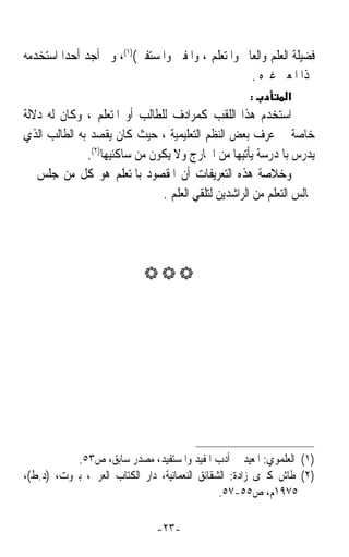 ‫ﻓﻀﻴﻠﺔ ﺍﻟﻌﻠﻢ ﻭﺍﻟﻌﺎﱂ ﻭﺍﳌﺘﻌﻠﻢ ، ﻭﺍﳌﻔﱵ ﻭﺍﳌﺴﺘﻔﱵ()١(، ﻭﱂ ﺃﺟﺪ ﺃﺣﺪﹰﺍ ﺍﺳﺘﺨﺪﻣﻪ‬
                                                    ‫‪‬ﺬﺍ ﺍﳌﻌﲎ ﻏﲑﻩ .‬
                                                    ‫:‬        ‫א‬
‫ﺍﺳﺘﺨﺪﻡ ﻫﺬﺍ ﺍﻟﻠﻘﺐ ﻛﻤﺮﺍﺩﻑ ﻟﻠﻄﺎﻟﺐ ﺃﻭ ﺍﳌﺘﻌﻠﻢ ، ﻭﻛﺎﻥ ﻟﻪ ﺩﻻﻟﺔ‬
‫ﺧﺎﺻﺔ ﰲ ﻋﺮﻑ ﺑﻌﺾ ﺍﻟﻨﻈﻢ ﺍﻟﺘﻌﻠﻴﻤﻴﺔ ، ﺣﻴﺚ ﻛﺎﻥ ﻳﻘﺼﺪ ﺑﻪ ﺍﻟﻄﺎﻟﺐ ﺍﻟﺬﻱ‬
              ‫ﻳﺪﺭﺱ ﺑﺎﳌﺪﺭﺳﺔ ﻳﺄﺗﻴﻬﺎ ﻣﻦ ﺍﳋﺎﺭﺝ ﻭﻻ ﻳﻜﻮﻥ ﻣﻦ ﺳﺎﻛﻨﻴﻬﺎ)٢(.‬
‫ﻭﺧﻼﺻﺔ ﻫﺬﻩ ﺍﻟﺘﻌﺮﻳﻔﺎﺕ ﺃﻥ ﺍﳌﻘﺼﻮﺩ ﺑﺎﳌﺘﻌﻠﻢ ﻫﻮ ﻛﻞ ﻣﻦ ﺟﻠﺲ ﰲ‬
                               ‫ﳎﺎﻟﺲ ﺍﻟﺘﻌﻠﻢ ﻣﻦ ﺍﻟﺮﺍﺷﺪﻳﻦ ﻟﺘﻠﻘﻲ ﺍﻟﻌﻠﻢ .‬




                            ‫‪‬‬




           ‫)١( ﺍﻟﻌﻠﻤﻮﻱ: ﺍﳌﻌﻴﺪ ﰲ ﺃﺩﺏ ﺍﳌﻔﻴﺪ ﻭﺍﳌﺴﺘﻔﻴﺪ، ﻣﺼﺪﺭ ﺳﺎﺑﻖ، ﺹ٣٥.‬
‫)٢( ﻃﺎﺵ ﻛﱪﻯ ﺯﺍﺩﺓ: ﺍﻟﺸﻘﺎﺋﻖ ﺍﻟﻨﻌﻤﺎﻧﻴﺔ، ﺩﺍﺭ ﺍﻟﻜﺘﺎﺏ ﺍﻟﻌﺮﰊ، ﺑﲑﻭﺕ، )ﺩ.ﻁ(،‬
                                               ‫٥٧٩١ﻡ، ﺹ٥٥-٧٥.‬

                               ‫-٣٢-‬
 