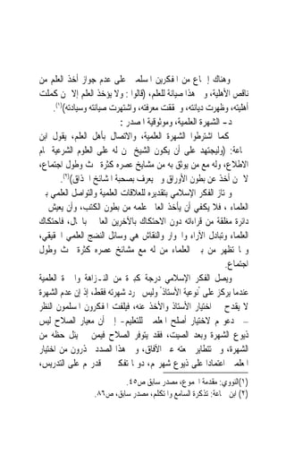 ‫ﻭﻫﻨﺎﻙ ﺇﲨﺎﻉ ﻣﻦ ﺍﳌﻔﻜﺮﻳﻦ ﺍﳌﺴﻠﻤﲔ ﻋﻠﻰ ﻋﺪﻡ ﺟﻮﺍﺯ ﺃﺧﺬ ﺍﻟﻌﻠﻢ ﻣﻦ‬
‫ﻧﺎﻗﺺ ﺍﻷﻫﻠﻴﺔ، ﻭﰲ ﻫﺬﺍ ﺻﻴﺎﻧﺔ ﻟﻠﻌﻠﻢ، )ﻗﺎﻟﻮﺍ : ﻭﻻ ﻳﺆﺧﺬ ﺍﻟﻌﻠﻢ ﺇﻻ ﳑﻦ ﻛﻤﻠﺖ‬
     ‫ﺃﻫﻠﻴﺘﻪ، ﻭﻇﻬﺮﺕ ﺩﻳﺎﻧﺘﻪ، ﻭﲢﻘﻘﺖ ﻣﻌﺮﻓﺘﻪ، ﻭﺍﺷﺘﻬﺮﺕ ﺻﻴﺎﻧﺘﻪ ﻭﺳﻴﺎﺩﺗﻪ()١(.‬
                            ‫ﺩ- ﺍﻟﺸﻬﺮﺓ ﺍﻟﻌﻠﻤﻴﺔ، ﻭﻣﻮﺛﻮﻗﻴﺔ ﺍﳌﺼﺪﺭ :‬
‫ﻛﻤﺎ ﺍﺷﺘﺮﻃﻮﺍ ﺍﻟﺸﻬﺮﺓ ﺍﻟﻌﻠﻤﻴﺔ، ﻭﺍﻻﺗﺼﺎﻝ ﺑﺄﻫﻞ ﺍﻟﻌﻠﻢ، ﻳﻘﻮﻝ ﺍﺑﻦ‬
‫ﲨﺎﻋﺔ: )ﻭﻟﻴﺠﺘﻬﺪ ﻋﻠﻰ ﺃﻥ ﻳﻜﻮﻥ ﺍﻟﺸﻴﺦ ﳑﻦ ﻟﻪ ﻋﻠﻰ ﺍﻟﻌﻠﻮﻡ ﺍﻟﺸﺮﻋﻴﺔ ﲤﺎﻡ‬
‫ﺍﻻﻃﻼﻉ، ﻭﻟﻪ ﻣﻊ ﻣﻦ ﻳﻮﺛﻖ ﺑﻪ ﻣﻦ ﻣﺸﺎﻳﺦ ﻋﺼﺮﻩ ﻛﺜﺮﺓ ﲝﺚ ﻭﻃﻮﻝ ﺍﺟﺘﻤﺎﻉ،‬
        ‫ﻻ ﳑﻦ ﺃﺧﺬ ﻋﻦ ﺑﻄﻮﻥ ﺍﻷﻭﺭﺍﻕ ﻭﱂ ﻳﻌﺮﻑ ﺑﺼﺤﺒﺔ ﺍﳌﺸﺎﺋﺦ ﺍﳊﺬﺍﻕ()٢(.‬
‫ﻭﳝﺘﺎﺯ ﺍﻟﻔﻜﺮ ﺍﻹﺳﻼﻣﻲ ﺑﺘﻘﺪﻳﺮﻩ ﻟﻠﻌﻼﻗﺎﺕ ﺍﻟﻌﻠﻤﻴﺔ ﻭﺍﻟﺘﻮﺍﺻﻞ ﺍﻟﻌﻠﻤﻲ ﺑﲔ‬
‫ﺍﻟﻌﻠﻤﺎﺀ ، ﻓﻼ ﻳﻜﻔﻲ ﺃﻥ ﻳﺄﺧﺬ ﺍﻟﻌﺎﱂ ﻋﻠﻤﻪ ﻣﻦ ﺑﻄﻮﻥ ﺍﻟﻜﺘﺐ، ﻭﺃﻥ ﻳﻌﻴﺶ ﰲ‬
‫ﺩﺍﺋﺮﺓ ﻣﻐﻠﻘﺔ ﻣﻦ ﻗﺮﺍﺀﺍﺗﻪ ﺩﻭﻥ ﺍﻻﺣﺘﻜﺎﻙ ﺑﺎﻵﺧﺮﻳﻦ ﺍﻟﻌﺎﳌﲔ ﺑﺎ‪‬ﺎﻝ، ﻓﺎﺣﺘﻜﺎﻙ‬
‫ﺍﻟﻌﻠﻤﺎﺀ ﻭﺗﺒﺎﺩﻝ ﺍﻵﺭﺍﺀ ﻭﺍﳊﻮﺍﺭ ﻭﺍﻟﻨﻘﺎﺵ ﻫﻲ ﻭﺳﺎﺋﻞ ﺍﻟﻨﻀﺞ ﺍﻟﻌﻠﻤﻲ ﺍﳊﻘﻴﻘﻲ،‬
‫ﻭ‪‬ﺎ ﺗﻈﻬﺮ ﻣﻦ ﺑﲔ ﺍﻟﻌﻠﻤﺎﺀ ﻣﻦ ﻟﻪ ﻣﻊ ﻣﺸﺎﺋﺦ ﻋﺼﺮﻩ ﻛﺜﺮﺓ ﲝﺚ ﻭﻃﻮﻝ‬
                                                             ‫ﺍﺟﺘﻤﺎﻉ.‬
‫ﻭﻳﺼﻞ ﺍﻟﻔﻜﺮ ﺍﻹﺳﻼﻣﻲ ﺩﺭﺟﺔ ﻛﺒﲑﺓ ﻣﻦ ﺍﻟﻨـﺰﺍﻫﺔ ﻭﺍﳋﱪﺓ ﺍﻟﻌﻠﻤﻴﺔ‬
‫ﻋﻨﺪﻣﺎ ﻳﺮﻛﺰ ﻋﻠﻰ ﻧﻮﻋﻴﺔ ﺍﻷﺳﺘﺎﺫ ﻭﻟﻴﺲ ﳎﺮﺩ ﺷﻬﺮﺗﻪ ﻓﻘﻂ، ﺇﺫ ﺇﻥ ﻋﺪﻡ ﺍﻟﺸﻬﺮﺓ‬
‫ﻻ ﻳﻘﺪﺡ ﰲ ﺍﺧﺘﻴﺎﺭ ﺍﻷﺳﺘﺎﺫ ﻭﺍﻷﺧﺬ ﻋﻨﻪ، ﻓﻴﻠﻔﺖ ﺍﳌﻔﻜﺮﻭﻥ ﺍﳌﺴﻠﻤﻮﻥ ﺍﻟﻨﻈﺮ‬
‫–ﰲ ﺩﻋﻮ‪‬ﻢ ﻻﺧﺘﻴﺎﺭ ﺃﺻﻠﺢ ﺍﳌﻌﻠﻤﲔ ﻟﻠﺘﻌﻠﻴﻢ- ﺇﱃ ﺃﻥ ﻣﻌﻴﺎﺭ ﺍﻟﺼﻼﺡ ﻟﻴﺲ‬
‫ﺫﻳﻮﻉ ﺍﻟﺸﻬﺮﺓ ﻭﺑﻌﺪ ﺍﻟﺼﻴﺖ، ﻓﻘﺪ ﻳﺘﻮﻓﺮ ﺍﻟﺼﻼﺡ ﻓﻴﻤﻦ ﱂ ﻳﻨﻞ ﺣﻈﻪ ﻣﻦ‬
‫ﺍﻟﺸﻬﺮﺓ، ﻭﱂ ﺗﺘﻄﺎﻳﺮ ﲰﻌﺘﻪ ﻋﱪ ﺍﻵﻓﺎﻕ، ﻭﰲ ﻫﺬﺍ ﺍﻟﺼﺪﺩ ﳛﺬﺭﻭﻥ ﻣﻦ ﺍﺧﺘﻴﺎﺭ‬
‫ﺍﳌﻌﻠﻤﲔ ﺍﻋﺘﻤﺎﺩ‪‬ﺍ ﻋﻠﻰ ﺫﻳﻮﻉ ﺷﻬﺮ‪‬ﻢ، ﺩﻭﳕﺎ ﺗﻔﻜﲑ ﰲ ﻗﺪﺭ‪‬ﻢ ﻋﻠﻰ ﺍﻟﺘﺪﺭﻳﺲ،‬
                          ‫)١(ﺍﻟﻨﻮﻭﻱ: ﻣﻘﺪﻣﺔ ﺍ‪‬ﻤﻮﻉ، ﻣﺼﺪﺭ ﺳﺎﺑﻖ ﺹ٥٤.‬
                 ‫)٢( ﺍﺑﻦ ﲨﺎﻋﺔ: ﺗﺬﻛﺮﺓ ﺍﻟﺴﺎﻣﻊ ﻭﺍﳌﺘﻜﻠﻢ، ﻣﺼﺪﺭ ﺳﺎﺑﻖ، ﺹ٦٨.‬
 