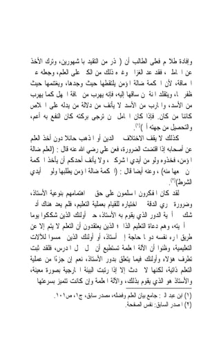 ‫ﻭﺇﻓﺎﺩﺓ ﻃﻼ‪‬ﻢ ﻓﻌﻠﻰ ﺍﻟﻄﺎﻟﺐ ﺃﻥ )ﳛﺬﺭ ﻣﻦ ﺍﻟﺘﻘﻴﺪ ﺑﺎﳌﺸﻬﻮﺭﻳﻦ، ﻭﺗﺮﻙ ﺍﻷﺧﺬ‬
‫ﻋﻦ ﺍﳋﺎﻣﻠﲔ، ﻓﻘﺪ ﻋﺪ ﺍﻟﻐﺰﺍﱃ ﻭﻏﲑﻩ ﺫﻟﻚ ﻣﻦ ﺍﻟﻜﱪ ﻋﻠﻰ ﺍﻟﻌﻠﻢ، ﻭﺟﻌﻠﻪ ﻋﲔ‬
‫ﺍﳊﻤﺎﻗﺔ، ﻷﻥ ﺍﳊﻜﻤﺔ ﺿﺎﻟﺔ ﺍﳌﺆﻣﻦ ﻳﻠﺘﻘﻄﻬﺎ ﺣﻴﺚ ﻭﺟﺪﻫﺎ، ﻭﻳﻐﺘﻨﻤﻬﺎ ﺣﻴﺚ‬
‫ﻇﻔﺮ ‪‬ﺎ، ﻭﻳﺘﻘﻠﺪ ﺍﳌﻨﺔ ﳌﻦ ﺳﺎﻗﻬﺎ ﺇﻟﻴﻪ، ﻓﺈﻧﻪ ﻳﻬﺮﺏ ﻣﻦ ﳐﺎﻓﺔ ﺍﳉﻬﻞ ﻛﻤﺎ ﻳﻬﺮﺏ‬
‫ﻣﻦ ﺍﻷﺳﺪ، ﻭﺍﳍﺎﺭﺏ ﻣﻦ ﺍﻷﺳﺪ ﻻ ﻳﺄﻧﻒ ﻣﻦ ﺩﻻﻟﺔ ﻣﻦ ﻳﺪﻟﻪ ﻋﻠﻰ ﺍﳋﻼﺹ‬
‫ﻛﺎﺋﻨ‪‬ﺎ ﻣﻦ ﻛﺎﻥ. ﻓﺈﺫﺍ ﻛﺎﻥ ﺍﳋﺎﻣﻞ ﳑﻦ ﺗﺮﺟﻰ ﺑﺮﻛﺘﻪ ﻛﺎﻥ ﺍﻟﻨﻔﻊ ﺑﻪ ﺃﻋﻢ،‬
                                             ‫ﻭﺍﻟﺘﺤﺼﻴﻞ ﻣﻦ ﺟﻬﺘﻪ ﺃﰎ()١(.‬
‫ﻛﺬﻟﻚ ﻻ ﻳﻘﻒ ﺍﻻﺧﺘﻼﻑ ﰲ ﺍﻟﺪﻳﻦ ﺃﻭ ﺍﳌﺬﻫﺐ ﺣﺎﺋﻼ ﺩﻭﻥ ﺃﺧﺬ ﺍﻟﻌﻠﻢ‬
               ‫ﹰ‬
‫ﻋﻦ ﺃﺻﺤﺎﺑﻪ ﺇﺫﺍ ﺍﻗﺘﻀﺖ ﺍﻟﻀﺮﻭﺭﺓ، ﻓﻌﻦ ﻋﻠﻲ ﺭﺿﻲ ﺍﷲ ﻋﻨﻪ ﻗﺎﻝ : )ﺍﻟﻌﻠﻢ ﺿﺎﻟﺔ‬
‫ﺍﳌﺆﻣﻦ، ﻓﺨﺬﻭﻩ ﻭﻟﻮ ﻣﻦ ﺃﻳﺪﻱ ﺍﳌﺸﺮﻛﲔ، ﻭﻻ ﻳﺄﻧﻒ ﺃﺣﺪﻛﻢ ﺃﻥ ﻳﺄﺧﺬ ﺍﳊﻜﻤﺔ‬
‫ﳑﻦ ﲰﻌﻬﺎ ﻣﻨﻪ( ، ﻭﻋﻨﻪ ﺃﻳﻀ‪‬ﺎ ﻗﺎﻝ : )ﺍﳊﻜﻤﺔ ﺿﺎﻟﺔ ﺍﳌﺆﻣﻦ ﻳﻄﻠﺒﻬﺎ ﻭﻟﻮ ﰲ ﺃﻳﺪﻱ‬
                                                            ‫ﺍﻟﺸﺮﻁ()٢(.‬
‫ﻟﻘﺪ ﻛﺎﻥ ﺍﳌﻔﻜﺮﻭﻥ ﺍﳌﺴﻠﻤﻮﻥ ﻋﻠﻰ ﺣﻖ ﰲ ﺍﻫﺘﻤﺎﻣﻬﻢ ﺑﻨﻮﻋﻴﺔ ﺍﻷﺳﺘﺎﺫ،‬
‫ﻭﺿﺮﻭﺭﺓ ﲢﺮﻱ ﺍﻟﺪﻗﺔ ﰲ ﺍﺧﺘﻴﺎﺭﻩ ﻟﻠﻘﻴﺎﻡ ﺑﻌﻤﻠﻴﺔ ﺍﻟﺘﻌﻠﻴﻢ، ﻓﻠﻢ ﻳﻌﺪ ﻫﻨﺎﻙ ﺃﺩﱏ‬
‫ﺷﻚ ﰲ ﺃﳘﻴﺔ ﺍﻟﺪﻭﺭ ﺍﻟﺬﻱ ﻳﻘﻮﻡ ﺑﻪ ﺍﻷﺳﺘﺎﺫ، ﺣﱴ ﺃﻭﻟﺌﻚ ﺍﻟﺬﻳﻦ ﺷﻜﻜﻮﺍ ﻳﻮﻣ‪‬ﺎ‬
‫ﰲ ﺃﳘﻴﺘﻪ، ﻭﻫﻢ ﺩﻋﺎﺓ ﺍﻟﺘﻌﻠﻴﻢ ﺍﻟﺬﺍﰐ؛ ﺍﻟﺬﻳﻦ ﻳﻌﺘﻘﺪﻭﻥ ﺃﻥ ﺍﻟﺘﻌﻠﻢ ﻻ ﻳﺘﻢ ﺇﻻ ﻋﻦ‬
‫ﻃﺮﻳﻖ ﺍﳌﺮﺀ ﻧﻔﺴﻪ ﺩﻭﳕﺎ ﺣﺎﺟﺔ ﺇﱃ ﺃﺳﺘﺎﺫ، ﺃﻭ ﺃﻭﻟﺌﻚ ﺍﻟﺬﻳﻦ ﲢﻤﺴﻮﺍ ﻟﻶﻻﺕ‬
‫ﺍﻟﺘﻌﻠﻴﻤﻴﺔ، ﻭﻇﻨﻮﺍ ﺃﻥ ﺍﻵﻟﺔ ﺍﳌﻌﻠﻤﺔ ﺗﺴﺘﻄﻴﻊ ﺃﻥ ﲢﻞ ﳏﻞ ﺍﳌﺪﺭﺱ، ﻓﻠﻘﺪ ﺛﺒﺖ‬
‫ﺗﻄﺮﻑ ﻫﺆﻻﺀ ﻭﺃﻭﻟﺌﻚ ﻓﻴﻤﺎ ﻳﺘﻌﻠﻖ ﺑﺪﻭﺭ ﺍﻷﺳﺘﺎﺫ، ﻧﻌﻢ ﺇﻥ ﺟﺰﺀًﺍ ﻣﻦ ﻋﻤﻠﻴﺔ‬
‫ﺍﻟﺘﻌﻠﻢ ﺫﺍﺗﻴﺔ، ﻟﻜﻨﻬﺎ ﻻ ﲢﺪﺙ ﺇﻻ ﺇﺫﺍ ﺭ‪‬ﺗ‪‬ﺒﺖ ﺍﻟﺒﻴﺌﺔ ﺍﳋﺎﺭﺟﻴﺔ ﺑﺼﻮﺭﺓ ﻣﻌﻴﻨﺔ،‬
                            ‫‪ ‬‬
‫ﻭﺍﻷﺳﺘﺎﺫ ﻫﻮ ﺍﻟﺬﻱ ﻳﻘﻮﻡ ﺑﺬﻟﻚ، ﻭﺍﻵﻟﺔ ﺍﳌﻌﻠﻤﺔ ﻭﺇﻥ ﻛﺎﻧﺖ ﺗﺘﻤﻴﺰ ﺑﺴﺮﻋﺘﻬﺎ ﰲ‬
          ‫)١( ﺍﺑﻦ ﻋﺒﺪ ﺍﻟﱪ: ﺟﺎﻣﻊ ﺑﻴﺎﻥ ﺍﻟﻌﻠﻢ ﻭﻓﻀﻠﻪ، ﻣﺼﺪﺭ ﺳﺎﺑﻖ، ﺝ١، ﺹ١٠١.‬
                                     ‫)٢( ﺍﳌﺼﺪﺭ ﺍﻟﺴﺎﺑﻖ: ﻧﻔﺲ ﺍﻟﺼﻔﺤﺔ.‬
 