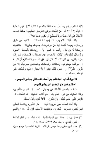 ‫ﺇﺛﺎﺑﺔ ﺍﳌﺘﻌﻠﻢ، ﻭﺇﺻﺮﺍﺭﻫﺎ ﻋﻠﻰ ﻋﺪﻡ ﺍﻧﺘﻘﺎﻟﻪ ﻟﻠﺨﻄﻮﺓ ﺍﻟﺘﺎﻟﻴﺔ ﺇﻻ ﺇﺫﺍ ﻓﻬﻢ ﺍﳋﻄﻮﺓ‬
‫ﺍﳊﺎﻟﻴﺔ، ﺇﻻ ﺃ‪‬ﺎ ﻻ ‪‬ﺗﻐ‪‬ﲏ ﻋﻦ ﺍﻷﺳﺘﺎﺫ، ﻭﻫﻲ ﻛﺎﻟﻮﺳﺎﺋﻞ ﺍﻟﺘﻌﻠﻴﻤﻴﺔ ﺍﳌﺨﺘﻠﻔﺔ ﺗﺴﺎﻋﺪ‬
                ‫ﺍﻷﺳﺘﺎﺫ ﻋﻠﻰ ﺃﺩﺍﺀ ﻋﻤﻠﻪ، ﻭﻻ ﺗﺴﺘﻄﻴﻊ ﺃﻥ ﺗﻜﻮﻥ ﺑﺪﻳﻼ ﻋﻨﻪ)١(.‬
                        ‫ﹰ‬
‫ﻭﻟﻘﺪ ﺃﺛﺒﺘﺖ ﺍﻟﺘﺠﺎﺭﺏ ﺃﻧﻨﺎ )ﻣﻬﻤﺎ ﺍﺳﺘﺤﺪﺛﻨﺎ ﰲ ﺍﻟﺘﻌﻠﻴﻢ ﻣﻦ ﻃﺮﻕ‬
‫ﻭﻭﺳﺎﺋﻞ، ﻭﻣﻬﻤﺎ ﺃﺿﻔﻨﺎ ﺇﻟﻴﻪ ﻣﻦ ﻣﻮﺿﻮﻋﺎﺕ ﺟﺪﻳﺪﺓ، ﻭﻃﻮﺭﻧﺎ ﰲ ﻣﻨﺎﻫﺠﻪ،‬
‫ﻭﺭﺻﺪﻧﺎ ﻟﻪ ﻣﻦ ﻣﺎﻝ، ﻭﺃﻗﻤﻨﺎ ﻟﻪ ﺃﻓﺨﻢ ﺍﳌﺒﺎﱐ، ﻭﺯﻭﺩﻧﺎﻫﺎ ﺑﺄﺣﺪﺙ ﺍﻷﺟﻬﺰﺓ‬
‫ﻭﺍﻟﻮﺳﺎﺋﻞ ﺍﻟﺘﻌﻠﻴﻤﻴﺔ، ﻭﺍﻷﺛﺎﺙ ﺍﳌﻨﺎﺳﺐ، ﻭﻣﻬﻤﺎ ﻭﺿﻌﻨﺎ ﻣﻦ ﻓﻠﺴﻔﺎﺕ ﻭﺗﺼﻮﺭﺍﺕ‬
‫ﻋﻦ ﺍﳌﻮﺍﻃﻦ، ﻓﺈﻥ ﻛﻞ ﺫﻟﻚ ﻻ ﳝﻜﻦ ﺃﻥ ﳛﻘﻖ ﻧﻔﺴﻪ، ﻭﻻ ﻧﺴﺘﻄﻴﻊ ﺃﻥ ﺗﺘﺮﲨﻪ‬
‫ﺇﱃ ﻣﻮﺍﻗﻒ ﻣﻮﺿﻮﻋﻴﺔ، ﻭﻋﻼﻗﺎﺕ ﻭﺗﻔﺎﻋﻼﺕ ﻭﺧﺼﺎﺋﺺ ﺳﻠﻮﻛﻴﺔ، ﺇﻻ ﻋﻦ‬
‫ﻃﺮﻳﻖ ﺍﳌﻌﻠﻢ()٢(، ﻭﰲ ﺿﻮﺀ ﺫﻟﻚ ﺗﺒﺪﻭ ﺃﳘﻴﺔ ﺍﺧﺘﻴﺎﺭ ﺍﳌﻌﻠﻢ، ﻭﺍﻟﺘﺄﻛﻴﺪ ﻋﻠﻰ‬
                                                    ‫ﻧﻮﻋﻴﺘﻪ ﻭﺧﺼﺎﺋﺼﻪ.‬
  ‫:‬       ‫א‬             ‫א‬                ‫מ‬      ‫: א א‬
                     ‫:‬       ‫א‬                    ‫א‬              ‫١− א‬
‫ﻋﺎﺩﺓ ﻣﺎ ﻳﺘﻀﺠﺮ ﺍﻷﺳﺘﺎﺫ ﻣﻦ ﻭﺻﻮﻝ ﺍﳌﺘﻌﻠﻤﲔ ﺇﱃ ﺍﻟﺪﺭﺱ ﻣﺘﺄﺧﺮﻳﻦ،‬
‫ﻭﻫﺬﺍ ﺍﻟﺴﻠﻮﻙ ﻣﻦ ﻗﺒﻞ ﺍﳌﺘﻌﻠﻢ ﻳﺘﻨﺎﰱ ﻣﻊ ﺁﺩﺍﺏ ﺍﻟﺴﻠﻮﻙ ﲡﺎﻩ ﺍﻷﺳﺘﺎﺫ، ﺍﻟﱵ‬
         ‫ﺗﻔﺮﺽ ﻋﻠﻰ ﺍﳌﺘﻌﻠﻢ ﺍﻟﺘﺒﻜﲑ، ﻭﺃﻥ ﻳﻜﻮﻥ ﰲ ﻗﺎﻋﺔ ﺍﻟﺪﺭﺱ ﻗﺒﻞ ﺃﺳﺘﺎﺫﻩ.‬
‫ﻭﻗﺪ ﺃﻛﺪ ﺍﻟﺴﻠﻒ ﻋﻠﻰ ﺿﺮﻭﺭﺓ ﺍﻟﺘﺒﻜﲑ ﰲ ﻛﻞ ﺍﻷﻣﻮﺭ، ﻭﺑﺎﻟﻨﺴﺒﺔ ﻟﻠﺘﻌﻠﻴﻢ‬
‫ﻓﻬﻮ ﺃﺧﺺ، ﻣﺴﺘﻮﺣﲔ ﺫﻟﻚ ﻣﻦ ﺗﻮﺟﻴﻬﺎﺕ ﺍﻹﺳﻼﻡ، ﻓﻌﻦ ﺍﻟﻨﱯ ‪)) : ‬ﺍﻟﻠﻬﻢ‬

‫)١( ﻋﺒﺪﺍﻟﺮﲪﻦ ﺻﺎﱀ ﻋﺒﺪﺍﷲ: ﺩﻭﺭ ﺍﻟﺘﺮﺑﻴﺔ ﺍﻟﻌﻠﻤﻴﺔ ﰲ ﺇﻋﺪﺍﺩ ﺍﳌﻌﻠﻤﲔ، ﺩﺍﺭ ﺍﻟﻔﻜﺮ ﻟﻠﻄﺒﺎﻋﺔ‬
                       ‫ﻭﺍﻟﻨﺸﺮ ﻭﺍﻟﺘﻮﺯﻳﻊ، ﺑﲑﻭﺕ، ﻁ٢، ٩٧٩١ﻡ، ﺹ٥٢-٦٢.‬
‫)٢( ﳏﻤﺪ ﺍﳍﺎﺩﻱ ﻋﻔﻴﻔﻲ ﻭﺳﻌﺪ ﻣﺮﺳﻲ: ﻗﺮﺍﺀﺍﺕ ﰲ ﺍﻟﺘﺮﺑﻴﺔ ﺍﳌﻌﺎﺻـﺮﺓ، ﻣﺮﺟﻊ ﺳﺎﺑﻖ،‬
                                                                  ‫ﺹ٠٧.‬
 