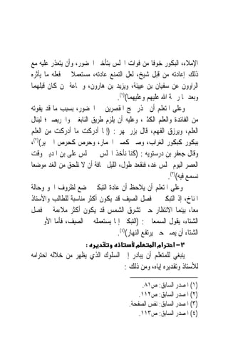 ‫ﺍﻹﻣﻼﺀ، ﺍﻟﺒﻜﻮﺭ ﺧﻮﻓﹰﺎ ﻣﻦ ﻓﻮﺍﺕ ﺍ‪‬ﻠﺲ ﺑﺘﺄﺧﲑ ﺍﳊﻀﻮﺭ، ﻭﺃﻥ ﻳﺘﻌﺬﺭ ﻋﻠﻴﻪ ﻣﻊ‬
‫ﺫﻟﻚ ﺇﻋﺎﺩﺗﻪ ﻣﻦ ﻗﺒﻞ ﺷﻴﺦ، ﻟﻌﻞ ﺍﻟﺘﻤﻨﻊ ﻋﺎﺩﺗﻪ، ﻣﺴﺘﻌﻤﻼ ﰲ ﻓﻌﻠﻪ ﻣﺎ ﻳﺄﺛﺮﻩ‬
                ‫ﹰ‬
‫ﺍﻟﺮﺍﻭﻭﻥ ﻋﻦ ﺳﻔﻴﺎﻥ ﺑﻦ ﻋﻴﻴﻨﺔ، ﻭﻳﺰﻳﺪ ﺑﻦ ﻫﺎﺭﻭﻥ، ﻭﲨﺎﻋﺔ ﳑﻦ ﻛﺎﻥ ﻗﺒﻠﻬﻤﺎ‬
                                   ‫ﻭﺑﻌﺪﳘﺎ ﺭﲪﺔ ﺍﷲ ﻋﻠﻴﻬﻢ ﻭﻋﻠﻴﻬﻤﺎ()١(.‬
‫ﻭﻋﻠﻰ ﺍﳌﺘﻌﻠﻢ ﺃﻥ ﳛﺬﺭ ‪‬ﺞ ﺍﳌﻘﺼﺮﻳﻦ ﰲ ﺍﳊﻀﻮﺭ، ﺑﺴﺒﺐ ﻣﺎ ﻗﺪ ﻳﻔﻮﺗﻪ‬
‫ﻣﻦ ﺍﻟﻔﺎﺋﺪﺓ ﻭﺍﻟﻌﻠﻢ ﺍﻟﻜﺜﲑ، ﻭﻋﻠﻴﻪ ﺃﻥ ﻳﻠﺰﻡ ﻃﺮﻳﻖ ﺍﻟﻨﺎﺑﻐﲔ ﻭﺍﳊﺮﻳﺼﲔ؛ ﻟﻴﻨﺎﻝ‬
‫ﺍﻟﻌﻠﻢ، ﻭﻳﺮﺯﻕ ﺍﻟﻔﻬﻢ، ﻗﺎﻝ ﺑﺰﺭﲨﻬﺮ : )ﺇﳕﺎ ﺃﺩﺭﻛﺖ ﻣﺎ ﺃﺩﺭﻛﺖ ﻣﻦ ﺍﻟﻌﻠﻢ‬
‫ﺑﺒﻜﻮﺭ ﻛﺒﻜﻮﺭ ﺍﻟﻐﺮﺍﺏ، ﻭﺻﱪ ﻛﺼﱪ ﺍﳊﻤﺎﺭ، ﻭﺣﺮﺹ ﻛﺤﺮﺹ ﺍﳋﱰﻳﺮ()٢(،‬
‫ﻭﻗﺎﻝ ﺟﻌﻔﺮ ﺑﻦ ﺩﺭﺳﺘﻮﻳﻪ : )ﻛﻨﺎ ﻧﺄﺧﺬ ﺍ‪‬ﻠﺲ ﰲ ﳎﻠﺲ ﻋﻠﻰ ﺑﻦ ﺍﳌﺪﻳﲎ ﻭﻗﺖ‬
‫ﺍﻟﻌﺼﺮ ﺍﻟﻴﻮﻡ ‪‬ﻠﺲ ﻏﺪ، ﻓﻨﻘﻌﺪ ﻃﻮﻝ، ﺍﻟﻠﻴﻞ ﳐﺎﻓﺔ ﺃﻥ ﻻ ﻧﻠﺤﻖ ﻣﻦ ﺍﻟﻐﺪ ﻣﻮﺿﻌ‪‬ﺎ‬
                                                         ‫ﻧﺴﻤﻊ ﻓﻴﻪ()٣(.‬
‫ﻭﻋﻠﻰ ﺍﳌﺘﻌﻠﻢ ﺃﻥ ﻳﻼﺣﻆ ﺃﻥ ﻋﺎﺩﺓ ﺍﻟﺘﺒﻜﲑ ﲣﻀﻊ ﻟﻈﺮﻭﻑ ﺍﳉﻮ ﻭﺣﺎﻟﺔ‬
‫ﺍﳌﻨﺎﺥ، ﺇﺫ ﺍﻟﺘﺒﻜﲑ ﰲ ﻓﺼﻞ ﺍﻟﺼﻴﻒ ﻗﺪ ﻳﻜﻮﻥ ﺃﻛﺜﺮ ﻣﻨﺎﺳﺒﺔ ﻟﻠﻄﺎﻟﺐ ﻭﺍﻷﺳﺘﺎﺫ‬
‫ﻣﻌﺎﹰ، ﺑﻴﻨﻤﺎ ﺍﻻﻧﺘﻈﺎﺭ ﺣﱴ ﺗﺸﺮﻕ ﺍﻟﺸﻤﺲ ﻗﺪ ﻳﻜﻮﻥ ﺃﻛﺜﺮ ﻣﻼﺀﻣﺔ ﰲ ﻓﺼﻞ‬
‫ﺍﻟﺸﺘﺎﺀ، ﻳﻘﻮﻝ ﺍﻟﺴﻤﻌﺎﱐ : )ﺍﻟﺘﺒﻜﲑ ﺇﳕﺎ ﻳﺴﺘﻌﻤﻠﻪ ﰲ ﺍﻟﺼﻴﻒ، ﻓﺄﻣﺎ ﺍﻷﻭﱃ ﰲ‬
                                   ‫ﺍﻟﺸﺘﺎﺀ ﺃﻥ ﻳﺼﱪ ﺣﱴ ﻳﺮﺗﻔﻊ ﺍﻟﻨﻬﺎﺭ()٤(.‬
                      ‫:‬                    ‫מ‬       ‫אמ א‬    ‫٢− א‬
‫ﻳﻨﺒﻐﻲ ﻟﻠﻤﺘﻌﻠﻢ ﺃﻥ ﻳﺒﺎﺩﺭ ﺇﱃ ﺍﻟﺴﻠﻮﻙ ﺍﻟﺬﻱ ‪‬ﻈﻬِﺮ ﻣﻦ ﺧﻼﻟﻪ ﺍﺣﺘﺮﺍﻣﻪ‬
                    ‫ﻳ‬
                                  ‫ﻟﻸﺳﺘﺎﺫ ﻭﺗﻘﺪﻳﺮﻩ ﺇﻳﺎﻩ، ﻭﻣﻦ ﺫﻟﻚ :‬

                                              ‫)١( ﺍﳌﺼﺪﺭ ﺍﻟﺴﺎﺑﻖ: ﺹ١٨.‬
                                             ‫)٢( ﺍﳌﺼﺪﺭ ﺍﻟﺴﺎﺑﻖ: ﺹ٢١١.‬
                                         ‫)٣( ﺍﳌﺼﺪﺭ ﺍﻟﺴﺎﺑﻖ: ﻧﻔﺲ ﺍﻟﺼﻔﺤﺔ.‬
                                             ‫)٤( ﺍﳌﺼﺪﺭ ﺍﻟﺴﺎﺑﻖ: ﺹ٣١١.‬
 