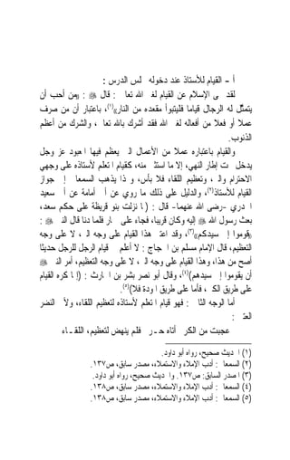 ‫ﺃ - ﺍﻟﻘﻴﺎﻡ ﻟﻸﺳﺘﺎﺫ ﻋﻨﺪ ﺩﺧﻮﻟﻪ ﳎﻠﺲ ﺍﻟﺪﺭﺱ :‬
‫ﻟﻘﺪ ‪‬ﻰ ﺍﻹﺳﻼﻡ ﻋﻦ ﺍﻟﻘﻴﺎﻡ ﻟﻐﲑ ﺍﷲ ﺗﻌﺎﱃ : ﻗﺎﻝ ‪)) : ‬ﻣﻦ ﺃﺣﺐ ﺃﻥ‬
‫ﻳﺘﻤﱠﻞ ﻟﻪ ﺍﻟﺮﺟﺎﻝ ﻗﻴﺎﻣ‪‬ﺎ ﻓﻠﻴﺘﺒﻮﺃ ﻣﻘﻌﺪﻩ ﻣﻦ ﺍﻟﻨﺎﺭ(()١(، ﺑﺎﻋﺘﺒﺎﺭ ﺃﻥ ﻣﻦ ﺻﺮﻑ‬
                                                                    ‫ﺜ‬
‫ﻋﻤﻼ ﺃﻭ ﻓﻌﻼ ﻣﻦ ﺃﻓﻌﺎﻟﻪ ﻟﻐﲑ ﺍﷲ ﻓﻘﺪ ﺃﺷﺮﻙ ﺑﺎﷲ ﺗﻌﺎﱃ، ﻭﺍﻟﺸﺮﻙ ﻣﻦ ﺃﻋﻈﻢ‬
                                                         ‫ﹰ‬        ‫ﹰ‬
                                                              ‫ﺍﻟﺬﻧﻮﺏ.‬
‫ﻭﺍﻟﻘﻴﺎﻡ ﺑﺎﻋﺘﺒﺎﺭﻩ ﻋﻤﻼ ﻣﻦ ﺍﻷﻋﻤﺎﻝ ﺍﻟﱵ ﻳﻌﻈﻢ ﻓﻴﻬﺎ ﺍﳌﻌﺒﻮﺩ ﻋﺰ ﻭﺟﻞ‬
                                            ‫ﹰ‬
‫ﻳﺪﺧﻞ ﲢﺖ ﺇﻃﺎﺭ ﺍﻟﻨﻬﻲ، ﺇﻻ ﻣﺎ ﺍﺳﺘﺜﲎ ﻣﻨﻪ، ﻛﻘﻴﺎﻡ ﺍﳌﺘﻌﻠﻢ ﻷﺳﺘﺎﺫﻩ ﻋﻠﻰ ﻭﺟﻬﻲ‬
‫ﺍﻻﺣﺘﺮﺍﻡ ﻭﺍﻟﱪ، ﻭﺗﻌﻈﻴﻢ ﺍﻟﻠﻘﺎﺀ ﻓﻼ ﺑﺄﺱ، ﻭﳍﺬﺍ ﻳﺬﻫﺐ ﺍﻟﺴﻤﻌﺎﱐ ﺇﱃ ﺟﻮﺍﺯ‬
‫ﺍﻟﻘﻴﺎﻡ ﻟﻸﺳﺘﺎﺫ)٢(، ﻭﺍﻟﺪﻟﻴﻞ ﻋﻠﻰ ﺫﻟﻚ ﻣﺎ ﺭﻭﻱ ﻋﻦ ﺃﰊ ﺃﻣﺎﻣﺔ ﻋﻦ ﺃﰉ ﺳﻌﻴﺪ‬
‫ﺍﳋﺪﺭﻱ -ﺭﺿﻰ ﺍﷲ ﻋﻨﻬﻤﺎ- ﻗﺎﻝ : )ﳌﺎ ﻧﺰﻟﺖ ﺑﻨﻮ ﻗﺮﻳﻈﺔ ﻋﻠﻰ ﺣﻜﻢ ﺳﻌﺪ،‬
‫ﺑﻌﺚ ﺭﺳﻮﻝ ﺍﷲ ‪ ‬ﺇﻟﻴﻪ ﻭﻛﺎﻥ ﻗﺮﻳﺒﺎﹰ، ﻓﺠﺎﺀ ﻋﻠﻰ ﲪﺎﺭ ﻓﻠﻤﺎ ﺩﻧﺎ ﻗﺎﻝ ﺍﻟﻨﱯ ‪: ‬‬
‫))ﻗﻮﻣﻮﺍ ﺇﱃ ﺳﻴﺪﻛﻢ(()٣(، ﻭﻗﺪ ﺍﻋﺘﱪ ﻫﺬﺍ ﺍﻟﻘﻴﺎﻡ ﻋﻠﻰ ﻭﺟﻪ ﺍﻟﱪ، ﻻ ﻋﻠﻰ ﻭﺟﻪ‬
‫ﺍﻟﺘﻌﻈﻴﻢ، ﻗﺎﻝ ﺍﻹﻣﺎﻡ ﻣﺴﻠﻢ ﺑﻦ ﺍﳊﺠﺎﺝ : ﻻ ﺃﻋﻠﻢ ﰲ ﻗﻴﺎﻡ ﺍﻟﺮﺟﻞ ﻟﻠﺮﺟﻞ ﺣﺪﻳﺜﹰﺎ‬
‫ﺃﺻﺢ ﻣﻦ ﻫﺬﺍ، ﻭﻫﺬﺍ ﺍﻟﻘﻴﺎﻡ ﻋﻠﻰ ﻭﺟﻪ ﺍﻟﱪ، ﻻ ﻋﻠﻰ ﻭﺟﻪ ﺍﻟﺘﻌﻈﻴﻢ، ﺃﻣﺮ ﺍﻟﻨﱯ ‪‬‬
‫ﺃﻥ ﻳﻘﻮﻣﻮﺍ ﺇﱃ ﺳﻴﺪﻫﻢ()٤(، ﻭﻗﺎﻝ ﺃﺑﻮ ﻧﺼﺮ ﺑﺸﺮ ﺑﻦ ﺍﳊﺎﺭﺙ : )ﺇﳕﺎ ﻛﺮﻩ ﺍﻟﻘﻴﺎﻡ‬
                          ‫ﻋﻠﻰ ﻃﺮﻳﻖ ﺍﻟﻜﱪ، ﻓﺄﻣﺎ ﻋﻠﻰ ﻃﺮﻳﻖ ﺍﳌﻮﺩﺓ ﻓﻼ()٥(.‬
‫ﺃﻣﺎ ﺍﻟﻮﺟﻪ ﺍﻟﺜﺎﱐ : ﻓﻬﻮ ﻗﻴﺎﻡ ﺍﳌﺘﻌﻠﻢ ﻷﺳﺘﺎﺫﻩ ﻟﺘﻌﻈﻴﻢ ﺍﻟﻠﻘﺎﺀ، ﻭﻷﰊ ﺍﻟﻨﻀﺮ‬
                                                                ‫ﺍﻟﻌﺘﱯ :‬
         ‫ﻋﺠﺒﺖ ﻣﻦ ﺍﻟﻜﺮﱘ ﺃﺗﺎﻩ ﺣـﺮ ﻓﻠﻢ ﻳﻨﻬﺾ ﻟﺘﻌﻈﻴﻢ، ﺍﻟﻠﻘـﺎﺀ‬
                                        ‫)١( ﺍﳊﺪﻳﺚ ﺻﺤﻴﺢ، ﺭﻭﺍﻩ ﺃﺑﻮ ﺩﺍﻭﺩ.‬
                ‫)٢( ﺍﻟﺴﻤﻌﺎﱐ: ﺃﺩﺏ ﺍﻹﻣﻼﺀ ﻭﺍﻻﺳﺘﻤﻼﺀ، ﻣﺼﺪﺭ ﺳﺎﺑﻖ، ﺹ٧٣١.‬
                 ‫)٣( ﺍﳌﺼﺪﺭ ﺍﻟﺴﺎﺑﻖ: ﺹ٧٣١. ﻭﺍﳊﺪﻳﺚ ﺻﺤﻴﺢ، ﺭﻭﺍﻩ ﺃﺑﻮ ﺩﺍﻭﺩ.‬
                ‫)٤( ﺍﻟﺴﻤﻌﺎﱐ: ﺃﺩﺏ ﺍﻹﻣﻼﺀ ﻭﺍﻻﺳﺘﻤﻼﺀ، ﻣﺼﺪﺭ ﺳﺎﺑﻖ، ﺹ٨٣١.‬
                ‫)٥( ﺍﻟﺴﻤﻌﺎﱐ: ﺃﺩﺏ ﺍﻹﻣﻼﺀ ﻭﺍﻻﺳﺘﻤﻼﺀ، ﻣﺼﺪﺭ ﺳﺎﺑﻖ، ﺹ٨٣١.‬
 