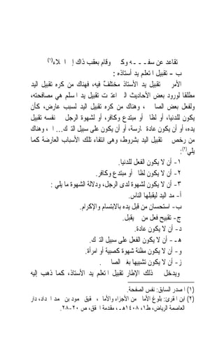 ‫)١(‬
          ‫ﺗﻘﺎﻋﺪ ﻋﻦ ﺳﻔـــﻪ ﻭﻛﱪ ﻭﻗﺎﻡ ﺑﻌﻘﺐ ﺫﺍﻙ ﺇﱃ ﺍﳋﻼﺀ‬
                                     ‫ﺏ - ﺗﻘﺒﻴﻞ ﺍﳌﺘﻌﻠﻢ ﻳﺪ ﺃﺳﺘﺎﺫﻩ :‬
‫ﺍﻷﻣﺮ ﰲ ﺗﻘﺒﻴﻞ ﻳﺪ ﺍﻷﺳﺘﺎﺫ ‪‬ﺨ‪‬ﺘﻠﻒ ﻓﻴﻪ، ﻓﻬﻨﺎﻙ ﻣﻦ ﻛﺮﻩ ﺗﻘﺒﻴﻞ ﺍﻟﻴﺪ‬
                                 ‫ﻣ ‪‬ﹶ ٌ‬
‫ﻣﻄﻠﻘﹰﺎ ﻟﻮﺭﻭﺩ ﺑﻌﺾ ﺍﻷﺣﺎﺩﻳﺚ ﺍﻟﱵ ﺍﻋﺘﱪﺕ ﺗﻘﺒﻴﻞ ﻳﺪ ﺍﳌﺴﻠﻢ ﻫﻲ ﻣﺼﺎﻓﺤﺘﻪ،‬
‫ﻭﻟﻔﻌﻞ ﺑﻌﺾ ﺍﻟﺼﺎﳊﲔ، ﻭﻫﻨﺎﻙ ﻣﻦ ﻛﺮﻩ ﺗﻘﺒﻴﻞ ﺍﻟﻴﺪ ﻟﺴﺒﺐ ﻋﺎﺭﺽ، ﻛﺄﻥ‬
‫ﻳﻜﻮﻥ ﻟﻠﺪﻧﻴﺎ، ﺃﻭ ﻟﻈﺎﱂ ﺃﻭ ﻣﺒﺘﺪﻉ ﻭﻛﺎﻓﺮ، ﺃﻭ ﻟﺸﻬﻮﺓ ﺍﻟﺮﺟﻞ ﰲ ﻧﻔﺴﻪ ﺗﻘﺒﻴﻞ‬
‫ﻳﺪﻩ، ﺃﻭ ﺃﻥ ﻳﻜﻮﻥ ﻋﺎﺩﺓ ﳑﺎﺭﺳﺔ، ﺃﻭ ﺃﻥ ﻳﻜﻮﻥ ﻋﻠﻰ ﺳﺒﻴﻞ ﺍﻟﺘﱪﻙ… ﺍﱁ، ﻭﻫﻨﺎﻙ‬
‫ﻣﻦ ﺭﺧﺺ ﰲ ﺗﻘﺒﻴﻞ ﺍﻟﻴﺪ ﺑﺸﺮﻭﻁ، ﻭﻫﻰ ﺍﻧﺘﻔﺎﺀ ﺗﻠﻚ ﺍﻷﺳﺒﺎﺏ ﺍﻟﻌﺎﺭﺿﺔ ﻛﻤﺎ‬
                                                                    ‫ﻳﻠﻲ)٢(:‬
                                       ‫١- ﺃﻥ ﻻ ﻳﻜﻮﻥ ﺍﻟﻔﻌﻞ ﻟﻠﺪﻧﻴﺎ.‬
                             ‫٢- ﺃﻥ ﻻ ﻳﻜﻮﻥ ﻟﻈﺎﱂ ﺃﻭ ﻣﺒﺘﺪﻉ ﻭﻛﺎﻓﺮ.‬
         ‫٣- ﺃﻥ ﻻ ﻳﻜﻮﻥ ﻟﺸﻬﻮﺓ ﻟﺪﻯ ﺍﻟﺮﺟﻞ، ﻭﺩﻻﻟﺔ ﺍﻟﺸﻬﻮﺓ ﻣﺎ ﻳﻠﻲ :‬
                                            ‫ﺃ- ﻣﺪ ﺍﻟﻴﺪ ﻟﻴﻘﺒﻠﻬﺎ ﺍﻟﻨﺎﺱ.‬
                     ‫ﺏ- ﺍﺳﺘﺤﺴﺎﻥ ﻣﻦ ﻗﺒﻞ ﻳﺪﻩ ﺑﺎﻻﺑﺘﺴﺎﻡ ﻭﺍﻹﻛﺮﺍﻡ.‬
                                         ‫ﺝ- ﺗﻘﺒﻴﺢ ﻓﻌﻞ ﻣﻦ ﱂ ﻳﻘﺒﻞ.‬
                                               ‫ﺩ- ﺃﻥ ﻻ ﻳﻜﻮﻥ ﻋﺎﺩﺓ.‬
                          ‫ﻫـ- ﺃﻥ ﻻ ﻳﻜﻮﻥ ﺍﻟﻔﻌﻞ ﻋﻠﻰ ﺳﺒﻴﻞ ﺍﻟﺘﱪﻙ.‬
                        ‫ﻭ- ﺃﻥ ﻻ ﻳﻜﻮﻥ ﻣﻈﻨﺔ ﺷﻬﻮﺓ ﻛﺼﺒﻴﺔ ﺃﻭ ﺍﻣﺮﺃﺓ.‬
                               ‫ﺯ- ﺃﻥ ﻻ ﻳﻜﻮﻥ ﺗﺸﺒﻴﻬﺎ ﺑﻐﲑ ﺍﻟﺼﺎﳊﲔ.‬
                                               ‫‪‬‬
‫ﻭﻳﺪﺧﻞ ﰲ ﺫﻟﻚ ﺍﻹﻃﺎﺭ ﺗﻘﺒﻴﻞ ﺍﳌﺘﻌﻠﻢ ﻳﺪ ﺍﻷﺳﺘﺎﺫ، ﻛﻤﺎ ﺫﻫﺐ ﺇﻟﻴﻪ‬
                                         ‫)١( ﺍﳌﺼﺪﺭ ﺍﻟﺴﺎﺑﻖ: ﻧﻔﺲ ﺍﻟﺼﻔﺤﺔ.‬
‫)٢( ﺍﺑﻦ ﺍﳌﻘﺮﺉ: ﺑﻠﻮﻍ ﺍﻷﻣﺎﱐ ﻣﻦ ﺍﻷﺟﺰﺍﺀ ﻭﺍﻷﻣﺎﱄ، ﲢﻘﻴﻖ ﳏﻤﻮﺩ ﺑﻦ ﳏﻤﺪ ﺍﳊﺪﺍﺩ، ﺩﺍﺭ‬
             ‫ﺍﻟﻌﺎﺻﻤﺔ ﺍﻟﺮﻳﺎﺽ، ﻁ١، ٨٠٤١ﻫـ، ﻣﻘﺪﻣﺔ ﺍﶈﻘﻖ، ﺹ ٠٢-٨٢.‬
 