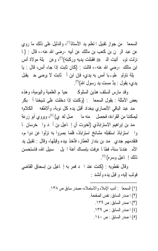 ‫ﺍﻟﺴﻤﻌﺎﱐ ﻣﻦ ﺟﻮﺍﺯ ﺗﻘﺒﻴﻞ ﺍﳌﺘﻌﻠﻢ ﻳﺪ ﺍﻷﺳﺘﺎﺫ)١(، ﻭﺍﻟﺪﻟﻴﻞ ﻋﻠﻰ ﺫﻟﻚ ﻣﺎ ﺭﻭﻱ‬
‫ﻋﻦ ﻋﺒﺪ ﺍﻟﺮﲪﻦ ﺑﻦ ﻛﻌﺐ ﺑﻦ ﻣﺎﻟﻚ ﻋﻦ ﺃﺑﻴﻪ -ﺭﺿﻰ ﺍﷲ ﻋﻨﻪ-، ﻗﺎﻝ : )ﳌﺎ‬
‫ﻧﺰﻟﺖ ﺗﻮﺑﱵ ﺃﺗﻴﺖ ﺍﻟﻨﱯ ‪ ‬ﻓﻘﺒﻠﺖ ﻳﺪﻳﻪ ﻭﺭﻛﺒﺘﻪ()٢(، ﻭﻋﻦ ﲨﻴﻠﺔ ﻣﻮﻻﺓ ﺃﻧﺲ‬
‫ﺍﺑﻦ ﻣﺎﻟﻚ -ﺭﺿﻲ ﺍﷲ ﻋﻨﻪ-، ﻗﺎﻟﺖ : )ﻛﺎﻥ ﺛﺎﺑﺖ ﺇﺫﺍ ﺟﺎﺀ ﺃﻧﺲ، ﻗﺎﻝ : ﻳﺎ‬
‫ﲨﻴﻠﺔ ﻧﺎﻭﻟﻴﲏ ﻃﻴـﺒ‪‬ﺎ ﺃﻣﺲ ﺑﻪ ﻳﺪﻱ، ﻓﺈﻥ ﺍﺑﻦ ﺃﰉ ﺛﺎﺑﺖ ﻻ ﻳﺮﺿﻰ ﺣﱴ ﻳﻘﺒﻞ‬
                             ‫ﻳﺪﻱ، ﻳﻘﻮﻝ : ﻳﺪ ﻣﺴﺖ ﻳﺪ ﺭﺳﻮﻝ ﺍﷲ()٣(.‬
                                           ‫‪‬‬         ‫ٌ‬
‫ﻭﻗﺪ ﻣﺎﺭﺱ ﺍﻟﺴﻠﻒ ﻫﺬﻳﻦ ﺍﻟﺴﻠﻮﻛﲔ ﰲ ﺣﻴﺎ‪‬ﻢ ﺍﻟﻌﻠﻤﻴﺔ ﻭﺍﻟﻴﻮﻣﻴﺔ، ﻭﻫﺬﻩ‬
‫ﺑﻌﺾ ﺍﻷﻣﺜﻠﺔ : ﻳﻘﻮﻝ ﺍﻟﺴﻤﻌﺎﱐ : )ﻭﻛﻨﺖ ﺇﺫﺍ ﺩﺧﻠﺖ ﻋﻠﻰ ﺷﻴﺨﻨﺎ ﺃﰉ ﺑﻜﺮ‬
‫ﳏﻤﺪ ﻋﺒﺪ ﺍﻟﺒﺎﻗﻲ ﺍﻷﻧﺼﺎﺭﻱ ﺑﺒﻐﺪﺍﺩ ﺃﻗﺒﻞ ﻳﺪﻩ ﻛﻞ ﻧﻮﺑﺔ، ﻭﺃﻻﻃﻔﻪ ﰲ ﺍﻟﻜﻼﻡ؛‬
‫ﻟﻴﻤﻜﻨﻨﺎ ﻣﻦ ﺍﻟﻘﺮﺍﺀﺓ، ﻓﺤﺼﻞ ﱄ ﻣﻨﻪ ﻣﺎ ﱂ ﳛﺼﻞ ﻟﻐﲑﻱ( )٤(، ﻭﻳﺮﻭﻱ ﺃﺑﻮ ﺯﺭﻋﺔ‬
‫ﳏﻤﺪ ﺑﻦ ﺇﺑﺮﺍﻫﻴﻢ ﺍﻻﺳﺘﺮﺍﺑﺎﺫﻱ )ﹸﺃﺧِﺒﺮﺕ ﺃﻥ ﺇﲰﺎﻋﻴﻞ ﺑﻦ ﺃﲪﺪ ﻭﺍﱄ ﺧﺮﺳﺎﻥ ﳌﺎ‬
                                  ‫‪ ‬‬
‫ﻭﺍﰱ ﺍﺳﺘﺮﺍﺑﺎﺫ ﺍﺳﺘﻘﺒﻠﻪ ﻣﺸﺎﺋﺦ ﺍﺳﺘﺮﺍﺑﺎﺫ، ﻓﻠﻤﺎ ﺑﺼﺮﻭﺍ ﺑﻪ ﻧﺰﻟﻮﺍ ﻋﻦ ﺩﻭﺍ‪‬ﻢ،‬
‫ﻓﺘﻘﺪﻣﻬﻢ ﺟﺪﻱ ﳏﻤﺪ ﺑﻦ ﺑﻨﺪﺍﺭ ﺍﻟﻌﻄﺎﺭ، ﻓﺄﺧﺬ ﺑﻴﺪﻩ ﻭﻗﺒﻠﻬﺎ، ﻭﻗﺎﻝ : ﺗﻘﺒﻴﻞ ﻳﺪ‬
‫ﺍﻷﻣﲑ ﻋﻨﺪﻧﺎ ﺳﻨﺔ، ﻓﻄﺎﳌﺎ ‪‬ﺮﻓﺖ ﺑﺈﻣﺴﺎﻙ ﺃﻋﻨﺔ ﺍﳋﻴﻞ ﰲ ﺳﺒﻴﻞ ﺍﷲ، ﻓﺎﺳﺘﺤﺴﻦ‬
                                         ‫ﻋ ِﹾ ‪‬‬
                                                ‫ﺫﻟﻚ ﺇﲰﺎﻋﻴﻞ ﻭﺳﺮﻩ( )٥(.‬
‫ﻭﻗﺎﻝ ﻧﻔﻄﻮﻳﻪ : )ﻛﻨﺖ ﻋﻨﺪ ﺍﳌﱪﺩ ﻓﻤﺮ ﺑﻪ ﺇﲰﺎﻋﻴﻞ ﺑﻦ ﺇﺳﺤﺎﻕ ﺍﻟﻘﺎﺿﻲ‬
                                     ‫ﻓﻮﺛﺐ ﺇﻟﻴﻪ، ﻭ ﻗ‪‬ﺒﻞ ﻳﺪﻩ ﻭﺃﻧﺸﺪ :‬
                                                 ‫ﹶ‬

                ‫)١( ﺍﻟﺴﻤﻌﺎﱐ: ﺃﺩﺏ ﺍﻹﻣﻼﺀ ﻭﺍﻻﺳﺘﻤﻼﺀ، ﻣﺼﺪﺭ ﺳﺎﺑﻖ ﺹ ٨٣١.‬
                                     ‫)٢( ﺍﳌﺼﺪﺭ ﺍﻟﺴﺎﺑﻖ: ﻧﻔﺲ ﺍﻟﺼﻔﺤﺔ.‬
                                        ‫)٣( ﺍﳌﺼﺪﺭ ﺍﻟﺴﺎﺑﻖ: ﺹ ٩٣١.‬
                                       ‫)٤( ﺍﳌﺼﺪﺭ ﺍﻟﺴﺎﺑﻖ : ﺹ ٩٣١.‬
                                       ‫)٥( ﺍﳌﺼﺪﺭ ﺍﻟﺴﺎﺑﻖ : ﺹ ٠٤١.‬
 