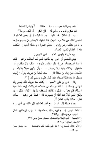 ‫ﻓﻠﻤﺎ ﺑﺼﺮﻧﺎ ﺑﻪ ﻣﻘﺒــــﻼ ﺣﻠﻠﻨﺎ ﺍﳊﱮ)١(ﻭﺍﺑﺘﺪﺭﻧﺎ ﺍﻟﻘﻴﺎﻣﺎ‬
                                      ‫ﹰ‬
      ‫)٢(‬
          ‫ﻓﻼ ﺗﻨﻜﺮﻥ ﻗﻴــــﺎﻣﻲ ﻟﻪ ﻓﺈﻥ ﺍﻟﻜﺮﱘ ﳚﻞ ﺍﻟﻜــﺮﺍﻣﺎ‬
‫ﻭﻳﺒﺪﻭ ﺃﻥ ﺍﻟﻄﻼﺏ ﻗﺪ ﻏﺎﻟﻮﺍ ﰲ ﻫﺬﺍ ﺍﻟﺴﻠﻮﻙ، ﺃﻭ ﺃﻥ ﺑﻌﺾ ﺍﻟﻌﻠﻤﺎﺀ ﻗﺪ‬
‫ﺍﺳﺘﺤﺒﻮﺍ ﺫﻟﻚ ﻣﻦ ﻃﻼ‪‬ﻢ، ﳑﺎ ﺟﻌﻞ ﻫﺬﺍ ﺍﻟﺴﻠﻮﻙ ﻻ ﻳﺼﺪﺭ ﻋﻦ ﺣﺐ ﻭﺍﺣﺘﺮﺍﻡ،‬
‫ﻭﺇﳕﺎ ﻋﻦ ﺗﻜﻠﻒ ﻭﻗﻬﺮ ﻭﺇﻟﺰﺍﻡ ﰲ ﻣﻌﻈﻢ ﺍﻷﺣﻮﺍﻝ، ﻭ ﺟﻌﻠﻪ ﺃﻗﺮﺏ ﺇﱃ ﺍﻟﺘﻜﻠﻒ‬
                                            ‫ﻣﻨﻪ ﺇﱃ ﺍﺣﺘﺮﺍﻡ ﺍﻟﻌﻠﻢ ﻭ ﺍﻟﻌﻠﻤﺎﺀ.‬
                          ‫ﺝ- ﻃﺮﻳﻘﺔ ﺟﻠﻮﺱ ﺍﳌﺘﻌﻠﻢ ﰲ ﳎﻠﺲ ﺍﻟﺪﺭﺱ :‬
‫ﻳﻨﺒﻐﻲ ﻟﻠﻤﺘﻌﻠﻢ ﺃﻥ ﳚﻠﺲ ‪‬ﻴﺌﺔ ﻃﺎﻟﺐ ﺍﻟﻌﻠﻢ ﺃﻣﺎﻡ ﺃﺳﺘﺎﺫﻩ، ﻣﺮﺍﻋﻴ‪‬ﺎ ﰲ ﺫﻟﻚ‬
‫ﺍﳉﻠﺴﺔ ﺍﻟﺼﺤﻴﺤﺔ، ﻭﻫﻲ ﺃﻥ ﻳﻜﻮﻥ ﻧﺎﺻ‪‬ﺒﺎ ﻇﻬﺮﻩ ﻏﲑ ﻣﺘﻜﺊ ﻭﻻ ﻣﻨﻜﻔﺊ، ﻏﲑ‬
‫ﻣﺸﻐﻮﻝ ﲝﺮﻛﺎﺕ ﻳﺪﻳﻪ ﻭﻻ ﺭﺟﻠﻴﻪ.. ﺍﱁ ، ﻭﺃﻥ ﻳﻜﻮﻥ ﻣﻘﺒﻼ ﺑﻜﻠﻴﺘﻪ ﳓﻮ‬
              ‫ﹰ‬
‫ﺍﻷﺳﺘﺎﺫ، ﻓﻌﻦ ﺯﻳﺎﺩ ﺑﻦ ﻋﻼﻗﺔ ﻗﺎﻝ : ﲰﻌﺖ ﺃﺳﺎﻣﺔ ﺑﻦ ﺷﺮﻳﻚ ﻳﻘﻮﻝ : )ﺃﺗﻴﺖ‬
               ‫ﺭﺳﻮﻝ ﺍﷲ ‪ ،‬ﻓﺈﺫﺍ ﺃﺻﺤﺎﺑﻪ ﻋﻨﺪﻩ ﻛﺄﻥ ﻋﻠﻰ ﺭﺀﻭﺳﻬﻢ ﺍﻟﻄﲑ( )٣(.‬
‫ﻭﻗﺎﻝ ﲪﺪﺍﻥ ﺑﻦ ﻋﻠﻲ ﺍﻷﺻﺒﻬﺎﱐ : )ﻛﻨﺖ ﻋﻨﺪ ﺷﺮﻳﻚ ﻓﺄﺗﺎﻩ ﺑﻌﺾ ﻭﻟﺪ‬
‫ﺍﳌﻬﺪﻱ، ﻭﺍﺳﺘﻨﺪ ﺇﱃ ﺍﳊﺎﺋﻂ، ﻭﺳﺄﻟﻪ ﻋﻦ ﺣﺪﻳﺚ، ﻓﻠﻢ ﻳﻠﺘﻔﺖ ﺇﻟﻴﻪ، ﻓﺄﻋﺎﺩ ﻋﻠﻴﻪ‬
‫ﺍﳌﺴﺄﻟﺔ، ﻓﻠﻢ ﻳﻌﺒﺄ ﺑﻪ، ﻓﻘﺎﻝ : ﻛﺄﻧﻚ ﺗﺴﺘﺨﻒ ﺑﺄﻭﻻﺩ ﺍﳋﻠﻔﺎﺀ، ﻓﻘﺎﻝ : ﻻ،‬
‫ﻭﻟﻜﻦ ﺍﻟﻌﻠﻢ ﺃﺟ ﱡ ﻋﻨﺪ ﺃﻫﻠﻪ ﺃﻥ ﻳﻀﻴﻌﻮﻩ، ﻗﺎﻝ : ﻓﺠﺜﺎ ﻋﻠﻰ ﺭﻛﺒﺘﻪ، ﰒ ﺳﺄﻟﻪ،‬
                                                         ‫ﻞ‬
                                            ‫)٤(‬
                                           ‫ﻓﻘﺎﻝ : ﻫﻜﺬﺍ ﻳﻄﻠﺐ ﺍﻟﻌﻠﻢ( .‬
‫ﻭﻫﺬﻩ ﺣﺎﺩﺛﺔ ﻷﻣﲑ ﺍﳌﺆﻣﻨﲔ ﻣﻊ ﺃﺣﺪ ﺍﻟﻌﻠﻤﺎﺀ، ﻗﺎﻝ ﻣﺎﻟﻚ ﺑﻦ ﺃﻧﺲ ﺭﲪﻪ‬
‫)١( ﺍﺣﺘﱮ ﺍﻟﺮﺟﻞ: ﺇﺫﺍ ﲨﻊ ﻇﻬﺮﻩ ﻭﺳﺎﻗﻴﻪ ﺑﻌﻤﺎﻣﺘﻪ، ﻭﻗﺪ ﳛﺘﱯ ﺑﻴﺪﻳﻪ، ﺍﺑﻦ ﻣﻨﻈﻮﺭ: ﻟﺴﺎﻥ‬
                                            ‫ﺍﻟﻌﺮﺏ: ﻣﺮﺟﻊ ﺳﺎﺑﻖ : ﺝ٣/٦٣.‬
               ‫)٢( ﺍﻟﺴﻤﻌﺎﱐ: ﺃﺩﺏ ﺍﻹﻣﻼﺀ ﻭﺍﻻﺳﺘﻤﻼﺀ ، ﻣﺼﺪﺭ ﺳﺎﺑﻖ ، ﺹ ٨٣١.‬
                                               ‫)٣( ﺍﳌﺼﺪﺭ ﺍﻟﺴﺎﺑﻖ : ﺹ ٥٢١ .‬
‫)٤( ﺃﺑﻮ ﻫﻼﻝ ﺍﻟﻌﺴﻜﺮﻱ : ﺍﳊﺚ ﻋﻠﻰ ﻃﻠﺐ ﺍﻟﻌﻠﻢ ﻭﺍﻻﺟﺘﻬﺎﺩ ﰲ ﲨﻌﻪ، ﻣﺼﺪﺭ ﺳﺎﺑﻖ‬
                                                             ‫ﺹ ٤٨ .‬
 