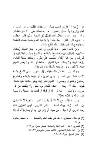 ‫ﺍﷲ : )ﻭﺟﻪ ﺇﱃ ﻫﺎﺭﻭﻥ ﺍﻟﺮﺷﻴﺪ ﻳﺴﺄﻟﲏ ﺃﻥ ﺃﺣﺪﺛﻪ، ﻓﻘﻠﺖ: ﻳﺎ ﺃﻣﲑ ﺍﳌﺆﻣﻨﲔ،‬
                                                            ‫ﱠ‬
‫ﺍﻟﻌﻠﻢ ﻳﺆﺗﻰ ﻭﻻ ﻳﺄﰐ، ﻗﺎﻝ : ﻓﺼﺎﺭ ﺇﱃ ﻣﱰﱄ، ﻓﺎﺳﺘﻨﺪ ﻣﻌﻲ ﺇﱃ ﺍﳉﺪﺍﺭ، ﻓﻘﻠﺖ:‬
‫ﻳﺎ ﺃﻣﲑ ﺍﳌﺆﻣﻨﲔ ﺇﻥ ﻣﻦ ﺇﺟﻼﻝ ﺍﷲ، ﺇﺟﻼﻝ ﺫﻱ ﺍﻟﺸﻴﺒﺔ ﺍﳌﺴﻠﻢ، ﻗﺎﻝ : ﻓﺠﻠﺲ‬
‫ﺑﲔ ﻳﺪﻱ، ﻗﺎﻝ : ﻓﻘﺎﻝ ﱄ ﺑﻌﺪ ﻣﺪﺓ : ﻳﺎ ﺃﺑﺎ ﻋﺒﺪ ﺍﷲ ﺗﻮﺍﺿﻌﻨﺎ ﻟﻌﻠﻤﻚ ﻓﺎﻧﺘﻔﻌﻨﺎ‬
                              ‫ﺑﻪ، ﻭﺗﻮﺍﺿﻊ ﻟﻨﺎ ﻋﻠﻢ ﺳﻔﻴﺎﻥ…ﻓﻠﻢ ﺗﻨﺘﻔﻊ ﺑﻪ( )١(.‬
‫ﻭﻣﻦ ﺁﺩﺍﺏ ﺍﳌﺘﻌﻠﻢ ﰲ ﻗﺎﻋﺔ ﺍﻟﺪﺭﺱ ﺃﻥ ﳚﻠﺲ ﺑﲔ ﻳﺪﻱ ﺍﻷﺳﺘﺎﺫ )ﻣﺘﺄﺩﺑﺎﹰ،‬
‫ﺑﺴﻜﻮﻥ، ﻭﺇﻃﺮﺍﻕ ﺭﺃﺱ، ﻭﺧﻀﻮﻉ، ﻭﺗﻮﺍﺿﻊ، ﻭﺧﺸﻮﻉ ﻭﺟﻠﻮﺱ ﺍﻻﻓﺘﺮﺍﺵ، ﺃﻭ‬
‫ﺍﻟﺘﻮﺭﻙ، ﻭﳛﺴﻦ ﻫﻨﺎ ﺍﻹﻗﻌﺎﺀ ﺍﳌﺴﺘﺤﺐ ﻋﻠﻰ ﺑﻄﻮ‪‬ﺎ، ﻭﻳﺘﻌﺎﻫﺪ ﺗﻐﻄﻴﺔ ﺃﻗﺪﺍﻣﻪ،‬
‫ﻭﺇﺭﺧﺎﺀ ﺛﻴﺎﺑﻪ، ﻭﻻ ﻳﺴﺘﻨﺪ ﲝﻀﺮﺓ ﺍﻟﺸﻴﺦ ﺇﱃ ﺣﺎﺋﻂ ﺃﻭ ﳐﺪﺓ، ﻭﻻ ﻳﻌﻄﻲ ﺍﻟﺸﻴﺦ‬
                      ‫ﺟﻨﺒﻪ ﻭﻻ ﻇﻬﺮﻩ، ﻭﻻ ﳚﻌﻞ ﻳﺪﻳﻪ ﻣﺎﺳﻜﺔ ﻭﺭﺍﺀ ﻇﻬﺮﻩ()٢(.‬
‫ﻭﻳﺆﻛﺪ ﺍﺑﻦ ﲨﺎﻋﺔ ﻋﻠﻰ ﺫﻟﻚ ﺑﻘﻮﻟﻪ : )ﺃﻥ ﳚﻠﺲ ﺑﲔ ﻳﺪﻱ ﺍﻟﺸﻴﺦ ﺟﻠﺴﺔ‬
‫ﺍﻷﺩﺏ ﻛﻤﺎ ﳚﻠﺲ ﺍﻟﺼﱯ ﺑﲔ ﻳﺪﻱ ﺍﳌﻘﺮﺉ ، ﺃﻭ ﻣﺘﺮﺑﻌﺎ ﺑﺘﻮﺍﺿﻊ ﻭﺧﻀﻮﻉ‬
                    ‫‪‬‬
‫ﻭﺳﻜﻮﻥ ﻭﺧﺸﻮﻉ، ﻭﻳﺼﻐﻲ ﺇﱃ ﺍﻟﺸﻴﺦ ﻧﺎﻇﺮﺍ ﺇﻟﻴﻪ، ﻭﻳﻘﺒﻞ ﺑﻜﻠﻴﺘﻪ ﻋﻠﻴﻪ ﻣﺘﻌﻘﻼ‬
‫ﹰ‬                                ‫‪‬‬
‫ﻟﻘﻮﻟﻪ، ﲝﻴﺚ ﻻ ﳛﻮﺟﻪ ﺇﱃ ﺇﻋﺎﺩﺓ ﺍﻟﻜﻼﻡ ﻣﺮﺓ ﺛﺎﻧﻴﺔ، ﻭﻻ ﻳﻠﺘﻔﺖ ﻣﻦ ﻏﲑ‬
‫ﺿﺮﻭﺭﺓ، ﻭﻻ ﻳﻨﻈﺮ ﺇﱃ ﳝﻴﻨﻪ ﺃﻭ ﴰﺎﻟﻪ ﺃﻭ ﻓﻮﻗﻪ ﺃﻭ ﻗﺪﻣﺎﻩ ﺑﻐﲑ ﺣﺎﺟﺔ ﻭﻻ ﺳﻴﻤﺎ‬
                                                ‫ﻋﻨﺪ ﲝﺜﻪ ﻟﻪ ﺃﻭ ﻛﻼﻣﻪ ﻣﻌﻪ()٣(.‬
‫ﻭﻣﻦ ﲤﺎﻡ ﺍﻷﺩﺏ ﻣﻊ ﺍﻷﺳﺘﺎﺫ ﺃﻥ ﻳﻜﻮﻥ ﺍﳌﺘﻌﻠﻢ ﰲ ﻣﻮﺍﺟﻬﺔ ﺍﻷﺳﺘﺎﺫ،ﻳﻘﻮﻝ‬
‫ﺍﺑﻦ ﲨﺎﻋﺔ : )ﻭﻗﺪ ﺟﺮﺕ ﺍﻟﻌﺎﺩﺓ ﰲ ﳎﺎﻟﺲ ﺍﻟﺘﺪﺭﻳﺲ ﲜﻠﻮﺱ ﺍﳌﺘﻤﻴﺰﻳﻦ ﻗﺒﺎﻟﺔ‬
‫ﻭﺟﻪ ﺍﳌﺪﺭﺱ، ﺃﻭ ﺍﳌﺒﺠﻠﲔ، ﻣﻦ ﻣﻌﻴﺪ، ﺃﻭ ﺯﺍﺋﺮ ﻋﻦ ﳝﻴﻨﻪ ﺃﻭ ﻳﺴﺎﺭﻩ()٤(، ﺃﻣﺎ ﺇﺫﺍ‬

‫)١( ﻫﻮ ﻫﻼﻝ ﺍﻟﻌﺴﻜﺮﻱ: ﺍﳊﺚ ﻋﻠﻰ ﻃﻠﺐ ﺍﻟﻌﻠﻢ ﻭﺍﻻﺟﺘﻬﺎﺩ ﰲ ﲨﻌﻪ، ﻣﺼﺪﺭ ﺳﺎﺑﻖ،‬
                                                          ‫ﺹ٤٨.‬
            ‫)٢( ﺍﻟﻌﻠﻤﻮﻱ: ﺍﳌﻌﻴﺪ ﰲ ﺃﺩﺏ ﺍﳌﻔﻴﺪ ﻭﺍﳌﺴﺘﻔﻴﺪ، ﻣﺼﺪﺭ ﺳﺎﺑﻖ، ﺹ٧٣١.‬
             ‫)٣( ﺍﺑﻦ ﲨﺎﻋﺔ: ﺗﺬﻛﺮﺓ ﺍﻟﺴﺎﻣﻊ ﻭﺍﳌﺘﻜﻠﻢ، ﻣﺼﺪﺭ ﺳﺎﺑﻖ، ﺹ٧٩-٨٩.‬
                                     ‫)٤( ﺍﳌﺼﺪﺭ ﺍﻟﺴﺎﺑﻖ: ﺹ٩٤١-٠٥١.‬
 