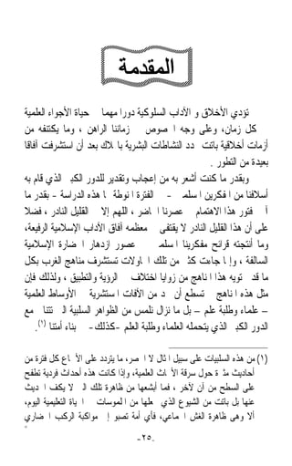 ‫ﺗﺆﺩﻱ ﺍﻷﺧﻼﻕ ﻭ ﺍﻵﺩﺍﺏ ﺍﻟﺴﻠﻮﻛﻴﺔ ﺩﻭﺭﹰﺍ ﻣﻬﻤﺎ ﰲ ﺣﻴﺎﺓ ﺍﻷﺟﻮﺍﺀ ﺍﻟﻌﻠﻤﻴﺔ‬
                        ‫ﹰ‬
‫ﰲ ﻛﻞ ﺯﻣﺎﻥ، ﻭﻋﻠﻰ ﻭﺟﻪ ﺍﳋﺼﻮﺹ ﰲ ﺯﻣﺎﻧﻨﺎ ﺍﻟﺮﺍﻫﻦ ، ﻭﻣﺎ ﻳﻜﺘﻨﻔﻪ ﻣﻦ‬
‫ﺃﺯﻣﺎﺕ ﺃﺧﻼﻗﻴﺔ ﺑﺎﺗﺖ ‪‬ﺪﺩ ﺍﻟﻨﺸﺎﻃﺎﺕ ﺍﻟﺒﺸﺮﻳﺔ ﺑﺎﳍﻼﻙ ﺑﻌﺪ ﺃﻥ ﺍﺳﺘﺸﺮﻓﺖ ﺁﻓﺎﻗﺎ‬
‫ﹰ‬
                                                        ‫ﺑﻌﻴﺪﺓ ﻣﻦ ﺍﻟﺘﻄﻮﺭ .‬
‫ﻭﺑﻘﺪﺭ ﻣﺎ ﻛﻨﺖ ﺃﺷﻌﺮ ﺑﻪ ﻣﻦ ﺇﻋﺠﺎﺏ ﻭﺗﻘﺪﻳﺮ ﻟﻠﺪﻭﺭ ﺍﻟﻜﺒﲑ ﺍﻟﺬﻱ ﻗﺎﻡ ﺑﻪ‬
‫ﺃﺳﻼﻓﻨﺎ ﻣﻦ ﺍﳌﻔﻜﺮﻳﻦ ﺍﳌﺴﻠﻤﲔ - ﰲ ﺍﻟﻔﺘﺮﺓ ﺍﳌﻨﻮﻃﺔ ‪‬ﺎ ﻫﺬﻩ ﺍﻟﺪﺭﺍﺳﺔ - ﺑﻘﺪﺭ ﻣﺎ‬
‫ﺁﳌﲏ ﻓﺘﻮﺭ ﻫﺬﺍ ﺍﻻﻫﺘﻤﺎﻡ ﰲ ﻋﺼﺮﻧﺎ ﺍﳊﺎﺿﺮ ، ﺍﻟﻠﻬﻢ ﺇﻻ ﰲ ﺍﻟﻘﻠﻴﻞ ﺍﻟﻨﺎﺩﺭ ، ﻓﻀﻼ‬
‫ﹰ‬
‫ﻋﻠﻰ ﺃﻥ ﻫﺬﺍ ﺍﻟﻘﻠﻴﻞ ﺍﻟﻨﺎﺩﺭ ﻻ ﻳﻘﺘﻔﻰ ﰲ ﻣﻌﻈﻤﻪ ﺁﻓﺎﻕ ﺍﻵﺩﺍﺏ ﺍﻹﺳﻼﻣﻴﺔ ﺍﻟﺮﻓﻴﻌﺔ،‬
‫ﻭﻣﺎ ﺃﻧﺘﺠﺘﻪ ﻗﺮﺍﺋﺢ ﻣﻔﻜﺮﻳﻨﺎ ﺍﳌﺴﻠﻤﲔ ﰲ ﻋﺼﻮﺭ ﺍﺯﺩﻫﺎﺭ ﺍﳊﻀﺎﺭﺓ ﺍﻹﺳﻼﻣﻴﺔ‬
‫ﺍﻟﺴﺎﻟﻔﺔ ، ﻭﺇﳕﺎ ﺟﺎﺀﺕ ﻛﺜﲑ ﻣﻦ ﺗﻠﻚ ﺍﶈﺎﻭﻻﺕ ﺗﺴﺘﺸﺮﻑ ﻣﻨﺎﻫﺞ ﺍﻟﻐﺮﺏ ﺑﻜﻞ‬
‫ﻣﺎ ﻗﺪ ﲢﺘﻮﻳﻪ ﻫﺬﺍ ﺍﳌﻨﺎﻫﺞ ﻣﻦ ﺯﻭﺍﻳﺎ ﺍﺧﺘﻼﻑ ﰲ ﺍﻟﺮﺅﻳﺔ ﻭﺍﻟﺘﻄﺒﻴﻖ ، ﻭﻟﺬﻟﻚ ﻓﺈﻥ‬
‫ﻣﺜﻞ ﻫﺬﻩ ﺍﳌﻨﺎﻫﺞ ﱂ ﺗﺴﻄﻊ ﺃﻥ ﲢﺪ ﻣﻦ ﺍﻵﻓﺎﺕ ﺍﳌﺴﺘﺸﺮﻳﺔ ﰲ ﺍﻷﻭﺳﺎﻁ ﺍﻟﻌﻠﻤﻴﺔ‬
‫– ﻋﻠﻤﺎﺀ ﻭﻃﻠﺒﺔ ﻋﻠﻢ – ﺑﻞ ﻣﺎ ﻧﺰﺍﻝ ﻧﻠﻤﺲ ﻣﻦ ﺍﻟﻈﻮﺍﻫﺮ ﺍﻟﺴﻠﺒﻴﺔ ﺍﻟﱵ ﺗﺘﻨﺎﰱ ﻣﻊ‬
    ‫ﺍﻟﺪﻭﺭ ﺍﻟﻜﺒﲑ ﺍﻟﺬﻱ ﻳﺘﺤﻤﻠﻪ ﺍﻟﻌﻠﻤﺎﺀ ﻭﻃﻠﺒﺔ ﺍﻟﻌﻠﻢ -ﻛﺬﻟﻚ- ﰲ ﺑﻨﺎﺀ ﺃﻣﺘﻨﺎ )١(.‬

‫)١( ﻣﻦ ﻫﺬﻩ ﺍﻟﺴﻠﺒﻴﺎﺕ ﻋﻠﻰ ﺳﺒﻴﻞ ﺍﳌﺜﺎﻝ ﻻ ﺍﳊﺼﺮ، ﻣﺎ ﻳﺘﺮﺩﺩ ﻋﻠﻰ ﺍﻷﲰﺎﻉ ﻛﻞ ﻓﺘﺮﺓ ﻣﻦ‬
‫ﺃﺣﺎﺩﻳﺚ ﻣﺜﲑﺓ ﺣﻮﻝ ﺳﺮﻗﺔ ﺍﻷﲝﺎﺙ ﺍﻟﻌﻠﻤﻴﺔ، ﻭﺇﺫﺍ ﻛﺎﻧﺖ ﻫﺬﻩ ﺃﺣﺪﺍﺙ ﻓﺮﺩﻳﺔ ﺗﻄﻔﺢ‬
‫ﻋﻠﻰ ﺍﻟﺴﻄﺢ ﻣﻦ ﺁﻥ ﻵﺧﺮ ، ﻓﻤﺎ ﺃﺑﺸﻌﻬﺎ ﻣﻦ ﻇﺎﻫﺮﺓ ﺗﻠﻚ ﺍﻟﱵ ﻻ ﻳﻜﻒ ﺍﳊﺪﻳﺚ‬
‫ﻋﻨﻬﺎ ﺑﻞ ﺑﺎﺗﺖ ﻣﻦ ﺍﻟﺸﻴﻮﻉ ﺍﻟﺬﻱ ﳚﻌﻠﻬﺎ ﻣﻦ ﺍﳌﻠﻤﻮﺳﺎﺕ ﰲ ﺍﳊﻴﺎﺓ ﺍﻟﺘﻌﻠﻴﻤﻴﺔ ﺍﻟﻴﻮﻡ،‬
‫ﺃﻻ ﻭﻫﻰ ﻇﺎﻫﺮﺓ ﺍﻟﻐﺶ ﺍﳉﻤﺎﻋﻲ، ﻓﺄﻱ ﺃﻣﺔ ﺗﺼﺒﻮ ﺇﱃ ﻣﻮﺍﻛﺒﺔ ﺍﻟﺮﻛﺐ ﺍﳊﻀﺎﺭﻱ‬
‫=‬
                                 ‫-٥٢-‬
 