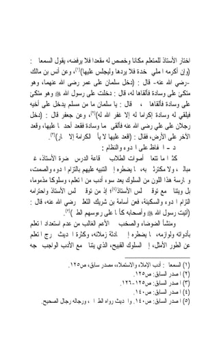 ‫ﺍﺧﺘﺎﺭ ﺍﻷﺳﺘﺎﺫ ﻟﻠﻤﺘﻌﻠﻢ ﻣﻜﺎﻧ‪‬ﺎ ﻭﺧﺼﺺ ﻟﻪ ﻣﻘﻌﺪ‪‬ﺍ ﻓﻼ ﻳﺮﻓﻀﻪ، ﻳﻘﻮﻝ ﺍﻟﺴﻤﻌﺎﱐ :‬
‫)ﻭﺇﻥ ﺃﻛﺮﻣﻪ ﺍﳌﻤﻠﻲ ﲟﺨﺪﺓ ﻓﻼ ﻳﺮﺩﻫﺎ ﻭﻟﻴﺠﻠﺲ ﻋﻠﻴﻬﺎ()١(، ﻭﻋﻦ ﺃﻧﺲ ﺑﻦ ﻣﺎﻟﻚ‬
‫-ﺭﺿﻲ ﺍﷲ ﻋﻨﻪ- ﻗﺎﻝ : )ﺩﺧﻞ ﺳﻠﻤﺎﻥ ﻋﻠﻰ ﻋﻤﺮ ﺭﺿﻰ ﺍﷲ ﻋﻨﻬﻤﺎ، ﻭﻫﻮ‬
‫ﻣﺘﻜﺊ ﻋﻠﻰ ﻭﺳﺎﺩﺓ ﻓﺄﻟﻘﺎﻫﺎ ﻟﻪ، ﻗﺎﻝ : ﺩﺧﻠﺖ ﻋﻠﻰ ﺭﺳﻮﻝ ﺍﷲ ‪ ‬ﻭﻫﻮ ﻣﺘﻜﺊ‬
‫ﻋﻠﻰ ﻭﺳﺎﺩﺓ ﻓﺄﻟﻘﺎﻫﺎ ﱄ، ﰒ ﻗﺎﻝ : ﻳﺎ ﺳﻠﻤﺎﻥ ﻣﺎ ﻣﻦ ﻣﺴﻠﻢ ﻳﺪﺧﻞ ﻋﻠﻰ ﺃﺧﻴﻪ‬
‫ﻓﻴﻠﻘﻲ ﻟﻪ ﻭﺳﺎﺩﺓ ﺇﻛﺮﺍﻣ‪‬ﺎ ﻟﻪ ﺇﻻ ﻏﻔﺮ ﺍﷲ ﻟﻪ()٢(، ﻭﻋﻦ ﺟﻌﻔﺮ ﻗﺎﻝ : )ﺩﺧﻞ‬
‫ﺭﺟﻼﻥ ﻋﻠﻰ ﻋﻠﻲ ﺭﺿﻰ ﺍﷲ ﻋﻨﻪ ﻓﺄﻟﻘﻰ ﳍﻤﺎ ﻭﺳﺎﺩﺓ ﻓﻘﻌﺪ ﺃﺣﺪﳘﺎ ﻋﻠﻴﻬﺎ، ﻭﻗﻌﺪ‬
         ‫ﺍﻵﺧﺮ ﻋﻠﻰ ﺍﻷﺭﺽ، ﻓﻘﺎﻝ : )ﺍﻗﻌﺪ ﻋﻠﻴﻬﺎ ﻻ ﻳﺄﰉ ﺍﻟﻜﺮﺍﻣﺔ ﺇﻻ ﲪﺎﺭ()٣(.‬
                                 ‫ﺩ - ﺍﳊﻔﺎﻅ ﻋﻠﻰ ﺍﳍﺪﻭﺀ ﻭﺍﻟﻨﻈﺎﻡ :‬
‫ﻛﺜﲑ‪‬ﺍ ﻣﺎ ﺗﺘﻌﺎﱃ ﺃﺻﻮﺍﺕ ﺍﻟﻄﻼﺏ ﰲ ﻗﺎﻋﺔ ﺍﻟﺪﺭﺱ ﲝﻀﺮﺓ ﺍﻷﺳﺘﺎﺫ، ﻏﲑ‬
‫ﻣﺒﺎﻟﲔ، ﻭﻻ ﻣﻜﺘﺮﺛﲔ ﺑﻪ، ﳑﺎ ﻳﻀﻄﺮﻩ ﺇﱃ ﺍﻟﺘﻨﺒﻴﻪ ﻋﻠﻴﻬﻢ ﺑﺎﻟﺘﺰﺍﻡ ﺍﳍﺪﻭﺀ ﻭﺍﻟﺼﻤﺖ،‬
‫ﻭﳑﺎﺭﺳﺔ ﻫﺬﺍ ﺍﻟﻠﻮﻥ ﻣﻦ ﺍﻟﺴﻠﻮﻙ ﻳﻌﺪ ﺳﻮﺀ ﺃﺩﺏ ﻣﻦ ﺍﳌﺘﻌﻠﻢ، ﻭﺳﻠﻮﻛﹰﺎ ﻣﺬﻣﻮﻣﺎﹰ،‬
‫ﺑﻞ ﻭﻳﺘﻨﺎﰱ ﻣﻊ ﺗﻮﻗﲑ ﳎﻠﺲ ﺍﻷﺳﺘﺎﺫ)٤(؛ ﺇﺫ ﻣﻦ ﺗﻮﻗﲑ ﳎﻠﺲ ﺍﻷﺳﺘﺎﺫ ﻭﺍﺣﺘﺮﺍﻣﻪ‬
‫ﺍﻟﺘﺰﺍﻡ ﺍﳍﺪﻭﺀ ﻭﺍﻟﺴﻜﻴﻨﺔ، ﻓﻌﻦ ﺃﺳﺎﻣﺔ ﺑﻦ ﺷﺮﻳﻚ ﺍﻟﺜﻌﻠﱯ ﺭﺿﻲ ﺍﷲ ﻋﻨﻪ، ﻗﺎﻝ :‬
                ‫)ﺃﺗﻴﺖ ﺭﺳﻮﻝ ﺍﷲ ‪ ‬ﻭﺃﺻﺤﺎﺑﻪ ﻛﺄﳕﺎ ﻋﻠﻰ ﺭﺀﻭﺳﻬﻢ ﺍﻟﻄﲑ()٥(.‬
‫ﻭﻣﻨﺸﺄ ﺍﻟﻀﻮﺿﺎﺀ ﻭﺍﻟﺼﺨﺐ ﰲ ﺍﻷﻋﻢ ﺍﻟﻐﺎﻟﺐ ﻣﻦ ﻋﺪﻡ ﺍﺳﺘﻌﺪﺍﺩ ﺍﳌﺘﻌﻠﻢ‬
‫ﺑﺄﺩﻭﺍﺗﻪ ﻭﻟﻮﺍﺯﻣﻪ، ﳑﺎ ﻳﻀﻄﺮﻩ ﺇﱃ ﳏﺎﺩﺛﺔ ﺯﻣﻼﺋﻪ، ﻭﻛﺜﺮﺓ ﺍﳊﺪﻳﺚ ﲣﺮﺝ ﺍﳌﺘﻌﻠﻢ‬
‫ﻋﻦ ﺍﻟﻄﻮﺭ ﺍﻷﻣﺜﻞ، ﺇﱃ ﺍﻟﺴﻠﻮﻙ ﺍﻟﻘﺒﻴﺢ، ﺍﻟﺬﻱ ﻳﺘﻨﺎﰱ ﻣﻊ ﺍﻷﺩﺏ ﺍﻟﻮﺍﺟﺐ ‪‬ﺠﻪ‬

               ‫)١( ﺍﻟﺴﻤﻌﺎﱐ: ﺃﺩﺏ ﺍﻹﻣﻼﺀ ﻭﺍﻻﺳﺘﻤﻼﺀ، ﻣﺼﺪﺭ ﺳﺎﺑﻖ، ﺹ٥٢١.‬
                                            ‫)٢( ﺍﳌﺼﺪﺭ ﺍﻟﺴﺎﺑﻖ: ﺹ٥٢١.‬
                                      ‫)٣( ﺍﳌﺼﺪﺭ ﺍﻟﺴﺎﺑﻖ: ﺹ٥٢١-٦٢١.‬
                                            ‫)٤( ﺍﳌﺼﺪﺭ ﺍﻟﺴﺎﺑﻖ: ﺹ٠٤١.‬
    ‫)٥( ﺍﳌﺼﺪﺭ ﺍﻟﺴﺎﺑﻖ: ﺹ٠٤١. ﻭﺍﳊﺪﻳﺚ ﺭﻭﺍﻩ ﺍﻟﻄﱪﺍﱐ، ﻭﺭﺟﺎﻟﻪ ﺭﺟﺎﻝ ﺍﻟﺼﺤﻴﺢ.‬
 