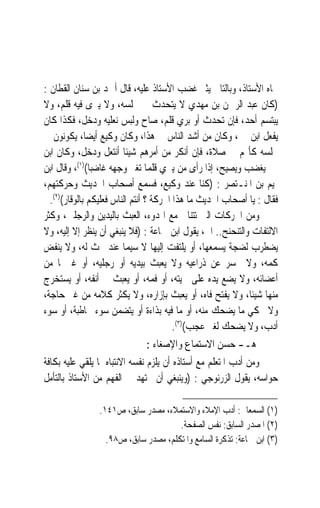 ‫ﲡﺎﻩ ﺍﻷﺳﺘﺎﺫ، ﻭﺑﺎﻟﺘﺎﱄ ﻳﺜﲑ ﻏﻀﺐ ﺍﻷﺳﺘﺎﺫ ﻋﻠﻴﻪ، ﻗﺎﻝ ﺃﲪﺪ ﺑﻦ ﺳﻨﺎﻥ ﺍﻟﻘﻄﺎﻥ :‬
‫)ﻛﺎﻥ ﻋﺒﺪ ﺍﻟﺮﲪﻦ ﺑﻦ ﻣﻬﺪﻱ ﻻ ﻳﺘﺤﺪﺙ ﰲ ﳎﻠﺴﻪ، ﻭﻻ ﻳﱪﻯ ﻓﻴﻪ ﻗﻠﻢ، ﻭﻻ‬
‫ﻳﺒﺘﺴﻢ ﺃﺣﺪ، ﻓﺈﻥ ‪‬ﺗ ‪‬ﺪﺙ ﺃﻭ ‪‬ﺮﻱ ﻗﻠﻢ، ﺻﺎﺡ ﻭﻟﺒﺲ ﻧﻌﻠﻴﻪ ﻭﺩﺧﻞ، ﻓﻜﺬﺍ ﻛﺎﻥ‬
                                              ‫ﺑ‬     ‫ﺤ‬
‫ﻳﻔﻌﻞ ﺍﺑﻦ ﳕﲑ، ﻭﻛﺎﻥ ﻣﻦ ﺃﺷﺪ ﺍﻟﻨﺎﺱ ﰲ ﻫﺬﺍ، ﻭﻛﺎﻥ ﻭﻛﻴﻊ ﺃﻳﻀﺎﹰ، ﻳﻜﻮﻧﻮﻥ ﰲ‬
‫ﳎﻠﺴﻪ ﻛﺄ‪‬ﻢ ﰲ ﺻﻼﺓ، ﻓﺈﻥ ﺃﻧﻜﺮ ﻣﻦ ﺃﻣﺮﻫﻢ ﺷﻴﺌﹰﺎ ﺃﻧﺘﻌﻞ ﻭﺩﺧﻞ، ﻭﻛﺎﻥ ﺍﺑﻦ‬
‫ﳕﲑ ﻳﻐﻀﺐ ﻭﻳﺼﻴﺢ، ﺇﺫﺍ ﺭﺃﻯ ﻣﻦ ﻳﱪﻱ ﻗﻠﻤ‪‬ﺎ ﺗﻐﲑ ﻭﺟﻬﻪ ﻏﺎﺿﺒﺎ()١(، ﻭﻗﺎﻝ ﺍﺑﻦ‬
               ‫ﹰ‬
‫ﲤﻴﻢ ﺑﻦ ﺍﳌﻨـﺘﺼﺮ : )ﻛﻨﺎ ﻋﻨﺪ ﻭﻛﻴﻊ، ﻓﺴﻤﻊ ﺃﺻﺤﺎﺏ ﺍﳊﺪﻳﺚ ﻭﺣﺮﻛﺘﻬﻢ،‬
  ‫ﻓﻘﺎﻝ : ﻳﺎ ﺃﺻﺤﺎﺏ ﺍﳊﺪﻳﺚ ﻣﺎ ﻫﺬﺍ ﺍﳊﺮﻛﺔ ؟ ﺃﻧﺘﻢ ﺍﻟﻨﺎﺱ ﻓﻌﻠﻴﻜﻢ ﺑﺎﻟﻮﻗﺎﺭ()٢(.‬
‫ﻭﻣﻦ ﺍﳊﺮﻛﺎﺕ ﺍﻟﱵ ﺗﺘﻨﺎﰱ ﻣﻊ ﺍﳍﺪﻭﺀ، ﺍﻟﻌﺒﺚ ﺑﺎﻟﻴﺪﻳﻦ ﻭﺍﻟﺮﺟﻠﲔ، ﻭﻛﺜﺮ‬
‫ﺍﻻﻟﺘﻔﺎﺕ ﻭﺍﻟﺘﻨﺤﻨﺢ.. ﺍﱁ، ﻳﻘﻮﻝ ﺍﺑﻦ ﲨﺎﻋﺔ : )ﻓﻼ ﻳﻨﺒﻐﻲ ﺃﻥ ﻳﻨﻈﺮ ﺇﻻ ﺇﻟﻴﻪ، ﻭﻻ‬
‫ﻳﻀﻄﺮﺏ ﻟﻀﺠﺔ ﻳﺴﻤﻌﻬﺎ، ﺃﻭ ﻳﻠﺘﻔﺖ ﺇﻟﻴﻬﺎ ﻻ ﺳﻴﻤﺎ ﻋﻨﺪ ﲝﺚ ﻟﻪ، ﻭﻻ ﻳﻨﻔﺾ‬
‫ﻛﻤﻪ، ﻭﻻ ﳛﺴﺮ ﻋﻦ ﺫﺭﺍﻋﻴﻪ ﻭﻻ ﻳﻌﺒﺚ ﺑﻴﺪﻳﻪ ﺃﻭ ﺭﺟﻠﻴﻪ، ﺃﻭ ﻏﲑﳘﺎ ﻣﻦ‬
‫ﺃﻋﻀﺎﺋﻪ، ﻭﻻ ﻳﻀﻊ ﻳﺪﻩ ﻋﻠﻰ ﳊﻴﺘﻪ، ﺃﻭ ﻓﻤﻪ، ﺃﻭ ﻳﻌﺒﺚ ﰲ ﺃﻧﻔﻪ، ﺃﻭ ﻳﺴﺘﺨﺮﺝ‬
‫ﻣﻨﻬﺎ ﺷﻴﺌﺎﹰ، ﻭﻻ ﻳﻔﺘﺢ ﻓﺎﻩ، ﺃﻭ ﻳﻌﺒﺚ ﺑﺈﺯﺍﺭﻩ، ﻭﻻ ﻳﻜﺜﺮ ﻛﻼﻣﻪ ﻣﻦ ﻏﲑ ﺣﺎﺟﺔ،‬
‫ﻭﻻ ﳛﻜﻲ ﻣﺎ ﻳﻀﺤﻚ ﻣﻨﻪ، ﺃﻭ ﻣﺎ ﻓﻴﻪ ﺑﺬﺍﺀﺓ ﺃﻭ ﻳﺘﻀﻤﻦ ﺳﻮﺀ ﳐﺎﻃﺒﺔ، ﺃﻭ ﺳﻮﺀ‬
                                         ‫ﺃﺩﺏ، ﻭﻻ ﻳﻀﺤﻚ ﻟﻐﲑ ﻋﺠﺐ()٣(.‬
                                ‫ﻫـ- ﺣﺴﻦ ﺍﻻﺳﺘﻤﺎﻉ ﻭﺍﻹﺻﻐﺎﺀ :‬
‫ﻭﻣﻦ ﺃﺩﺏ ﺍﳌﺘﻌﻠﻢ ﻣﻊ ﺃﺳﺘﺎﺫﻩ ﺃﻥ ﻳﻠﺰﻡ ﻧﻔﺴﻪ ﺍﻻﻧﺘﺒﺎﻩ ﳌﺎ ﻳﻠﻘﻲ ﻋﻠﻴﻪ ﺑﻜﺎﻓﺔ‬
‫ﺣﻮﺍﺳﻪ، ﻳﻘﻮﻝ ﺍﻟﺰﺭﻧﻮﺟﻲ : )ﻭﻳﻨﺒﻐﻲ ﺃﻥ ﳚﺘﻬﺪ ﰲ ﺍﻟﻔﻬﻢ ﻣﻦ ﺍﻷﺳﺘﺎﺫ ﺑﺎﻟﺘﺄﻣﻞ‬

                ‫)١( ﺍﻟﺴﻤﻌﺎﱐ: ﺃﺩﺏ ﺍﻹﻣﻼﺀ ﻭﺍﻻﺳﺘﻤﻼﺀ، ﻣﺼﺪﺭ ﺳﺎﺑﻖ، ﺹ١٤١.‬
                                      ‫)٢( ﺍﳌﺼﺪﺭ ﺍﻟﺴﺎﺑﻖ: ﻧﻔﺲ ﺍﻟﺼﻔﺤﺔ.‬
                  ‫)٣( ﺍﺑﻦ ﲨﺎﻋﺔ: ﺗﺬﻛﺮﺓ ﺍﻟﺴﺎﻣﻊ ﻭﺍﳌﺘﻜﻠﻢ، ﻣﺼﺪﺭ ﺳﺎﺑﻖ، ﺹ٨٩.‬
 