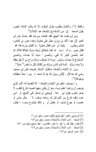 ‫ﻭﺍﻟﺘﻔﻜﲑ()١(، ﻭﺍﻻﻧﺘﺒﺎﻩ ﻣﻄﻠﻮﺏ ﻃﻮﺍﻝ ﺍﻟﻮﻗﺖ، ﺇﻻ ﺃﻧﻪ ﻭﻗﺖ ﺍﻹﻣﻼﺀ ﺃﺧﺺ،‬
                ‫ﻳﻘﻮﻝ ﺍﻟﺴﻤﻌﺎﱏ: )ﻭﳛﺴﻦ ﺍﻻﺳﺘﻤﺎﻉ ﻭﺍﻹﺻﻐﺎﺀ ﻋﻨﺪ ﺍﻹﻣﻼﺀ()٢(.‬
‫ﻭﻣﻦ ﻟﺰﻡ ﻧﻔﺴﻪ ﻫﺬﺍ ﺍﻟﻨﻬﺞ، ﻓﻘﺪ ﻛﻤﻠﺖ ﻣﺮﻭﺀﺗﻪ، ﻓﻘﺪ ﺣﺪﺙ ﺑﺸﺮ ﺃﺑﻮ‬
‫ﺍﻟﻨﻀﺮ )ﺃﻥ ﻋﺒﺪ ﺍﳌﻠﻚ ﺑﻦ ﻣﺮﻭﺍﻥ ﺩﺧﻞ ﻋﻠﻰ ﻣﻌﺎﻭﻳﺔ ﻭﻋﻨﺪﻩ ﻋﻤﺮﻭ ﺑﻦ ﺍﻟﻌﺎﺹ،‬
‫ﻓﺴﻠﻢ ﻭﺟﻠﺲ، ﰒ ﱂ ﻳﻠﺒﺚ ﺃﻥ ‪‬ﺾ، ﻓﻘﺎﻝ ﻣﻌﺎﻭﻳﺔ : ﻣﺎ ﺃﻛﻤﻞ ﻣﺮﻭﺀﺓ ﻫﺬﺍ ﺍﻟﻔﱴ‬
‫ﻓﻘﺎﻝ ﻋﻤﺮﻭ : ﻳﺎ ﺃﻣﲑ ﺍﳌﺆﻣﻨﲔ ﺇﻧﻪ ﺃﺧﺬ ﺑﺄﺧﻼﻕ ﺃﺭﺑﻌﺔ، ﻭﺗﺮﻙ ﺃﺧﻼﻗﹰﺎ ﺛﻼﺛﺔ، ﺇﻧﻪ‬
‫ﺃﺧﺬ ﺑﺄﺣﺴﻦ ﺍﻟﺒﺸﺮ ﺇﺫﺍ ﻟﻘﻲ، ﻭﺑﺄﺣﺴﻦ ﺍﳊﺪﻳﺚ ﺇﺫﺍ ﺣﺪﺙﹶ، ﻭﺑﺄﺣﺴﻦ‬
               ‫‪‬‬
‫ﺍﻻﺳﺘﻤﺎﻉ ﺇﺫﺍ ﺣﺪﺙﹶ، ﻭﺑﺄﻳﺴﺮ ﺍﳌﺆﻭﻧﺔ ﺇﺫﺍ ﺧﻮﻟﻒ، ﻭﺗﺮﻙ ﻣﺰﺍﺡ ﻣﻦ ﻻ ﻳﺜﻖ ﺑﻌﻘﻠﻪ‬
                                                        ‫‪‬‬
 ‫ﻭﻻ ﺩﻳﻨﻪ، ﻭﺗﺮﻙ ﳎﺎﻟﺴﺔ ﻟﺌﺎﻡ ﺍﻟﻨﺎﺱ، ﻭﺗﺮﻙ ﻣﻦ ﺍﻟﻜﻼﻡ ﻛﻞ ﻣﺎ ﺗﻐﻨﺪﺭ)٣( ﻣﻨﻪ()٤(.‬
‫ﻭﻣﻦ ﲤﺎﻡ ﺍﻻﻧﺘﺒﺎﻩ ﻭﺍﻹﺻﻐﺎﺀ ﺍﺳﺘﻘﺒﺎﻝ ﺍﻷﺳﺘﺎﺫ ﺑﺎﻟﻮﺟﻪ، ﻓﻌﻦ ﺍﺑﻦ ﻣﺴﻌﻮﺩ‬
‫ﺭﺿﻲ ﺍﷲ ﻋﻨﻪ ﻗﺎﻝ : )ﻛﺎﻥ ﺭﺳﻮﻝ ﺍﷲ ‪ ‬ﺇﺫﺍ ﺻﻌﺪ ﺍﳌﻨﱪ ﻳﻮﻡ ﺍﳉﻤﻌﺔ ﺍﺳﺘﻘﺒﻠﻨﺎﻩ‬
                                                             ‫ﺑﻮﺟﻮﻫﻨﺎ()٥(.‬
‫ﻭﳑﺎ ﻳﺼﺮﻑ ﺍﳌﺘﻌﻠﻢ ﻋﻦ ﺍﻻﻧﺘﺒﺎﻩ ﻭﺍﻹﺻﻐﺎﺀ ﺍﳊﺎﻟﺔ ﺍﻟﻨﻔﺴﻴﺔ ﻟﻪ؛ ﺍﻷﻣﺮ ﺍﻟﺬﻱ‬
‫ﻳﺘﻮﺟﺐ ﺃﻥ ﻳﺮﺍﻋﻴﻪ ﺍﳌﺘﻌﻠﻢ ﺩﻭﻣﺎﹰ، ﻭﻫﻮ ﺃﻥ ﻳﻜﻮﻥ ﻣﺘﻬﻴﺌﹰﺎ ﻧﻔﺴﻴﺎﹰ، ﻓﺎﺭﻍ ﺍﻟﻘﻠﺐ، ﻻ‬
‫ﻳﺸﻌﺮ ﺑﺎﻟﻨﻮﻡ، ﻳﻘﻮﻝ ﺍﺑﻦ ﲨﺎﻋﺔ : )ﻭﻳﻨﺒﻐﻲ ﺃﻥ ﻳﺪﺧﻞ ﻋﻠﻰ ﺍﻟﺸﻴﺦ، ﺃﻭ ﳚﻠﺲ‬
‫ﻋﻨﺪﻩ ﻭﻗﻠﺒﻪ ﻓﺎﺭﻍ ﻣﻦ ﺍﻟﺸﻮﺍﻏﻞ ﻟﻪ، ﻭﺫﻫﻨﻪ ﺻﺎﻑ، ﻻ ﰲ ﺣﺎﻝ ﻧﻌﺎﺱ ﺃﻭ‬
‫ﻏﻀﺐ، ﺃﻭ ﺟﻮﻉ ﺷﺪﻳﺪ، ﺃﻭ ﻋﻄﺶ ﺃﻭ ﳓﻮ ﺫﻟﻚ ﻟﻴﻨﺸﺮﺡ ﺻﺪﺭﻩ ﳌﺎ ﻳﻘﺎﻝ،‬


               ‫)١( ﺍﻟﺰﺭﻧﻮﺟﻲ: ﺗﻌﻠﻴﻢ ﺍﳌﺘﻌﻠﻢ ﻃﺮﻳﻖ ﺍﻟﺘﻌﻠﻢ، ﻣﺼﺪﺭ ﺳﺎﺑﻖ، ﺹ٠٧.‬
              ‫)٢( ﺍﻟﺴﻤﻌﺎﱐ: ﺃﺩﺏ ﺍﻹﻣﻼﺀ ﻭﺍﻻﺳﺘﻤﻼﺀ، ﻣﺼﺪﺭ ﺳﺎﺑﻖ، ﺹ٣٤١.‬
   ‫)٣( ﺗﻐﻨﺪﺭ: ﻳﻘﺎﻝ ﻟﻠﻤﱪﻡ ﺍﳌﻠﺢ : ﻳﺎ ﻏﻨﺪﺭ، ﺍﻟﻘﺎﻣﻮﺱ ﺍﶈﻴﻂ، ﻣﺮﺟﻊ ﺳﺎﺑﻖ، ﺹ ١٨٥.‬
              ‫)٤( ﺍﻟﺴﻤﻌﺎﱐ: ﺃﺩﺏ ﺍﻹﻣﻼﺀ ﻭﺍﻻﺳﺘﻤﻼﺀ، ﻣﺼﺪﺭ ﺳﺎﺑﻖ، ﺹ٣٤١.‬
                                            ‫)٥( ﺍﳌﺼﺪﺭ ﺍﻟﺴﺎﺑﻖ: ﺹ٣٤١.‬
 