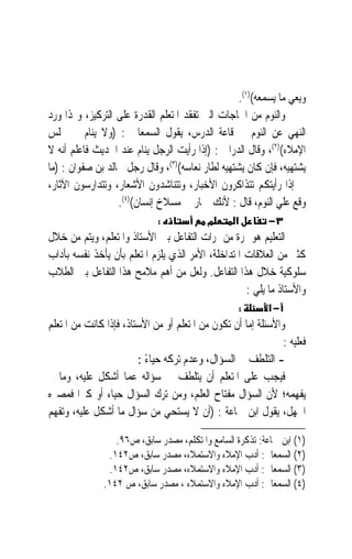 ‫ﻭﻳﻌﻲ ﻣﺎ ﻳﺴﻤﻌﻪ()١(.‬
‫ﻭﺍﻟﻨﻮﻡ ﻣﻦ ﺍﳊﺎﺟﺎﺕ ﺍﻟﱵ ﺗﻔﻘﺪ ﺍﳌﺘﻌﻠﻢ ﺍﻟﻘﺪﺭﺓ ﻋﻠﻰ ﺍﻟﺘﺮﻛﻴﺰ، ﻭﳍﺬﺍ ﻭﺭﺩ‬
‫ﺍﻟﻨﻬﻲ ﻋﻦ ﺍﻟﻨﻮﻡ ﰲ ﻗﺎﻋﺔ ﺍﻟﺪﺭﺱ، ﻳﻘﻮﻝ ﺍﻟﺴﻤﻌﺎﱏ : )ﻭﻻ ﻳﻨﺎﻡ ﰲ ﳎﻠﺲ‬
‫ﺍﻹﻣﻼﺀ()٢(، ﻭﻗﺎﻝ ﺍﻟﺪﺭﺍﱐ : )ﺇﺫﺍ ﺭﺃﻳﺖ ﺍﻟﺮﺟﻞ ﻳﻨﺎﻡ ﻋﻨﺪ ﺍﳊﺪﻳﺚ ﻓﺎﻋﻠﻢ ﺃﻧﻪ ﻻ‬
‫ﻳﺸﺘﻬﻴﻪ، ﻓﺈﻥ ﻛﺎﻥ ﻳﺸﺘﻬﻴﻪ ﻟﻄﺎﺭ ﻧﻌﺎﺳﻪ()٣(، ﻭﻗﺎﻝ ﺭﺟﻞ ﳋﺎﻟﺪ ﺑﻦ ﺻﻔﻮﺍﻥ : )ﻣﺎ‬
‫ﱄ ﺇﺫﺍ ﺭﺃﻳﺘﻜﻢ ﺗﺘﺬﺍﻛﺮﻭﻥ ﺍﻷﺧﺒﺎﺭ، ﻭﺗﺘﻨﺎﺷﺪﻭﻥ ﺍﻷﺷﻌﺎﺭ، ﻭﺗﺘﺪﺍﺭﺳﻮﻥ ﺍﻵﺛﺎﺭ،‬
                  ‫ﻭﻗﻊ ﻋﻠﻲ ﺍﻟﻨﻮﻡ، ﻗﺎﻝ : ﻷﻧﻚ ﲪﺎﺭ ﰲ ﻣﺴﻼﺥ ﺇﻧﺴﺎﻥ()٤(.‬
                             ‫:‬             ‫מ‬      ‫א‬        ‫٣−‬
‫ﺍﻟﺘﻌﻠﻴﻢ ﻫﻮ ﲦﺮﺓ ﻣﻦ ﲦﺮﺍﺕ ﺍﻟﺘﻔﺎﻋﻞ ﺑﲔ ﺍﻷﺳﺘﺎﺫ ﻭﺍﳌﺘﻌﻠﻢ، ﻭﻳﺘﻢ ﻣﻦ ﺧﻼﻝ‬
‫ﻛﺜﲑ ﻣﻦ ﺍﻟﻌﻼﻗﺎﺕ ﺍﳌﺘﺪﺍﺧﻠﺔ، ﺍﻷﻣﺮ ﺍﻟﺬﻱ ﻳﻠﺰﻡ ﺍﳌﺘﻌﻠﻢ ﺑﺄﻥ ﻳﺄﺧﺬ ﻧﻔﺴﻪ ﺑﺂﺩﺍﺏ‬
‫ﺳﻠﻮﻛﻴﺔ ﺧﻼﻝ ﻫﺬﺍ ﺍﻟﺘﻔﺎﻋﻞ. ﻭﻟﻌﻞ ﻣﻦ ﺃﻫﻢ ﻣﻼﻣﺢ ﻫﺬﺍ ﺍﻟﺘﻔﺎﻋﻞ ﺑﲔ ﺍﻟﻄﻼﺏ‬
                                                    ‫ﻭﺍﻷﺳﺘﺎﺫ ﻣﺎ ﻳﻠﻲ :‬
                                                      ‫:‬    ‫−א‬
‫ﻭﺍﻷﺳﺌﻠﺔ ﺇﻣﺎ ﺃﻥ ﺗﻜﻮﻥ ﻣﻦ ﺍﳌﺘﻌﻠﻢ ﺃﻭ ﻣﻦ ﺍﻷﺳﺘﺎﺫ، ﻓﺈﺫﺍ ﻛﺎﻧﺖ ﻣﻦ ﺍﳌﺘﻌﻠﻢ‬
                                                               ‫ﻓﻌﻠﻴﻪ :‬
                        ‫- ﺍﻟﺘﻠﻄﻒ ﰲ ﺍﻟﺴﺆﺍﻝ، ﻭﻋﺪﻡ ﺗﺮﻛﻪ ﺣﻴﺎﺀ :‬
                          ‫ً‬
‫ﻓﻴﺠﺐ ﻋﻠﻰ ﺍﳌﺘﻌﻠﻢ ﺃﻥ ﻳﺘﻠﻄﻒ ﰲ ﺳﺆﺍﻟﻪ ﻋﻤﺎ ﺃﺷﻜﻞ ﻋﻠﻴﻪ، ﻭﻣﺎ ﱂ‬
‫ﻳﻔﻬﻤﻪ؛ ﻷﻥ ﺍﻟﺴﺆﺍﻝ ﻣﻔﺘﺎﺡ ﺍﻟﻌﻠﻢ، ﻭﻣﻦ ﺗﺮﻙ ﺍﻟﺴﺆﺍﻝ ﺣﻴﺎﺀ ﺃﻭ ﻛﱪ‪‬ﺍ ﻓﻤﺼﲑﻩ‬
‫ﺍﳉﻬﻞ، ﻳﻘﻮﻝ ﺍﺑﻦ ﲨﺎﻋﺔ : )ﺃﻥ ﻻ ﻳﺴﺘﺤﻲ ﻣﻦ ﺳﺆﺍﻝ ﻣﺎ ﺃﺷﻜﻞ ﻋﻠﻴﻪ، ﻭﺗﻔﻬﻢ‬

                  ‫)١( ﺍﺑﻦ ﲨﺎﻋﺔ: ﺗﺬﻛﺮﺓ ﺍﻟﺴﺎﻣﻊ ﻭﺍﳌﺘﻜﻠﻢ، ﻣﺼﺪﺭ ﺳﺎﺑﻖ، ﺹ٦٩.‬
                ‫)٢( ﺍﻟﺴﻤﻌﺎﱐ: ﺃﺩﺏ ﺍﻹﻣﻼﺀ ﻭﺍﻻﺳﺘﻤﻼﺀ، ﻣﺼﺪﺭ ﺳﺎﺑﻖ، ﺹ٢٤١.‬
                ‫)٣( ﺍﻟﺴﻤﻌﺎﱐ: ﺃﺩﺏ ﺍﻹﻣﻼﺀ ﻭﺍﻻﺳﺘﻤﻼﺀ، ﻣﺼﺪﺭ ﺳﺎﺑﻖ، ﺹ٢٤١.‬
               ‫)٤( ﺍﻟﺴﻤﻌﺎﱐ: ﺃﺩﺏ ﺍﻹﻣﻼﺀ ﻭﺍﻻﺳﺘﻤﻼﺀ ، ﻣﺼﺪﺭ ﺳﺎﺑﻖ، ﺹ ٢٤١.‬
 