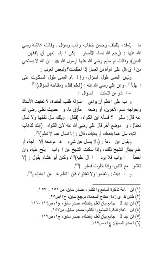 ‫ﻣﺎ ﱂ ﻳﺘﻌﻘﺪ، ﺑﺘﻠﻄﻒ ﻭﺣﺴﻦ ﺧﻄﺎﺏ ﻭﺃﺩﺏ ﻭﺳﺆﺍﻝ.. ﻭﻗﺎﻟﺖ ﻋﺎﺋﺸﺔ ﺭﺿﻲ‬
‫ﺍﷲ ﻋﻨﻬﺎ : )ﺭﺣﻢ ﺍﷲ ﻧﺴﺎﺀ ﺍﻷﻧﺼﺎﺭ ﱂ ﻳﻜﻦ ﺍﳊﻴﺎﺀ ﳝﻨﻌﻬﻦ ﺃﻥ ﻳﺘﻔﻘﻬﻦ ﰲ‬
‫ﺍﻟﺪﻳﻦ(، ﻭﻗﺎﻟﺖ ﺃﻡ ﺳﻠﻴﻢ ﺭﺿﻲ ﺍﷲ ﻋﻨﻬﺎ ﻟﺮﺳﻮﻝ ﺍﷲ ‪ : ‬ﺇﻥ ﺍﷲ ﻻ ﻳﺴﺘﺤﻲ‬
             ‫ﻣﻦ ﺍﳊﻖ ﻫﻞ ﻋﻠﻰ ﺍﻣﺮﺃﺓ ﻣﻦ ﺍﻟﻐﺴﻞ ﺇﺫﺍ ﺍﺣﺘﻠﻤﺖ؟ ﻭﻟﺒﻌﺾ ﺍﻟﻌﺮﺏ :‬
‫ﻭﻟﻴﺲ ﺍﻟﻌﻤﻰ ﻃﻮﻝ ﺍﻟﺴﺆﺍﻝ، ﻭﺇﳕﺎ ﲤﺎﻡ ﺍﻟﻌﻤﻰ ﻃﻮﻝ ﺍﻟﺴﻜﻮﺕ ﻋﻠﻰ‬
     ‫)٢( .‬
           ‫ﺍﳉﻬﻞ)١( ، ﻭﻋﻦ ﻋﻠﻲ ﺭﺿﻲ ﺍﷲ ﻋﻨﻪ : )ﺍﻟﻌﻠﻢ ﻗﻔﻞ، ﻭﻣﻔﺘﺎﺣﻪ ﺍﻟﺴﺆﺍﻝ(‬
                                   ‫- ﺍﳊﺬﺭ ﻣﻦ ﺍﻟﺘﻌﻨﺖ ﰲ ﺍﻟﺴﺆﺍﻝ :‬
‫ﻭﳚﺐ ﻋﻠﻰ ﺍﳌﺘﻌﻠﻢ ﺃﻥ ﻳﺮﺍﻋﻲ ﰲ ﺳﺆﺍﻟﻪ ﻃﻠﺐ ﺍﻟﻔﺎﺋﺪﺓ، ﻻ ﺗﻌﻨﻴﺖ ﺍﻷﺳﺘﺎﺫ‬
‫ﻭﺇﺣﺮﺍﺟﻪ ﺃﻣﺎﻡ ﺍﻵﺧﺮﻳﻦ، ﺃﻭ ﻭﺿﻌﻪ ﰲ ﻣﺄﺯﻕ ﻣﺎ، ﻭﰱ ﺣﺪﻳﺚ ﻟﻌﻠﻲ ﺭﺿﻲ ﺍﷲ‬
‫ﻋﻨﻪ ﻗﺎﻝ: ﺳﻠﻮﱐ ؟ ﻓﺴﺄﻟﻪ ﺍﺑﻦ ﺍﻟﻜﻮﺍﺀ، )ﻓﻘﺎﻝ : ﻭﻳﻠﻚ ﺳﻞ ﺗﻔﻘﻬ‪‬ﺎ ﻭﻻ ﺗﺴﻞ‬
‫ﺗﻌﻨﺘﺎ( ، ﻭﰲ ﻣﻮﺿﻊ ﺁﺧﺮ ﻗﺎﻝ ﻋﻠﻲ ﺭﺿﻲ ﺍﷲ ﻋﻨﻪ ﻻﺑﻦ ﺍﻟﻜﻮﺍﺀ : )ﺇﻧﻚ ﻟﺬﻫﺎﺏ‬    ‫ﹰ‬
         ‫ﰲ ﺍﻟﺘﻴﻪ، ﺳﻞ ﻋﻤﺎ ﻳﻨﻔﻌﻚ ﺃﻭ ﻳﻌﻨﻴﻚ، ﻗﺎﻝ : ﺇﳕﺎ ﻧﺴﺄﻝ ﻋﻤﺎ ﻻ ﻧﻌﻠﻢ()٣(.‬
‫ﻭﻳﻘﻮﻝ ﺍﺑﻦ ﲨﺎﻋﺔ : )ﻭﻻ ﻳﺴﺄﻝ ﻋﻦ ﺷﻲﺀ ﰲ ﻏﲑ ﻣﻮﺿﻌﻪ ﺇﻻ ﳊﺎﺟﺔ، ﺃﻭ‬
‫ﻋﻠﻢ ﺑﺈﻳﺜﺎﺭ ﺍﻟﺸﻴﺦ ﺫﻟﻚ، ﻭﺇﺫﺍ ﺳﻜﺖ ﺍﻟﺸﻴﺦ ﻋﻦ ﺍﳉﻮﺍﺏ ﱂ ﻳﻠﺢ ﻋﻠﻴﻪ، ﻭﺇﻥ‬
‫ﺃﺧﻄﺄ ﰲ ﺍﳉﻮﺍﺏ ﻓﻼ ﻳﺮﺩ ﰲ ﺍﳊﺎﻝ ﻋﻠﻴﻪ()٤(، ﻭﻛﺎﻥ ﺃﺑﻮ ﻫﺸﺎﻡ ﻳﻘﻮﻝ : )ﻻ‬
                                ‫‪‬ﺗﻐﺸﻮ‪‬ﱐ ﻣﻊ ﺍﻟﻨﺎﺱ، ﻭﺇﺫﺍ ﺧﻠﻮﺕ ﻓﺴﻠﻮﱐ()٥(.‬
                                                                    ‫‪‬‬
   ‫ﻭﰱ ﺍﳊﺪﻳﺚ: )) ﺗﻌﻠﻤﻮﺍ ﻭﻻ ﺗﻌﻨﺘﻮﺍ، ﻓﺈﻥ ﺍﳌﺘﻌﻠﻢ ﺧﲑ ﻣﻦ ﺍﳌﻌﻨﺖ (()٦(.‬

        ‫)١( ﺍﺑﻦ ﲨﺎﻋﺔ ﺗﺬﻛﺮﺓ ﺍﻟﺴﺎﻣﻊ ﻭﺍﳌﺘﻜﻠﻢ ، ﻣﺼﺪﺭ ﺳﺎﺑﻖ، ﺹ ٦٥١ - ٧٥١.‬
              ‫)٢( ﻃﺎﺵ ﻛﱪﻯ ﺯﺍﺩﺓ: ﻣﻔﺘﺎﺡ ﺍﻟﺴﻌﺎﺩﺓ، ﻣﺮﺟﻊ ﺳﺎﺑﻖ، ﺝ١/ﺹ٥٢.‬
    ‫)٣( ﺍﺑﻦ ﻋﺒﺪ ﺍﻟﱪ: ﺟﺎﻣﻊ ﺑﻴﺎﻥ ﺍﻟﻌﻠﻢ ﻭﻓﻀﻠﻪ، ﻣﺼﺪﺭ ﺳﺎﺑﻖ، ﺝ١، ﺹ٤١١-٦١١.‬
               ‫)٤( ﺍﺑﻦ ﲨﺎﻋﺔ: ﺗﺬﻛﺮﺓ ﺍﻟﺴﺎﻣﻊ ﻭﺍﳌﺘﻜﻠﻢ، ﻣﺼﺪﺭ ﺳﺎﺑﻖ، ﺹ٧٥١.‬
         ‫)٥( ﺍﺑﻦ ﻋﺒﺪ ﺍﻟﱪ: ﺟﺎﻣﻊ ﺑﻴﺎﻥ ﺍﻟﻌﻠﻢ ﻭﻓﻀﻠﻪ، ﻣﺼﺪﺭ ﺳﺎﺑﻖ، ﺝ١، ﺹ٧١١.‬
                                   ‫)٦( ﺍﳌﺼﺪﺭ ﺍﻟﺴﺎﺑﻖ: ﺝ١، ﺹ٧١١.‬
 