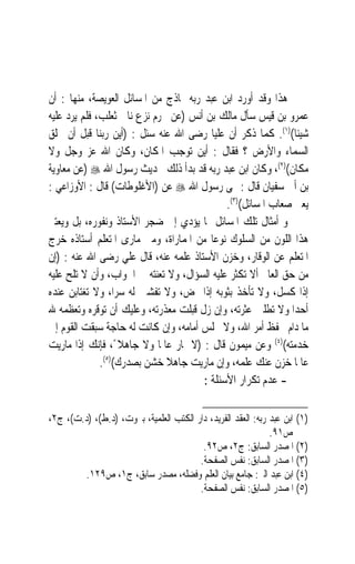 ‫ﻫﺬﺍ ﻭﻗﺪ ﺃﻭﺭﺩ ﺍﺑﻦ ﻋﺒﺪ ﺭﺑﻪ ﳕﺎﺫﺝ ﻣﻦ ﺍﳌﺴﺎﺋﻞ ﺍﻟﻌﻮﻳﺼﺔ، ﻣﻨﻬﺎ : ﺃﻥ‬
‫ﻋﻤﺮﻭ ﺑﻦ ﻗﻴﺲ ﺳﺄﻝ ﻣﺎﻟﻚ ﺑﻦ ﺃﻧﺲ )ﻋﻦ ﳏﺮﻡ ﻧﺰﻉ ﻧﺎﰊ ﺛﻌﻠﺐ، ﻓﻠﻢ ﻳﺮﺩ ﻋﻠﻴﻪ‬
‫ﺷﻴﺌﺎ()١(. ﻛﻤﺎ ﺫﻛﺮ ﺃﻥ ﻋﻠﻴ‪‬ﺎ ﺭﺿﻰ ﺍﷲ ﻋﻨﻪ ﺳﺌﻞ : )ﺃﻳﻦ ﺭﺑﻨﺎ ﻗﺒﻞ ﺃﻥ ﳜﻠﻖ‬
                                                              ‫ﹰ‬
‫ﺍﻟﺴﻤﺎﺀ ﻭﺍﻷﺭﺽ ؟ ﻓﻘﺎﻝ : ﺃﻳﻦ ﺗﻮﺟﺐ ﺍﳌﻜﺎﻥ، ﻭﻛﺎﻥ ﺍﷲ ﻋﺰ ﻭﺟﻞ ﻭﻻ‬
‫ﻣﻜﺎﻥ()٢(، ﻭﻛﺎﻥ ﺍﺑﻦ ﻋﺒﺪ ﺭﺑﻪ ﻗﺪ ﺑﺪﺃ ﺫﻟﻚ ﲝﺪﻳﺚ ﺭﺳﻮﻝ ﺍﷲ ‪) ‬ﻋﻦ ﻣﻌﺎﻭﻳﺔ‬
‫ﺑﻦ ﺃﰉ ﺳﻔﻴﺎﻥ ﻗﺎﻝ : ‪‬ﻰ ﺭﺳﻮﻝ ﺍﷲ ‪ ‬ﻋﻦ )ﺍﻷﻏﻠﻮﻃﺎﺕ( ﻗﺎﻝ : ﺍﻷﻭﺯﺍﻋﻲ :‬
                                             ‫ﻳﻌﲎ ﺻﻌﺎﺏ ﺍﳌﺴﺎﺋﻞ()٣(.‬
‫ﻭ ﺃﻣﺜﺎﻝ ﺗﻠﻚ ﺍﳌﺴﺎﺋﻞ ﳑﺎ ﻳﺆﺩﻱ ﺇﱃ ﺿﺠﺮ ﺍﻷﺳﺘﺎﺫ ﻭﻧﻔﻮﺭﻩ، ﺑﻞ ﻭﻳﻌﺘﱪ‬
‫ﻫﺬﺍ ﺍﻟﻠﻮﻥ ﻣﻦ ﺍﻟﺴﻠﻮﻙ ﻧﻮﻋ‪‬ﺎ ﻣﻦ ﺍﳌﻤﺎﺭﺍﺓ، ﻭﻣﱴ ﻣﺎﺭﻯ ﺍﳌﺘﻌﻠﻢ ﺃﺳﺘﺎﺫﻩ ﺧﺮﺝ‬
‫ﺍﳌﺘﻌﻠﻢ ﻋﻦ ﺍﻟﻮﻗﺎﺭ، ﻭﺧﺰﻥ ﺍﻷﺳﺘﺎﺫ ﻋﻠﻤﻪ ﻋﻨﻪ، ﻗﺎﻝ ﻋﻠﻲ ﺭﺿﻰ ﺍﷲ ﻋﻨﻪ : )ﺇﻥ‬
‫ﻣﻦ ﺣﻖ ﺍﻟﻌﺎﱂ ﺃﻻ ﺗﻜﺜﺮ ﻋﻠﻴﻪ ﺍﻟﺴﺆﺍﻝ، ﻭﻻ ﺗﻌﻨﺘﻪ ﰲ ﺍﳉﻮﺍﺏ، ﻭﺃﻥ ﻻ ﺗﻠﺢ ﻋﻠﻴﻪ‬
‫ﺇﺫﺍ ﻛﺴﻞ، ﻭﻻ ﺗﺄﺧﺬ ﺑﺜﻮﺑﻪ ﺇﺫﺍ ‪‬ﺾ، ﻭﻻ ﺗﻔﺸﲔ ﻟﻪ ﺳﺮﺍﹰ، ﻭﻻ ﺗﻐﺘﺎﺑﻦ ﻋﻨﺪﻩ‬
‫ﺃﺣﺪ‪‬ﺍ ﻭﻻ ﺗﻄﻠﱭ ﻋﺜﺮﺗﻪ، ﻭﺇﻥ ﺯﻝ ﻗﺒﻠﺖ ﻣﻌﺬﺭﺗﻪ، ﻭﻋﻠﻴﻚ ﺃﻥ ﺗﻮﻗﺮﻩ ﻭﺗﻌﻈﻤﻪ ﷲ‬
‫ﻣﺎ ﺩﺍﻡ ﳛﻔﻆ ﺃﻣﺮ ﺍﷲ، ﻭﻻ ﲡﻠﺲ ﺃﻣﺎﻣﻪ، ﻭﺇﻥ ﻛﺎﻧﺖ ﻟﻪ ﺣﺎﺟﺔ ﺳﺒﻘﺖ ﺍﻟﻘﻮﻡ ﺇﱃ‬
‫ﺧﺪﻣﺘﻪ()٤( ﻭﻋﻦ ﻣﻴﻤﻮﻥ ﻗﺎﻝ : )ﻻ ﲤﺎﺭ ﻋﺎﳌﹰﺎ ﻭﻻ ﺟﺎﻫﻼ ً، ﻓﺈﻧﻚ ﺇﺫﺍ ﻣﺎﺭﻳﺖ‬
              ‫ﻋﺎﳌﹰﺎ ﺧﺰﻥ ﻋﻨﻚ ﻋﻠﻤﻪ، ﻭﺇﻥ ﻣﺎﺭﻳﺖ ﺟﺎﻫﻼ ﺧﺸﻦ ﺑﺼﺪﺭﻙ()٥(.‬
                              ‫ﹰ‬
                                       ‫- ﻋﺪﻡ ﺗﻜﺮﺍﺭ ﺍﻷﺳﺌﻠﺔ :‬

‫)١( ﺍﺑﻦ ﻋﺒﺪ ﺭﺑﻪ: ﺍﻟﻌﻘﺪ ﺍﻟﻔﺮﻳﺪ، ﺩﺍﺭ ﺍﻟﻜﺘﺐ ﺍﻟﻌﻠﻤﻴﺔ، ﺑﲑﻭﺕ، )ﺩ.ﻁ(، )ﺩ.ﺕ(، ﺝ٢،‬
                                                              ‫ﺹ١٩.‬
                                         ‫)٢( ﺍﳌﺼﺪﺭ ﺍﻟﺴﺎﺑﻖ: ﺝ٢، ﺹ٢٩.‬
                                        ‫)٣( ﺍﳌﺼﺪﺭ ﺍﻟﺴﺎﺑﻖ: ﻧﻔﺲ ﺍﻟﺼﻔﺤﺔ.‬
        ‫)٤( ﺍﺑﻦ ﻋﺒﺪ ﺍﻟﱪ: ﺟﺎﻣﻊ ﺑﻴﺎﻥ ﺍﻟﻌﻠﻢ ﻭﻓﻀﻠﻪ، ﻣﺼﺪﺭ ﺳﺎﺑﻖ، ﺝ١، ﺹ٩٢١.‬
                                        ‫)٥( ﺍﳌﺼﺪﺭ ﺍﻟﺴﺎﺑﻖ: ﻧﻔﺲ ﺍﻟﺼﻔﺤﺔ.‬
 