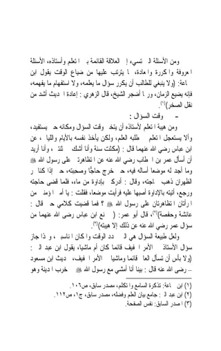 ‫ﻭﻣﻦ ﺍﻷﺳﺌﻠﺔ ﺍﻟﱵ ﺗﺴﻲﺀ ﺇﱃ ﺍﻟﻌﻼﻗﺔ ﺍﻟﻘﺎﺋﻤﺔ ﺑﲔ ﺍﳌﺘﻌﻠﻢ ﻭﺃﺳﺘﺎﺫﻩ، ﺍﻷﺳﺌﻠﺔ‬
‫ﺍﳌﻌﺮﻭﻓﺔ ﻭﺍﳌﻜﺮﺭﺓ ﻭﺍﳌﻌﺎﺩﺓ، ﳌﺎ ﻳﺘﺮﺗﺐ ﻋﻠﻴﻬﺎ ﻣﻦ ﺿﻴﺎﻉ ﺍﻟﻮﻗﺖ ﻳﻘﻮﻝ ﺍﺑﻦ‬
‫ﲨﺎﻋﺔ: )ﻭﻻ ﻳﻨﺒﻐﻲ ﻟﻠﻄﺎﻟﺐ ﺃﻥ ﻳﻜﺮﺭ ﺳﺆﺍﻝ ﻣﺎ ﻳﻌﻠﻤﻪ، ﻭﻻ ﺍﺳﺘﻔﻬﺎﻡ ﻣﺎ ﻳﻔﻬﻤﻪ،‬
‫ﻓﺈﻧﻪ ﻳﻀﻴﻊ ﺍﻟﺰﻣﺎﻥ، ﻭﺭﲟﺎ ﺃﺿﺠﺮ ﺍﻟﺸﻴﺦ، ﻗﺎﻝ ﺍﻟﺰﻫﺮﻱ : ﺇﻋﺎﺩﺓ ﺍﳊﺪﻳﺚ ﺃﺷﺪ ﻣﻦ‬
                                                        ‫ﻧﻘﻞ ﺍﻟﺼﺨﺮ()١(.‬
                                            ‫- ﲣﲑ ﻭﻗﺖ ﺍﻟﺴﺆﺍﻝ :‬
‫ﻭﻣﻦ ﻫﻴﺒﺔ ﺍﳌﺘﻌﻠﻢ ﻷﺳﺘﺎﺫﻩ ﺃﻥ ﻳﺘﺨﲑ ﻭﻗﺖ ﺍﻟﺴﺆﺍﻝ ﻭﻣﻜﺎﻧﻪ ﺣﱴ ﻳﺴﺘﻔﻴﺪ،‬
‫ﻭﺃﻻ ﻳﺴﺘﻌﺠﻞ ﺍﳌﺘﻌﻠﻢ ﰲ ﻃﻠﺒﻪ ﺍﻟﻌﻠﻢ، ﻭﻟﻜﻦ ﻳﺄﺧﺬ ﻧﻔﺴﻪ ﺑﺎﻷﻳﺎﻡ ﻭﺍﻟﻠﻴﺎﱄ، ﻋﻦ‬
‫ﺍﺑﻦ ﻋﺒﺎﺱ ﺭﺿﻲ ﺍﷲ ﻋﻨﻬﻤﺎ ﻗﺎﻝ : )ﻣﻜﺜﺖ ﺳﻨﺔ ﻭﺃﻧﺎ ﺃﺷﻚ ﰲ ﺛﻨﺘﲔ، ﻭﺃﻧﺎ ﺃﺭﻳﺪ‬
‫ﺃﻥ ﺃﺳﺄﻝ ﻋﻤﺮ ﺑﻦ ﺍﳋﻄﺎﺏ ﺭﺿﻲ ﺍﷲ ﻋﻨﻪ ﻋﻦ ﺍﳌﺘﻈﺎﻫﺮﺗﲔ ﻋﻠﻰ ﺭﺳﻮﻝ ﺍﷲ ‪‬‬
‫ﻭﻣﺎ ﺃﺟﺪ ﻟﻪ ﻣﻮﺿﻌ‪‬ﺎ ﺃﺳﺎﻟﻪ ﻓﻴﻪ، ﺣﱴ ﺧﺮﺝ ﺣﺎ ‪‬ﺎ ﻭﺻﺤِﺒ‪‬ﻪ، ﺣﱴ ﺇﺫﺍ ﻛﻨﺎ ﲟﺮ‬
                  ‫ﺟ ‪ ‬ﺘ‬
‫ﺍﻟﻈﻬﺮﺍﻥ ﺫﻫﺐ ﳊﺎﺟﺘﻪ، ﻭﻗﺎﻝ : ﺃﺩﺭﻛﲏ ﺑﺈﺩﺍﻭﺓ ﻣﻦ ﻣﺎﺀ، ﻓﻠﻤﺎ ﻗﻀﻰ ﺣﺎﺟﺘﻪ‬
‫ﻭﺭﺟﻊ، ﺃﺗﻴﺘﻪ ﺑﺎﻹﺩﺍﻭﺓ ﺃﺻﺒﻬﺎ ﻋﻠﻴﻪ ﻓﺮﺃﻳﺖ ﻣﻮﺿﻌﺎﹰ، ﻓﻘﻠﺖ : ﻳﺎ ﺃﻣﲑ ﺍﳌﺆﻣﻨﲔ ﻣﻦ‬
‫ﺍﳌﺮﺃﺗﺎﻥ ﺍﳌﺘﻈﺎﻫﺮﺗﺎﻥ ﻋﻠﻰ ﺭﺳﻮﻝ ﺍﷲ ‪ ‬؟ ﻓﻤﺎ ﻗﻀﻴﺖ ﻛﻼﻣﻲ ﺣﱴ ﻗﺎﻝ :‬
‫ﻋﺎﺋﺸﺔ ﻭﺣﻔﺼﺔ()٢(، ﻗﺎﻝ ﺃﺑﻮ ﻋﻤﺮ: )ﱂ ﳝﻨﻊ ﺍﺑﻦ ﻋﺒﺎﺱ ﺭﺿﻰ ﺍﷲ ﻋﻨﻬﻤﺎ ﻣﻦ‬
                          ‫ﺳﺆﺍﻝ ﻋﻤﺮ ﺭﺿﻲ ﺍﷲ ﻋﻨﻪ ﻋﻦ ﺫﻟﻚ ﺇﻻ ﻫﻴﺒﺘﻪ()٣(.‬
‫ﻭﻟﻌﻞ ﻃﺒﻴﻌﺔ ﺍﻟﺴﺆﺍﻝ ﻫﻲ ﺍﻟﱵ ﲢﺪﺩ ﺍﻟﻮﻗﺖ ﻭﺍﳌﻜﺎﻥ ﺍﳌﻨﺎﺳﺒﲔ، ﻭﳍﺬﺍ ﺟﺎﺯ‬
‫ﺳﺆﺍﻝ ﺍﻷﺳﺘﺎﺫ ﰲ ﺍﻷﻣﺮ ﺍﳋﻔﻴﻒ ﻗﺎﺋﻤ‪‬ﺎ ﻛﺎﻥ ﺃﻡ ﻣﺎﺷﻴﺎﹰ، ﻳﻘﻮﻝ ﺍﺑﻦ ﻋﺒﺪ ﺍﻟﱪ :‬
‫)ﻭﻻ ﺑﺄﺱ ﺃﻥ ﺗﺴﺄﻝ ﺍﻟﻌﺎﱂ ﻗﺎﺋﻤ‪‬ﺎ ﻭﻣﺎﺷﻴ‪‬ﺎ ﰲ ﺍﻷﻣﺮ ﺍﳋﻔﻴﻒ، ﳊﺪﻳﺚ ﺍﺑﻦ ﻣﺴﻌﻮﺩ‬
‫– ﺭﺿﻰ ﺍﷲ ﻋﻨﻪ ﻗﺎﻝ : ﺑﻴﻨﺎ ﺃﻧﺎ ﺃﻣﺸﻲ ﻣﻊ ﺭﺳﻮﻝ ﺍﷲ ‪ ‬ﰲ ﺧﺮﺏ ﺍﳌﺪﻳﻨﺔ ﻭﻫﻮ‬
               ‫)١( ﺍﺑﻦ ﲨﺎﻋﺔ: ﺗﺬﻛﺮﺓ ﺍﻟﺴﺎﻣﻊ ﻭﺍﳌﺘﻜﻠﻢ، ﻣﺼﺪﺭ ﺳﺎﺑﻖ، ﺹ٦٠١.‬
          ‫)٢( ﺍﺑﻦ ﻋﺒﺪ ﺍﻟﱪ: ﺟﺎﻣﻊ ﺑﻴﺎﻥ ﺍﻟﻌﻠﻢ ﻭﻓﻀﻠﻪ، ﻣﺼﺪﺭ ﺳﺎﺑﻖ، ﺝ١، ﺹ٢١١.‬
                                     ‫)٣( ﺍﳌﺼﺪﺭ ﺍﻟﺴﺎﺑﻖ: ﻧﻔﺲ ﺍﻟﺼﻔﺤﺔ.‬
 