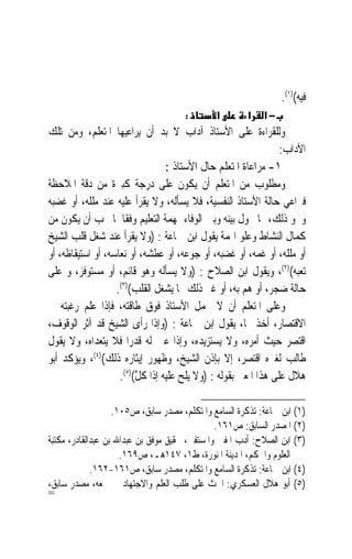 ‫ﻓﻴﻪ()١(.‬
                                     ‫:‬        ‫א‬       ‫א‬    ‫−א‬
‫ﻭﻟﻠﻘﺮﺍﺀﺓ ﻋﻠﻰ ﺍﻷﺳﺘﺎﺫ ﺁﺩﺍﺏ ﻻ ﺑﺪ ﺃﻥ ﻳﺮﺍﻋﻴﻬﺎ ﺍﳌﺘﻌﻠﻢ، ﻭﻣﻦ ﺗﻠﻚ‬
                                                                 ‫ﺍﻵﺩﺍﺏ:‬
                                  ‫١- ﻣﺮﺍﻋﺎﺓ ﺍﳌﺘﻌﻠﻢ ﺣﺎﻝ ﺍﻷﺳﺘﺎﺫ :‬
‫ﻭﻣﻄﻠﻮﺏ ﻣﻦ ﺍﳌﺘﻌﻠﻢ ﺃﻥ ﻳﻜﻮﻥ ﻋﻠﻰ ﺩﺭﺟﺔ ﻛﺒﲑﺓ ﻣﻦ ﺩﻗﺔ ﺍﳌﻼﺣﻈﺔ‬
‫ﻓﲑﺍﻋﻲ ﺣﺎﻟﺔ ﺍﻷﺳﺘﺎﺫ ﺍﻟﻨﻔﺴﻴﺔ، ﻓﻼ ﻳﺴﺄﻟﻪ، ﻭﻻ ﻳﻘﺮﺃ ﻋﻠﻴﻪ ﻋﻨﺪ ﻣﻠﻠﻪ، ﺃﻭ ﻏﻀﺒﻪ‬
‫ﻭﳓﻮ ﺫﻟﻚ، ﳑﺎ ﳛﻮﻝ ﺑﻴﻨﻪ ﻭﺑﲔ ﺍﻟﻮﻓﺎﺀ ﲟﻬﻤﺔ ﺍﻟﺘﻌﻠﻴﻢ ﻭﻓﻘﹰﺎ ﳌﺎ ﳚﺐ ﺃﻥ ﻳﻜﻮﻥ ﻣﻦ‬
‫ﻛﻤﺎﻝ ﺍﻟﻨﺸﺎﻁ ﻭﻋﻠﻮ ﺍﳍﻤﺔ ﻳﻘﻮﻝ ﺍﺑﻦ ﲨﺎﻋﺔ : )ﻭﻻ ﻳﻘﺮﺃ ﻋﻨﺪ ﺷﻐﻞ ﻗﻠﺐ ﺍﻟﺸﻴﺦ‬
‫ﺃﻭ ﻣﻠﻠﻪ، ﺃﻭ ﻏﻤﻪ، ﺃﻭ ﻏﻀﺒﻪ، ﺃﻭ ﺟﻮﻋﻪ، ﺃﻭ ﻋﻄﺸﻪ، ﺃﻭ ﻧﻌﺎﺳﻪ، ﺃﻭ ﺍﺳﺘﻴﻘﺎﻇﻪ، ﺃﻭ‬
‫ﺗﻌﺒﻪ()٢(، ﻭﻳﻘﻮﻝ ﺍﺑﻦ ﺍﻟﺼﻼﺡ : )ﻭﻻ ﻳﺴﺄﻟﻪ ﻭﻫﻮ ﻗﺎﺋﻢ، ﺃﻭ ﻣﺴﺘﻮﻓﺰ، ﻭ ﻋﻠﻰ‬
                   ‫ﺣﺎﻟﺔ ﺿﺠﺮ، ﺃﻭ ﻫﻢ ﺑﻪ، ﺃﻭ ﻏﲑ ﺫﻟﻚ ﳑﺎ ﻳﺸﻐﻞ ﺍﻟﻘﻠﺐ()٣(.‬
                                                       ‫‪‬‬
‫ﻭﻋﻠﻰ ﺍﳌﺘﻌﻠﻢ ﺃﻥ ﻻ ﳛﻤﻞ ﺍﻷﺳﺘﺎﺫ ﻓﻮﻕ ﻃﺎﻗﺘﻪ، ﻓﺈﺫﺍ ﻋﻠﻢ ﺭﻏﺒﺘﻪ ﰲ‬
‫ﺍﻻﻗﺘﺼﺎﺭ، ﺃﺧﺬ ‪‬ﺎ، ﻳﻘﻮﻝ ﺍﺑﻦ ﲨﺎﻋﺔ : )ﻭﺇﺫﺍ ﺭﺃﻯ ﺍﻟﺸﻴﺦ ﻗﺪ ﺁﺛﺮ ﺍﻟﻮﻗﻮﻑ،‬
‫ﺍﻗﺘﺼﺮ ﺣﻴﺚ ﺃﻣﺮﻩ، ﻭﻻ ﻳﺴﺘﺰﻳﺪﻩ، ﻭﺇﺫﺍ ﻋﲔ ﻟﻪ ﻗﺪﺭ‪‬ﺍ ﻓﻼ ﻳﺘﻌﺪﺍﻩ، ﻭﻻ ﻳﻘﻮﻝ‬
‫ﻃﺎﻟﺐ ﻟﻐﲑﻩ ﺍﻗﺘﺼﺮ، ﺇﻻ ﺑﺈﺫﻥ ﺍﻟﺸﻴﺦ، ﻭﻇﻬﻮﺭ ﺇﻳﺜﺎﺭﻩ ﺫﻟﻚ()٤(، ﻭﻳﺆﻛﺪ ﺃﺑﻮ‬
                    ‫ﻫﻼﻝ ﻋﻠﻰ ﻫﺬﺍ ﺍﳌﻌﲎ ﺑﻘﻮﻟﻪ : )ﻭﻻ ﻳﻠﺢ ﻋﻠﻴﻪ ﺇﺫﺍ ﻛ ﱠ()٥(.‬
                         ‫ﹶﻞ‬

                   ‫)١( ﺍﺑﻦ ﲨﺎﻋﺔ: ﺗﺬﻛﺮﺓ ﺍﻟﺴﺎﻣﻊ ﻭﺍﳌﺘﻜﻠﻢ، ﻣﺼﺪﺭ ﺳﺎﺑﻖ، ﺹ٥٠١.‬
                                               ‫)٢( ﺍﳌﺼﺪﺭ ﺍﻟﺴﺎﺑﻖ: ﺹ١٦١.‬
‫)٣( ﺍﺑﻦ ﺍﻟﺼﻼﺡ: ﺃﺩﺏ ﺍﳌﻔﱵ ﻭﺍﳌﺴﺘﻔﱵ، ﲢﻘﻴﻖ ﻣﻮﻓﻖ ﺑﻦ ﻋﺒﺪﺍﷲ ﺑﻦ ﻋﺒﺪﺍﻟﻘﺎﺩﺭ، ﻣﻜﺘﺒﺔ‬
                     ‫ﺍﻟﻌﻠﻮﻡ ﻭﺍﳊﻜﻢ، ﺍﳌﺪﻳﻨﺔ ﺍﳌﻨﻮﺭﺓ، ﻁ١، ٧٤١ﻫـ، ﺹ٩٦١.‬
             ‫)٤( ﺍﺑﻦ ﲨﺎﻋﺔ: ﺗﺬﻛﺮﺓ ﺍﻟﺴﺎﻣﻊ ﻭﺍﳌﺘﻜﻠﻢ، ﻣﺼﺪﺭ ﺳﺎﺑﻖ، ﺹ١٦١-٢٦١.‬
‫)٥( ﺃﺑﻮ ﻫﻼﻝ ﺍﻟﻌﺴﻜﺮﻱ: ﺍﳊﺚ ﻋﻠﻰ ﻃﻠﺐ ﺍﻟﻌﻠﻢ ﻭﺍﻻﺟﺘﻬﺎﺩ ﰲ ﲨﻌﻪ، ﻣﺼﺪﺭ ﺳﺎﺑﻖ،‬
‫=‬
 