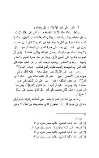 ‫٢- ﺍﻟﺼﱪ ﻋﻠﻰ ﺧ ﹸﻖ ﺍﻷﺳﺘﺎﺫ، ﻭﲢﻤﻞ ﺟﻔﻮﺗﻪ :‬
                                               ‫‪‬ﻠ‬
‫ﻭﻳﺮﺗﺒﻂ ﲟﺮﺍﻋﺎﺓ ﺣﺎﻟﺔ ﺍﻷﺳﺘﺎﺫ ﺍﻟﻨﻔﺴﻴﺔ ﺻﱪ ﺍﳌﺘﻌﻠﻢ ﻋﻠﻰ ﺧﻠﻖ ﺍﻷﺳﺘﺎﺫ،‬
‫ﻭﲢﻤﻞ ﺟﻔﻮﺗﻪ، ﻭﻳﻠﺘﻤﺲ ﻟﻪ ﺍﻟﻌﺬﺭ، ﻭﻳﺘﺄﻭﻝ ﻟﺘﺼﺮﻓﺎﺗﻪ ﺃﺣﺴﻦ ﺍﻟﺘﺄﻭﻳﻞ، ﲝﻴﺚ ﻻ‬
‫ﺗﺼﺪﻩ ﻫﺬﻩ ﺍﳉﻔﻮﺓ ﻋﻦ ﺗﻘﺒﻞ ﻣﺎ ﻳﻠﻘﻴﻪ ﻋﻠﻴﻪ ﻣﻦ ﻋﻠﻢ، ﻭﺇﻻ ﻛﺎﻥ ﺍﳉﻬﻞ ﻣﺼﲑﻩ،‬
‫ﻳﻘﻮﻝ ﺍﺑﻦ ﲨﺎﻋﺔ : )ﺃﻥ ﻳﺼﱪ ﻋﻠﻰ ﺟﻔﻮﺓ ﺗﺼﺪﺭ ﻣﻦ ﺷﻴﺨﻪ، ﺃﻭ ﺳﻮﺀ ﺍﳋﻠﻖ،‬
‫ﻭﻻ ﻳﺼﺪﻩ ﺫﻟﻚ ﻋﻦ ﻣﻼﺯﻣﺘﻪ، ﻭﺣﺴﻦ ﻋﻘﻴﺪﺗﻪ، ﻭﻳﺘﺄﻭﻝ ﺃﻓﻌﺎﻟﻪ ﺍﻟﱵ ﻳﻈﻬﺮ ﺃﻥ‬
‫ﺍﻟﺼﻮﺍﺏ ﺧﻼﻓﻬﺎ ﻋﻠﻰ ﺃﺣﺴﻦ ﺗﺄﻭﻳﻞ، ﻭﻳﺒﺪﺃ ﻫﻮ ﻋﻨﺪ ﺟﻔﻮﺓ ﺍﻟﺸﻴﺦ ﺑﺎﻻﻋﺘﺬﺍﺭ‬
‫ﻭﺍﻟﺘﻮﺑﺔ ﳑﺎ ﻭﻗﻊ ﻭﺍﻻﺳﺘﻐﻔﺎﺭ، ﻭﻳﻨﺴﺐ ﺍﳌﻮﺟﺐ ﺇﻟﻴﻪ، ﻭﳚﻌﻞ ﺍﻟﻌﺘﺐ ﻋﻠﻴﻪ، ﻓﺈﻥ‬
  ‫ﺫﻟﻚ ﺃﺑﻘﻰ ﳌﻮﺩﺓ ﺷﻴﺨﻪ، ﻭﺃﺣﻔﻆ ﻟﻘﻠﺒﻪ، ﻭﺃﻧﻔﻊ ﻟﻠﻄﺎﻟﺐ ﰲ ﺩﻧﻴﺎﻩ ﻭ ﺁﺧﺮﺗﻪ()١(.‬
‫ﻭﻣﻦ ﱂ ﻳﺼﱪ ﻋﻠﻰ ﺍﻷﺳﺘﺎﺫ ﺧﺴﺮ ﻭﺿﻞ ﺳﻌﻴﻪ ﰲ ﻃﻠﺒﻪ ﺍﻟﻌﻠﻢ، ﻭﺑﻘﻲ ﰲ‬
‫ﺟﻬﻞ، ﻳﻘﻮﻝ ﺍﻷﺻﻤﻌﻲ : )ﻣﻦ ﱂ ﳛﺘﻤﻞ ﺫﻝ ﺍﻟﺘﻌﻠﻢ ﺳﺎﻋﺔ ﺑﻘﻲ ﰲ ﺫﻟﻚ ﺍﳉﻬﻞ‬
‫ﺃﺑﺪﺍ()٢(، ﻭﻋﻦ ﺑﻌﺾ ﺍﻟﺴﻠﻒ : )ﻣﻦ ﱂ ﻳﺼﱪ ﻋﻠﻰ ﺫﻝ ﺍﻟﺘﻌﻠﻴﻢ ﺑﻘﻲ ﻋﻤﺮﻩ ﰲ‬         ‫‪‬‬
‫ﻋﻤﺎﻳﺔ ﺍﳉﻬﺎﻟﺔ، ﻭﻣﻦ ﺻﱪ ﻋﻠﻴﻪ ﺁﻝ ﺃﻣﺮﻩ ﺇﱃ ﻋﺰ ﺍﻟﺪﻧﻴﺎ ﻭﺍﻵﺧﺮﺓ()٣(، ﻭﻗﺎﻝ ﻣﻌﺎﰱ‬
‫ﺍﺑﻦ ﻋﻤﺮﺍﻥ : )ﻣﺜﻞ ﺍﻟﺬﻱ ﻳﻐﻀﺐ ﻋﻠﻰ ﺍﻟﻌﺎﱂ ﻣﺜﻞ ﺍﻟﺬﻱ ﻳﻐﻀﺐ ﻋﻠﻰ ﺃﺳﺎﻃﲔ‬
                                                              ‫ﺍﳉﺎﻣﻊ()٤(.‬
‫ﻭﳍﺬﺍ ﻣﺎ ﻣﻦ ﺃﺣﺪ ﻧﺎﻝ ﺍﻟﻌﻠﻢ ﺇﻻ ﺑﺎﻟﺼﱪ ﻋﻠﻰ ﺃﺳﺘﺎﺫﻩ، ﻭﺍﻟﺘﻮﺩﺩ ﺇﻟﻴﻪ ﻭﺍﻟﺮﻓﻖ‬
‫ﺑﻪ، ﻋﻦ ﺍﺑﻦ ﺟﺮﻳﺞ ﻗﺎﻝ : )ﱂ ﺍﺳﺘﺨﺮﺝ ﺍﻟﺬﻱ ﺍﺳﺘﺨﺮﺟﺖ ﻣﻦ ﻋﻄﺎﺀ ﺇﻻ ﺑﺮﻓﻘﻲ‬

                                                                     ‫=‬
                                                           ‫ﺹ٤٨.‬
                   ‫)١( ﺍﺑﻦ ﲨﺎﻋﺔ: ﺗﺬﻛﺮﺓ ﺍﻟﺴﺎﻣﻊ ﻭﺍﳌﺘﻜﻠﻢ، ﻣﺼﺪﺭ ﺳﺎﺑﻖ، ﺹ١٩.‬
                 ‫)٢( ﺍﻟﺴﻤﻌﺎﱐ: ﺃﺩﺏ ﺍﻹﻣﻼﺀ ﻭﺍﻻﺳﺘﻤﻼﺀ، ﻣﺼﺪﺭ ﺳﺎﺑﻖ، ﺹ٥٤١.‬
                   ‫)٣( ﺍﺑﻦ ﲨﺎﻋﺔ: ﺗﺬﻛﺮﺓ ﺍﻟﺴﺎﻣﻊ ﻭﺍﳌﺘﻜﻠﻢ، ﻣﺼﺪﺭ ﺳﺎﺑﻖ، ﺹ١٩.‬
                   ‫)٤( ﺍﺑﻦ ﲨﺎﻋﺔ: ﺗﺬﻛﺮﺓ ﺍﻟﺴﺎﻣﻊ ﻭﺍﳌﺘﻜﻠﻢ، ﻣﺼﺪﺭ ﺳﺎﺑﻖ، ﺹ١٩.‬
 