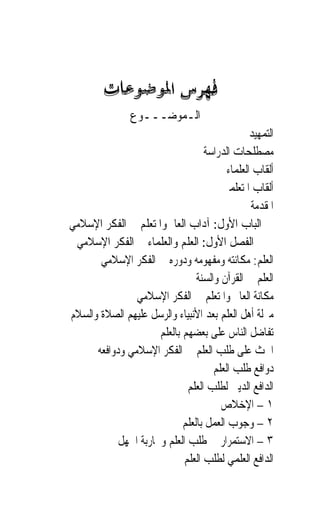 ‫ﺍﻟـﻤﻮﺿـــﻮﻉ‬
                                                 ‫ﺍﻟﺘﻤﻬﻴﺪ‬
                                   ‫ﻣﺼﻄﻠﺤﺎﺕ ﺍﻟﺪﺭﺍﺳﺔ‬
                                          ‫ﺃﻟﻘﺎﺏ ﺍﻟﻌﻠﻤﺎﺀ‬
                                        ‫ﺃﻟﻘﺎﺏ ﺍﳌﺘﻌﻠﻤﲔ‬
                                                 ‫ﺍﳌﻘﺪﻣﺔ‬
‫ﺍﻟﺒﺎﺏ ﺍﻷﻭﻝ: ﺁﺩﺍﺏ ﺍﻟﻌﺎﱂ ﻭﺍﳌﺘﻌﻠﻢ ﰲ ﺍﻟﻔﻜﺮ ﺍﻹﺳﻼﻣﻲ‬
 ‫ﺍﻟﻔﺼﻞ ﺍﻷﻭﻝ: ﺍﻟﻌﻠﻢ ﻭﺍﻟﻌﻠﻤﺎﺀ ﰲ ﺍﻟﻔﻜﺮ ﺍﻹﺳﻼﻣﻲ‬
       ‫ﺍﻟﻌﻠﻢ: ﻣﻜﺎﻧﺘﻪ ﻭﻣﻔﻬﻮﻣﻪ ﻭﺩﻭﺭﻩ ﰲ ﺍﻟﻔﻜﺮ ﺍﻹﺳﻼﻣﻲ‬
                                 ‫ﺍﻟﻌﻠﻢ ﰲ ﺍﻟﻘﺮﺁﻥ ﻭﺍﻟﺴﻨﺔ‬
                ‫ﻣﻜﺎﻧﺔ ﺍﻟﻌﺎﱂ ﻭﺍﳌﺘﻌﻠﻢ ﰲ ﺍﻟﻔﻜﺮ ﺍﻹﺳﻼﻣﻲ‬
‫ﻣﱰﻟﺔ ﺃﻫﻞ ﺍﻟﻌﻠﻢ ﺑﻌﺪ ﺍﻷﻧﺒﻴﺎﺀ ﻭﺍﻟﺮﺳﻞ ﻋﻠﻴﻬﻢ ﺍﻟﺼﻼﺓ ﻭﺍﻟﺴﻼﻡ‬
                      ‫ﺗﻔﺎﺿﻞ ﺍﻟﻨﺎﺱ ﻋﻠﻰ ﺑﻌﻀﻬﻢ ﺑﺎﻟﻌﻠﻢ‬
      ‫ﺍﳊﺚ ﻋﻠﻰ ﻃﻠﺐ ﺍﻟﻌﻠﻢ ﰲ ﺍﻟﻔﻜﺮ ﺍﻹﺳﻼﻣﻲ ﻭﺩﻭﺍﻓﻌﻪ‬
                                      ‫ﺩﻭﺍﻓﻊ ﻃﻠﺐ ﺍﻟﻌﻠﻢ‬
                              ‫ﺍﻟﺪﺍﻓﻊ ﺍﻟﺪﻳﲏ ﻟﻄﻠﺐ ﺍﻟﻌﻠﻢ‬
                                        ‫١ – ﺍﻹﺧﻼﺹ‬
                             ‫٢ – ﻭﺟﻮﺏ ﺍﻟﻌﻤﻞ ﺑﺎﻟﻌﻠﻢ‬
            ‫٣ – ﺍﻻﺳﺘﻤﺮﺍﺭ ﰲ ﻃﻠﺐ ﺍﻟﻌﻠﻢ ﻭﳏﺎﺭﺑﺔ ﺍﳉﻬﻞ‬
                             ‫ﺍﻟﺪﺍﻓﻊ ﺍﻟﻌﻠﻤﻲ ﻟﻄﻠﺐ ﺍﻟﻌﻠﻢ‬
 