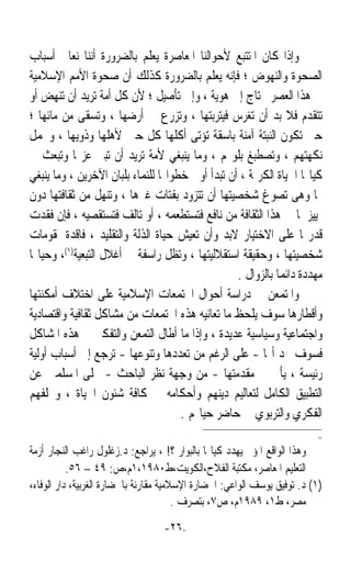 ‫ﻭﺇﺫﺍ ﻛﺎﻥ ﺍﳌﺘﺘﺒﻊ ﻷﺣﻮﺍﻟﻨﺎ ﺍﳌﻌﺎﺻﺮﺓ ﻳﻌﻠﻢ ﺑﺎﻟﻀﺮﻭﺭﺓ ﺃﻧﻨﺎ ﻧﻌﺎﰿ ﺃﺳﺒﺎﺏ‬
‫ﺍﻟﺼﺤﻮﺓ ﻭﺍﻟﻨﻬﻮﺽ ؛ ﻓﺈﻧﻪ ﻳﻌﻠﻢ ﺑﺎﻟﻀﺮﻭﺭﺓ ﻛﺬﻟﻚ ﺃﻥ ﺻﺤﻮﺓ ﺍﻷﻣﻢ ﺍﻹﺳﻼﻣﻴﺔ‬
‫ﰲ ﻫﺬﺍ ﺍﻟﻌﺼﺮ ﲢﺘﺎﺝ ﺇﱃ ﻫﻮﻳﺔ ، ﻭﺇﱃ ﺗﺄﺻﻴﻞ ؛ ﻷﻥ ﻛﻞ ﺃﻣﺔ ﺗﺮﻳﺪ ﺃﻥ ﺗﻨﻬﺾ ﺃﻭ‬
‫ﺗﺘﻘﺪﻡ ﻓﻼ ﺑﺪ ﺃﻥ ‪‬ﻐﺮﺱ ﻓﻴﺘﺮﺑﺘﻬﺎ ، ﻭ‪‬ﺰﺭﻉ ﰲ ﺃﺭﺿﻬﺎ ، ﻭ‪‬ﺴﻘﻰ ﻣﻦ ﻣﺎﺋﻬﺎ ؛‬
                  ‫ﺗ‬                  ‫ﺗ‬                ‫ﺗ‬
‫ﺣﱴ ﺗﻜﻮﻥ ﺍﻟﻨﺒﺘﺔ ﺁﻣﻨﺔ ﺑﺎﺳﻘﺔ ﺗﺆﺗﻰ ﺃﻛﻠﻬﺎ ﻛﻞ ﺣﲔ ﻷﻫﻠﻬﺎ ﻭﺫﻭﻳﻬﺎ ، ﻭﲢﻤﻞ‬
‫ﻧﻜﻬﺘﻬﻢ ، ﻭﺗﺼﻄﺒﻎ ﺑﻠﻮ‪‬ﻢ ، ﻭﻣﺎ ﻳﻨﺒﻐﻲ ﻷﻣﺔ ﺗﺮﻳﺪ ﺃﻥ ﺗﺒﲎ ﻋﺰ‪‬ﺎ ﻭﺗﺒﻌﺚ ﰲ‬
‫ﻛﻴﺎ‪‬ﺎ ﺍﳊﻴﺎﺓ ﺍﻟﻜﺮﳝﺔ ، ﺃﻥ ﺗﺒﺪﺃ ﺃﻭﱃ ﺧﻄﻮﺍ‪‬ﺎ ﻟﻠﻨﻤﺎﺀ ﺑﻠﺒﺎﻥ ﺍﻵﺧﺮﻳﻦ ، ﻭﻣﺎ ﻳﻨﺒﻐﻲ‬
‫ﳍﺎ ﻭﻫﻰ ﺗﺼﻮﻍ ﺷﺨﺼﻴﺘﻬﺎ ﺃﻥ ﺗﺘﺰﻭﺩ ﺑﻔﺘﺎﺕ ﻏﲑﻫﺎ ، ﻭﺗﻨﻬﻞ ﻣﻦ ﺛﻘﺎﻓﺘﻬﺎ ﺩﻭﻥ‬
‫ﲤﻴﻴﺰ ﳌﺎ ﰲ ﻫﺬﺍ ﺍﻟﺜﻘﺎﻓﺔ ﻣﻦ ﻧﺎﻓﻊ ﻓﺘﺴﺘﻄﻌﻤﻪ ، ﺃﻭ ﺗﺎﻟﻒ ﻓﺘﺴﺘﻘﺼﻴﻪ ، ﻓﺈﻥ ﻓﻘﺪﺕ‬
‫ﻗﺪﺭ‪‬ﺎ ﻋﻠﻰ ﺍﻻﺧﺘﻴﺎﺭ ﻻﺑﺪ ﻭﺃﻥ ﺗﻌﻴﺶ ﺣﻴﺎﺓ ﺍﻟﺬﻟﺔ ﻭﺍﻟﺘﻘﻠﻴﺪ ، ﻓﺎﻗﺪﺓ ﳌﻘﻮﻣﺎﺕ‬
‫ﺷﺨﺼﻴﺘﻬﺎ ، ﻭﺣﻘﻴﻘﺔ ﺍﺳﺘﻘﻼﻟﻴﺘﻬﺎ ، ﻭﺗﻈﻞ ﺭﺍﺳﻔﺔ ﰲ ﺃﻏﻼﻝ ﺍﻟﺘﺒﻌﻴﺔ)١(، ﻭﺣﻴﺎ‪‬ﺎ‬
                                                  ‫ﻣﻬﺪﺩﺓ ﺩﺍﺋﻤﺎ ﺑﺎﻟﺰﻭﺍﻝ .‬
                                                            ‫ﹰ‬
‫ﻭﺍﳌﺘﻤﻌﻦ ﰲ ﺩﺭﺍﺳﺔ ﺃﺣﻮﺍﻝ ﺍ‪‬ﺘﻤﻌﺎﺕ ﺍﻹﺳﻼﻣﻴﺔ ﻋﻠﻰ ﺍﺧﺘﻼﻑ ﺃﻣﻜﻨﺘﻬﺎ‬
‫ﻭﺃﻗﻄﺎﺭﻫﺎ ﺳﻮﻑ ﻳﻠﺤﻆ ﻣﺎ ﺗﻌﺎﻧﻴﻪ ﻫﺬﻩ ﺍ‪‬ﺘﻤﻌﺎﺕ ﻣﻦ ﻣﺸﺎﻛﻞ ﺛﻘﺎﻓﻴﺔ ﻭﺍﻗﺘﺼﺎﺩﻳﺔ‬
‫ﻭﺍﺟﺘﻤﺎﻋﻴﺔ ﻭﺳﻴﺎﺳﻴﺔ ﻋﺪﻳﺪﺓ ، ﻭﺇﺫﺍ ﻣﺎ ﺃﻃﺎﻝ ﺍﻟﺘﻤﻌﻦ ﻭﺍﻟﺘﻔﻜﲑ ﰲ ﻫﺬﻩ ﺍﳌﺸﺎﻛﻞ‬
‫ﻓﺴﻮﻑ ﳚﺪ ﺃ‪‬ﺎ - ﻋﻠﻰ ﺍﻟﺮﻏﻢ ﻣﻦ ﺗﻌﺪﺩﻫﺎ ﻭﺗﻨﻮﻋﻬﺎ - ﺗﺮﺟﻊ ﺇﱃ ﺃﺳﺒﺎﺏ ﺃﻭﻟﻴﺔ‬
‫ﺭﺋﻴﺴﺔ ، ﻳﺄﰐ ﰲ ﻣﻘﺪﻣﺘﻬﺎ - ﻣﻦ ﻭﺟﻬﺔ ﻧﻈﺮ ﺍﻟﺒﺎﺣﺚ - ﲣﻠﻰ ﺍﳌﺴﻠﻤﲔ ﻋﻦ‬
‫ﺍﻟﺘﻄﺒﻴﻖ ﺍﻟﻜﺎﻣﻞ ﻟﺘﻌﺎﻟﻴﻢ ﺩﻳﻨﻬﻢ ﻭﺃﺣﻜﺎﻣﻪ ﰲ ﻛﺎﻓﺔ ﺷﺌﻮﻥ ﺍﳊﻴﺎﺓ ، ﻭﲣﻠﻔﻬﻢ‬
                                      ‫ﺍﻟﻔﻜﺮﻱ ﻭﺍﻟﺘﺮﺑﻮﻱ ﰲ ﺣﺎﺿﺮ ﺣﻴﺎ‪‬ﻢ .‬
                                                                           ‫=‬
‫ﻭﻫﺬﺍ ﺍﻟﻮﺍﻗﻊ ﺍﳌﺆﱂ ﻳﻬﺪﺩ ﻛﻴﺎ‪‬ﺎ ﺑﺎﻟﺒﻮﺍﺭ ؟! ، ﻳﺮﺍﺟﻊ: ﺩ.ﺯﻏﻠﻮﻝ ﺭﺍﻏﺐ ﺍﻟﻨﺠﺎﺭ ﺃﺯﻣﺔ‬
           ‫ﺍﻟﺘﻌﻠﻴﻢ ﺍﳌﻌﺎﺻﺮ، ﻣﻜﺘﺒﺔ ﺍﻟﻔﻼﺡ،ﺍﻟﻜﻮﻳﺖ،ﻁ٠٨٩١،١ﻡ،ﺹ: ٩٤ – ٦٥.‬
‫)١( ﺩ. ﺗﻮﻓﻴﻖ ﻳﻮﺳﻒ ﺍﻟﻮﺍﻋﻲ: ﺍﳊﻀﺎﺭﺓ ﺍﻹﺳﻼﻣﻴﺔ ﻣﻘﺎﺭﻧﺔ ﺑﺎﳊﻀﺎﺭﺓ ﺍﻟﻐﺮﺑﻴﺔ، ﺩﺍﺭ ﺍﻟﻮﻓﺎﺀ،‬
                                        ‫ﻣﺼﺮ، ﻁ١، ٩٨٩١ﻡ، ﺹ٧، ﺑﺘﺼﺮﻑ .‬
                                  ‫-٦٢-‬
 